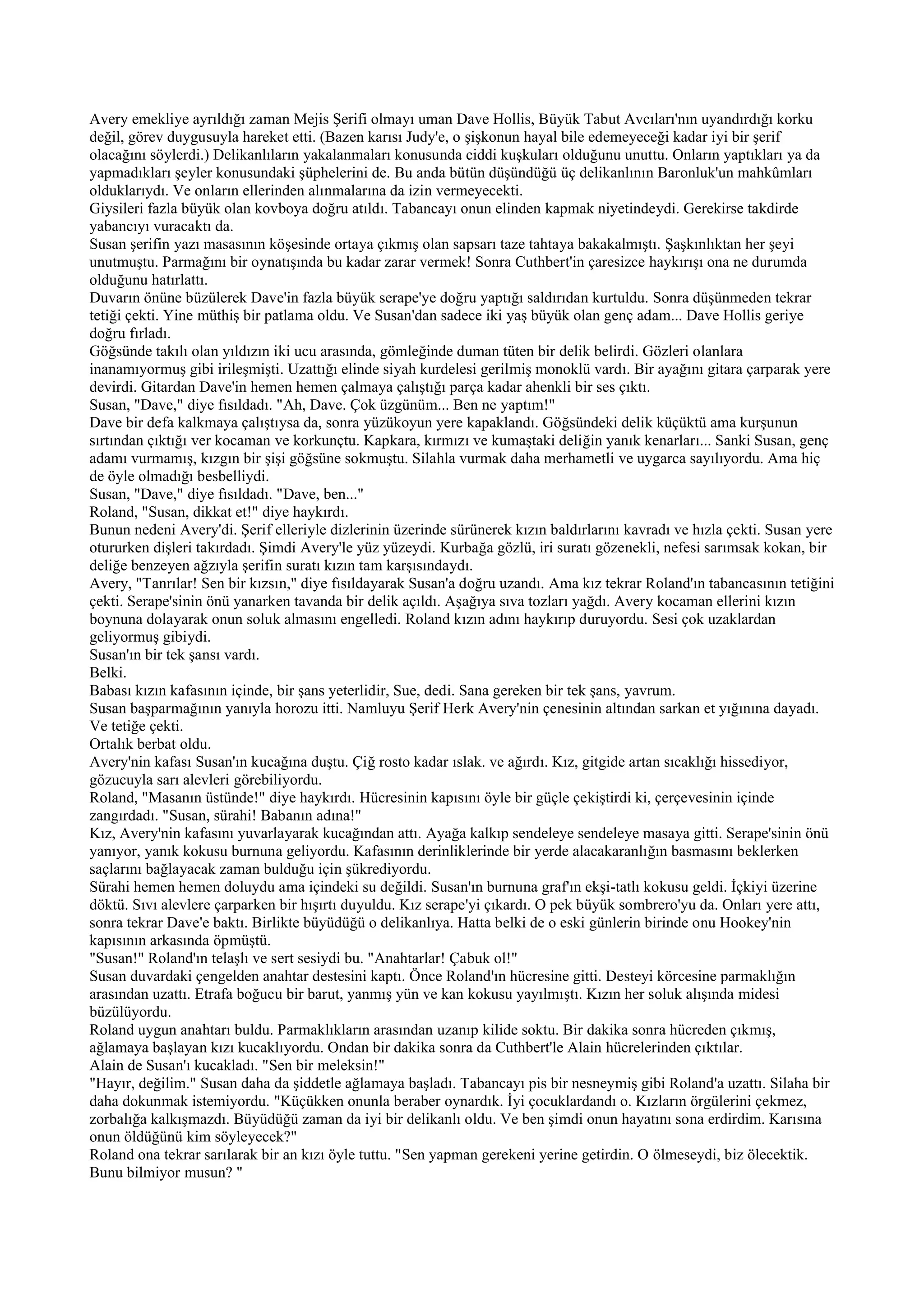 Avery emekliye ayrıldığı zaman Mejis Şerifi olmayı uman Dave Hollis, Büyük Tabut Avcıları'nın uyandırdığı korku
değil, görev duygusuyla hareket etti. (Bazen karısı Judy'e, o şişkonun hayal bile edemeyeceği kadar iyi bir şerif
olacağını söylerdi.) Delikanlıların yakalanmaları konusunda ciddi kuşkuları olduğunu unuttu. Onların yaptıkları ya da
yapmadıkları şeyler konusundaki şüphelerini de. Bu anda bütün düşündüğü üç delikanlının Baronluk'un mahkûmları
olduklarıydı. Ve onların ellerinden alınmalarına da izin vermeyecekti.
Giysileri fazla büyük olan kovboya doğru atıldı. Tabancayı onun elinden kapmak niyetindeydi. Gerekirse takdirde
yabancıyı vuracaktı da.
Susan şerifin yazı masasının köşesinde ortaya çıkmış olan sapsarı taze tahtaya bakakalmıştı. Şaşkınlıktan her şeyi
unutmuştu. Parmağını bir oynatışında bu kadar zarar vermek! Sonra Cuthbert'in çaresizce haykırışı ona ne durumda
olduğunu hatırlattı.
Duvarın önüne büzülerek Dave'in fazla büyük serape'ye doğru yaptığı saldırıdan kurtuldu. Sonra düşünmeden tekrar
tetiği çekti. Yine müthiş bir patlama oldu. Ve Susan'dan sadece iki yaş büyük olan genç adam... Dave Hollis geriye
doğru fırladı.
Göğsünde takılı olan yıldızın iki ucu arasında, gömleğinde duman tüten bir delik belirdi. Gözleri olanlara
inanamıyormuş gibi irileşmişti. Uzattığı elinde siyah kurdelesi gerilmiş monoklü vardı. Bir ayağını gitara çarparak yere
devirdi. Gitardan Dave'in hemen hemen çalmaya çalıştığı parça kadar ahenkli bir ses çıktı.
Susan, "Dave," diye fısıldadı. "Ah, Dave. Çok üzgünüm... Ben ne yaptım!"
Dave bir defa kalkmaya çalıştıysa da, sonra yüzükoyun yere kapaklandı. Göğsündeki delik küçüktü ama kurşunun
sırtından çıktığı ver kocaman ve korkunçtu. Kapkara, kırmızı ve kumaştaki deliğin yanık kenarları... Sanki Susan, genç
adamı vurmamış, kızgın bir şişi göğsüne sokmuştu. Silahla vurmak daha merhametli ve uygarca sayılıyordu. Ama hiç
de öyle olmadığı besbelliydi.
Susan, "Dave," diye fısıldadı. "Dave, ben..."
Roland, "Susan, dikkat et!" diye haykırdı.
Bunun nedeni Avery'di. Şerif elleriyle dizlerinin üzerinde sürünerek kızın baldırlarını kavradı ve hızla çekti. Susan yere
otururken dişleri takırdadı. Şimdi Avery'le yüz yüzeydi. Kurbağa gözlü, iri suratı gözenekli, nefesi sarımsak kokan, bir
deliğe benzeyen ağzıyla şerifin suratı kızın tam karşısındaydı.
Avery, "Tanrılar! Sen bir kızsın," diye fısıldayarak Susan'a doğru uzandı. Ama kız tekrar Roland'ın tabancasının tetiğini
çekti. Serape'sinin önü yanarken tavanda bir delik açıldı. Aşağıya sıva tozları yağdı. Avery kocaman ellerini kızın
boynuna dolayarak onun soluk almasını engelledi. Roland kızın adını haykırıp duruyordu. Sesi çok uzaklardan
geliyormuş gibiydi.
Susan'ın bir tek şansı vardı.
Belki.
Babası kızın kafasının içinde, bir şans yeterlidir, Sue, dedi. Sana gereken bir tek şans, yavrum.
Susan başparmağının yanıyla horozu itti. Namluyu Şerif Herk Avery'nin çenesinin altından sarkan et yığınına dayadı.
Ve tetiğe çekti.
Ortalık berbat oldu.
Avery'nin kafası Susan'ın kucağına duştu. Çiğ rosto kadar ıslak. ve ağırdı. Kız, gitgide artan sıcaklığı hissediyor,
gözucuyla sarı alevleri görebiliyordu.
Roland, "Masanın üstünde!" diye haykırdı. Hücresinin kapısını öyle bir güçle çekiştirdi ki, çerçevesinin içinde
zangırdadı. "Susan, sürahi! Babanın adına!"
Kız, Avery'nin kafasını yuvarlayarak kucağından attı. Ayağa kalkıp sendeleye sendeleye masaya gitti. Serape'sinin önü
yanıyor, yanık kokusu burnuna geliyordu. Kafasının derinliklerinde bir yerde alacakaranlığın basmasını beklerken
saçlarını bağlayacak zaman bulduğu için şükrediyordu.
Sürahi hemen hemen doluydu ama içindeki su değildi. Susan'ın burnuna graf'ın ekşi-tatlı kokusu geldi. İçkiyi üzerine
döktü. Sıvı alevlere çarparken bir hışırtı duyuldu. Kız serape'yi çıkardı. O pek büyük sombrero'yu da. Onları yere attı,
sonra tekrar Dave'e baktı. Birlikte büyüdüğü o delikanlıya. Hatta belki de o eski günlerin birinde onu Hookey'nin
kapısının arkasında öpmüştü.
"Susan!" Roland'ın telaşlı ve sert sesiydi bu. "Anahtarlar! Çabuk ol!"
Susan duvardaki çengelden anahtar destesini kaptı. Önce Roland'ın hücresine gitti. Desteyi körcesine parmaklığın
arasından uzattı. Etrafa boğucu bir barut, yanmış yün ve kan kokusu yayılmıştı. Kızın her soluk alışında midesi
büzülüyordu.
Roland uygun anahtarı buldu. Parmaklıkların arasından uzanıp kilide soktu. Bir dakika sonra hücreden çıkmış,
ağlamaya başlayan kızı kucaklıyordu. Ondan bir dakika sonra da Cuthbert'le Alain hücrelerinden çıktılar.
Alain de Susan'ı kucakladı. "Sen bir meleksin!"
"Hayır, değilim." Susan daha da şiddetle ağlamaya başladı. Tabancayı pis bir nesneymiş gibi Roland'a uzattı. Silaha bir
daha dokunmak istemiyordu. "Küçükken onunla beraber oynardık. İyi çocuklardandı o. Kızların örgülerini çekmez,
zorbalığa kalkışmazdı. Büyüdüğü zaman da iyi bir delikanlı oldu. Ve ben şimdi onun hayatını sona erdirdim. Karısına
onun öldüğünü kim söyleyecek?"
Roland ona tekrar sarılarak bir an kızı öyle tuttu. "Sen yapman gerekeni yerine getirdin. O ölmeseydi, biz ölecektik.
Bunu bilmiyor musun? "
 