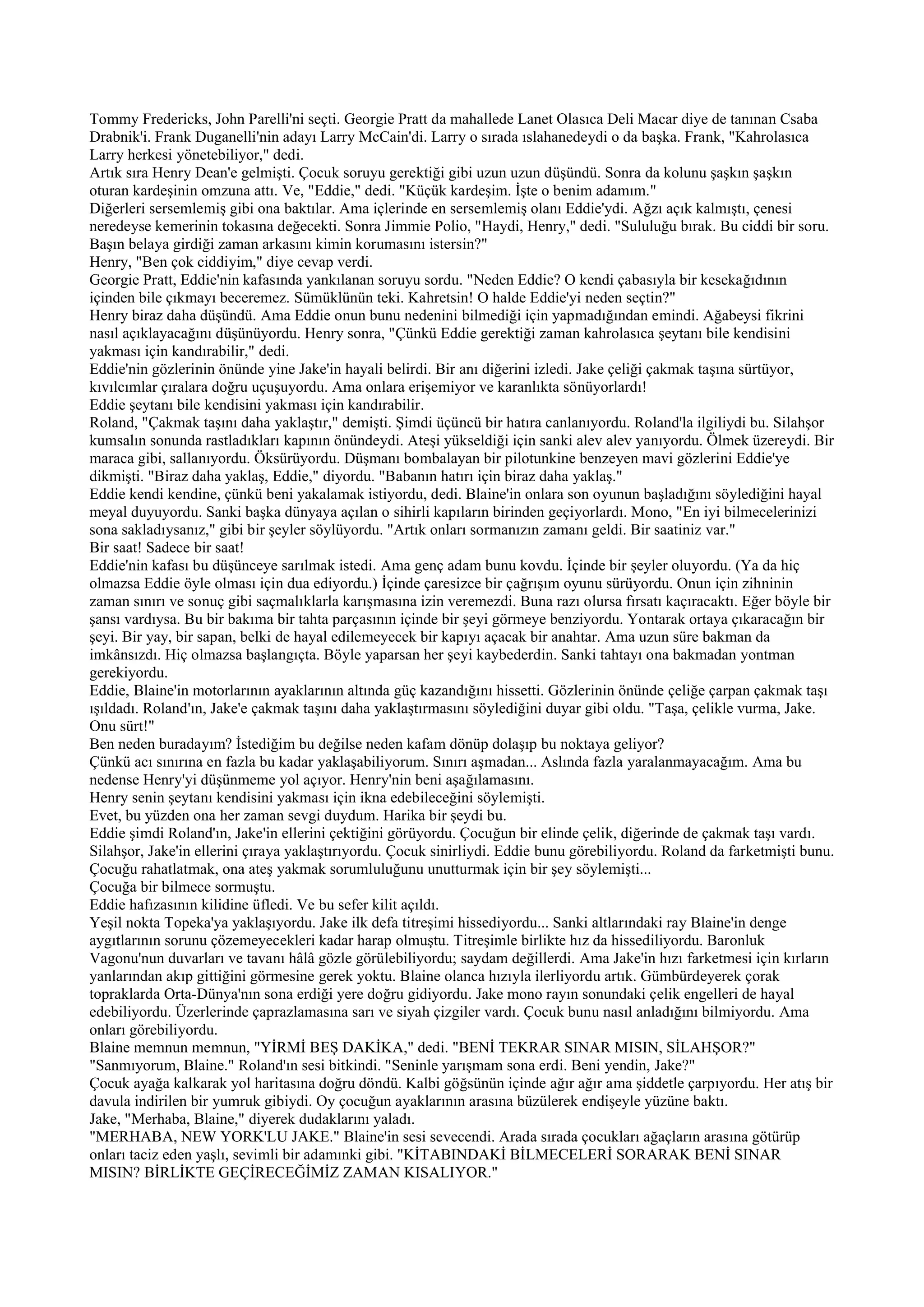 Tommy Fredericks, John Parelli'ni seçti. Georgie Pratt da mahallede Lanet Olasıca Deli Macar diye de tanınan Csaba
Drabnik'i. Frank Duganelli'nin adayı Larry McCain'di. Larry o sırada ıslahanedeydi o da başka. Frank, "Kahrolasıca
Larry herkesi yönetebiliyor," dedi.
Artık sıra Henry Dean'e gelmişti. Çocuk soruyu gerektiği gibi uzun uzun düşündü. Sonra da kolunu şaşkın şaşkın
oturan kardeşinin omzuna attı. Ve, "Eddie," dedi. "Küçük kardeşim. İşte o benim adamım."
Diğerleri sersemlemiş gibi ona baktılar. Ama içlerinde en sersemlemiş olanı Eddie'ydi. Ağzı açık kalmıştı, çenesi
neredeyse kemerinin tokasına değecekti. Sonra Jimmie Polio, "Haydi, Henry," dedi. "Sululuğu bırak. Bu ciddi bir soru.
Başın belaya girdiği zaman arkasını kimin korumasını istersin?"
Henry, "Ben çok ciddiyim," diye cevap verdi.
Georgie Pratt, Eddie'nin kafasında yankılanan soruyu sordu. "Neden Eddie? O kendi çabasıyla bir kesekağıdının
içinden bile çıkmayı beceremez. Sümüklünün teki. Kahretsin! O halde Eddie'yi neden seçtin?"
Henry biraz daha düşündü. Ama Eddie onun bunu nedenini bilmediği için yapmadığından emindi. Ağabeysi fikrini
nasıl açıklayacağını düşünüyordu. Henry sonra, "Çünkü Eddie gerektiği zaman kahrolasıca şeytanı bile kendisini
yakması için kandırabilir," dedi.
Eddie'nin gözlerinin önünde yine Jake'in hayali belirdi. Bir anı diğerini izledi. Jake çeliği çakmak taşına sürtüyor,
kıvılcımlar çıralara doğru uçuşuyordu. Ama onlara erişemiyor ve karanlıkta sönüyorlardı!
Eddie şeytanı bile kendisini yakması için kandırabilir.
Roland, "Çakmak taşını daha yaklaştır," demişti. Şimdi üçüncü bir hatıra canlanıyordu. Roland'la ilgiliydi bu. Silahşor
kumsalın sonunda rastladıkları kapının önündeydi. Ateşi yükseldiği için sanki alev alev yanıyordu. Ölmek üzereydi. Bir
maraca gibi, sallanıyordu. Öksürüyordu. Düşmanı bombalayan bir pilotunkine benzeyen mavi gözlerini Eddie'ye
dikmişti. "Biraz daha yaklaş, Eddie," diyordu. "Babanın hatırı için biraz daha yaklaş."
Eddie kendi kendine, çünkü beni yakalamak istiyordu, dedi. Blaine'in onlara son oyunun başladığını söylediğini hayal
meyal duyuyordu. Sanki başka dünyaya açılan o sihirli kapıların birinden geçiyorlardı. Mono, "En iyi bilmecelerinizi
sona sakladıysanız," gibi bir şeyler söylüyordu. "Artık onları sormanızın zamanı geldi. Bir saatiniz var."
Bir saat! Sadece bir saat!
Eddie'nin kafası bu düşünceye sarılmak istedi. Ama genç adam bunu kovdu. İçinde bir şeyler oluyordu. (Ya da hiç
olmazsa Eddie öyle olması için dua ediyordu.) İçinde çaresizce bir çağrışım oyunu sürüyordu. Onun için zihninin
zaman sınırı ve sonuç gibi saçmalıklarla karışmasına izin veremezdi. Buna razı olursa fırsatı kaçıracaktı. Eğer böyle bir
şansı vardıysa. Bu bir bakıma bir tahta parçasının içinde bir şeyi görmeye benziyordu. Yontarak ortaya çıkaracağın bir
şeyi. Bir yay, bir sapan, belki de hayal edilemeyecek bir kapıyı açacak bir anahtar. Ama uzun süre bakman da
imkânsızdı. Hiç olmazsa başlangıçta. Böyle yaparsan her şeyi kaybederdin. Sanki tahtayı ona bakmadan yontman
gerekiyordu.
Eddie, Blaine'in motorlarının ayaklarının altında güç kazandığını hissetti. Gözlerinin önünde çeliğe çarpan çakmak taşı
ışıldadı. Roland'ın, Jake'e çakmak taşını daha yaklaştırmasını söylediğini duyar gibi oldu. "Taşa, çelikle vurma, Jake.
Onu sürt!"
Ben neden buradayım? İstediğim bu değilse neden kafam dönüp dolaşıp bu noktaya geliyor?
Çünkü acı sınırına en fazla bu kadar yaklaşabiliyorum. Sınırı aşmadan... Aslında fazla yaralanmayacağım. Ama bu
nedense Henry'yi düşünmeme yol açıyor. Henry'nin beni aşağılamasını.
Henry senin şeytanı kendisini yakması için ikna edebileceğini söylemişti.
Evet, bu yüzden ona her zaman sevgi duydum. Harika bir şeydi bu.
Eddie şimdi Roland'ın, Jake'in ellerini çektiğini görüyordu. Çocuğun bir elinde çelik, diğerinde de çakmak taşı vardı.
Silahşor, Jake'in ellerini çıraya yaklaştırıyordu. Çocuk sinirliydi. Eddie bunu görebiliyordu. Roland da farketmişti bunu.
Çocuğu rahatlatmak, ona ateş yakmak sorumluluğunu unutturmak için bir şey söylemişti...
Çocuğa bir bilmece sormuştu.
Eddie hafızasının kilidine üfledi. Ve bu sefer kilit açıldı.
Yeşil nokta Topeka'ya yaklaşıyordu. Jake ilk defa titreşimi hissediyordu... Sanki altlarındaki ray Blaine'in denge
aygıtlarının sorunu çözemeyecekleri kadar harap olmuştu. Titreşimle birlikte hız da hissediliyordu. Baronluk
Vagonu'nun duvarları ve tavanı hâlâ gözle görülebiliyordu; saydam değillerdi. Ama Jake'in hızı farketmesi için kırların
yanlarından akıp gittiğini görmesine gerek yoktu. Blaine olanca hızıyla ilerliyordu artık. Gümbürdeyerek çorak
topraklarda Orta-Dünya'nın sona erdiği yere doğru gidiyordu. Jake mono rayın sonundaki çelik engelleri de hayal
edebiliyordu. Üzerlerinde çaprazlamasına sarı ve siyah çizgiler vardı. Çocuk bunu nasıl anladığını bilmiyordu. Ama
onları görebiliyordu.
Blaine memnun memnun, "YİRMİ BEŞ DAKİKA," dedi. "BENİ TEKRAR SINAR MISIN, SİLAHŞOR?"
"Sanmıyorum, Blaine." Roland'ın sesi bitkindi. "Seninle yarışmam sona erdi. Beni yendin, Jake?"
Çocuk ayağa kalkarak yol haritasına doğru döndü. Kalbi göğsünün içinde ağır ağır ama şiddetle çarpıyordu. Her atış bir
davula indirilen bir yumruk gibiydi. Oy çocuğun ayaklarının arasına büzülerek endişeyle yüzüne baktı.
Jake, "Merhaba, Blaine," diyerek dudaklarını yaladı.
"MERHABA, NEW YORK'LU JAKE." Blaine'in sesi sevecendi. Arada sırada çocukları ağaçların arasına götürüp
onları taciz eden yaşlı, sevimli bir adamınki gibi. "KİTABINDAKİ BİLMECELERİ SORARAK BENİ SINAR
MISIN? BİRLİKTE GEÇİRECEĞİMİZ ZAMAN KISALIYOR."
 