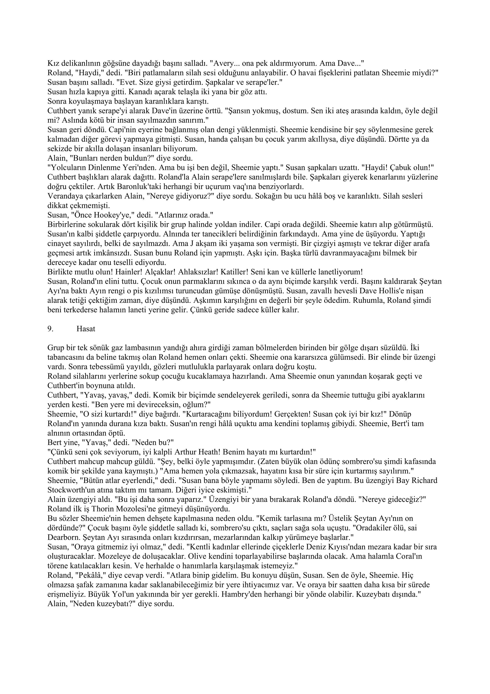 Kız delikanlının göğsüne dayadığı başını salladı. "Avery... ona pek aldırmıyorum. Ama Dave..."
Roland, "Haydi," dedi. "Biri patlamaların silah sesi olduğunu anlayabilir. O havai fişeklerini patlatan Sheemie miydi?"
Susan başını salladı. "Evet. Size giysi getirdim. Şapkalar ve serape'ler."
Susan hızla kapıya gitti. Kanadı açarak telaşla iki yana bir göz attı.
Sonra koyulaşmaya başlayan karanlıklara karıştı.
Cuthbert yanık serape'yi alarak Dave'in üzerine örttü. "Şansın yokmuş, dostum. Sen iki ateş arasında kaldın, öyle değil
mi? Aslında kötü bir insan sayılmazdın sanırım."
Susan geri döndü. Capi'nin eyerine bağlanmış olan dengi yüklenmişti. Sheemie kendisine bir şey söylenmesine gerek
kalmadan diğer görevi yapmaya gitmişti. Susan, handa çalışan bu çocuk yarım akıllıysa, diye düşündü. Dörtte ya da
sekizde bir akılla dolaşan insanları biliyorum.
Alain, "Bunları nerden buldun?" diye sordu.
"Yolcuların Dinlenme Yeri'nden. Ama bu işi ben değil, Sheemie yaptı." Susan şapkaları uzattı. "Haydi! Çabuk olun!"
Cuthbert başlıkları alarak dağıttı. Roland'la Alain serape'lere sanılmışlardı bile. Şapkaları giyerek kenarlarını yüzlerine
doğru çektiler. Artık Baronluk'taki herhangi bir uçurum vaq'ına benziyorlardı.
Verandaya çıkarlarken Alain, "Nereye gidiyoruz?" diye sordu. Sokağın bu ucu hâlâ boş ve karanlıktı. Silah sesleri
dikkat çekmemişti.
Susan, "Önce Hookey'ye," dedi. "Atlarınız orada."
Birbirlerine sokularak dört kişilik bir grup halinde yoldan indiler. Capi orada değildi. Sheemie katırı alıp götürmüştü.
Susan'ın kalbi şiddetle çarpıyordu. Alnında ter tanecikleri belirdiğinin farkındaydı. Ama yine de üşüyordu. Yaptığı
cinayet sayılırdı, belki de sayılmazdı. Ama J akşam iki yaşama son vermişti. Bir çizgiyi aşmıştı ve tekrar diğer arafa
geçmesi artık imkânsızdı. Susan bunu Roland için yapmıştı. Aşkı için. Başka türlü davranmayacağını bilmek bir
dereceye kadar onu teselli ediyordu.
Birlikte mutlu olun! Hainler! Alçaklar! Ahlaksızlar! Katiller! Seni kan ve küllerle lanetliyorum!
Susan, Roland'ın elini tuttu. Çocuk onun parmaklarını sıkınca o da aynı biçimde karşılık verdi. Başını kaldırarak Şeytan
Ayı'na baktı Ayın rengi o pis kızılımsı turuncudan gümüşe dönüşmüştü. Susan, zavallı hevesli Dave Hollis'e nişan
alarak tetiği çektiğim zaman, diye düşündü. Aşkımın karşılığını en değerli bir şeyle ödedim. Ruhumla, Roland şimdi
beni terkederse halamın laneti yerine gelir. Çünkü geride sadece küller kalır.

9.       Hasat

Grup bir tek sönük gaz lambasının yandığı ahıra girdiği zaman bölmelerden birinden bir gölge dışarı süzüldü. İki
tabancasını da beline takmış olan Roland hemen onları çekti. Sheemie ona kararsızca gülümsedi. Bir elinde bir üzengi
vardı. Sonra tebessümü yayıldı, gözleri mutlulukla parlayarak onlara doğru koştu.
Roland silahlarını yerlerine sokup çocuğu kucaklamaya hazırlandı. Ama Sheemie onun yanından koşarak geçti ve
Cuthbert'in boynuna atıldı.
Cuthbert, "Yavaş, yavaş," dedi. Komik bir biçimde sendeleyerek geriledi, sonra da Sheemie tuttuğu gibi ayaklarını
yerden kesti. "Ben yere mi devireceksin, oğlum?"
Sheemie, "O sizi kurtardı!" diye bağırdı. "Kurtaracağını biliyordum! Gerçekten! Susan çok iyi bir kız!" Dönüp
Roland'ın yanında durana kıza baktı. Susan'ın rengi hâlâ uçuktu ama kendini toplamış gibiydi. Sheemie, Bert'i tam
alnının ortasından öptü.
Bert yine, "Yavaş," dedi. "Neden bu?"
"Çünkü seni çok seviyorum, iyi kalpli Arthur Heath! Benim hayatı mı kurtardın!"
Cuthbert mahcup mahcup güldü. "Şey, belki öyle yapmışımdır. (Zaten büyük olan ödünç sombrero'su şimdi kafasında
komik bir şekilde yana kaymıştı.) "Ama hemen yola çıkmazsak, hayatını kısa bir süre için kurtarmış sayılırım."
Sheemie, "Bütün atlar eyerlendi," dedi. "Susan bana böyle yapmamı söyledi. Ben de yaptım. Bu üzengiyi Bay Richard
Stockworth'un atına taktım mı tamam. Diğeri iyice eskimişti."
Alain üzengiyi aldı. "Bu işi daha sonra yaparız." Üzengiyi bir yana bırakarak Roland'a döndü. "Nereye gideceğiz?"
Roland ilk iş Thorin Mozolesi'ne gitmeyi düşünüyordu.
Bu sözler Sheemie'nin hemen dehşete kapılmasına neden oldu. "Kemik tarlasına mı? Üstelik Şeytan Ayı'nın on
dördünde?" Çocuk başını öyle şiddetle salladı ki, sombrero'su çıktı, saçları sağa sola uçuştu. "Oradakiler ölü, sai
Dearborn. Şeytan Ayı sırasında onları kızdırırsan, mezarlarından kalkıp yürümeye başlarlar."
Susan, "Oraya gitmemiz iyi olmaz," dedi. "Kentli kadınlar ellerinde çiçeklerle Deniz Kıyısı'ndan mezara kadar bir sıra
oluşturacaklar. Mozeleye de doluşacaklar. Olive kendini toparlayabilirse başlarında olacak. Ama halamla Coral'ın
törene katılacakları kesin. Ve herhalde o hanımlarla karşılaşmak istemeyiz."
Roland, "Pekâlâ," diye cevap verdi. "Atlara binip gidelim. Bu konuyu düşün, Susan. Sen de öyle, Sheemie. Hiç
olmazsa şafak zamanına kadar saklanabileceğimiz bir yere ihtiyacımız var. Ve oraya bir saatten daha kısa bir sürede
erişmeliyiz. Büyük Yol'un yakınında bir yer gerekli. Hambry'den herhangi bir yönde olabilir. Kuzeybatı dışında."
Alain, "Neden kuzeybatı?" diye sordu.
 