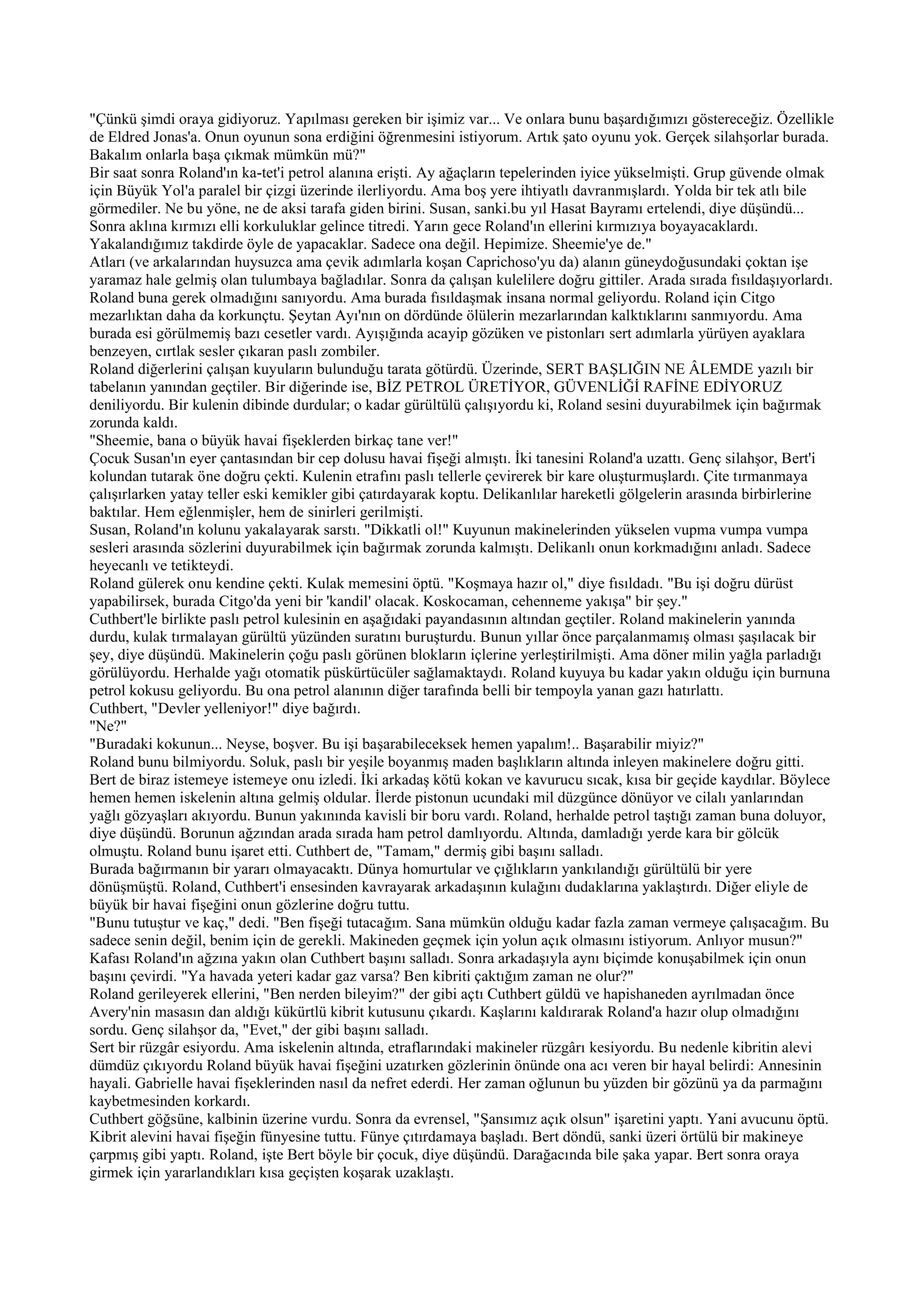 "Çünkü şimdi oraya gidiyoruz. Yapılması gereken bir işimiz var... Ve onlara bunu başardığımızı göstereceğiz. Özellikle
de Eldred Jonas'a. Onun oyunun sona erdiğini öğrenmesini istiyorum. Artık şato oyunu yok. Gerçek silahşorlar burada.
Bakalım onlarla başa çıkmak mümkün mü?"
Bir saat sonra Roland'ın ka-tet'i petrol alanına erişti. Ay ağaçların tepelerinden iyice yükselmişti. Grup güvende olmak
için Büyük Yol'a paralel bir çizgi üzerinde ilerliyordu. Ama boş yere ihtiyatlı davranmışlardı. Yolda bir tek atlı bile
görmediler. Ne bu yöne, ne de aksi tarafa giden birini. Susan, sanki.bu yıl Hasat Bayramı ertelendi, diye düşündü...
Sonra aklına kırmızı elli korkuluklar gelince titredi. Yarın gece Roland'ın ellerini kırmızıya boyayacaklardı.
Yakalandığımız takdirde öyle de yapacaklar. Sadece ona değil. Hepimize. Sheemie'ye de."
Atları (ve arkalarından huysuzca ama çevik adımlarla koşan Caprichoso'yu da) alanın güneydoğusundaki çoktan işe
yaramaz hale gelmiş olan tulumbaya bağladılar. Sonra da çalışan kulelilere doğru gittiler. Arada sırada fısıldaşıyorlardı.
Roland buna gerek olmadığını sanıyordu. Ama burada fısıldaşmak insana normal geliyordu. Roland için Citgo
mezarlıktan daha da korkunçtu. Şeytan Ayı'nın on dördünde ölülerin mezarlarından kalktıklarını sanmıyordu. Ama
burada esi görülmemiş bazı cesetler vardı. Ayışığında acayip gözüken ve pistonları sert adımlarla yürüyen ayaklara
benzeyen, cırtlak sesler çıkaran paslı zombiler.
Roland diğerlerini çalışan kuyuların bulunduğu tarata götürdü. Üzerinde, SERT BAŞLIĞIN NE ÂLEMDE yazılı bir
tabelanın yanından geçtiler. Bir diğerinde ise, BİZ PETROL ÜRETİYOR, GÜVENLİĞİ RAFİNE EDİYORUZ
deniliyordu. Bir kulenin dibinde durdular; o kadar gürültülü çalışıyordu ki, Roland sesini duyurabilmek için bağırmak
zorunda kaldı.
"Sheemie, bana o büyük havai fişeklerden birkaç tane ver!"
Çocuk Susan'ın eyer çantasından bir cep dolusu havai fişeği almıştı. İki tanesini Roland'a uzattı. Genç silahşor, Bert'i
kolundan tutarak öne doğru çekti. Kulenin etrafını paslı tellerle çevirerek bir kare oluşturmuşlardı. Çite tırmanmaya
çalışırlarken yatay teller eski kemikler gibi çatırdayarak koptu. Delikanlılar hareketli gölgelerin arasında birbirlerine
baktılar. Hem eğlenmişler, hem de sinirleri gerilmişti.
Susan, Roland'ın kolunu yakalayarak sarstı. "Dikkatli ol!" Kuyunun makinelerinden yükselen vupma vumpa vumpa
sesleri arasında sözlerini duyurabilmek için bağırmak zorunda kalmıştı. Delikanlı onun korkmadığını anladı. Sadece
heyecanlı ve tetikteydi.
Roland gülerek onu kendine çekti. Kulak memesini öptü. "Koşmaya hazır ol," diye fısıldadı. "Bu işi doğru dürüst
yapabilirsek, burada Citgo'da yeni bir 'kandil' olacak. Koskocaman, cehenneme yakışa" bir şey."
Cuthbert'le birlikte paslı petrol kulesinin en aşağıdaki payandasının altından geçtiler. Roland makinelerin yanında
durdu, kulak tırmalayan gürültü yüzünden suratını buruşturdu. Bunun yıllar önce parçalanmamış olması şaşılacak bir
şey, diye düşündü. Makinelerin çoğu paslı görünen blokların içlerine yerleştirilmişti. Ama döner milin yağla parladığı
görülüyordu. Herhalde yağı otomatik püskürtücüler sağlamaktaydı. Roland kuyuya bu kadar yakın olduğu için burnuna
petrol kokusu geliyordu. Bu ona petrol alanının diğer tarafında belli bir tempoyla yanan gazı hatırlattı.
Cuthbert, "Devler yelleniyor!" diye bağırdı.
"Ne?"
"Buradaki kokunun... Neyse, boşver. Bu işi başarabileceksek hemen yapalım!.. Başarabilir miyiz?"
Roland bunu bilmiyordu. Soluk, paslı bir yeşile boyanmış maden başlıkların altında inleyen makinelere doğru gitti.
Bert de biraz istemeye istemeye onu izledi. İki arkadaş kötü kokan ve kavurucu sıcak, kısa bir geçide kaydılar. Böylece
hemen hemen iskelenin altına gelmiş oldular. İlerde pistonun ucundaki mil düzgünce dönüyor ve cilalı yanlarından
yağlı gözyaşları akıyordu. Bunun yakınında kavisli bir boru vardı. Roland, herhalde petrol taştığı zaman buna doluyor,
diye düşündü. Borunun ağzından arada sırada ham petrol damlıyordu. Altında, damladığı yerde kara bir gölcük
olmuştu. Roland bunu işaret etti. Cuthbert de, "Tamam," dermiş gibi başını salladı.
Burada bağırmanın bir yararı olmayacaktı. Dünya homurtular ve çığlıkların yankılandığı gürültülü bir yere
dönüşmüştü. Roland, Cuthbert'i ensesinden kavrayarak arkadaşının kulağını dudaklarına yaklaştırdı. Diğer eliyle de
büyük bir havai fişeğini onun gözlerine doğru tuttu.
"Bunu tutuştur ve kaç," dedi. "Ben fişeği tutacağım. Sana mümkün olduğu kadar fazla zaman vermeye çalışacağım. Bu
sadece senin değil, benim için de gerekli. Makineden geçmek için yolun açık olmasını istiyorum. Anlıyor musun?"
Kafası Roland'ın ağzına yakın olan Cuthbert başını salladı. Sonra arkadaşıyla aynı biçimde konuşabilmek için onun
başını çevirdi. "Ya havada yeteri kadar gaz varsa? Ben kibriti çaktığım zaman ne olur?"
Roland gerileyerek ellerini, "Ben nerden bileyim?" der gibi açtı Cuthbert güldü ve hapishaneden ayrılmadan önce
Avery'nin masasın dan aldığı kükürtlü kibrit kutusunu çıkardı. Kaşlarını kaldırarak Roland'a hazır olup olmadığını
sordu. Genç silahşor da, "Evet," der gibi başını salladı.
Sert bir rüzgâr esiyordu. Ama iskelenin altında, etraflarındaki makineler rüzgârı kesiyordu. Bu nedenle kibritin alevi
dümdüz çıkıyordu Roland büyük havai fişeğini uzatırken gözlerinin önünde ona acı veren bir hayal belirdi: Annesinin
hayali. Gabrielle havai fişeklerinden nasıl da nefret ederdi. Her zaman oğlunun bu yüzden bir gözünü ya da parmağını
kaybetmesinden korkardı.
Cuthbert göğsüne, kalbinin üzerine vurdu. Sonra da evrensel, "Şansımız açık olsun" işaretini yaptı. Yani avucunu öptü.
Kibrit alevini havai fişeğin fünyesine tuttu. Fünye çıtırdamaya başladı. Bert döndü, sanki üzeri örtülü bir makineye
çarpmış gibi yaptı. Roland, işte Bert böyle bir çocuk, diye düşündü. Darağacında bile şaka yapar. Bert sonra oraya
girmek için yararlandıkları kısa geçişten koşarak uzaklaştı.
 
