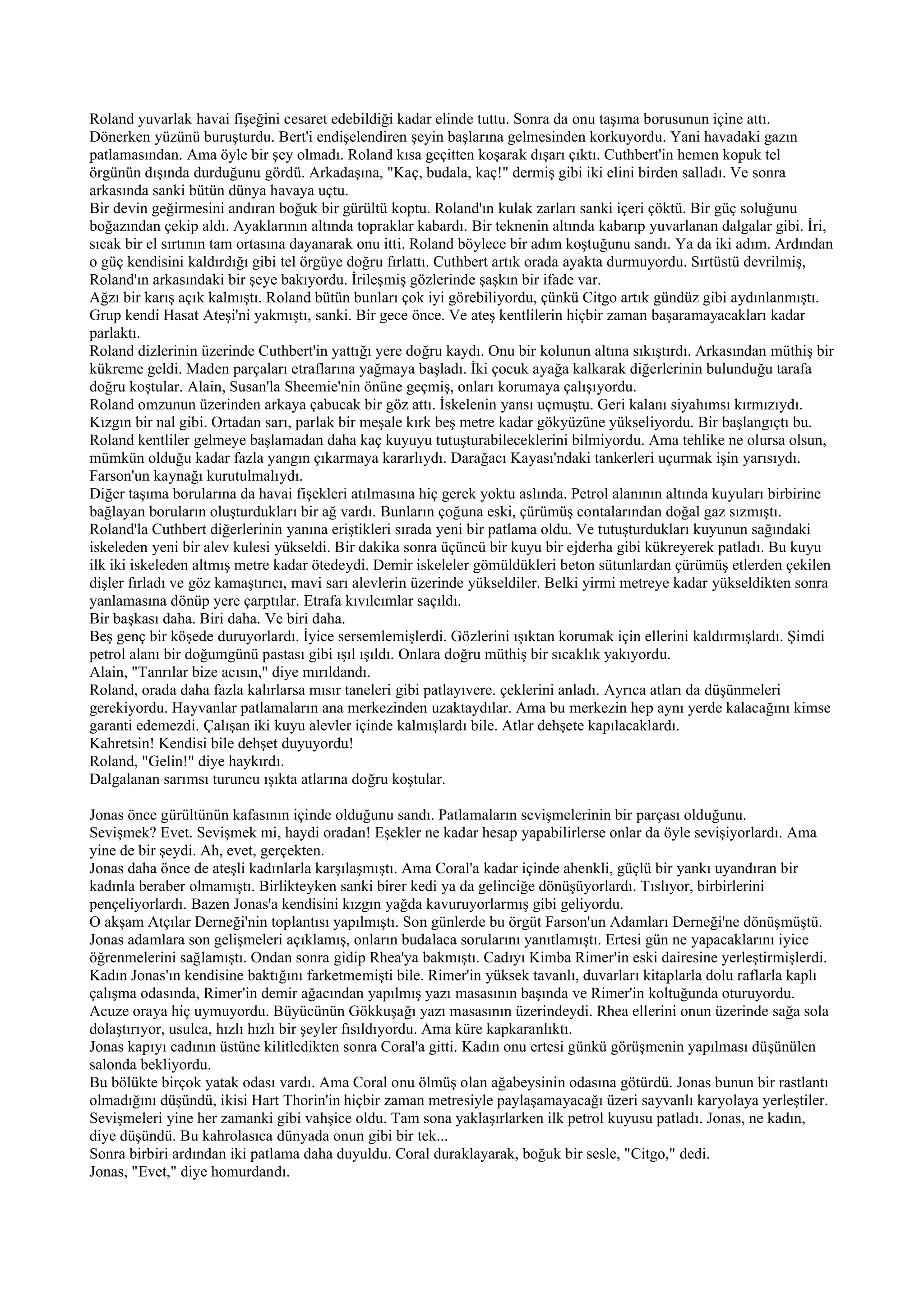 Roland yuvarlak havai fişeğini cesaret edebildiği kadar elinde tuttu. Sonra da onu taşıma borusunun içine attı.
Dönerken yüzünü buruşturdu. Bert'i endişelendiren şeyin başlarına gelmesinden korkuyordu. Yani havadaki gazın
patlamasından. Ama öyle bir şey olmadı. Roland kısa geçitten koşarak dışarı çıktı. Cuthbert'in hemen kopuk tel
örgünün dışında durduğunu gördü. Arkadaşına, "Kaç, budala, kaç!" dermiş gibi iki elini birden salladı. Ve sonra
arkasında sanki bütün dünya havaya uçtu.
Bir devin geğirmesini andıran boğuk bir gürültü koptu. Roland'ın kulak zarları sanki içeri çöktü. Bir güç soluğunu
boğazından çekip aldı. Ayaklarının altında topraklar kabardı. Bir teknenin altında kabarıp yuvarlanan dalgalar gibi. İri,
sıcak bir el sırtının tam ortasına dayanarak onu itti. Roland böylece bir adım koştuğunu sandı. Ya da iki adım. Ardından
o güç kendisini kaldırdığı gibi tel örgüye doğru fırlattı. Cuthbert artık orada ayakta durmuyordu. Sırtüstü devrilmiş,
Roland'ın arkasındaki bir şeye bakıyordu. İrileşmiş gözlerinde şaşkın bir ifade var.
Ağzı bir karış açık kalmıştı. Roland bütün bunları çok iyi görebiliyordu, çünkü Citgo artık gündüz gibi aydınlanmıştı.
Grup kendi Hasat Ateşi'ni yakmıştı, sanki. Bir gece önce. Ve ateş kentlilerin hiçbir zaman başaramayacakları kadar
parlaktı.
Roland dizlerinin üzerinde Cuthbert'in yattığı yere doğru kaydı. Onu bir kolunun altına sıkıştırdı. Arkasından müthiş bir
kükreme geldi. Maden parçaları etraflarına yağmaya başladı. İki çocuk ayağa kalkarak diğerlerinin bulunduğu tarafa
doğru koştular. Alain, Susan'la Sheemie'nin önüne geçmiş, onları korumaya çalışıyordu.
Roland omzunun üzerinden arkaya çabucak bir göz attı. İskelenin yansı uçmuştu. Geri kalanı siyahımsı kırmızıydı.
Kızgın bir nal gibi. Ortadan sarı, parlak bir meşale kırk beş metre kadar gökyüzüne yükseliyordu. Bir başlangıçtı bu.
Roland kentliler gelmeye başlamadan daha kaç kuyuyu tutuşturabileceklerini bilmiyordu. Ama tehlike ne olursa olsun,
mümkün olduğu kadar fazla yangın çıkarmaya kararlıydı. Darağacı Kayası'ndaki tankerleri uçurmak işin yarısıydı.
Farson'un kaynağı kurutulmalıydı.
Diğer taşıma borularına da havai fişekleri atılmasına hiç gerek yoktu aslında. Petrol alanının altında kuyuları birbirine
bağlayan boruların oluşturdukları bir ağ vardı. Bunların çoğuna eski, çürümüş contalarından doğal gaz sızmıştı.
Roland'la Cuthbert diğerlerinin yanına eriştikleri sırada yeni bir patlama oldu. Ve tutuşturdukları kuyunun sağındaki
iskeleden yeni bir alev kulesi yükseldi. Bir dakika sonra üçüncü bir kuyu bir ejderha gibi kükreyerek patladı. Bu kuyu
ilk iki iskeleden altmış metre kadar ötedeydi. Demir iskeleler gömüldükleri beton sütunlardan çürümüş etlerden çekilen
dişler fırladı ve göz kamaştırıcı, mavi sarı alevlerin üzerinde yükseldiler. Belki yirmi metreye kadar yükseldikten sonra
yanlamasına dönüp yere çarptılar. Etrafa kıvılcımlar saçıldı.
Bir başkası daha. Biri daha. Ve biri daha.
Beş genç bir köşede duruyorlardı. İyice sersemlemişlerdi. Gözlerini ışıktan korumak için ellerini kaldırmışlardı. Şimdi
petrol alanı bir doğumgünü pastası gibi ışıl ışıldı. Onlara doğru müthiş bir sıcaklık yakıyordu.
Alain, "Tanrılar bize acısın," diye mırıldandı.
Roland, orada daha fazla kalırlarsa mısır taneleri gibi patlayıvere. çeklerini anladı. Ayrıca atları da düşünmeleri
gerekiyordu. Hayvanlar patlamaların ana merkezinden uzaktaydılar. Ama bu merkezin hep aynı yerde kalacağını kimse
garanti edemezdi. Çalışan iki kuyu alevler içinde kalmışlardı bile. Atlar dehşete kapılacaklardı.
Kahretsin! Kendisi bile dehşet duyuyordu!
Roland, "Gelin!" diye haykırdı.
Dalgalanan sarımsı turuncu ışıkta atlarına doğru koştular.

Jonas önce gürültünün kafasının içinde olduğunu sandı. Patlamaların sevişmelerinin bir parçası olduğunu.
Sevişmek? Evet. Sevişmek mi, haydi oradan! Eşekler ne kadar hesap yapabilirlerse onlar da öyle sevişiyorlardı. Ama
yine de bir şeydi. Ah, evet, gerçekten.
Jonas daha önce de ateşli kadınlarla karşılaşmıştı. Ama Coral'a kadar içinde ahenkli, güçlü bir yankı uyandıran bir
kadınla beraber olmamıştı. Birlikteyken sanki birer kedi ya da gelinciğe dönüşüyorlardı. Tıslıyor, birbirlerini
pençeliyorlardı. Bazen Jonas'a kendisini kızgın yağda kavuruyorlarmış gibi geliyordu.
O akşam Atçılar Derneği'nin toplantısı yapılmıştı. Son günlerde bu örgüt Farson'un Adamları Derneği'ne dönüşmüştü.
Jonas adamlara son gelişmeleri açıklamış, onların budalaca sorularını yanıtlamıştı. Ertesi gün ne yapacaklarını iyice
öğrenmelerini sağlamıştı. Ondan sonra gidip Rhea'ya bakmıştı. Cadıyı Kimba Rimer'in eski dairesine yerleştirmişlerdi.
Kadın Jonas'ın kendisine baktığını farketmemişti bile. Rimer'in yüksek tavanlı, duvarları kitaplarla dolu raflarla kaplı
çalışma odasında, Rimer'in demir ağacından yapılmış yazı masasının başında ve Rimer'in koltuğunda oturuyordu.
Acuze oraya hiç uymuyordu. Büyücünün Gökkuşağı yazı masasının üzerindeydi. Rhea ellerini onun üzerinde sağa sola
dolaştırıyor, usulca, hızlı hızlı bir şeyler fısıldıyordu. Ama küre kapkaranlıktı.
Jonas kapıyı cadının üstüne kilitledikten sonra Coral'a gitti. Kadın onu ertesi günkü görüşmenin yapılması düşünülen
salonda bekliyordu.
Bu bölükte birçok yatak odası vardı. Ama Coral onu ölmüş olan ağabeysinin odasına götürdü. Jonas bunun bir rastlantı
olmadığını düşündü, ikisi Hart Thorin'in hiçbir zaman metresiyle paylaşamayacağı üzeri sayvanlı karyolaya yerleştiler.
Sevişmeleri yine her zamanki gibi vahşice oldu. Tam sona yaklaşırlarken ilk petrol kuyusu patladı. Jonas, ne kadın,
diye düşündü. Bu kahrolasıca dünyada onun gibi bir tek...
Sonra birbiri ardından iki patlama daha duyuldu. Coral duraklayarak, boğuk bir sesle, "Citgo," dedi.
Jonas, "Evet," diye homurdandı.
 