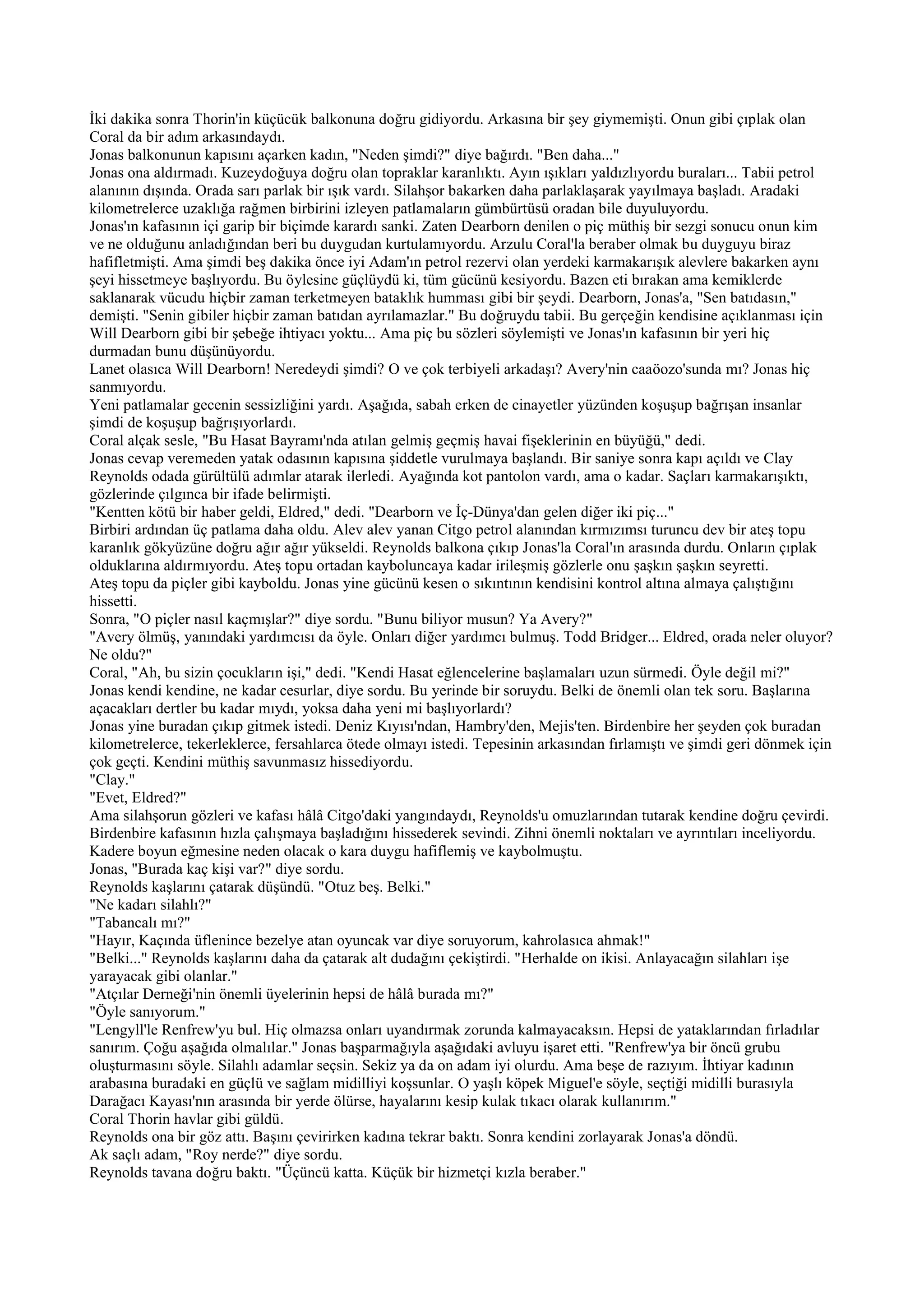 İki dakika sonra Thorin'in küçücük balkonuna doğru gidiyordu. Arkasına bir şey giymemişti. Onun gibi çıplak olan
Coral da bir adım arkasındaydı.
Jonas balkonunun kapısını açarken kadın, "Neden şimdi?" diye bağırdı. "Ben daha..."
Jonas ona aldırmadı. Kuzeydoğuya doğru olan topraklar karanlıktı. Ayın ışıkları yaldızlıyordu buraları... Tabii petrol
alanının dışında. Orada sarı parlak bir ışık vardı. Silahşor bakarken daha parlaklaşarak yayılmaya başladı. Aradaki
kilometrelerce uzaklığa rağmen birbirini izleyen patlamaların gümbürtüsü oradan bile duyuluyordu.
Jonas'ın kafasının içi garip bir biçimde karardı sanki. Zaten Dearborn denilen o piç müthiş bir sezgi sonucu onun kim
ve ne olduğunu anladığından beri bu duygudan kurtulamıyordu. Arzulu Coral'la beraber olmak bu duyguyu biraz
hafifletmişti. Ama şimdi beş dakika önce iyi Adam'ın petrol rezervi olan yerdeki karmakarışık alevlere bakarken aynı
şeyi hissetmeye başlıyordu. Bu öylesine güçlüydü ki, tüm gücünü kesiyordu. Bazen eti bırakan ama kemiklerde
saklanarak vücudu hiçbir zaman terketmeyen bataklık humması gibi bir şeydi. Dearborn, Jonas'a, "Sen batıdasın,"
demişti. "Senin gibiler hiçbir zaman batıdan ayrılamazlar." Bu doğruydu tabii. Bu gerçeğin kendisine açıklanması için
Will Dearborn gibi bir şebeğe ihtiyacı yoktu... Ama piç bu sözleri söylemişti ve Jonas'ın kafasının bir yeri hiç
durmadan bunu düşünüyordu.
Lanet olasıca Will Dearborn! Neredeydi şimdi? O ve çok terbiyeli arkadaşı? Avery'nin caaöozo'sunda mı? Jonas hiç
sanmıyordu.
Yeni patlamalar gecenin sessizliğini yardı. Aşağıda, sabah erken de cinayetler yüzünden koşuşup bağrışan insanlar
şimdi de koşuşup bağrışıyorlardı.
Coral alçak sesle, "Bu Hasat Bayramı'nda atılan gelmiş geçmiş havai fişeklerinin en büyüğü," dedi.
Jonas cevap veremeden yatak odasının kapısına şiddetle vurulmaya başlandı. Bir saniye sonra kapı açıldı ve Clay
Reynolds odada gürültülü adımlar atarak ilerledi. Ayağında kot pantolon vardı, ama o kadar. Saçları karmakarışıktı,
gözlerinde çılgınca bir ifade belirmişti.
"Kentten kötü bir haber geldi, Eldred," dedi. "Dearborn ve İç-Dünya'dan gelen diğer iki piç..."
Birbiri ardından üç patlama daha oldu. Alev alev yanan Citgo petrol alanından kırmızımsı turuncu dev bir ateş topu
karanlık gökyüzüne doğru ağır ağır yükseldi. Reynolds balkona çıkıp Jonas'la Coral'ın arasında durdu. Onların çıplak
olduklarına aldırmıyordu. Ateş topu ortadan kayboluncaya kadar irileşmiş gözlerle onu şaşkın şaşkın seyretti.
Ateş topu da piçler gibi kayboldu. Jonas yine gücünü kesen o sıkıntının kendisini kontrol altına almaya çalıştığını
hissetti.
Sonra, "O piçler nasıl kaçmışlar?" diye sordu. "Bunu biliyor musun? Ya Avery?"
"Avery ölmüş, yanındaki yardımcısı da öyle. Onları diğer yardımcı bulmuş. Todd Bridger... Eldred, orada neler oluyor?
Ne oldu?"
Coral, "Ah, bu sizin çocukların işi," dedi. "Kendi Hasat eğlencelerine başlamaları uzun sürmedi. Öyle değil mi?"
Jonas kendi kendine, ne kadar cesurlar, diye sordu. Bu yerinde bir soruydu. Belki de önemli olan tek soru. Başlarına
açacakları dertler bu kadar mıydı, yoksa daha yeni mi başlıyorlardı?
Jonas yine buradan çıkıp gitmek istedi. Deniz Kıyısı'ndan, Hambry'den, Mejis'ten. Birdenbire her şeyden çok buradan
kilometrelerce, tekerleklerce, fersahlarca ötede olmayı istedi. Tepesinin arkasından fırlamıştı ve şimdi geri dönmek için
çok geçti. Kendini müthiş savunmasız hissediyordu.
"Clay."
"Evet, Eldred?"
Ama silahşorun gözleri ve kafası hâlâ Citgo'daki yangındaydı, Reynolds'u omuzlarından tutarak kendine doğru çevirdi.
Birdenbire kafasının hızla çalışmaya başladığını hissederek sevindi. Zihni önemli noktaları ve ayrıntıları inceliyordu.
Kadere boyun eğmesine neden olacak o kara duygu hafiflemiş ve kaybolmuştu.
Jonas, "Burada kaç kişi var?" diye sordu.
Reynolds kaşlarını çatarak düşündü. "Otuz beş. Belki."
"Ne kadarı silahlı?"
"Tabancalı mı?"
"Hayır, Kaçında üflenince bezelye atan oyuncak var diye soruyorum, kahrolasıca ahmak!"
"Belki..." Reynolds kaşlarını daha da çatarak alt dudağını çekiştirdi. "Herhalde on ikisi. Anlayacağın silahları işe
yarayacak gibi olanlar."
"Atçılar Derneği'nin önemli üyelerinin hepsi de hâlâ burada mı?"
"Öyle sanıyorum."
"Lengyll'le Renfrew'yu bul. Hiç olmazsa onları uyandırmak zorunda kalmayacaksın. Hepsi de yataklarından fırladılar
sanırım. Çoğu aşağıda olmalılar." Jonas başparmağıyla aşağıdaki avluyu işaret etti. "Renfrew'ya bir öncü grubu
oluşturmasını söyle. Silahlı adamlar seçsin. Sekiz ya da on adam iyi olurdu. Ama beşe de razıyım. İhtiyar kadının
arabasına buradaki en güçlü ve sağlam midilliyi koşsunlar. O yaşlı köpek Miguel'e söyle, seçtiği midilli burasıyla
Darağacı Kayası'nın arasında bir yerde ölürse, hayalarını kesip kulak tıkacı olarak kullanırım."
Coral Thorin havlar gibi güldü.
Reynolds ona bir göz attı. Başını çevirirken kadına tekrar baktı. Sonra kendini zorlayarak Jonas'a döndü.
Ak saçlı adam, "Roy nerde?" diye sordu.
Reynolds tavana doğru baktı. "Üçüncü katta. Küçük bir hizmetçi kızla beraber."
 