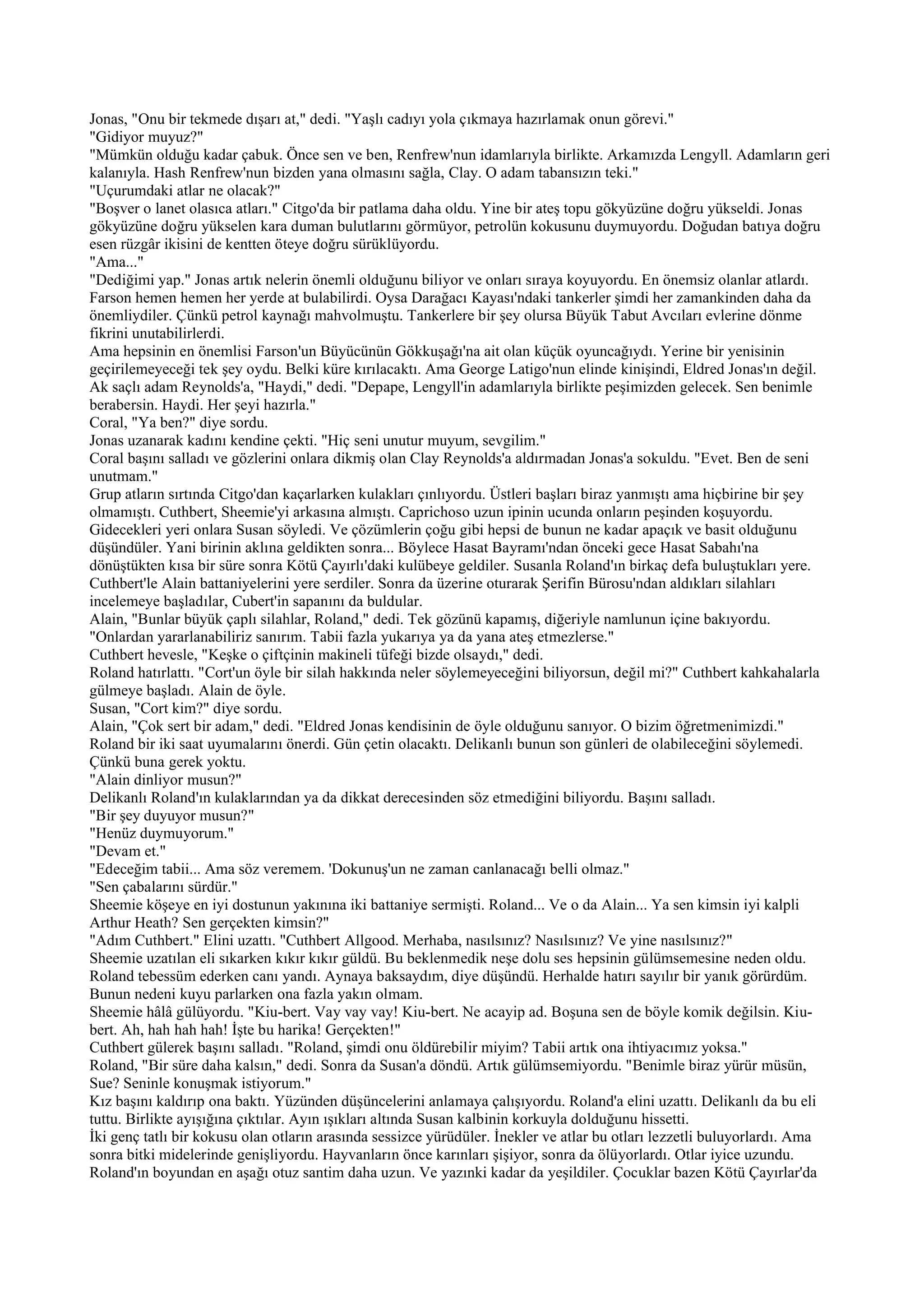 Jonas, "Onu bir tekmede dışarı at," dedi. "Yaşlı cadıyı yola çıkmaya hazırlamak onun görevi."
"Gidiyor muyuz?"
"Mümkün olduğu kadar çabuk. Önce sen ve ben, Renfrew'nun idamlarıyla birlikte. Arkamızda Lengyll. Adamların geri
kalanıyla. Hash Renfrew'nun bizden yana olmasını sağla, Clay. O adam tabansızın teki."
"Uçurumdaki atlar ne olacak?"
"Boşver o lanet olasıca atları." Citgo'da bir patlama daha oldu. Yine bir ateş topu gökyüzüne doğru yükseldi. Jonas
gökyüzüne doğru yükselen kara duman bulutlarını görmüyor, petrolün kokusunu duymuyordu. Doğudan batıya doğru
esen rüzgâr ikisini de kentten öteye doğru sürüklüyordu.
"Ama..."
"Dediğimi yap." Jonas artık nelerin önemli olduğunu biliyor ve onları sıraya koyuyordu. En önemsiz olanlar atlardı.
Farson hemen hemen her yerde at bulabilirdi. Oysa Darağacı Kayası'ndaki tankerler şimdi her zamankinden daha da
önemliydiler. Çünkü petrol kaynağı mahvolmuştu. Tankerlere bir şey olursa Büyük Tabut Avcıları evlerine dönme
fikrini unutabilirlerdi.
Ama hepsinin en önemlisi Farson'un Büyücünün Gökkuşağı'na ait olan küçük oyuncağıydı. Yerine bir yenisinin
geçirilemeyeceği tek şey oydu. Belki küre kırılacaktı. Ama George Latigo'nun elinde kinişindi, Eldred Jonas'ın değil.
Ak saçlı adam Reynolds'a, "Haydi," dedi. "Depape, Lengyll'in adamlarıyla birlikte peşimizden gelecek. Sen benimle
berabersin. Haydi. Her şeyi hazırla."
Coral, "Ya ben?" diye sordu.
Jonas uzanarak kadını kendine çekti. "Hiç seni unutur muyum, sevgilim."
Coral başını salladı ve gözlerini onlara dikmiş olan Clay Reynolds'a aldırmadan Jonas'a sokuldu. "Evet. Ben de seni
unutmam."
Grup atların sırtında Citgo'dan kaçarlarken kulakları çınlıyordu. Üstleri başları biraz yanmıştı ama hiçbirine bir şey
olmamıştı. Cuthbert, Sheemie'yi arkasına almıştı. Caprichoso uzun ipinin ucunda onların peşinden koşuyordu.
Gidecekleri yeri onlara Susan söyledi. Ve çözümlerin çoğu gibi hepsi de bunun ne kadar apaçık ve basit olduğunu
düşündüler. Yani birinin aklına geldikten sonra... Böylece Hasat Bayramı'ndan önceki gece Hasat Sabahı'na
dönüştükten kısa bir süre sonra Kötü Çayırlı'daki kulübeye geldiler. Susanla Roland'ın birkaç defa buluştukları yere.
Cuthbert'le Alain battaniyelerini yere serdiler. Sonra da üzerine oturarak Şerifin Bürosu'ndan aldıkları silahları
incelemeye başladılar, Cubert'in sapanını da buldular.
Alain, "Bunlar büyük çaplı silahlar, Roland," dedi. Tek gözünü kapamış, diğeriyle namlunun içine bakıyordu.
"Onlardan yararlanabiliriz sanırım. Tabii fazla yukarıya ya da yana ateş etmezlerse."
Cuthbert hevesle, "Keşke o çiftçinin makineli tüfeği bizde olsaydı," dedi.
Roland hatırlattı. "Cort'un öyle bir silah hakkında neler söylemeyeceğini biliyorsun, değil mi?" Cuthbert kahkahalarla
gülmeye başladı. Alain de öyle.
Susan, "Cort kim?" diye sordu.
Alain, "Çok sert bir adam," dedi. "Eldred Jonas kendisinin de öyle olduğunu sanıyor. O bizim öğretmenimizdi."
Roland bir iki saat uyumalarını önerdi. Gün çetin olacaktı. Delikanlı bunun son günleri de olabileceğini söylemedi.
Çünkü buna gerek yoktu.
"Alain dinliyor musun?"
Delikanlı Roland'ın kulaklarından ya da dikkat derecesinden söz etmediğini biliyordu. Başını salladı.
"Bir şey duyuyor musun?"
"Henüz duymuyorum."
"Devam et."
"Edeceğim tabii... Ama söz veremem. 'Dokunuş'un ne zaman canlanacağı belli olmaz."
"Sen çabalarını sürdür."
Sheemie köşeye en iyi dostunun yakınına iki battaniye sermişti. Roland... Ve o da Alain... Ya sen kimsin iyi kalpli
Arthur Heath? Sen gerçekten kimsin?"
"Adım Cuthbert." Elini uzattı. "Cuthbert Allgood. Merhaba, nasılsınız? Nasılsınız? Ve yine nasılsınız?"
Sheemie uzatılan eli sıkarken kıkır kıkır güldü. Bu beklenmedik neşe dolu ses hepsinin gülümsemesine neden oldu.
Roland tebessüm ederken canı yandı. Aynaya baksaydım, diye düşündü. Herhalde hatırı sayılır bir yanık görürdüm.
Bunun nedeni kuyu parlarken ona fazla yakın olmam.
Sheemie hâlâ gülüyordu. "Kiu-bert. Vay vay vay! Kiu-bert. Ne acayip ad. Boşuna sen de böyle komik değilsin. Kiu-
bert. Ah, hah hah hah! İşte bu harika! Gerçekten!"
Cuthbert gülerek başını salladı. "Roland, şimdi onu öldürebilir miyim? Tabii artık ona ihtiyacımız yoksa."
Roland, "Bir süre daha kalsın," dedi. Sonra da Susan'a döndü. Artık gülümsemiyordu. "Benimle biraz yürür müsün,
Sue? Seninle konuşmak istiyorum."
Kız başını kaldırıp ona baktı. Yüzünden düşüncelerini anlamaya çalışıyordu. Roland'a elini uzattı. Delikanlı da bu eli
tuttu. Birlikte ayışığına çıktılar. Ayın ışıkları altında Susan kalbinin korkuyla dolduğunu hissetti.
İki genç tatlı bir kokusu olan otların arasında sessizce yürüdüler. İnekler ve atlar bu otları lezzetli buluyorlardı. Ama
sonra bitki midelerinde genişliyordu. Hayvanların önce karınları şişiyor, sonra da ölüyorlardı. Otlar iyice uzundu.
Roland'ın boyundan en aşağı otuz santim daha uzun. Ve yazınki kadar da yeşildiler. Çocuklar bazen Kötü Çayırlar'da
 