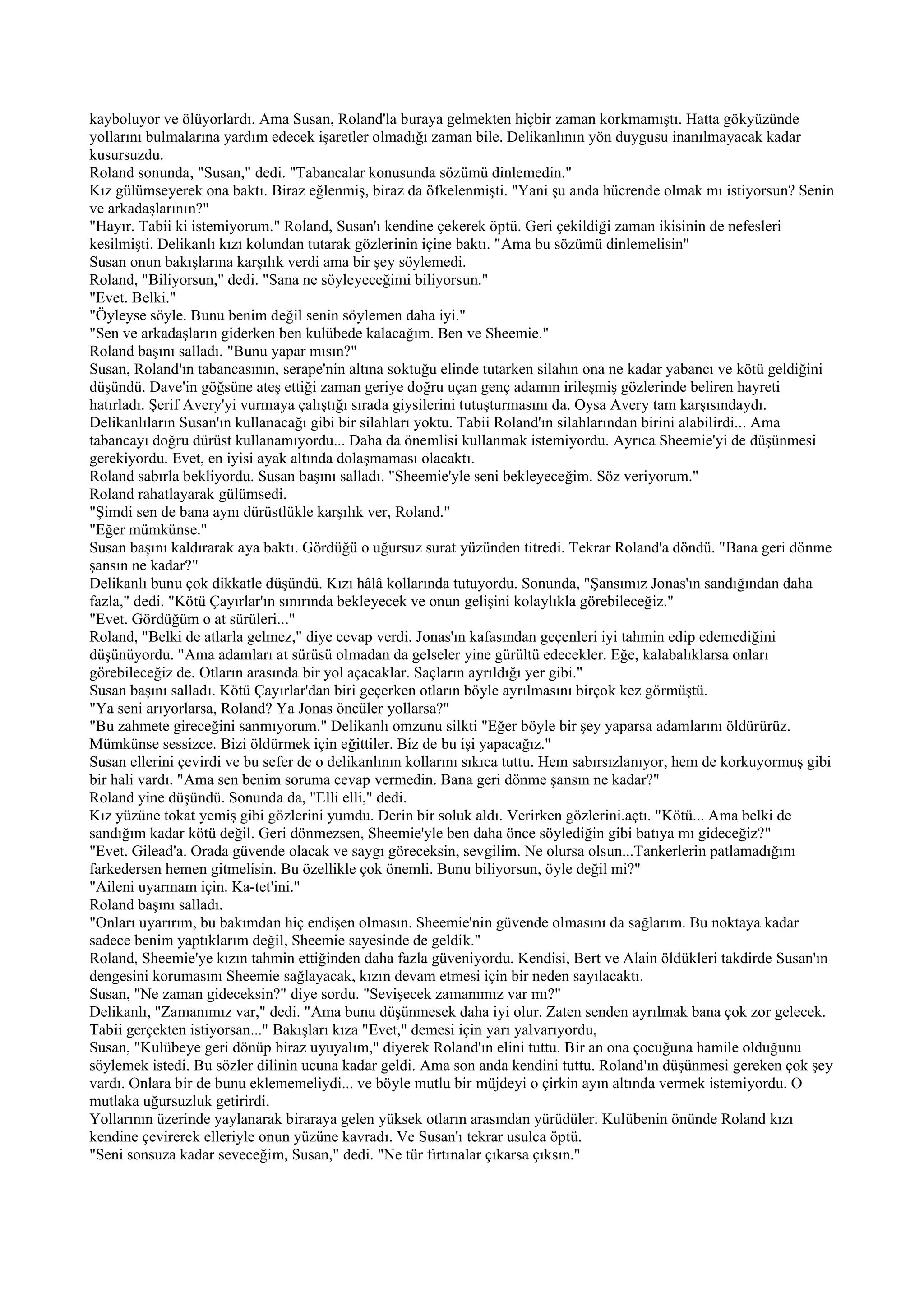 kayboluyor ve ölüyorlardı. Ama Susan, Roland'la buraya gelmekten hiçbir zaman korkmamıştı. Hatta gökyüzünde
yollarını bulmalarına yardım edecek işaretler olmadığı zaman bile. Delikanlının yön duygusu inanılmayacak kadar
kusursuzdu.
Roland sonunda, "Susan," dedi. "Tabancalar konusunda sözümü dinlemedin."
Kız gülümseyerek ona baktı. Biraz eğlenmiş, biraz da öfkelenmişti. "Yani şu anda hücrende olmak mı istiyorsun? Senin
ve arkadaşlarının?"
"Hayır. Tabii ki istemiyorum." Roland, Susan'ı kendine çekerek öptü. Geri çekildiği zaman ikisinin de nefesleri
kesilmişti. Delikanlı kızı kolundan tutarak gözlerinin içine baktı. "Ama bu sözümü dinlemelisin"
Susan onun bakışlarına karşılık verdi ama bir şey söylemedi.
Roland, "Biliyorsun," dedi. "Sana ne söyleyeceğimi biliyorsun."
"Evet. Belki."
"Öyleyse söyle. Bunu benim değil senin söylemen daha iyi."
"Sen ve arkadaşların giderken ben kulübede kalacağım. Ben ve Sheemie."
Roland başını salladı. "Bunu yapar mısın?"
Susan, Roland'ın tabancasının, serape'nin altına soktuğu elinde tutarken silahın ona ne kadar yabancı ve kötü geldiğini
düşündü. Dave'in göğsüne ateş ettiği zaman geriye doğru uçan genç adamın irileşmiş gözlerinde beliren hayreti
hatırladı. Şerif Avery'yi vurmaya çalıştığı sırada giysilerini tutuşturmasını da. Oysa Avery tam karşısındaydı.
Delikanlıların Susan'ın kullanacağı gibi bir silahları yoktu. Tabii Roland'ın silahlarından birini alabilirdi... Ama
tabancayı doğru dürüst kullanamıyordu... Daha da önemlisi kullanmak istemiyordu. Ayrıca Sheemie'yi de düşünmesi
gerekiyordu. Evet, en iyisi ayak altında dolaşmaması olacaktı.
Roland sabırla bekliyordu. Susan başını salladı. "Sheemie'yle seni bekleyeceğim. Söz veriyorum."
Roland rahatlayarak gülümsedi.
"Şimdi sen de bana aynı dürüstlükle karşılık ver, Roland."
"Eğer mümkünse."
Susan başını kaldırarak aya baktı. Gördüğü o uğursuz surat yüzünden titredi. Tekrar Roland'a döndü. "Bana geri dönme
şansın ne kadar?"
Delikanlı bunu çok dikkatle düşündü. Kızı hâlâ kollarında tutuyordu. Sonunda, "Şansımız Jonas'ın sandığından daha
fazla," dedi. "Kötü Çayırlar'ın sınırında bekleyecek ve onun gelişini kolaylıkla görebileceğiz."
"Evet. Gördüğüm o at sürüleri..."
Roland, "Belki de atlarla gelmez," diye cevap verdi. Jonas'ın kafasından geçenleri iyi tahmin edip edemediğini
düşünüyordu. "Ama adamları at sürüsü olmadan da gelseler yine gürültü edecekler. Eğe, kalabalıklarsa onları
görebileceğiz de. Otların arasında bir yol açacaklar. Saçların ayrıldığı yer gibi."
Susan başını salladı. Kötü Çayırlar'dan biri geçerken otların böyle ayrılmasını birçok kez görmüştü.
"Ya seni arıyorlarsa, Roland? Ya Jonas öncüler yollarsa?"
"Bu zahmete gireceğini sanmıyorum." Delikanlı omzunu silkti "Eğer böyle bir şey yaparsa adamlarını öldürürüz.
Mümkünse sessizce. Bizi öldürmek için eğittiler. Biz de bu işi yapacağız."
Susan ellerini çevirdi ve bu sefer de o delikanlının kollarını sıkıca tuttu. Hem sabırsızlanıyor, hem de korkuyormuş gibi
bir hali vardı. "Ama sen benim soruma cevap vermedin. Bana geri dönme şansın ne kadar?"
Roland yine düşündü. Sonunda da, "Elli elli," dedi.
Kız yüzüne tokat yemiş gibi gözlerini yumdu. Derin bir soluk aldı. Verirken gözlerini.açtı. "Kötü... Ama belki de
sandığım kadar kötü değil. Geri dönmezsen, Sheemie'yle ben daha önce söylediğin gibi batıya mı gideceğiz?"
"Evet. Gilead'a. Orada güvende olacak ve saygı göreceksin, sevgilim. Ne olursa olsun...Tankerlerin patlamadığını
farkedersen hemen gitmelisin. Bu özellikle çok önemli. Bunu biliyorsun, öyle değil mi?"
"Aileni uyarmam için. Ka-tet'ini."
Roland başını salladı.
"Onları uyarırım, bu bakımdan hiç endişen olmasın. Sheemie'nin güvende olmasını da sağlarım. Bu noktaya kadar
sadece benim yaptıklarım değil, Sheemie sayesinde de geldik."
Roland, Sheemie'ye kızın tahmin ettiğinden daha fazla güveniyordu. Kendisi, Bert ve Alain öldükleri takdirde Susan'ın
dengesini korumasını Sheemie sağlayacak, kızın devam etmesi için bir neden sayılacaktı.
Susan, "Ne zaman gideceksin?" diye sordu. "Sevişecek zamanımız var mı?"
Delikanlı, "Zamanımız var," dedi. "Ama bunu düşünmesek daha iyi olur. Zaten senden ayrılmak bana çok zor gelecek.
Tabii gerçekten istiyorsan..." Bakışları kıza "Evet," demesi için yarı yalvarıyordu,
Susan, "Kulübeye geri dönüp biraz uyuyalım," diyerek Roland'ın elini tuttu. Bir an ona çocuğuna hamile olduğunu
söylemek istedi. Bu sözler dilinin ucuna kadar geldi. Ama son anda kendini tuttu. Roland'ın düşünmesi gereken çok şey
vardı. Onlara bir de bunu eklememeliydi... ve böyle mutlu bir müjdeyi o çirkin ayın altında vermek istemiyordu. O
mutlaka uğursuzluk getirirdi.
Yollarının üzerinde yaylanarak biraraya gelen yüksek otların arasından yürüdüler. Kulübenin önünde Roland kızı
kendine çevirerek elleriyle onun yüzüne kavradı. Ve Susan'ı tekrar usulca öptü.
"Seni sonsuza kadar seveceğim, Susan," dedi. "Ne tür fırtınalar çıkarsa çıksın."
 