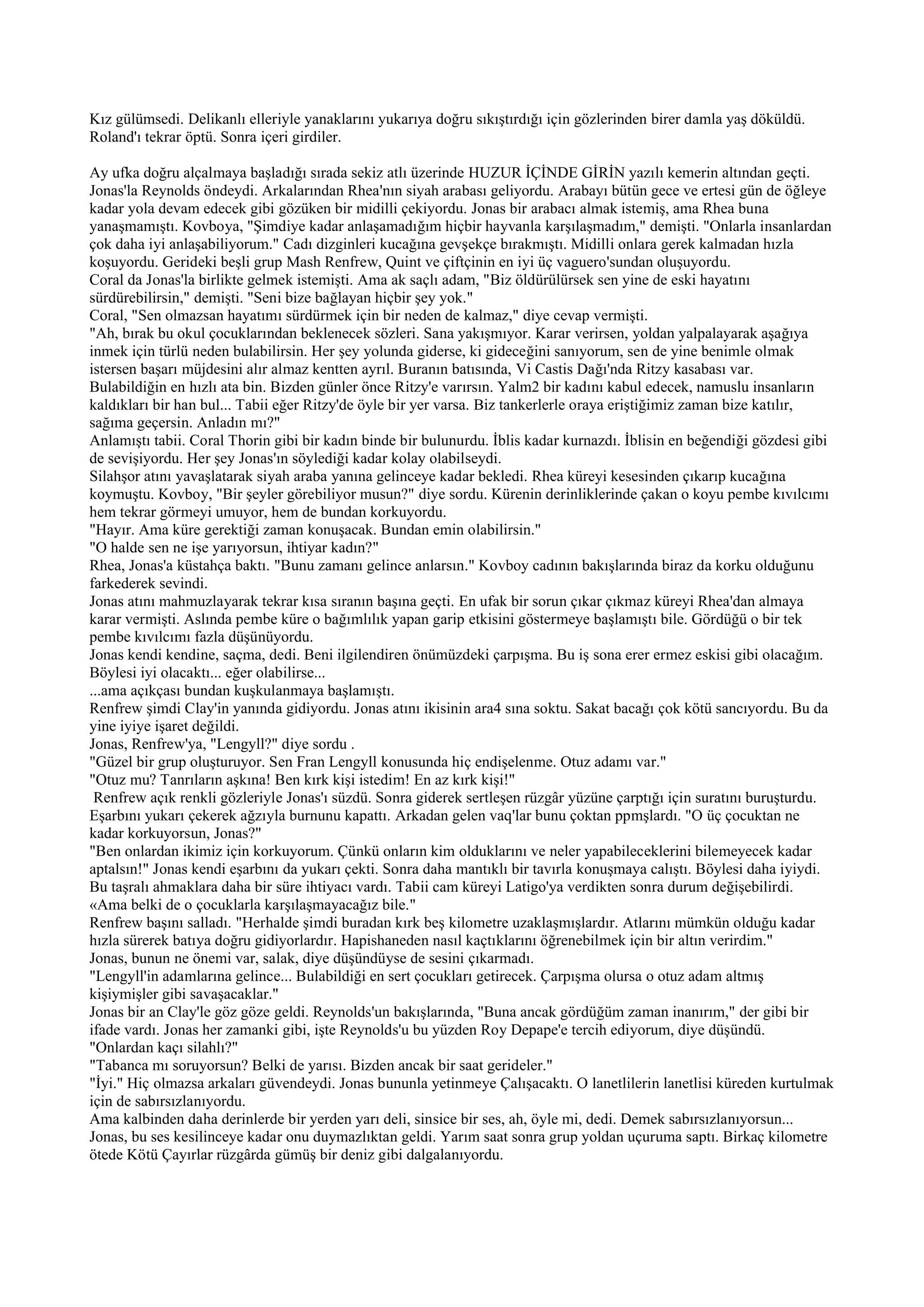 Kız gülümsedi. Delikanlı elleriyle yanaklarını yukarıya doğru sıkıştırdığı için gözlerinden birer damla yaş döküldü.
Roland'ı tekrar öptü. Sonra içeri girdiler.

Ay ufka doğru alçalmaya başladığı sırada sekiz atlı üzerinde HUZUR İÇİNDE GİRİN yazılı kemerin altından geçti.
Jonas'la Reynolds öndeydi. Arkalarından Rhea'nın siyah arabası geliyordu. Arabayı bütün gece ve ertesi gün de öğleye
kadar yola devam edecek gibi gözüken bir midilli çekiyordu. Jonas bir arabacı almak istemiş, ama Rhea buna
yanaşmamıştı. Kovboya, "Şimdiye kadar anlaşamadığım hiçbir hayvanla karşılaşmadım," demişti. "Onlarla insanlardan
çok daha iyi anlaşabiliyorum." Cadı dizginleri kucağına gevşekçe bırakmıştı. Midilli onlara gerek kalmadan hızla
koşuyordu. Gerideki beşli grup Mash Renfrew, Quint ve çiftçinin en iyi üç vaguero'sundan oluşuyordu.
Coral da Jonas'la birlikte gelmek istemişti. Ama ak saçlı adam, "Biz öldürülürsek sen yine de eski hayatını
sürdürebilirsin," demişti. "Seni bize bağlayan hiçbir şey yok."
Coral, "Sen olmazsan hayatımı sürdürmek için bir neden de kalmaz," diye cevap vermişti.
"Ah, bırak bu okul çocuklarından beklenecek sözleri. Sana yakışmıyor. Karar verirsen, yoldan yalpalayarak aşağıya
inmek için türlü neden bulabilirsin. Her şey yolunda giderse, ki gideceğini sanıyorum, sen de yine benimle olmak
istersen başarı müjdesini alır almaz kentten ayrıl. Buranın batısında, Vi Castis Dağı'nda Ritzy kasabası var.
Bulabildiğin en hızlı ata bin. Bizden günler önce Ritzy'e varırsın. Yalm2 bir kadını kabul edecek, namuslu insanların
kaldıkları bir han bul... Tabii eğer Ritzy'de öyle bir yer varsa. Biz tankerlerle oraya eriştiğimiz zaman bize katılır,
sağıma geçersin. Anladın mı?"
Anlamıştı tabii. Coral Thorin gibi bir kadın binde bir bulunurdu. İblis kadar kurnazdı. İblisin en beğendiği gözdesi gibi
de sevişiyordu. Her şey Jonas'ın söylediği kadar kolay olabilseydi.
Silahşor atını yavaşlatarak siyah araba yanına gelinceye kadar bekledi. Rhea küreyi kesesinden çıkarıp kucağına
koymuştu. Kovboy, "Bir şeyler görebiliyor musun?" diye sordu. Kürenin derinliklerinde çakan o koyu pembe kıvılcımı
hem tekrar görmeyi umuyor, hem de bundan korkuyordu.
"Hayır. Ama küre gerektiği zaman konuşacak. Bundan emin olabilirsin."
"O halde sen ne işe yarıyorsun, ihtiyar kadın?"
Rhea, Jonas'a küstahça baktı. "Bunu zamanı gelince anlarsın." Kovboy cadının bakışlarında biraz da korku olduğunu
farkederek sevindi.
Jonas atını mahmuzlayarak tekrar kısa sıranın başına geçti. En ufak bir sorun çıkar çıkmaz küreyi Rhea'dan almaya
karar vermişti. Aslında pembe küre o bağımlılık yapan garip etkisini göstermeye başlamıştı bile. Gördüğü o bir tek
pembe kıvılcımı fazla düşünüyordu.
Jonas kendi kendine, saçma, dedi. Beni ilgilendiren önümüzdeki çarpışma. Bu iş sona erer ermez eskisi gibi olacağım.
Böylesi iyi olacaktı... eğer olabilirse...
...ama açıkçası bundan kuşkulanmaya başlamıştı.
Renfrew şimdi Clay'in yanında gidiyordu. Jonas atını ikisinin ara4 sına soktu. Sakat bacağı çok kötü sancıyordu. Bu da
yine iyiye işaret değildi.
Jonas, Renfrew'ya, "Lengyll?" diye sordu .
"Güzel bir grup oluşturuyor. Sen Fran Lengyll konusunda hiç endişelenme. Otuz adamı var."
"Otuz mu? Tanrıların aşkına! Ben kırk kişi istedim! En az kırk kişi!"
 Renfrew açık renkli gözleriyle Jonas'ı süzdü. Sonra giderek sertleşen rüzgâr yüzüne çarptığı için suratını buruşturdu.
Eşarbını yukarı çekerek ağzıyla burnunu kapattı. Arkadan gelen vaq'lar bunu çoktan ppmşlardı. "O üç çocuktan ne
kadar korkuyorsun, Jonas?"
"Ben onlardan ikimiz için korkuyorum. Çünkü onların kim olduklarını ve neler yapabileceklerini bilemeyecek kadar
aptalsın!" Jonas kendi eşarbını da yukarı çekti. Sonra daha mantıklı bir tavırla konuşmaya calıştı. Böylesi daha iyiydi.
Bu taşralı ahmaklara daha bir süre ihtiyacı vardı. Tabii cam küreyi Latigo'ya verdikten sonra durum değişebilirdi.
«Ama belki de o çocuklarla karşılaşmayacağız bile."
Renfrew başını salladı. "Herhalde şimdi buradan kırk beş kilometre uzaklaşmışlardır. Atlarını mümkün olduğu kadar
hızla sürerek batıya doğru gidiyorlardır. Hapishaneden nasıl kaçtıklarını öğrenebilmek için bir altın verirdim."
Jonas, bunun ne önemi var, salak, diye düşündüyse de sesini çıkarmadı.
"Lengyll'in adamlarına gelince... Bulabildiği en sert çocukları getirecek. Çarpışma olursa o otuz adam altmış
kişiymişler gibi savaşacaklar."
Jonas bir an Clay'le göz göze geldi. Reynolds'un bakışlarında, "Buna ancak gördüğüm zaman inanırım," der gibi bir
ifade vardı. Jonas her zamanki gibi, işte Reynolds'u bu yüzden Roy Depape'e tercih ediyorum, diye düşündü.
"Onlardan kaçı silahlı?"
"Tabanca mı soruyorsun? Belki de yarısı. Bizden ancak bir saat gerideler."
"İyi." Hiç olmazsa arkaları güvendeydi. Jonas bununla yetinmeye Çalışacaktı. O lanetlilerin lanetlisi küreden kurtulmak
için de sabırsızlanıyordu.
Ama kalbinden daha derinlerde bir yerden yarı deli, sinsice bir ses, ah, öyle mi, dedi. Demek sabırsızlanıyorsun...
Jonas, bu ses kesilinceye kadar onu duymazlıktan geldi. Yarım saat sonra grup yoldan uçuruma saptı. Birkaç kilometre
ötede Kötü Çayırlar rüzgârda gümüş bir deniz gibi dalgalanıyordu.
 