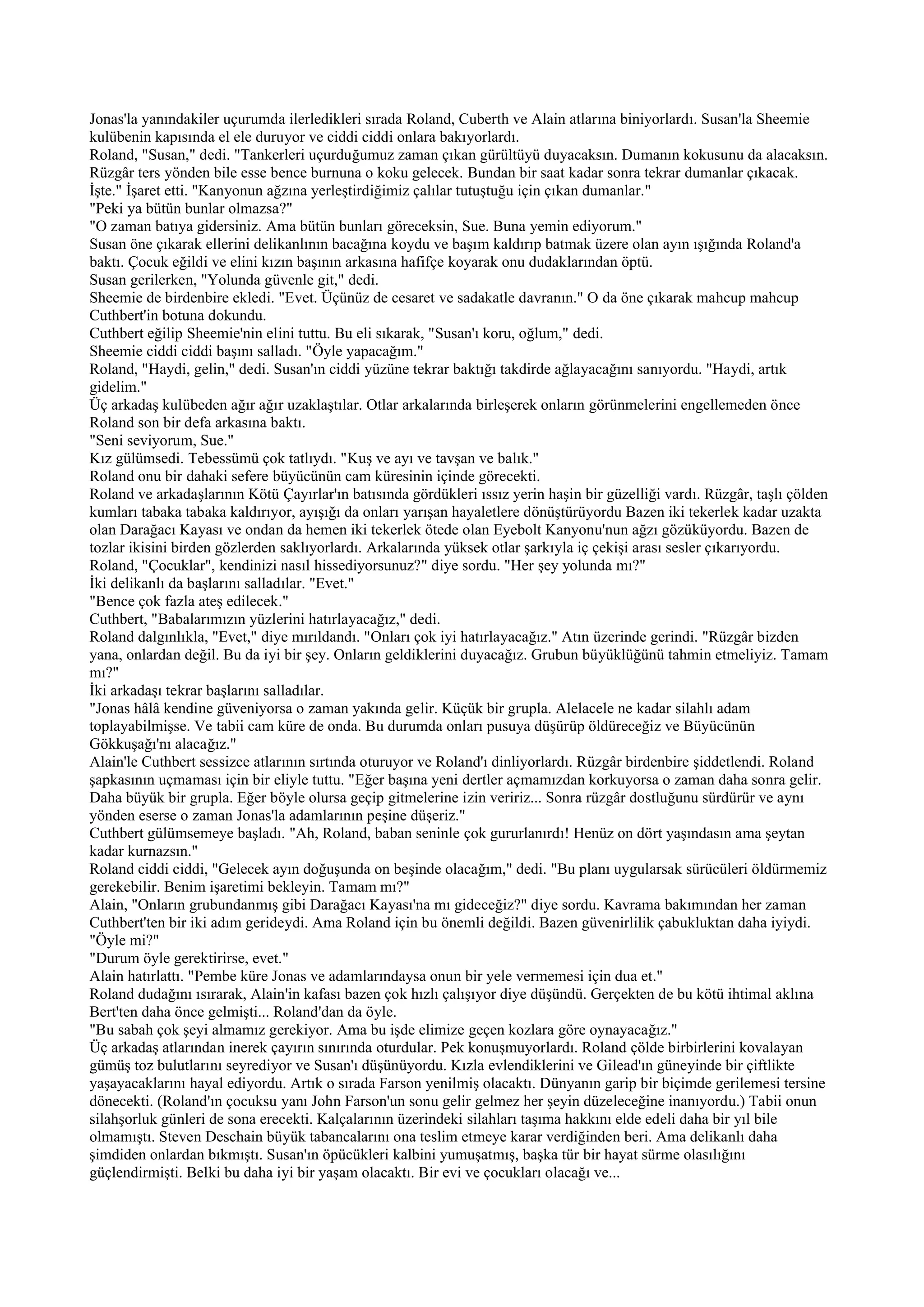 Jonas'la yanındakiler uçurumda ilerledikleri sırada Roland, Cuberth ve Alain atlarına biniyorlardı. Susan'la Sheemie
kulübenin kapısında el ele duruyor ve ciddi ciddi onlara bakıyorlardı.
Roland, "Susan," dedi. "Tankerleri uçurduğumuz zaman çıkan gürültüyü duyacaksın. Dumanın kokusunu da alacaksın.
Rüzgâr ters yönden bile esse bence burnuna o koku gelecek. Bundan bir saat kadar sonra tekrar dumanlar çıkacak.
İşte." İşaret etti. "Kanyonun ağzına yerleştirdiğimiz çalılar tutuştuğu için çıkan dumanlar."
"Peki ya bütün bunlar olmazsa?"
"O zaman batıya gidersiniz. Ama bütün bunları göreceksin, Sue. Buna yemin ediyorum."
Susan öne çıkarak ellerini delikanlının bacağına koydu ve başım kaldırıp batmak üzere olan ayın ışığında Roland'a
baktı. Çocuk eğildi ve elini kızın başının arkasına hafifçe koyarak onu dudaklarından öptü.
Susan gerilerken, "Yolunda güvenle git," dedi.
Sheemie de birdenbire ekledi. "Evet. Üçünüz de cesaret ve sadakatle davranın." O da öne çıkarak mahcup mahcup
Cuthbert'in botuna dokundu.
Cuthbert eğilip Sheemie'nin elini tuttu. Bu eli sıkarak, "Susan'ı koru, oğlum," dedi.
Sheemie ciddi ciddi başını salladı. "Öyle yapacağım."
Roland, "Haydi, gelin," dedi. Susan'ın ciddi yüzüne tekrar baktığı takdirde ağlayacağını sanıyordu. "Haydi, artık
gidelim."
Üç arkadaş kulübeden ağır ağır uzaklaştılar. Otlar arkalarında birleşerek onların görünmelerini engellemeden önce
Roland son bir defa arkasına baktı.
"Seni seviyorum, Sue."
Kız gülümsedi. Tebessümü çok tatlıydı. "Kuş ve ayı ve tavşan ve balık."
Roland onu bir dahaki sefere büyücünün cam küresinin içinde görecekti.
Roland ve arkadaşlarının Kötü Çayırlar'ın batısında gördükleri ıssız yerin haşin bir güzelliği vardı. Rüzgâr, taşlı çölden
kumları tabaka tabaka kaldırıyor, ayışığı da onları yarışan hayaletlere dönüştürüyordu Bazen iki tekerlek kadar uzakta
olan Darağacı Kayası ve ondan da hemen iki tekerlek ötede olan Eyebolt Kanyonu'nun ağzı gözüküyordu. Bazen de
tozlar ikisini birden gözlerden saklıyorlardı. Arkalarında yüksek otlar şarkıyla iç çekişi arası sesler çıkarıyordu.
Roland, "Çocuklar", kendinizi nasıl hissediyorsunuz?" diye sordu. "Her şey yolunda mı?"
İki delikanlı da başlarını salladılar. "Evet."
"Bence çok fazla ateş edilecek."
Cuthbert, "Babalarımızın yüzlerini hatırlayacağız," dedi.
Roland dalgınlıkla, "Evet," diye mırıldandı. "Onları çok iyi hatırlayacağız." Atın üzerinde gerindi. "Rüzgâr bizden
yana, onlardan değil. Bu da iyi bir şey. Onların geldiklerini duyacağız. Grubun büyüklüğünü tahmin etmeliyiz. Tamam
mı?"
İki arkadaşı tekrar başlarını salladılar.
"Jonas hâlâ kendine güveniyorsa o zaman yakında gelir. Küçük bir grupla. Alelacele ne kadar silahlı adam
toplayabilmişse. Ve tabii cam küre de onda. Bu durumda onları pusuya düşürüp öldüreceğiz ve Büyücünün
Gökkuşağı'nı alacağız."
Alain'le Cuthbert sessizce atlarının sırtında oturuyor ve Roland'ı dinliyorlardı. Rüzgâr birdenbire şiddetlendi. Roland
şapkasının uçmaması için bir eliyle tuttu. "Eğer başına yeni dertler açmamızdan korkuyorsa o zaman daha sonra gelir.
Daha büyük bir grupla. Eğer böyle olursa geçip gitmelerine izin veririz... Sonra rüzgâr dostluğunu sürdürür ve aynı
yönden eserse o zaman Jonas'la adamlarının peşine düşeriz."
Cuthbert gülümsemeye başladı. "Ah, Roland, baban seninle çok gururlanırdı! Henüz on dört yaşındasın ama şeytan
kadar kurnazsın."
Roland ciddi ciddi, "Gelecek ayın doğuşunda on beşinde olacağım," dedi. "Bu planı uygularsak sürücüleri öldürmemiz
gerekebilir. Benim işaretimi bekleyin. Tamam mı?"
Alain, "Onların grubundanmış gibi Darağacı Kayası'na mı gideceğiz?" diye sordu. Kavrama bakımından her zaman
Cuthbert'ten bir iki adım gerideydi. Ama Roland için bu önemli değildi. Bazen güvenirlilik çabukluktan daha iyiydi.
"Öyle mi?"
"Durum öyle gerektirirse, evet."
Alain hatırlattı. "Pembe küre Jonas ve adamlarındaysa onun bir yele vermemesi için dua et."
Roland dudağını ısırarak, Alain'in kafası bazen çok hızlı çalışıyor diye düşündü. Gerçekten de bu kötü ihtimal aklına
Bert'ten daha önce gelmişti... Roland'dan da öyle.
"Bu sabah çok şeyi almamız gerekiyor. Ama bu işde elimize geçen kozlara göre oynayacağız."
Üç arkadaş atlarından inerek çayırın sınırında oturdular. Pek konuşmuyorlardı. Roland çölde birbirlerini kovalayan
gümüş toz bulutlarını seyrediyor ve Susan'ı düşünüyordu. Kızla evlendiklerini ve Gilead'ın güneyinde bir çiftlikte
yaşayacaklarını hayal ediyordu. Artık o sırada Farson yenilmiş olacaktı. Dünyanın garip bir biçimde gerilemesi tersine
dönecekti. (Roland'ın çocuksu yanı John Farson'un sonu gelir gelmez her şeyin düzeleceğine inanıyordu.) Tabii onun
silahşorluk günleri de sona erecekti. Kalçalarının üzerindeki silahları taşıma hakkını elde edeli daha bir yıl bile
olmamıştı. Steven Deschain büyük tabancalarını ona teslim etmeye karar verdiğinden beri. Ama delikanlı daha
şimdiden onlardan bıkmıştı. Susan'ın öpücükleri kalbini yumuşatmış, başka tür bir hayat sürme olasılığını
güçlendirmişti. Belki bu daha iyi bir yaşam olacaktı. Bir evi ve çocukları olacağı ve...
 
