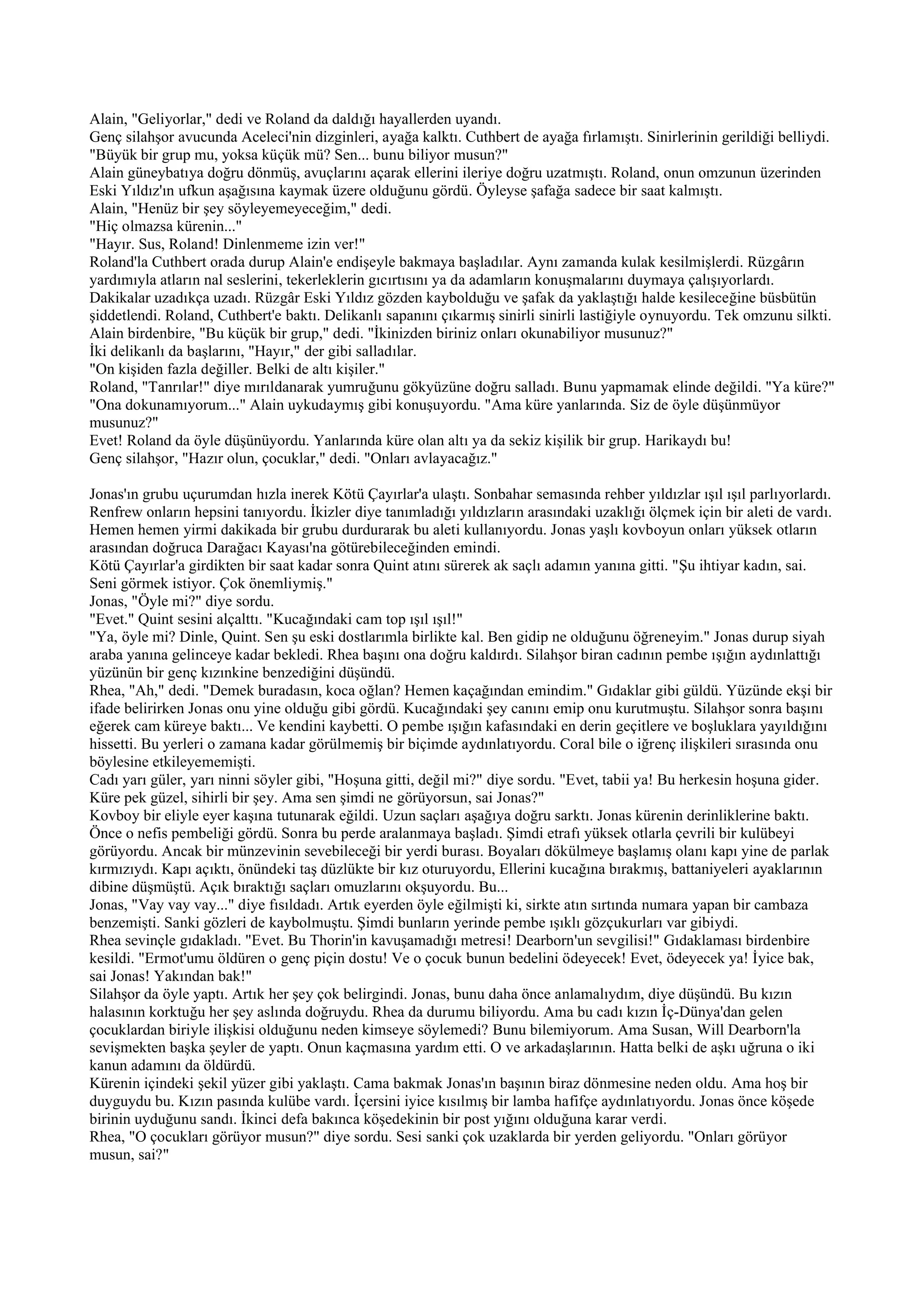 Alain, "Geliyorlar," dedi ve Roland da daldığı hayallerden uyandı.
Genç silahşor avucunda Aceleci'nin dizginleri, ayağa kalktı. Cuthbert de ayağa fırlamıştı. Sinirlerinin gerildiği belliydi.
"Büyük bir grup mu, yoksa küçük mü? Sen... bunu biliyor musun?"
Alain güneybatıya doğru dönmüş, avuçlarını açarak ellerini ileriye doğru uzatmıştı. Roland, onun omzunun üzerinden
Eski Yıldız'ın ufkun aşağısına kaymak üzere olduğunu gördü. Öyleyse şafağa sadece bir saat kalmıştı.
Alain, "Henüz bir şey söyleyemeyeceğim," dedi.
"Hiç olmazsa kürenin..."
"Hayır. Sus, Roland! Dinlenmeme izin ver!"
Roland'la Cuthbert orada durup Alain'e endişeyle bakmaya başladılar. Aynı zamanda kulak kesilmişlerdi. Rüzgârın
yardımıyla atların nal seslerini, tekerleklerin gıcırtısını ya da adamların konuşmalarını duymaya çalışıyorlardı.
Dakikalar uzadıkça uzadı. Rüzgâr Eski Yıldız gözden kaybolduğu ve şafak da yaklaştığı halde kesileceğine büsbütün
şiddetlendi. Roland, Cuthbert'e baktı. Delikanlı sapanını çıkarmış sinirli sinirli lastiğiyle oynuyordu. Tek omzunu silkti.
Alain birdenbire, "Bu küçük bir grup," dedi. "İkinizden biriniz onları okunabiliyor musunuz?"
İki delikanlı da başlarını, "Hayır," der gibi salladılar.
"On kişiden fazla değiller. Belki de altı kişiler."
Roland, "Tanrılar!" diye mırıldanarak yumruğunu gökyüzüne doğru salladı. Bunu yapmamak elinde değildi. "Ya küre?"
"Ona dokunamıyorum..." Alain uykudaymış gibi konuşuyordu. "Ama küre yanlarında. Siz de öyle düşünmüyor
musunuz?"
Evet! Roland da öyle düşünüyordu. Yanlarında küre olan altı ya da sekiz kişilik bir grup. Harikaydı bu!
Genç silahşor, "Hazır olun, çocuklar," dedi. "Onları avlayacağız."

Jonas'ın grubu uçurumdan hızla inerek Kötü Çayırlar'a ulaştı. Sonbahar semasında rehber yıldızlar ışıl ışıl parlıyorlardı.
Renfrew onların hepsini tanıyordu. İkizler diye tanımladığı yıldızların arasındaki uzaklığı ölçmek için bir aleti de vardı.
Hemen hemen yirmi dakikada bir grubu durdurarak bu aleti kullanıyordu. Jonas yaşlı kovboyun onları yüksek otların
arasından doğruca Darağacı Kayası'na götürebileceğinden emindi.
Kötü Çayırlar'a girdikten bir saat kadar sonra Quint atını sürerek ak saçlı adamın yanına gitti. "Şu ihtiyar kadın, sai.
Seni görmek istiyor. Çok önemliymiş."
Jonas, "Öyle mi?" diye sordu.
"Evet." Quint sesini alçalttı. "Kucağındaki cam top ışıl ışıl!"
"Ya, öyle mi? Dinle, Quint. Sen şu eski dostlarımla birlikte kal. Ben gidip ne olduğunu öğreneyim." Jonas durup siyah
araba yanına gelinceye kadar bekledi. Rhea başını ona doğru kaldırdı. Silahşor biran cadının pembe ışığın aydınlattığı
yüzünün bir genç kızınkine benzediğini düşündü.
Rhea, "Ah," dedi. "Demek buradasın, koca oğlan? Hemen kaçağından emindim." Gıdaklar gibi güldü. Yüzünde ekşi bir
ifade belirirken Jonas onu yine olduğu gibi gördü. Kucağındaki şey canını emip onu kurutmuştu. Silahşor sonra başını
eğerek cam küreye baktı... Ve kendini kaybetti. O pembe ışığın kafasındaki en derin geçitlere ve boşluklara yayıldığını
hissetti. Bu yerleri o zamana kadar görülmemiş bir biçimde aydınlatıyordu. Coral bile o iğrenç ilişkileri sırasında onu
böylesine etkileyememişti.
Cadı yarı güler, yarı ninni söyler gibi, "Hoşuna gitti, değil mi?" diye sordu. "Evet, tabii ya! Bu herkesin hoşuna gider.
Küre pek güzel, sihirli bir şey. Ama sen şimdi ne görüyorsun, sai Jonas?"
Kovboy bir eliyle eyer kaşına tutunarak eğildi. Uzun saçları aşağıya doğru sarktı. Jonas kürenin derinliklerine baktı.
Önce o nefis pembeliği gördü. Sonra bu perde aralanmaya başladı. Şimdi etrafı yüksek otlarla çevrili bir kulübeyi
görüyordu. Ancak bir münzevinin sevebileceği bir yerdi burası. Boyaları dökülmeye başlamış olanı kapı yine de parlak
kırmızıydı. Kapı açıktı, önündeki taş düzlükte bir kız oturuyordu, Ellerini kucağına bırakmış, battaniyeleri ayaklarının
dibine düşmüştü. Açık bıraktığı saçları omuzlarını okşuyordu. Bu...
Jonas, "Vay vay vay..." diye fısıldadı. Artık eyerden öyle eğilmişti ki, sirkte atın sırtında numara yapan bir cambaza
benzemişti. Sanki gözleri de kaybolmuştu. Şimdi bunların yerinde pembe ışıklı gözçukurları var gibiydi.
Rhea sevinçle gıdakladı. "Evet. Bu Thorin'in kavuşamadığı metresi! Dearborn'un sevgilisi!" Gıdaklaması birdenbire
kesildi. "Ermot'umu öldüren o genç piçin dostu! Ve o çocuk bunun bedelini ödeyecek! Evet, ödeyecek ya! İyice bak,
sai Jonas! Yakından bak!"
Silahşor da öyle yaptı. Artık her şey çok belirgindi. Jonas, bunu daha önce anlamalıydım, diye düşündü. Bu kızın
halasının korktuğu her şey aslında doğruydu. Rhea da durumu biliyordu. Ama bu cadı kızın İç-Dünya'dan gelen
çocuklardan biriyle ilişkisi olduğunu neden kimseye söylemedi? Bunu bilemiyorum. Ama Susan, Will Dearborn'la
sevişmekten başka şeyler de yaptı. Onun kaçmasına yardım etti. O ve arkadaşlarının. Hatta belki de aşkı uğruna o iki
kanun adamını da öldürdü.
Kürenin içindeki şekil yüzer gibi yaklaştı. Cama bakmak Jonas'ın başının biraz dönmesine neden oldu. Ama hoş bir
duyguydu bu. Kızın pasında kulübe vardı. İçersini iyice kısılmış bir lamba hafifçe aydınlatıyordu. Jonas önce köşede
birinin uyduğunu sandı. İkinci defa bakınca köşedekinin bir post yığını olduğuna karar verdi.
Rhea, "O çocukları görüyor musun?" diye sordu. Sesi sanki çok uzaklarda bir yerden geliyordu. "Onları görüyor
musun, sai?"
 