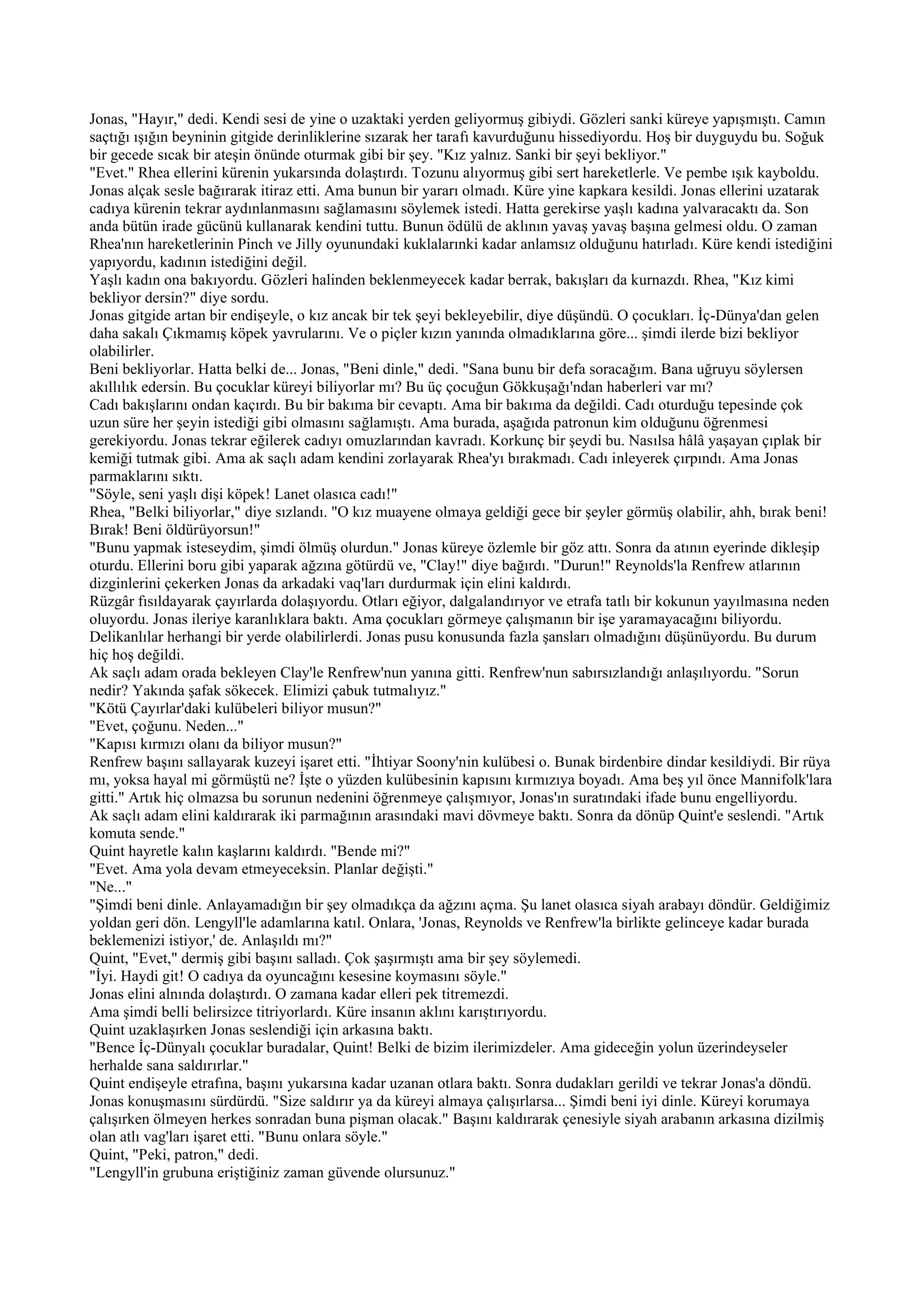 Jonas, "Hayır," dedi. Kendi sesi de yine o uzaktaki yerden geliyormuş gibiydi. Gözleri sanki küreye yapışmıştı. Camın
saçtığı ışığın beyninin gitgide derinliklerine sızarak her tarafı kavurduğunu hissediyordu. Hoş bir duyguydu bu. Soğuk
bir gecede sıcak bir ateşin önünde oturmak gibi bir şey. "Kız yalnız. Sanki bir şeyi bekliyor."
"Evet." Rhea ellerini kürenin yukarsında dolaştırdı. Tozunu alıyormuş gibi sert hareketlerle. Ve pembe ışık kayboldu.
Jonas alçak sesle bağırarak itiraz etti. Ama bunun bir yararı olmadı. Küre yine kapkara kesildi. Jonas ellerini uzatarak
cadıya kürenin tekrar aydınlanmasını sağlamasını söylemek istedi. Hatta gerekirse yaşlı kadına yalvaracaktı da. Son
anda bütün irade gücünü kullanarak kendini tuttu. Bunun ödülü de aklının yavaş yavaş başına gelmesi oldu. O zaman
Rhea'nın hareketlerinin Pinch ve Jilly oyunundaki kuklalarınki kadar anlamsız olduğunu hatırladı. Küre kendi istediğini
yapıyordu, kadının istediğini değil.
Yaşlı kadın ona bakıyordu. Gözleri halinden beklenmeyecek kadar berrak, bakışları da kurnazdı. Rhea, "Kız kimi
bekliyor dersin?" diye sordu.
Jonas gitgide artan bir endişeyle, o kız ancak bir tek şeyi bekleyebilir, diye düşündü. O çocukları. İç-Dünya'dan gelen
daha sakalı Çıkmamış köpek yavrularını. Ve o piçler kızın yanında olmadıklarına göre... şimdi ilerde bizi bekliyor
olabilirler.
Beni bekliyorlar. Hatta belki de... Jonas, "Beni dinle," dedi. "Sana bunu bir defa soracağım. Bana uğruyu söylersen
akıllılık edersin. Bu çocuklar küreyi biliyorlar mı? Bu üç çocuğun Gökkuşağı'ndan haberleri var mı?
Cadı bakışlarını ondan kaçırdı. Bu bir bakıma bir cevaptı. Ama bir bakıma da değildi. Cadı oturduğu tepesinde çok
uzun süre her şeyin istediği gibi olmasını sağlamıştı. Ama burada, aşağıda patronun kim olduğunu öğrenmesi
gerekiyordu. Jonas tekrar eğilerek cadıyı omuzlarından kavradı. Korkunç bir şeydi bu. Nasılsa hâlâ yaşayan çıplak bir
kemiği tutmak gibi. Ama ak saçlı adam kendini zorlayarak Rhea'yı bırakmadı. Cadı inleyerek çırpındı. Ama Jonas
parmaklarını sıktı.
"Söyle, seni yaşlı dişi köpek! Lanet olasıca cadı!"
Rhea, "Belki biliyorlar," diye sızlandı. "O kız muayene olmaya geldiği gece bir şeyler görmüş olabilir, ahh, bırak beni!
Bırak! Beni öldürüyorsun!"
"Bunu yapmak isteseydim, şimdi ölmüş olurdun." Jonas küreye özlemle bir göz attı. Sonra da atının eyerinde dikleşip
oturdu. Ellerini boru gibi yaparak ağzına götürdü ve, "Clay!" diye bağırdı. "Durun!" Reynolds'la Renfrew atlarının
dizginlerini çekerken Jonas da arkadaki vaq'ları durdurmak için elini kaldırdı.
Rüzgâr fısıldayarak çayırlarda dolaşıyordu. Otları eğiyor, dalgalandırıyor ve etrafa tatlı bir kokunun yayılmasına neden
oluyordu. Jonas ileriye karanlıklara baktı. Ama çocukları görmeye çalışmanın bir işe yaramayacağını biliyordu.
Delikanlılar herhangi bir yerde olabilirlerdi. Jonas pusu konusunda fazla şansları olmadığını düşünüyordu. Bu durum
hiç hoş değildi.
Ak saçlı adam orada bekleyen Clay'le Renfrew'nun yanına gitti. Renfrew'nun sabırsızlandığı anlaşılıyordu. "Sorun
nedir? Yakında şafak sökecek. Elimizi çabuk tutmalıyız."
"Kötü Çayırlar'daki kulübeleri biliyor musun?"
"Evet, çoğunu. Neden..."
"Kapısı kırmızı olanı da biliyor musun?"
Renfrew başını sallayarak kuzeyi işaret etti. "İhtiyar Soony'nin kulübesi o. Bunak birdenbire dindar kesildiydi. Bir rüya
mı, yoksa hayal mi görmüştü ne? İşte o yüzden kulübesinin kapısını kırmızıya boyadı. Ama beş yıl önce Mannifolk'lara
gitti." Artık hiç olmazsa bu sorunun nedenini öğrenmeye çalışmıyor, Jonas'ın suratındaki ifade bunu engelliyordu.
Ak saçlı adam elini kaldırarak iki parmağının arasındaki mavi dövmeye baktı. Sonra da dönüp Quint'e seslendi. "Artık
komuta sende."
Quint hayretle kalın kaşlarını kaldırdı. "Bende mi?"
"Evet. Ama yola devam etmeyeceksin. Planlar değişti."
"Ne..."
"Şimdi beni dinle. Anlayamadığın bir şey olmadıkça da ağzını açma. Şu lanet olasıca siyah arabayı döndür. Geldiğimiz
yoldan geri dön. Lengyll'le adamlarına katıl. Onlara, 'Jonas, Reynolds ve Renfrew'la birlikte gelinceye kadar burada
beklemenizi istiyor,' de. Anlaşıldı mı?"
Quint, "Evet," dermiş gibi başını salladı. Çok şaşırmıştı ama bir şey söylemedi.
"İyi. Haydi git! O cadıya da oyuncağını kesesine koymasını söyle."
Jonas elini alnında dolaştırdı. O zamana kadar elleri pek titremezdi.
Ama şimdi belli belirsizce titriyorlardı. Küre insanın aklını karıştırıyordu.
Quint uzaklaşırken Jonas seslendiği için arkasına baktı.
"Bence İç-Dünyalı çocuklar buradalar, Quint! Belki de bizim ilerimizdeler. Ama gideceğin yolun üzerindeyseler
herhalde sana saldırırlar."
Quint endişeyle etrafına, başını yukarsına kadar uzanan otlara baktı. Sonra dudakları gerildi ve tekrar Jonas'a döndü.
Jonas konuşmasını sürdürdü. "Size saldırır ya da küreyi almaya çalışırlarsa... Şimdi beni iyi dinle. Küreyi korumaya
çalışırken ölmeyen herkes sonradan buna pişman olacak." Başını kaldırarak çenesiyle siyah arabanın arkasına dizilmiş
olan atlı vag'ları işaret etti. "Bunu onlara söyle."
Quint, "Peki, patron," dedi.
"Lengyll'in grubuna eriştiğiniz zaman güvende olursunuz."
 