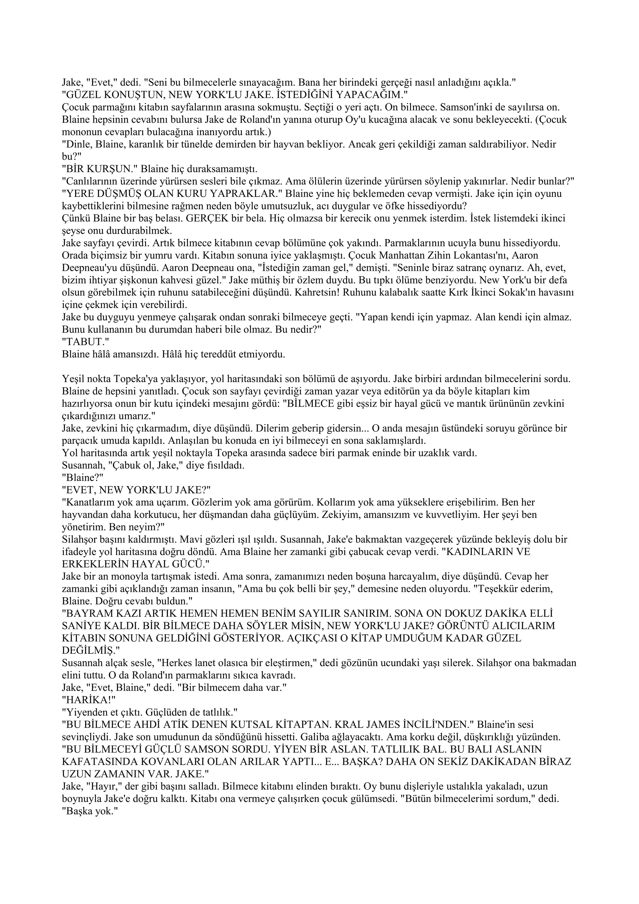 Jake, "Evet," dedi. "Seni bu bilmecelerle sınayacağım. Bana her birindeki gerçeği nasıl anladığını açıkla."
"GÜZEL KONUŞTUN, NEW YORK'LU JAKE. İSTEDİĞİNİ YAPACAĞIM."
Çocuk parmağını kitabın sayfalarının arasına sokmuştu. Seçtiği o yeri açtı. On bilmece. Samson'inki de sayılırsa on.
Blaine hepsinin cevabını bulursa Jake de Roland'ın yanına oturup Oy'u kucağına alacak ve sonu bekleyecekti. (Çocuk
mononun cevapları bulacağına inanıyordu artık.)
"Dinle, Blaine, karanlık bir tünelde demirden bir hayvan bekliyor. Ancak geri çekildiği zaman saldırabiliyor. Nedir
bu?"
"BİR KURŞUN." Blaine hiç duraksamamıştı.
"Canlılarının üzerinde yürürsen sesleri bile çıkmaz. Ama ölülerin üzerinde yürürsen söylenip yakınırlar. Nedir bunlar?"
"YERE DÜŞMÜŞ OLAN KURU YAPRAKLAR." Blaine yine hiç beklemeden cevap vermişti. Jake için için oyunu
kaybettiklerini bilmesine rağmen neden böyle umutsuzluk, acı duygular ve öfke hissediyordu?
Çünkü Blaine bir baş belası. GERÇEK bir bela. Hiç olmazsa bir kerecik onu yenmek isterdim. İstek listemdeki ikinci
şeyse onu durdurabilmek.
Jake sayfayı çevirdi. Artık bilmece kitabının cevap bölümüne çok yakındı. Parmaklarının ucuyla bunu hissediyordu.
Orada biçimsiz bir yumru vardı. Kitabın sonuna iyice yaklaşmıştı. Çocuk Manhattan Zihin Lokantası'nı, Aaron
Deepneau'yu düşündü. Aaron Deepneau ona, "İstediğin zaman gel," demişti. "Seninle biraz satranç oynarız. Ah, evet,
bizim ihtiyar şişkonun kahvesi güzel." Jake müthiş bir özlem duydu. Bu tıpkı ölüme benziyordu. New York'u bir defa
olsun görebilmek için ruhunu satabileceğini düşündü. Kahretsin! Ruhunu kalabalık saatte Kırk İkinci Sokak'ın havasını
içine çekmek için verebilirdi.
Jake bu duyguyu yenmeye çalışarak ondan sonraki bilmeceye geçti. "Yapan kendi için yapmaz. Alan kendi için almaz.
Bunu kullananın bu durumdan haberi bile olmaz. Bu nedir?"
"TABUT."
Blaine hâlâ amansızdı. Hâlâ hiç tereddüt etmiyordu.

Yeşil nokta Topeka'ya yaklaşıyor, yol haritasındaki son bölümü de aşıyordu. Jake birbiri ardından bilmecelerini sordu.
Blaine de hepsini yanıtladı. Çocuk son sayfayı çevirdiği zaman yazar veya editörün ya da böyle kitapları kim
hazırlıyorsa onun bir kutu içindeki mesajını gördü: "BİLMECE gibi eşsiz bir hayal gücü ve mantık ürününün zevkini
çıkardığınızı umarız."
Jake, zevkini hiç çıkarmadım, diye düşündü. Dilerim geberip gidersin... O anda mesajın üstündeki soruyu görünce bir
parçacık umuda kapıldı. Anlaşılan bu konuda en iyi bilmeceyi en sona saklamışlardı.
Yol haritasında artık yeşil noktayla Topeka arasında sadece biri parmak eninde bir uzaklık vardı.
Susannah, "Çabuk ol, Jake," diye fısıldadı.
"Blaine?"
"EVET, NEW YORK'LU JAKE?"
"Kanatlarım yok ama uçarım. Gözlerim yok ama görürüm. Kollarım yok ama yükseklere erişebilirim. Ben her
hayvandan daha korkutucu, her düşmandan daha güçlüyüm. Zekiyim, amansızım ve kuvvetliyim. Her şeyi ben
yönetirim. Ben neyim?"
Silahşor başını kaldırmıştı. Mavi gözleri ışıl ışıldı. Susannah, Jake'e bakmaktan vazgeçerek yüzünde bekleyiş dolu bir
ifadeyle yol haritasına doğru döndü. Ama Blaine her zamanki gibi çabucak cevap verdi. "KADINLARIN VE
ERKEKLERİN HAYAL GÜCÜ."
Jake bir an monoyla tartışmak istedi. Ama sonra, zamanımızı neden boşuna harcayalım, diye düşündü. Cevap her
zamanki gibi açıklandığı zaman insanın, "Ama bu çok belli bir şey," demesine neden oluyordu. "Teşekkür ederim,
Blaine. Doğru cevabı buldun."
"BAYRAM KAZI ARTIK HEMEN HEMEN BENİM SAYILIR SANIRIM. SONA ON DOKUZ DAKİKA ELLİ
SANİYE KALDI. BİR BİLMECE DAHA SÖYLER MİSİN, NEW YORK'LU JAKE? GÖRÜNTÜ ALICILARIM
KİTABIN SONUNA GELDİĞİNİ GÖSTERİYOR. AÇIKÇASI O KİTAP UMDUĞUM KADAR GÜZEL
DEĞİLMİŞ."
Susannah alçak sesle, "Herkes lanet olasıca bir eleştirmen," dedi gözünün ucundaki yaşı silerek. Silahşor ona bakmadan
elini tuttu. O da Roland'ın parmaklarını sıkıca kavradı.
Jake, "Evet, Blaine," dedi. "Bir bilmecem daha var."
"HARİKA!"
"Yiyenden et çıktı. Güçlüden de tatlılık."
"BU BİLMECE AHDİ ATİK DENEN KUTSAL KİTAPTAN. KRAL JAMES İNCİLİ'NDEN." Blaine'in sesi
sevinçliydi. Jake son umudunun da söndüğünü hissetti. Galiba ağlayacaktı. Ama korku değil, düşkırıklığı yüzünden.
"BU BİLMECEYİ GÜÇLÜ SAMSON SORDU. YİYEN BİR ASLAN. TATLILIK BAL. BU BALI ASLANIN
KAFATASINDA KOVANLARI OLAN ARILAR YAPTI... E... BAŞKA? DAHA ON SEKİZ DAKİKADAN BİRAZ
UZUN ZAMANIN VAR. JAKE."
Jake, "Hayır," der gibi başını salladı. Bilmece kitabını elinden bıraktı. Oy bunu dişleriyle ustalıkla yakaladı, uzun
boynuyla Jake'e doğru kalktı. Kitabı ona vermeye çalışırken çocuk gülümsedi. "Bütün bilmecelerimi sordum," dedi.
"Başka yok."
 