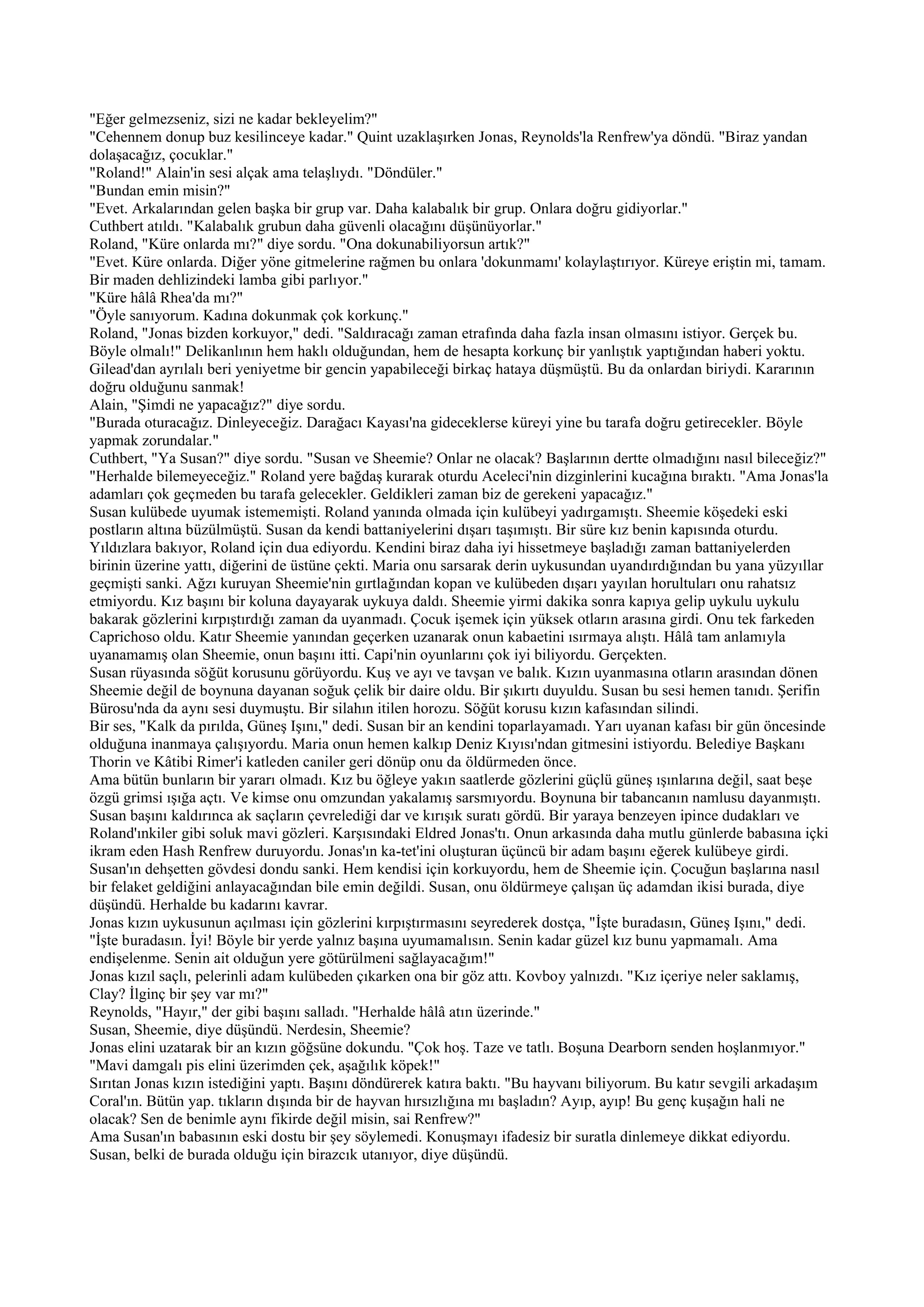 "Eğer gelmezseniz, sizi ne kadar bekleyelim?"
"Cehennem donup buz kesilinceye kadar." Quint uzaklaşırken Jonas, Reynolds'la Renfrew'ya döndü. "Biraz yandan
dolaşacağız, çocuklar."
"Roland!" Alain'in sesi alçak ama telaşlıydı. "Döndüler."
"Bundan emin misin?"
"Evet. Arkalarından gelen başka bir grup var. Daha kalabalık bir grup. Onlara doğru gidiyorlar."
Cuthbert atıldı. "Kalabalık grubun daha güvenli olacağını düşünüyorlar."
Roland, "Küre onlarda mı?" diye sordu. "Ona dokunabiliyorsun artık?"
"Evet. Küre onlarda. Diğer yöne gitmelerine rağmen bu onlara 'dokunmamı' kolaylaştırıyor. Küreye eriştin mi, tamam.
Bir maden dehlizindeki lamba gibi parlıyor."
"Küre hâlâ Rhea'da mı?"
"Öyle sanıyorum. Kadına dokunmak çok korkunç."
Roland, "Jonas bizden korkuyor," dedi. "Saldıracağı zaman etrafında daha fazla insan olmasını istiyor. Gerçek bu.
Böyle olmalı!" Delikanlının hem haklı olduğundan, hem de hesapta korkunç bir yanlıştık yaptığından haberi yoktu.
Gilead'dan ayrılalı beri yeniyetme bir gencin yapabileceği birkaç hataya düşmüştü. Bu da onlardan biriydi. Kararının
doğru olduğunu sanmak!
Alain, "Şimdi ne yapacağız?" diye sordu.
"Burada oturacağız. Dinleyeceğiz. Darağacı Kayası'na gideceklerse küreyi yine bu tarafa doğru getirecekler. Böyle
yapmak zorundalar."
Cuthbert, "Ya Susan?" diye sordu. "Susan ve Sheemie? Onlar ne olacak? Başlarının dertte olmadığını nasıl bileceğiz?"
"Herhalde bilemeyeceğiz." Roland yere bağdaş kurarak oturdu Aceleci'nin dizginlerini kucağına bıraktı. "Ama Jonas'la
adamları çok geçmeden bu tarafa gelecekler. Geldikleri zaman biz de gerekeni yapacağız."
Susan kulübede uyumak istememişti. Roland yanında olmada için kulübeyi yadırgamıştı. Sheemie köşedeki eski
postların altına büzülmüştü. Susan da kendi battaniyelerini dışarı taşımıştı. Bir süre kız benin kapısında oturdu.
Yıldızlara bakıyor, Roland için dua ediyordu. Kendini biraz daha iyi hissetmeye başladığı zaman battaniyelerden
birinin üzerine yattı, diğerini de üstüne çekti. Maria onu sarsarak derin uykusundan uyandırdığından bu yana yüzyıllar
geçmişti sanki. Ağzı kuruyan Sheemie'nin gırtlağından kopan ve kulübeden dışarı yayılan horultuları onu rahatsız
etmiyordu. Kız başını bir koluna dayayarak uykuya daldı. Sheemie yirmi dakika sonra kapıya gelip uykulu uykulu
bakarak gözlerini kırpıştırdığı zaman da uyanmadı. Çocuk işemek için yüksek otların arasına girdi. Onu tek farkeden
Caprichoso oldu. Katır Sheemie yanından geçerken uzanarak onun kabaetini ısırmaya alıştı. Hâlâ tam anlamıyla
uyanamamış olan Sheemie, onun başını itti. Capi'nin oyunlarını çok iyi biliyordu. Gerçekten.
Susan rüyasında söğüt korusunu görüyordu. Kuş ve ayı ve tavşan ve balık. Kızın uyanmasına otların arasından dönen
Sheemie değil de boynuna dayanan soğuk çelik bir daire oldu. Bir şıkırtı duyuldu. Susan bu sesi hemen tanıdı. Şerifin
Bürosu'nda da aynı sesi duymuştu. Bir silahın itilen horozu. Söğüt korusu kızın kafasından silindi.
Bir ses, "Kalk da pırılda, Güneş Işını," dedi. Susan bir an kendini toparlayamadı. Yarı uyanan kafası bir gün öncesinde
olduğuna inanmaya çalışıyordu. Maria onun hemen kalkıp Deniz Kıyısı'ndan gitmesini istiyordu. Belediye Başkanı
Thorin ve Kâtibi Rimer'i katleden caniler geri dönüp onu da öldürmeden önce.
Ama bütün bunların bir yararı olmadı. Kız bu öğleye yakın saatlerde gözlerini güçlü güneş ışınlarına değil, saat beşe
özgü grimsi ışığa açtı. Ve kimse onu omzundan yakalamış sarsmıyordu. Boynuna bir tabancanın namlusu dayanmıştı.
Susan başını kaldırınca ak saçların çevrelediği dar ve kırışık suratı gördü. Bir yaraya benzeyen ipince dudakları ve
Roland'ınkiler gibi soluk mavi gözleri. Karşısındaki Eldred Jonas'tı. Onun arkasında daha mutlu günlerde babasına içki
ikram eden Hash Renfrew duruyordu. Jonas'ın ka-tet'ini oluşturan üçüncü bir adam başını eğerek kulübeye girdi.
Susan'ın dehşetten gövdesi dondu sanki. Hem kendisi için korkuyordu, hem de Sheemie için. Çocuğun başlarına nasıl
bir felaket geldiğini anlayacağından bile emin değildi. Susan, onu öldürmeye çalışan üç adamdan ikisi burada, diye
düşündü. Herhalde bu kadarını kavrar.
Jonas kızın uykusunun açılması için gözlerini kırpıştırmasını seyrederek dostça, "İşte buradasın, Güneş Işını," dedi.
"İşte buradasın. İyi! Böyle bir yerde yalnız başına uyumamalısın. Senin kadar güzel kız bunu yapmamalı. Ama
endişelenme. Senin ait olduğun yere götürülmeni sağlayacağım!"
Jonas kızıl saçlı, pelerinli adam kulübeden çıkarken ona bir göz attı. Kovboy yalnızdı. "Kız içeriye neler saklamış,
Clay? İlginç bir şey var mı?"
Reynolds, "Hayır," der gibi başını salladı. "Herhalde hâlâ atın üzerinde."
Susan, Sheemie, diye düşündü. Nerdesin, Sheemie?
Jonas elini uzatarak bir an kızın göğsüne dokundu. "Çok hoş. Taze ve tatlı. Boşuna Dearborn senden hoşlanmıyor."
"Mavi damgalı pis elini üzerimden çek, aşağılık köpek!"
Sırıtan Jonas kızın istediğini yaptı. Başını döndürerek katıra baktı. "Bu hayvanı biliyorum. Bu katır sevgili arkadaşım
Coral'ın. Bütün yap. tıkların dışında bir de hayvan hırsızlığına mı başladın? Ayıp, ayıp! Bu genç kuşağın hali ne
olacak? Sen de benimle aynı fikirde değil misin, sai Renfrew?"
Ama Susan'ın babasının eski dostu bir şey söylemedi. Konuşmayı ifadesiz bir suratla dinlemeye dikkat ediyordu.
Susan, belki de burada olduğu için birazcık utanıyor, diye düşündü.
 