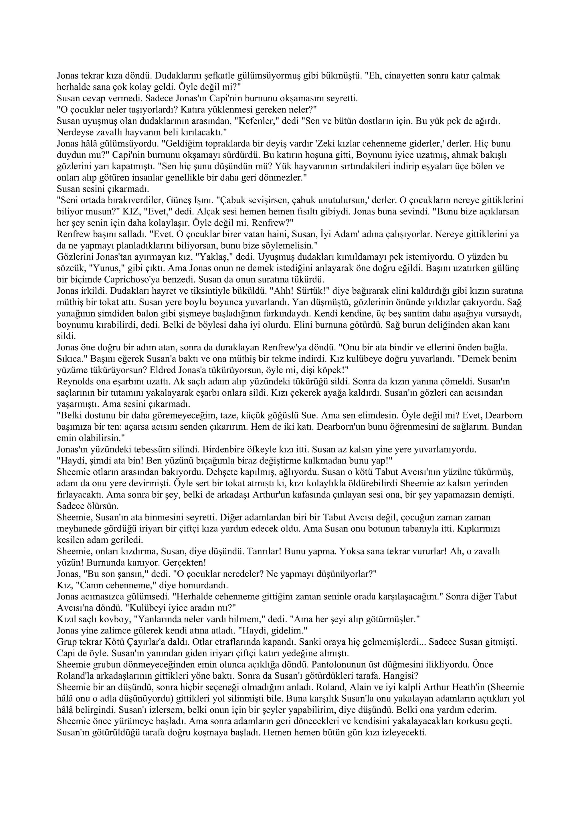 Jonas tekrar kıza döndü. Dudaklarını şefkatle gülümsüyormuş gibi bükmüştü. "Eh, cinayetten sonra katır çalmak
herhalde sana çok kolay geldi. Öyle değil mi?"
Susan cevap vermedi. Sadece Jonas'ın Capi'nin burnunu okşamasını seyretti.
"O çocuklar neler taşıyorlardı? Katıra yüklenmesi gereken neler?"
Susan uyuşmuş olan dudaklarının arasından, "Kefenler," dedi "Sen ve bütün dostların için. Bu yük pek de ağırdı.
Nerdeyse zavallı hayvanın beli kırılacaktı."
Jonas hâlâ gülümsüyordu. "Geldiğim topraklarda bir deyiş vardır 'Zeki kızlar cehenneme giderler,' derler. Hiç bunu
duydun mu?" Capi'nin burnunu okşamayı sürdürdü. Bu katırın hoşuna gitti, Boynunu iyice uzatmış, ahmak bakışlı
gözlerini yarı kapatmıştı. "Sen hiç şunu düşündün mü? Yük hayvanının sırtındakileri indirip eşyaları üçe bölen ve
onları alıp götüren insanlar genellikle bir daha geri dönmezler."
Susan sesini çıkarmadı.
"Seni ortada bırakıverdiler, Güneş Işını. "Çabuk sevişirsen, çabuk unutulursun,' derler. O çocukların nereye gittiklerini
biliyor musun?" KIZ, "Evet," dedi. Alçak sesi hemen hemen fısıltı gibiydi. Jonas buna sevindi. "Bunu bize açıklarsan
her şey senin için daha kolaylaşır. Öyle değil mi, Renfrew?"
Renfrew başını salladı. "Evet. O çocuklar birer vatan haini, Susan, İyi Adam' adına çalışıyorlar. Nereye gittiklerini ya
da ne yapmayı planladıklarını biliyorsan, bunu bize söylemelisin."
Gözlerini Jonas'tan ayırmayan kız, "Yaklaş," dedi. Uyuşmuş dudakları kımıldamayı pek istemiyordu. O yüzden bu
sözcük, "Yunus," gibi çıktı. Ama Jonas onun ne demek istediğini anlayarak öne doğru eğildi. Başını uzatırken gülünç
bir biçimde Caprichoso'ya benzedi. Susan da onun suratına tükürdü.
Jonas irkildi. Dudakları hayret ve tiksintiyle büküldü. "Ahh! Sürtük!" diye bağırarak elini kaldırdığı gibi kızın suratına
müthiş bir tokat attı. Susan yere boylu boyunca yuvarlandı. Yan düşmüştü, gözlerinin önünde yıldızlar çakıyordu. Sağ
yanağının şimdiden balon gibi şişmeye başladığının farkındaydı. Kendi kendine, üç beş santim daha aşağıya vursaydı,
boynumu kırabilirdi, dedi. Belki de böylesi daha iyi olurdu. Elini burnuna götürdü. Sağ burun deliğinden akan kanı
sildi.
Jonas öne doğru bir adım atan, sonra da duraklayan Renfrew'ya döndü. "Onu bir ata bindir ve ellerini önden bağla.
Sıkıca." Başını eğerek Susan'a baktı ve ona müthiş bir tekme indirdi. Kız kulübeye doğru yuvarlandı. "Demek benim
yüzüme tükürüyorsun? Eldred Jonas'a tükürüyorsun, öyle mi, dişi köpek!"
Reynolds ona eşarbını uzattı. Ak saçlı adam alıp yüzündeki tükürüğü sildi. Sonra da kızın yanına çömeldi. Susan'ın
saçlarının bir tutamını yakalayarak eşarbı onlara sildi. Kızı çekerek ayağa kaldırdı. Susan'ın gözleri can acısından
yaşarmıştı. Ama sesini çıkarmadı.
"Belki dostunu bir daha göremeyeceğim, taze, küçük göğüslü Sue. Ama sen elimdesin. Öyle değil mi? Evet, Dearborn
başımıza bir ten: açarsa acısını senden çıkarırım. Hem de iki katı. Dearborn'un bunu öğrenmesini de sağlarım. Bundan
emin olabilirsin."
Jonas'ın yüzündeki tebessüm silindi. Birdenbire öfkeyle kızı itti. Susan az kalsın yine yere yuvarlanıyordu.
"Haydi, şimdi ata bin! Ben yüzünü bıçağımla biraz değiştirme kalkmadan bunu yap!"
Sheemie otların arasından bakıyordu. Dehşete kapılmış, ağlıyordu. Susan o kötü Tabut Avcısı'nın yüzüne tükürmüş,
adam da onu yere devirmişti. Öyle sert bir tokat atmıştı ki, kızı kolaylıkla öldürebilirdi Sheemie az kalsın yerinden
fırlayacaktı. Ama sonra bir şey, belki de arkadaşı Arthur'un kafasında çınlayan sesi ona, bir şey yapamazsın demişti.
Sadece ölürsün.
Sheemie, Susan'ın ata binmesini seyretti. Diğer adamlardan biri bir Tabut Avcısı değil, çocuğun zaman zaman
meyhanede gördüğü iriyarı bir çiftçi kıza yardım edecek oldu. Ama Susan onu botunun tabanıyla itti. Kıpkırmızı
kesilen adam geriledi.
Sheemie, onları kızdırma, Susan, diye düşündü. Tanrılar! Bunu yapma. Yoksa sana tekrar vururlar! Ah, o zavallı
yüzün! Burnunda kanıyor. Gerçekten!
Jonas, "Bu son şansın," dedi. "O çocuklar neredeler? Ne yapmayı düşünüyorlar?"
Kız, "Canın cehenneme," diye homurdandı.
Jonas acımasızca gülümsedi. "Herhalde cehenneme gittiğim zaman seninle orada karşılaşacağım." Sonra diğer Tabut
Avcısı'na döndü. "Kulübeyi iyice aradın mı?"
Kızıl saçlı kovboy, "Yanlarında neler vardı bilmem," dedi. "Ama her şeyi alıp götürmüşler."
Jonas yine zalimce gülerek kendi atına atladı. "Haydi, gidelim."
Grup tekrar Kötü Çayırlar'a daldı. Otlar etraflarında kapandı. Sanki oraya hiç gelmemişlerdi... Sadece Susan gitmişti.
Capi de öyle. Susan'ın yanından giden iriyarı çiftçi katırı yedeğine almıştı.
Sheemie grubun dönmeyeceğinden emin olunca açıklığa döndü. Pantolonunun üst düğmesini ilikliyordu. Önce
Roland'la arkadaşlarının gittikleri yöne baktı. Sonra da Susan'ı götürdükleri tarafa. Hangisi?
Sheemie bir an düşündü, sonra hiçbir seçeneği olmadığını anladı. Roland, Alain ve iyi kalpli Arthur Heath'in (Sheemie
hâlâ onu o adla düşünüyordu) gittikleri yol silinmişti bile. Buna karşılık Susan'la onu yakalayan adamların açtıkları yol
hâlâ belirgindi. Susan'ı izlersem, belki onun için bir şeyler yapabilirim, diye düşündü. Belki ona yardım ederim.
Sheemie önce yürümeye başladı. Ama sonra adamların geri dönecekleri ve kendisini yakalayacakları korkusu geçti.
Susan'ın götürüldüğü tarafa doğru koşmaya başladı. Hemen hemen bütün gün kızı izleyecekti.
 