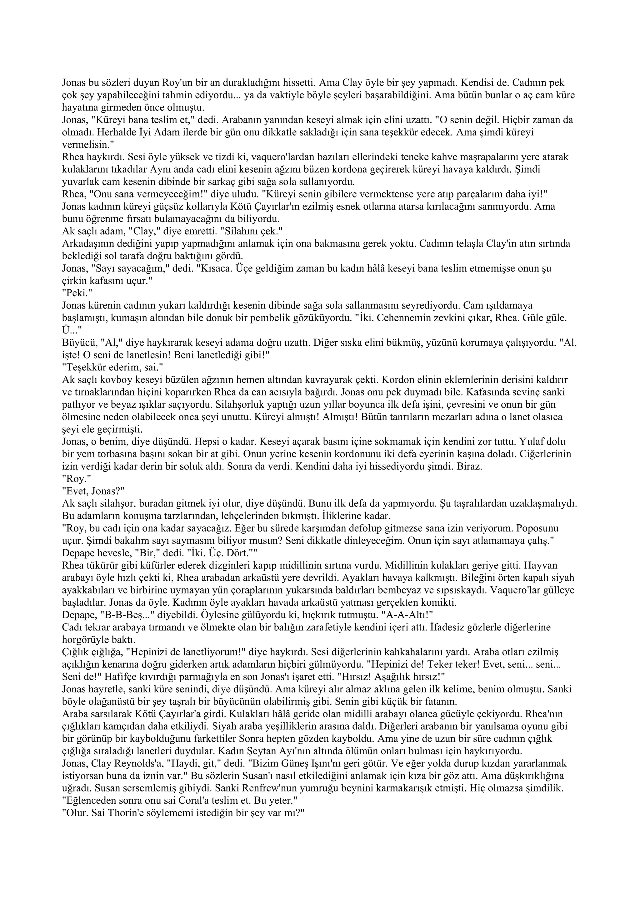 Jonas bu sözleri duyan Roy'un bir an durakladığını hissetti. Ama Clay öyle bir şey yapmadı. Kendisi de. Cadının pek
çok şey yapabileceğini tahmin ediyordu... ya da vaktiyle böyle şeyleri başarabildiğini. Ama bütün bunlar o aç cam küre
hayatına girmeden önce olmuştu.
Jonas, "Küreyi bana teslim et," dedi. Arabanın yanından keseyi almak için elini uzattı. "O senin değil. Hiçbir zaman da
olmadı. Herhalde İyi Adam ilerde bir gün onu dikkatle sakladığı için sana teşekkür edecek. Ama şimdi küreyi
vermelisin."
Rhea haykırdı. Sesi öyle yüksek ve tizdi ki, vaquero'lardan bazıları ellerindeki teneke kahve maşrapalarını yere atarak
kulaklarını tıkadılar Aynı anda cadı elini kesenin ağzını büzen kordona geçirerek küreyi havaya kaldırdı. Şimdi
yuvarlak cam kesenin dibinde bir sarkaç gibi sağa sola sallanıyordu.
Rhea, "Onu sana vermeyeceğim!" diye uludu. "Küreyi senin gibilere vermektense yere atıp parçalarım daha iyi!"
Jonas kadının küreyi güçsüz kollarıyla Kötü Çayırlar'ın ezilmiş esnek otlarına atarsa kırılacağını sanmıyordu. Ama
bunu öğrenme fırsatı bulamayacağını da biliyordu.
Ak saçlı adam, "Clay," diye emretti. "Silahını çek."
Arkadaşının dediğini yapıp yapmadığını anlamak için ona bakmasına gerek yoktu. Cadının telaşla Clay'in atın sırtında
beklediği sol tarafa doğru baktığını gördü.
Jonas, "Sayı sayacağım," dedi. "Kısaca. Üçe geldiğim zaman bu kadın hâlâ keseyi bana teslim etmemişse onun şu
çirkin kafasını uçur."
"Peki."
Jonas kürenin cadının yukarı kaldırdığı kesenin dibinde sağa sola sallanmasını seyrediyordu. Cam ışıldamaya
başlamıştı, kumaşın altından bile donuk bir pembelik gözüküyordu. "İki. Cehennemin zevkini çıkar, Rhea. Güle güle.
Ü..."
Büyücü, "Al," diye haykırarak keseyi adama doğru uzattı. Diğer sıska elini bükmüş, yüzünü korumaya çalışıyordu. "Al,
işte! O seni de lanetlesin! Beni lanetlediği gibi!"
"Teşekkür ederim, sai."
Ak saçlı kovboy keseyi büzülen ağzının hemen altından kavrayarak çekti. Kordon elinin eklemlerinin derisini kaldırır
ve tırnaklarından hiçini koparırken Rhea da can acısıyla bağırdı. Jonas onu pek duymadı bile. Kafasında sevinç sanki
patlıyor ve beyaz ışıklar saçıyordu. Silahşorluk yaptığı uzun yıllar boyunca ilk defa işini, çevresini ve onun bir gün
ölmesine neden olabilecek onca şeyi unuttu. Küreyi almıştı! Almıştı! Bütün tanrıların mezarları adına o lanet olasıca
şeyi ele geçirmişti.
Jonas, o benim, diye düşündü. Hepsi o kadar. Keseyi açarak basını içine sokmamak için kendini zor tuttu. Yulaf dolu
bir yem torbasına başını sokan bir at gibi. Onun yerine kesenin kordonunu iki defa eyerinin kaşına doladı. Ciğerlerinin
izin verdiği kadar derin bir soluk aldı. Sonra da verdi. Kendini daha iyi hissediyordu şimdi. Biraz.
"Roy."
"Evet, Jonas?"
Ak saçlı silahşor, buradan gitmek iyi olur, diye düşündü. Bunu ilk defa da yapmıyordu. Şu taşralılardan uzaklaşmalıydı.
Bu adamların konuşma tarzlarından, lehçelerinden bıkmıştı. İliklerine kadar.
"Roy, bu cadı için ona kadar sayacağız. Eğer bu sürede karşımdan defolup gitmezse sana izin veriyorum. Poposunu
uçur. Şimdi bakalım sayı saymasını biliyor musun? Seni dikkatle dinleyeceğim. Onun için sayı atlamamaya çalış."
Depape hevesle, "Bir," dedi. "İki. Üç. Dört.""
Rhea tükürür gibi küfürler ederek dizginleri kapıp midillinin sırtına vurdu. Midillinin kulakları geriye gitti. Hayvan
arabayı öyle hızlı çekti ki, Rhea arabadan arkaüstü yere devrildi. Ayakları havaya kalkmıştı. Bileğini örten kapalı siyah
ayakkabıları ve birbirine uymayan yün çoraplarının yukarsında baldırları bembeyaz ve sıpsıskaydı. Vaquero'lar gülleye
başladılar. Jonas da öyle. Kadının öyle ayakları havada arkaüstü yatması gerçekten komikti.
Depape, "B-B-Beş..." diyebildi. Öylesine gülüyordu ki, hıçkırık tutmuştu. "A-A-Altı!"
Cadı tekrar arabaya tırmandı ve ölmekte olan bir balığın zarafetiyle kendini içeri attı. İfadesiz gözlerle diğerlerine
horgörüyle baktı.
Çığlık çığlığa, "Hepinizi de lanetliyorum!" diye haykırdı. Sesi diğerlerinin kahkahalarını yardı. Araba otları ezilmiş
açıklığın kenarına doğru giderken artık adamların hiçbiri gülmüyordu. "Hepinizi de! Teker teker! Evet, seni... seni...
Seni de!" Hafifçe kıvırdığı parmağıyla en son Jonas'ı işaret etti. "Hırsız! Aşağılık hırsız!"
Jonas hayretle, sanki küre senindi, diye düşündü. Ama küreyi alır almaz aklına gelen ilk kelime, benim olmuştu. Sanki
böyle olağanüstü bir şey taşralı bir büyücünün olabilirmiş gibi. Senin gibi küçük bir fatanın.
Araba sarsılarak Kötü Çayırlar'a girdi. Kulakları hâlâ geride olan midilli arabayı olanca gücüyle çekiyordu. Rhea'nın
çığlıkları kamçıdan daha etkiliydi. Siyah araba yeşilliklerin arasına daldı. Diğerleri arabanın bir yanılsama oyunu gibi
bir görünüp bir kaybolduğunu farkettiler Sonra hepten gözden kayboldu. Ama yine de uzun bir süre cadının çığlık
çığlığa sıraladığı lanetleri duydular. Kadın Şeytan Ayı'nın altında ölümün onları bulması için haykırıyordu.
Jonas, Clay Reynolds'a, "Haydi, git," dedi. "Bizim Güneş Işını'nı geri götür. Ve eğer yolda durup kızdan yararlanmak
istiyorsan buna da iznin var." Bu sözlerin Susan'ı nasıl etkilediğini anlamak için kıza bir göz attı. Ama düşkırıklığına
uğradı. Susan sersemlemiş gibiydi. Sanki Renfrew'nun yumruğu beynini karmakarışık etmişti. Hiç olmazsa şimdilik.
"Eğlenceden sonra onu sai Coral'a teslim et. Bu yeter."
"Olur. Sai Thorin'e söylememi istediğin bir şey var mı?"
 
