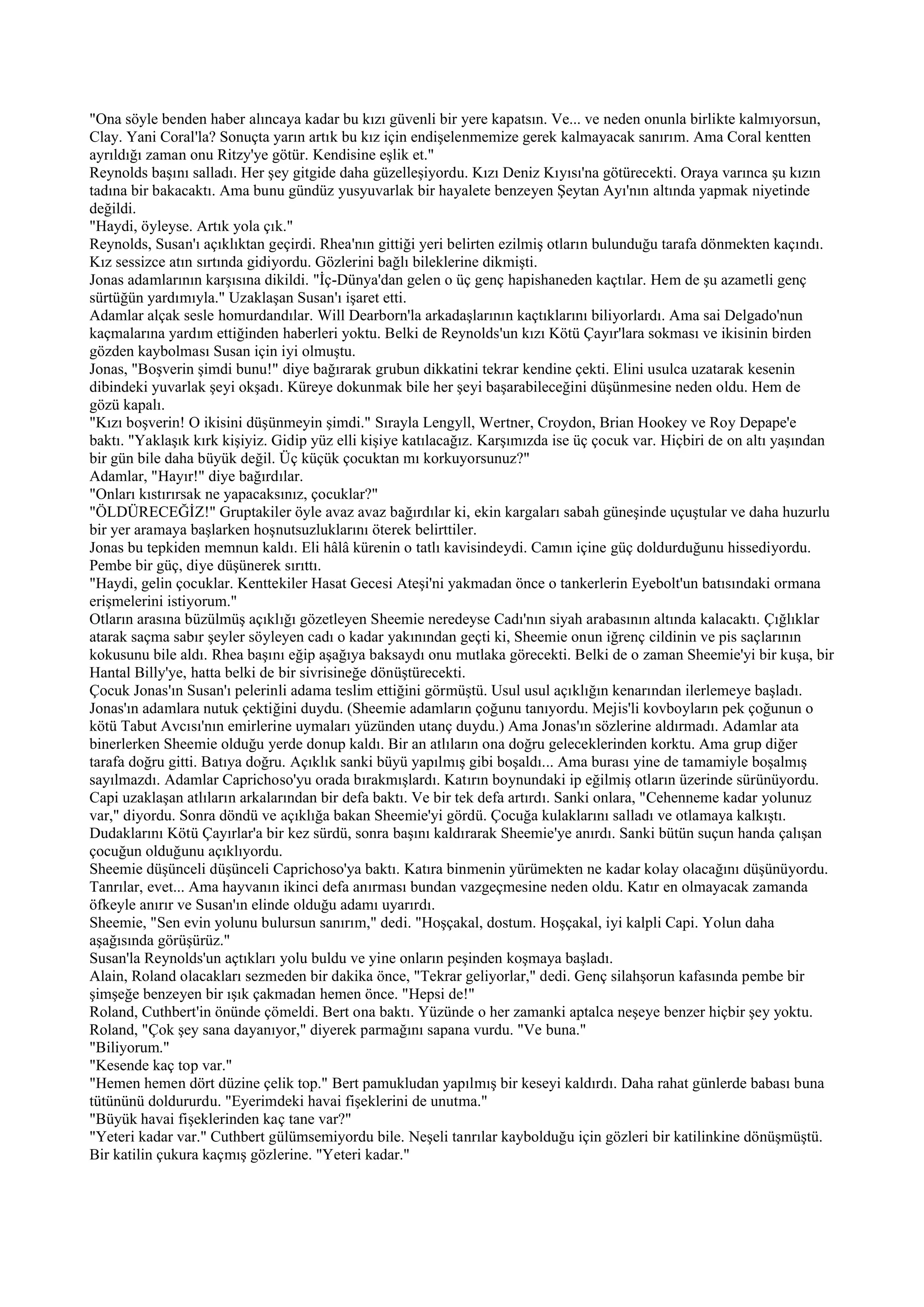 "Ona söyle benden haber alıncaya kadar bu kızı güvenli bir yere kapatsın. Ve... ve neden onunla birlikte kalmıyorsun,
Clay. Yani Coral'la? Sonuçta yarın artık bu kız için endişelenmemize gerek kalmayacak sanırım. Ama Coral kentten
ayrıldığı zaman onu Ritzy'ye götür. Kendisine eşlik et."
Reynolds başını salladı. Her şey gitgide daha güzelleşiyordu. Kızı Deniz Kıyısı'na götürecekti. Oraya varınca şu kızın
tadına bir bakacaktı. Ama bunu gündüz yusyuvarlak bir hayalete benzeyen Şeytan Ayı'nın altında yapmak niyetinde
değildi.
"Haydi, öyleyse. Artık yola çık."
Reynolds, Susan'ı açıklıktan geçirdi. Rhea'nın gittiği yeri belirten ezilmiş otların bulunduğu tarafa dönmekten kaçındı.
Kız sessizce atın sırtında gidiyordu. Gözlerini bağlı bileklerine dikmişti.
Jonas adamlarının karşısına dikildi. "İç-Dünya'dan gelen o üç genç hapishaneden kaçtılar. Hem de şu azametli genç
sürtüğün yardımıyla." Uzaklaşan Susan'ı işaret etti.
Adamlar alçak sesle homurdandılar. Will Dearborn'la arkadaşlarının kaçtıklarını biliyorlardı. Ama sai Delgado'nun
kaçmalarına yardım ettiğinden haberleri yoktu. Belki de Reynolds'un kızı Kötü Çayır'lara sokması ve ikisinin birden
gözden kaybolması Susan için iyi olmuştu.
Jonas, "Boşverin şimdi bunu!" diye bağırarak grubun dikkatini tekrar kendine çekti. Elini usulca uzatarak kesenin
dibindeki yuvarlak şeyi okşadı. Küreye dokunmak bile her şeyi başarabileceğini düşünmesine neden oldu. Hem de
gözü kapalı.
"Kızı boşverin! O ikisini düşünmeyin şimdi." Sırayla Lengyll, Wertner, Croydon, Brian Hookey ve Roy Depape'e
baktı. "Yaklaşık kırk kişiyiz. Gidip yüz elli kişiye katılacağız. Karşımızda ise üç çocuk var. Hiçbiri de on altı yaşından
bir gün bile daha büyük değil. Üç küçük çocuktan mı korkuyorsunuz?"
Adamlar, "Hayır!" diye bağırdılar.
"Onları kıstırırsak ne yapacaksınız, çocuklar?"
"ÖLDÜRECEĞİZ!" Gruptakiler öyle avaz avaz bağırdılar ki, ekin kargaları sabah güneşinde uçuştular ve daha huzurlu
bir yer aramaya başlarken hoşnutsuzluklarını öterek belirttiler.
Jonas bu tepkiden memnun kaldı. Eli hâlâ kürenin o tatlı kavisindeydi. Camın içine güç doldurduğunu hissediyordu.
Pembe bir güç, diye düşünerek sırıttı.
"Haydi, gelin çocuklar. Kenttekiler Hasat Gecesi Ateşi'ni yakmadan önce o tankerlerin Eyebolt'un batısındaki ormana
erişmelerini istiyorum."
Otların arasına büzülmüş açıklığı gözetleyen Sheemie neredeyse Cadı'nın siyah arabasının altında kalacaktı. Çığlıklar
atarak saçma sabır şeyler söyleyen cadı o kadar yakınından geçti ki, Sheemie onun iğrenç cildinin ve pis saçlarının
kokusunu bile aldı. Rhea başını eğip aşağıya baksaydı onu mutlaka görecekti. Belki de o zaman Sheemie'yi bir kuşa, bir
Hantal Billy'ye, hatta belki de bir sivrisineğe dönüştürecekti.
Çocuk Jonas'ın Susan'ı pelerinli adama teslim ettiğini görmüştü. Usul usul açıklığın kenarından ilerlemeye başladı.
Jonas'ın adamlara nutuk çektiğini duydu. (Sheemie adamların çoğunu tanıyordu. Mejis'li kovboyların pek çoğunun o
kötü Tabut Avcısı'nın emirlerine uymaları yüzünden utanç duydu.) Ama Jonas'ın sözlerine aldırmadı. Adamlar ata
binerlerken Sheemie olduğu yerde donup kaldı. Bir an atlıların ona doğru geleceklerinden korktu. Ama grup diğer
tarafa doğru gitti. Batıya doğru. Açıklık sanki büyü yapılmış gibi boşaldı... Ama burası yine de tamamiyle boşalmış
sayılmazdı. Adamlar Caprichoso'yu orada bırakmışlardı. Katırın boynundaki ip eğilmiş otların üzerinde sürünüyordu.
Capi uzaklaşan atlıların arkalarından bir defa baktı. Ve bir tek defa artırdı. Sanki onlara, "Cehenneme kadar yolunuz
var," diyordu. Sonra döndü ve açıklığa bakan Sheemie'yi gördü. Çocuğa kulaklarını salladı ve otlamaya kalkıştı.
Dudaklarını Kötü Çayırlar'a bir kez sürdü, sonra başını kaldırarak Sheemie'ye anırdı. Sanki bütün suçun handa çalışan
çocuğun olduğunu açıklıyordu.
Sheemie düşünceli düşünceli Caprichoso'ya baktı. Katıra binmenin yürümekten ne kadar kolay olacağını düşünüyordu.
Tanrılar, evet... Ama hayvanın ikinci defa anırması bundan vazgeçmesine neden oldu. Katır en olmayacak zamanda
öfkeyle anırır ve Susan'ın elinde olduğu adamı uyarırdı.
Sheemie, "Sen evin yolunu bulursun sanırım," dedi. "Hoşçakal, dostum. Hoşçakal, iyi kalpli Capi. Yolun daha
aşağısında görüşürüz."
Susan'la Reynolds'un açtıkları yolu buldu ve yine onların peşinden koşmaya başladı.
Alain, Roland olacakları sezmeden bir dakika önce, "Tekrar geliyorlar," dedi. Genç silahşorun kafasında pembe bir
şimşeğe benzeyen bir ışık çakmadan hemen önce. "Hepsi de!"
Roland, Cuthbert'in önünde çömeldi. Bert ona baktı. Yüzünde o her zamanki aptalca neşeye benzer hiçbir şey yoktu.
Roland, "Çok şey sana dayanıyor," diyerek parmağını sapana vurdu. "Ve buna."
"Biliyorum."
"Kesende kaç top var."
"Hemen hemen dört düzine çelik top." Bert pamukludan yapılmış bir keseyi kaldırdı. Daha rahat günlerde babası buna
tütününü doldururdu. "Eyerimdeki havai fişeklerini de unutma."
"Büyük havai fişeklerinden kaç tane var?"
"Yeteri kadar var." Cuthbert gülümsemiyordu bile. Neşeli tanrılar kaybolduğu için gözleri bir katilinkine dönüşmüştü.
Bir katilin çukura kaçmış gözlerine. "Yeteri kadar."
 