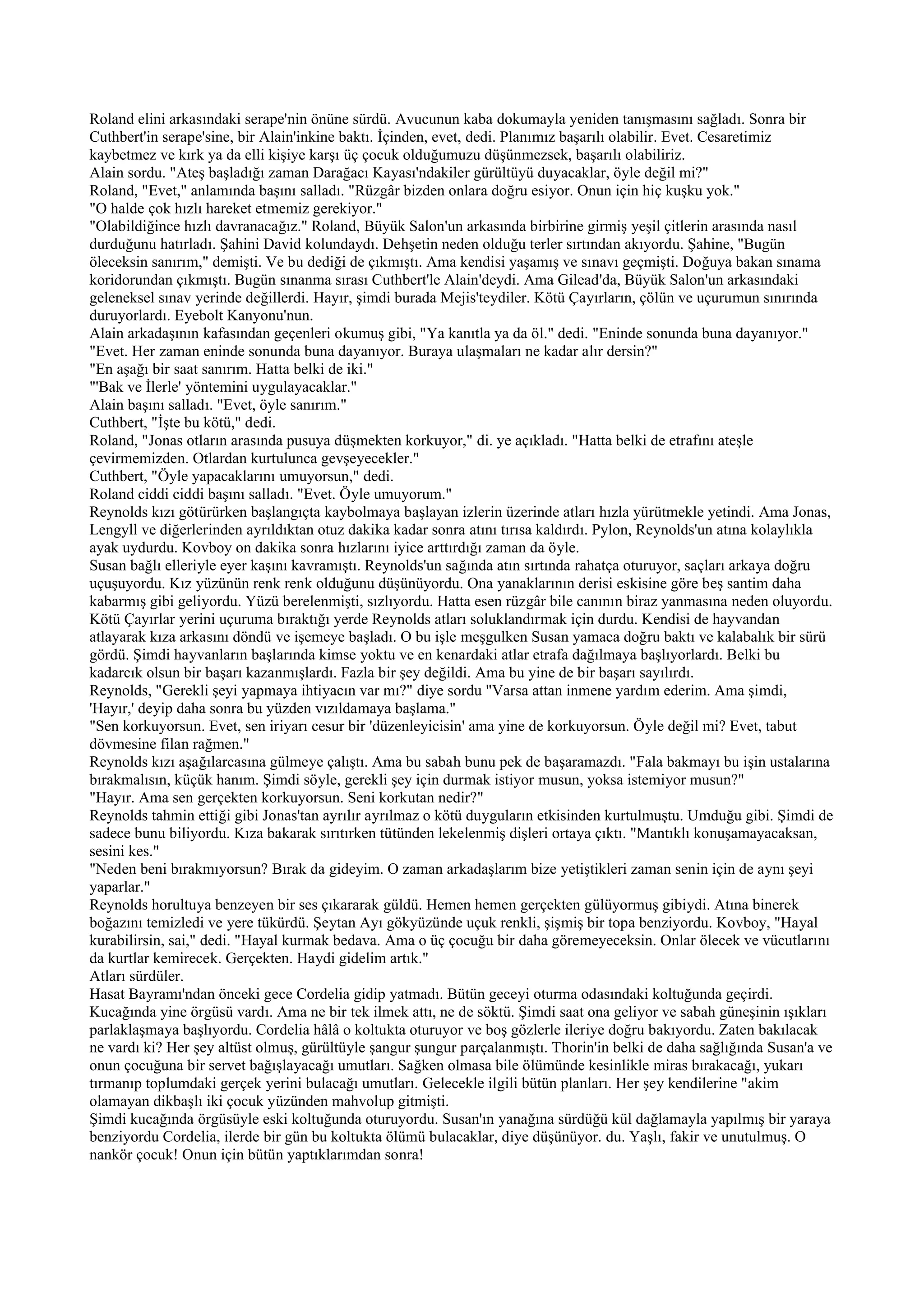 Roland elini arkasındaki serape'nin önüne sürdü. Avucunun kaba dokumayla yeniden tanışmasını sağladı. Sonra bir
Cuthbert'in serape'sine, bir Alain'inkine baktı. İçinden, evet, dedi. Planımız başarılı olabilir. Evet. Cesaretimiz
kaybetmez ve kırk ya da elli kişiye karşı üç çocuk olduğumuzu düşünmezsek, başarılı olabiliriz.
Alain sordu. "Ateş başladığı zaman Darağacı Kayası'ndakiler gürültüyü duyacaklar, öyle değil mi?"
Roland, "Evet," anlamında başını salladı. "Rüzgâr bizden onlara doğru esiyor. Onun için hiç kuşku yok."
"O halde çok hızlı hareket etmemiz gerekiyor."
"Olabildiğince hızlı davranacağız." Roland, Büyük Salon'un arkasında birbirine girmiş yeşil çitlerin arasında nasıl
durduğunu hatırladı. Şahini David kolundaydı. Dehşetin neden olduğu terler sırtından akıyordu. Şahine, "Bugün
öleceksin sanırım," demişti. Ve bu dediği de çıkmıştı. Ama kendisi yaşamış ve sınavı geçmişti. Doğuya bakan sınama
koridorundan çıkmıştı. Bugün sınanma sırası Cuthbert'le Alain'deydi. Ama Gilead'da, Büyük Salon'un arkasındaki
geleneksel sınav yerinde değillerdi. Hayır, şimdi burada Mejis'teydiler. Kötü Çayırların, çölün ve uçurumun sınırında
duruyorlardı. Eyebolt Kanyonu'nun.
Alain arkadaşının kafasından geçenleri okumuş gibi, "Ya kanıtla ya da öl." dedi. "Eninde sonunda buna dayanıyor."
"Evet. Her zaman eninde sonunda buna dayanıyor. Buraya ulaşmaları ne kadar alır dersin?"
"En aşağı bir saat sanırım. Hatta belki de iki."
"'Bak ve İlerle' yöntemini uygulayacaklar."
Alain başını salladı. "Evet, öyle sanırım."
Cuthbert, "İşte bu kötü," dedi.
Roland, "Jonas otların arasında pusuya düşmekten korkuyor," di. ye açıkladı. "Hatta belki de etrafını ateşle
çevirmemizden. Otlardan kurtulunca gevşeyecekler."
Cuthbert, "Öyle yapacaklarını umuyorsun," dedi.
Roland ciddi ciddi başını salladı. "Evet. Öyle umuyorum."
Reynolds kızı götürürken başlangıçta kaybolmaya başlayan izlerin üzerinde atları hızla yürütmekle yetindi. Ama Jonas,
Lengyll ve diğerlerinden ayrıldıktan otuz dakika kadar sonra atını tırısa kaldırdı. Pylon, Reynolds'un atına kolaylıkla
ayak uydurdu. Kovboy on dakika sonra hızlarını iyice arttırdığı zaman da öyle.
Susan bağlı elleriyle eyer kaşını kavramıştı. Reynolds'un sağında atın sırtında rahatça oturuyor, saçları arkaya doğru
uçuşuyordu. Kız yüzünün renk renk olduğunu düşünüyordu. Ona yanaklarının derisi eskisine göre beş santim daha
kabarmış gibi geliyordu. Yüzü berelenmişti, sızlıyordu. Hatta esen rüzgâr bile canının biraz yanmasına neden oluyordu.
Kötü Çayırlar yerini uçuruma bıraktığı yerde Reynolds atları soluklandırmak için durdu. Kendisi de hayvandan
atlayarak kıza arkasını döndü ve işemeye başladı. O bu işle meşgulken Susan yamaca doğru baktı ve kalabalık bir sürü
gördü. Şimdi hayvanların başlarında kimse yoktu ve en kenardaki atlar etrafa dağılmaya başlıyorlardı. Belki bu
kadarcık olsun bir başarı kazanmışlardı. Fazla bir şey değildi. Ama bu yine de bir başarı sayılırdı.
Reynolds, "Gerekli şeyi yapmaya ihtiyacın var mı?" diye sordu "Varsa attan inmene yardım ederim. Ama şimdi,
'Hayır,' deyip daha sonra bu yüzden vızıldamaya başlama."
"Sen korkuyorsun. Evet, sen iriyarı cesur bir 'düzenleyicisin' ama yine de korkuyorsun. Öyle değil mi? Evet, tabut
dövmesine filan rağmen."
Reynolds kızı aşağılarcasına gülmeye çalıştı. Ama bu sabah bunu pek de başaramazdı. "Fala bakmayı bu işin ustalarına
bırakmalısın, küçük hanım. Şimdi söyle, gerekli şey için durmak istiyor musun, yoksa istemiyor musun?"
"Hayır. Ama sen gerçekten korkuyorsun. Seni korkutan nedir?"
Reynolds tahmin ettiği gibi Jonas'tan ayrılır ayrılmaz o kötü duyguların etkisinden kurtulmuştu. Umduğu gibi. Şimdi de
sadece bunu biliyordu. Kıza bakarak sırıtırken tütünden lekelenmiş dişleri ortaya çıktı. "Mantıklı konuşamayacaksan,
sesini kes."
"Neden beni bırakmıyorsun? Bırak da gideyim. O zaman arkadaşlarım bize yetiştikleri zaman senin için de aynı şeyi
yaparlar."
Reynolds horultuya benzeyen bir ses çıkararak güldü. Hemen hemen gerçekten gülüyormuş gibiydi. Atına binerek
boğazını temizledi ve yere tükürdü. Şeytan Ayı gökyüzünde uçuk renkli, şişmiş bir topa benziyordu. Kovboy, "Hayal
kurabilirsin, sai," dedi. "Hayal kurmak bedava. Ama o üç çocuğu bir daha göremeyeceksin. Onlar ölecek ve vücutlarını
da kurtlar kemirecek. Gerçekten. Haydi gidelim artık."
Atları sürdüler.
Hasat Bayramı'ndan önceki gece Cordelia gidip yatmadı. Bütün geceyi oturma odasındaki koltuğunda geçirdi.
Kucağında yine örgüsü vardı. Ama ne bir tek ilmek attı, ne de söktü. Şimdi saat ona geliyor ve sabah güneşinin ışıkları
parlaklaşmaya başlıyordu. Cordelia hâlâ o koltukta oturuyor ve boş gözlerle ileriye doğru bakıyordu. Zaten bakılacak
ne vardı ki? Her şey altüst olmuş, gürültüyle şangur şungur parçalanmıştı. Thorin'in belki de daha sağlığında Susan'a ve
onun çocuğuna bir servet bağışlayacağı umutları. Sağken olmasa bile ölümünde kesinlikle miras bırakacağı, yukarı
tırmanıp toplumdaki gerçek yerini bulacağı umutları. Gelecekle ilgili bütün planları. Her şey kendilerine "akim
olamayan dikbaşlı iki çocuk yüzünden mahvolup gitmişti.
Şimdi kucağında örgüsüyle eski koltuğunda oturuyordu. Susan'ın yanağına sürdüğü kül dağlamayla yapılmış bir yaraya
benziyordu Cordelia, ilerde bir gün bu koltukta ölümü bulacaklar, diye düşünüyor. du. Yaşlı, fakir ve unutulmuş. O
nankör çocuk! Onun için bütün yaptıklarımdan sonra!
 