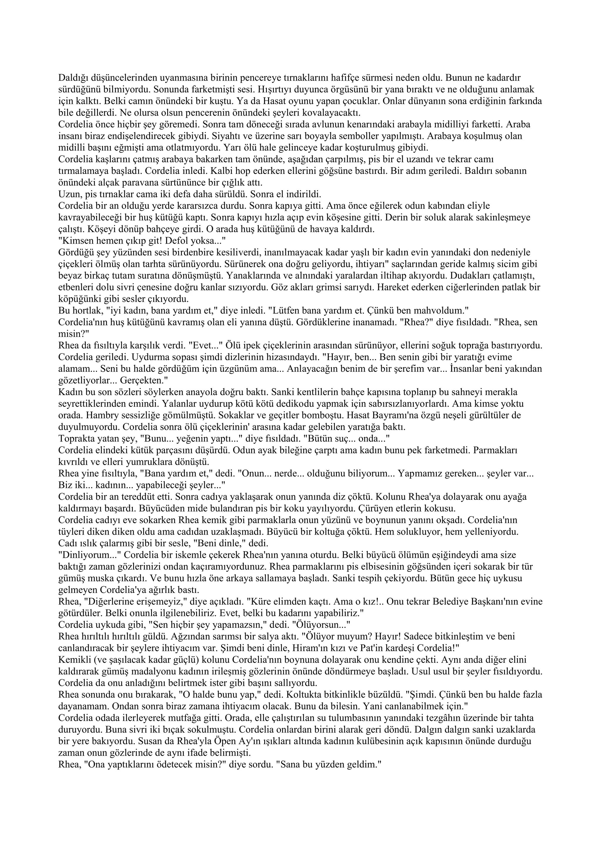 Daldığı düşüncelerinden uyanmasına birinin pencereye tırnaklarını hafifçe sürmesi neden oldu. Bunun ne kadardır
sürdüğünü bilmiyordu. Sonunda farketmişti sesi. Hışırtıyı duyunca örgüsünü bir yana bıraktı ve ne olduğunu anlamak
için kalktı. Belki camın önündeki bir kuştu. Ya da Hasat oyunu yapan çocuklar. Onlar dünyanın sona erdiğinin farkında
bile değillerdi. Ne olursa olsun pencerenin önündeki şeyleri kovalayacaktı.
Cordelia önce hiçbir şey göremedi. Sonra tam döneceği sırada avlunun kenarındaki arabayla midilliyi farketti. Araba
insanı biraz endişelendirecek gibiydi. Siyahtı ve üzerine sarı boyayla semboller yapılmıştı. Arabaya koşulmuş olan
midilli başını eğmişti ama otlatmıyordu. Yarı ölü hale gelinceye kadar koşturulmuş gibiydi.
Cordelia kaşlarını çatmış arabaya bakarken tam önünde, aşağıdan çarpılmış, pis bir el uzandı ve tekrar camı
tırmalamaya başladı. Cordelia inledi. Kalbi hop ederken ellerini göğsüne bastırdı. Bir adım geriledi. Baldırı sobanın
önündeki alçak paravana sürtününce bir çığlık attı.
Uzun, pis tırnaklar cama iki defa daha sürüldü. Sonra el indirildi.
Cordelia bir an olduğu yerde kararsızca durdu. Sonra kapıya gitti. Ama önce eğilerek odun kabından eliyle
kavrayabileceği bir huş kütüğü kaptı. Sonra kapıyı hızla açıp evin köşesine gitti. Derin bir soluk alarak sakinleşmeye
çalıştı. Köşeyi dönüp bahçeye girdi. O arada huş kütüğünü de havaya kaldırdı.
"Kimsen hemen çıkıp git! Defol yoksa..."
Gördüğü şey yüzünden sesi birdenbire kesiliverdi, inanılmayacak kadar yaşlı bir kadın evin yanındaki don nedeniyle
çiçekleri ölmüş olan tarhta sürünüyordu. Sürünerek ona doğru geliyordu, ihtiyarı" saçlarından geride kalmış sicim gibi
beyaz birkaç tutam suratına dönüşmüştü. Yanaklarında ve alnındaki yaralardan iltihap akıyordu. Dudakları çatlamıştı,
etbenleri dolu sivri çenesine doğru kanlar sızıyordu. Göz akları grimsi sarıydı. Hareket ederken ciğerlerinden patlak bir
köpüğünki gibi sesler çıkıyordu.
Bu hortlak, "iyi kadın, bana yardım et," diye inledi. "Lütfen bana yardım et. Çünkü ben mahvoldum."
Cordelia'nın huş kütüğünü kavramış olan eli yanına düştü. Gördüklerine inanamadı. "Rhea?" diye fısıldadı. "Rhea, sen
misin?"
Rhea da fısıltıyla karşılık verdi. "Evet..." Ölü ipek çiçeklerinin arasından sürünüyor, ellerini soğuk toprağa bastırıyordu.
Cordelia geriledi. Uydurma sopası şimdi dizlerinin hizasındaydı. "Hayır, ben... Ben senin gibi bir yaratığı evime
alamam... Seni bu halde gördüğüm için üzgünüm ama... Anlayacağın benim de bir şerefim var... İnsanlar beni yakından
gözetliyorlar... Gerçekten."
Kadın bu son sözleri söylerken anayola doğru baktı. Sanki kentlilerin bahçe kapısına toplanıp bu sahneyi merakla
seyrettiklerinden emindi. Yalanlar uydurup kötü kötü dedikodu yapmak için sabırsızlanıyorlardı. Ama kimse yoktu
orada. Hambry sessizliğe gömülmüştü. Sokaklar ve geçitler bomboştu. Hasat Bayramı'na özgü neşeli gürültüler de
duyulmuyordu. Cordelia sonra ölü çiçeklerinin' arasına kadar gelebilen yaratığa baktı.
Toprakta yatan şey, "Bunu... yeğenin yaptı..." diye fısıldadı. "Bütün suç... onda..."
Cordelia elindeki kütük parçasını düşürdü. Odun ayak bileğine çarptı ama kadın bunu pek farketmedi. Parmakları
kıvrıldı ve elleri yumruklara dönüştü.
Rhea yine fısıltıyla, "Bana yardım et," dedi. "Onun... nerde... olduğunu biliyorum... Yapmamız gereken... şeyler var...
Biz iki... kadının... yapabileceği şeyler..."
Cordelia bir an tereddüt etti. Sonra cadıya yaklaşarak onun yanında diz çöktü. Kolunu Rhea'ya dolayarak onu ayağa
kaldırmayı başardı. Büyücüden mide bulandıran pis bir koku yayılıyordu. Çürüyen etlerin kokusu.
Cordelia cadıyı eve sokarken Rhea kemik gibi parmaklarla onun yüzünü ve boynunun yanını okşadı. Cordelia'nın
tüyleri diken diken oldu ama cadıdan uzaklaşmadı. Büyücü bir koltuğa çöktü. Hem solukluyor, hem yelleniyordu.
Cadı ıslık çalarmış gibi bir sesle, "Beni dinle," dedi.
"Dinliyorum..." Cordelia bir iskemle çekerek Rhea'nın yanına oturdu. Belki büyücü ölümün eşiğindeydi ama size
baktığı zaman gözlerinizi ondan kaçıramıyordunuz. Rhea parmaklarını pis elbisesinin göğsünden içeri sokarak bir tür
gümüş muska çıkardı. Ve bunu hızla öne arkaya sallamaya başladı. Sanki tespih çekiyordu. Bütün gece hiç uykusu
gelmeyen Cordelia'ya ağırlık bastı.
Rhea, "Diğerlerine erişemeyiz," diye açıkladı. "Küre elimden kaçtı. Ama o kız!.. Onu tekrar Belediye Başkanı'nın evine
götürdüler. Belki onunla ilgilenebiliriz. Evet, belki bu kadarını yapabiliriz."
Cordelia uykuda gibi, "Sen hiçbir şey yapamazsın," dedi. "Ölüyorsun..."
Rhea hırıltılı hırıltılı güldü. Ağzından sarımsı bir salya aktı. "Ölüyor muyum? Hayır! Sadece bitkinleştim ve beni
canlandıracak bir şeylere ihtiyacım var. Şimdi beni dinle, Hiram'ın kızı ve Pat'in kardeşi Cordelia!"
Kemikli (ve şaşılacak kadar güçlü) kolunu Cordelia'nın boynuna dolayarak onu kendine çekti. Aynı anda diğer elini
kaldırarak gümüş madalyonu kadının irileşmiş gözlerinin önünde döndürmeye başladı. Usul usul bir şeyler fısıldıyordu.
Cordelia da onu anladığını belirtmek ister gibi başını sallıyordu.
Rhea sonunda onu bırakarak, "O halde bunu yap," dedi. Koltukta bitkinlikle büzüldü. "Şimdi. Çünkü ben bu halde fazla
dayanamam. Ondan sonra biraz zamana ihtiyacım olacak. Bunu da bilesin. Yani canlanabilmek için."
Cordelia odada ilerleyerek mutfağa gitti. Orada, elle çalıştırılan su tulumbasının yanındaki tezgâhın üzerinde bir tahta
duruyordu. Buna sivri iki bıçak sokulmuştu. Cordelia onlardan birini alarak geri döndü. Dalgın dalgın sanki uzaklarda
bir yere bakıyordu. Susan da Rhea'yla Öpen Ay'ın ışıkları altında kadının kulübesinin açık kapısının önünde durduğu
zaman onun gözlerinde de aynı ifade belirmişti.
Rhea, "Ona yaptıklarını ödetecek misin?" diye sordu. "Sana bu yüzden geldim."
 