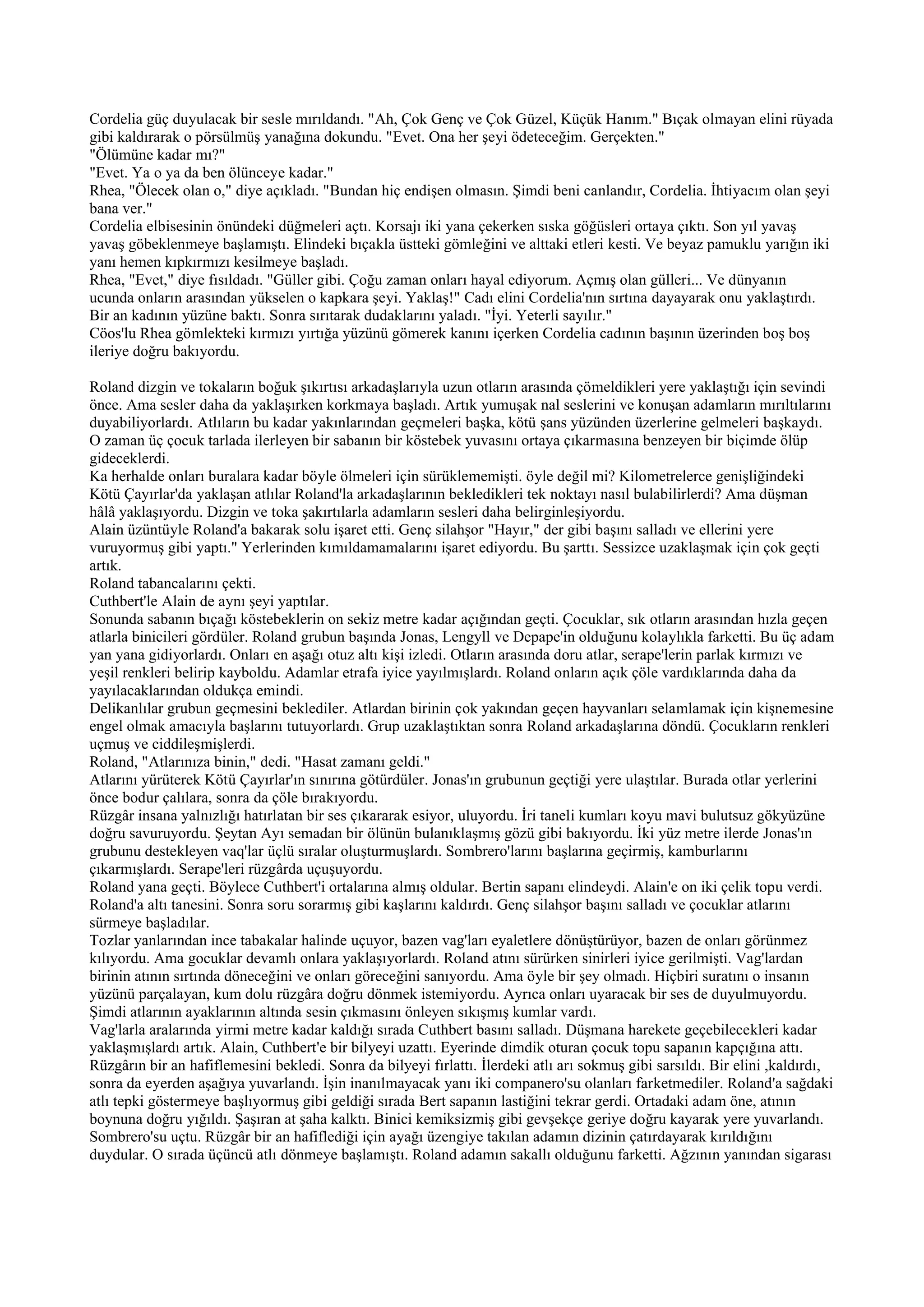 Cordelia güç duyulacak bir sesle mırıldandı. "Ah, Çok Genç ve Çok Güzel, Küçük Hanım." Bıçak olmayan elini rüyada
gibi kaldırarak o pörsülmüş yanağına dokundu. "Evet. Ona her şeyi ödeteceğim. Gerçekten."
"Ölümüne kadar mı?"
"Evet. Ya o ya da ben ölünceye kadar."
Rhea, "Ölecek olan o," diye açıkladı. "Bundan hiç endişen olmasın. Şimdi beni canlandır, Cordelia. İhtiyacım olan şeyi
bana ver."
Cordelia elbisesinin önündeki düğmeleri açtı. Korsajı iki yana çekerken sıska göğüsleri ortaya çıktı. Son yıl yavaş
yavaş göbeklenmeye başlamıştı. Elindeki bıçakla üstteki gömleğini ve alttaki etleri kesti. Ve beyaz pamuklu yarığın iki
yanı hemen kıpkırmızı kesilmeye başladı.
Rhea, "Evet," diye fısıldadı. "Güller gibi. Çoğu zaman onları hayal ediyorum. Açmış olan gülleri... Ve dünyanın
ucunda onların arasından yükselen o kapkara şeyi. Yaklaş!" Cadı elini Cordelia'nın sırtına dayayarak onu yaklaştırdı.
Bir an kadının yüzüne baktı. Sonra sırıtarak dudaklarını yaladı. "İyi. Yeterli sayılır."
Cöos'lu Rhea gömlekteki kırmızı yırtığa yüzünü gömerek kanını içerken Cordelia cadının başının üzerinden boş boş
ileriye doğru bakıyordu.

Roland dizgin ve tokaların boğuk şıkırtısı arkadaşlarıyla uzun otların arasında çömeldikleri yere yaklaştığı için sevindi
önce. Ama sesler daha da yaklaşırken korkmaya başladı. Artık yumuşak nal seslerini ve konuşan adamların mırıltılarını
duyabiliyorlardı. Atlıların bu kadar yakınlarından geçmeleri başka, kötü şans yüzünden üzerlerine gelmeleri başkaydı.
O zaman üç çocuk tarlada ilerleyen bir sabanın bir köstebek yuvasını ortaya çıkarmasına benzeyen bir biçimde ölüp
gideceklerdi.
Ka herhalde onları buralara kadar böyle ölmeleri için sürüklememişti. öyle değil mi? Kilometrelerce genişliğindeki
Kötü Çayırlar'da yaklaşan atlılar Roland'la arkadaşlarının bekledikleri tek noktayı nasıl bulabilirlerdi? Ama düşman
hâlâ yaklaşıyordu. Dizgin ve toka şakırtılarla adamların sesleri daha belirginleşiyordu.
Alain üzüntüyle Roland'a bakarak solu işaret etti. Genç silahşor "Hayır," der gibi başını salladı ve ellerini yere
vuruyormuş gibi yaptı." Yerlerinden kımıldamamalarını işaret ediyordu. Bu şarttı. Sessizce uzaklaşmak için çok geçti
artık.
Roland tabancalarını çekti.
Cuthbert'le Alain de aynı şeyi yaptılar.
Sonunda sabanın bıçağı köstebeklerin on sekiz metre kadar açığından geçti. Çocuklar, sık otların arasından hızla geçen
atlarla binicileri gördüler. Roland grubun başında Jonas, Lengyll ve Depape'in olduğunu kolaylıkla farketti. Bu üç adam
yan yana gidiyorlardı. Onları en aşağı otuz altı kişi izledi. Otların arasında doru atlar, serape'lerin parlak kırmızı ve
yeşil renkleri belirip kayboldu. Adamlar etrafa iyice yayılmışlardı. Roland onların açık çöle vardıklarında daha da
yayılacaklarından oldukça emindi.
Delikanlılar grubun geçmesini beklediler. Atlardan birinin çok yakından geçen hayvanları selamlamak için kişnemesine
engel olmak amacıyla başlarını tutuyorlardı. Grup uzaklaştıktan sonra Roland arkadaşlarına döndü. Çocukların renkleri
uçmuş ve ciddileşmişlerdi.
Roland, "Atlarınıza binin," dedi. "Hasat zamanı geldi."
Atlarını yürüterek Kötü Çayırlar'ın sınırına götürdüler. Jonas'ın grubunun geçtiği yere ulaştılar. Burada otlar yerlerini
önce bodur çalılara, sonra da çöle bırakıyordu.
Rüzgâr insana yalnızlığı hatırlatan bir ses çıkararak esiyor, uluyordu. İri taneli kumları koyu mavi bulutsuz gökyüzüne
doğru savuruyordu. Şeytan Ayı semadan bir ölünün bulanıklaşmış gözü gibi bakıyordu. İki yüz metre ilerde Jonas'ın
grubunu destekleyen vaq'lar üçlü sıralar oluşturmuşlardı. Sombrero'larını başlarına geçirmiş, kamburlarını
çıkarmışlardı. Serape'leri rüzgârda uçuşuyordu.
Roland yana geçti. Böylece Cuthbert'i ortalarına almış oldular. Bertin sapanı elindeydi. Alain'e on iki çelik topu verdi.
Roland'a altı tanesini. Sonra soru sorarmış gibi kaşlarını kaldırdı. Genç silahşor başını salladı ve çocuklar atlarını
sürmeye başladılar.
Tozlar yanlarından ince tabakalar halinde uçuyor, bazen vag'ları eyaletlere dönüştürüyor, bazen de onları görünmez
kılıyordu. Ama gocuklar devamlı onlara yaklaşıyorlardı. Roland atını sürürken sinirleri iyice gerilmişti. Vag'lardan
birinin atının sırtında döneceğini ve onları göreceğini sanıyordu. Ama öyle bir şey olmadı. Hiçbiri suratını o insanın
yüzünü parçalayan, kum dolu rüzgâra doğru dönmek istemiyordu. Ayrıca onları uyaracak bir ses de duyulmuyordu.
Şimdi atlarının ayaklarının altında sesin çıkmasını önleyen sıkışmış kumlar vardı.
Vag'larla aralarında yirmi metre kadar kaldığı sırada Cuthbert basını salladı. Düşmana harekete geçebilecekleri kadar
yaklaşmışlardı artık. Alain, Cuthbert'e bir bilyeyi uzattı. Eyerinde dimdik oturan çocuk topu sapanın kapçığına attı.
Rüzgârın bir an hafiflemesini bekledi. Sonra da bilyeyi fırlattı. İlerdeki atlı arı sokmuş gibi sarsıldı. Bir elini ,kaldırdı,
sonra da eyerden aşağıya yuvarlandı. İşin inanılmayacak yanı iki companero'su olanları farketmediler. Roland'a sağdaki
atlı tepki göstermeye başlıyormuş gibi geldiği sırada Bert sapanın lastiğini tekrar gerdi. Ortadaki adam öne, atının
boynuna doğru yığıldı. Şaşıran at şaha kalktı. Binici kemiksizmiş gibi gevşekçe geriye doğru kayarak yere yuvarlandı.
Sombrero'su uçtu. Rüzgâr bir an hafiflediği için ayağı üzengiye takılan adamın dizinin çatırdayarak kırıldığını
duydular. O sırada üçüncü atlı dönmeye başlamıştı. Roland adamın sakallı olduğunu farketti. Ağzının yanından sigarası
 
