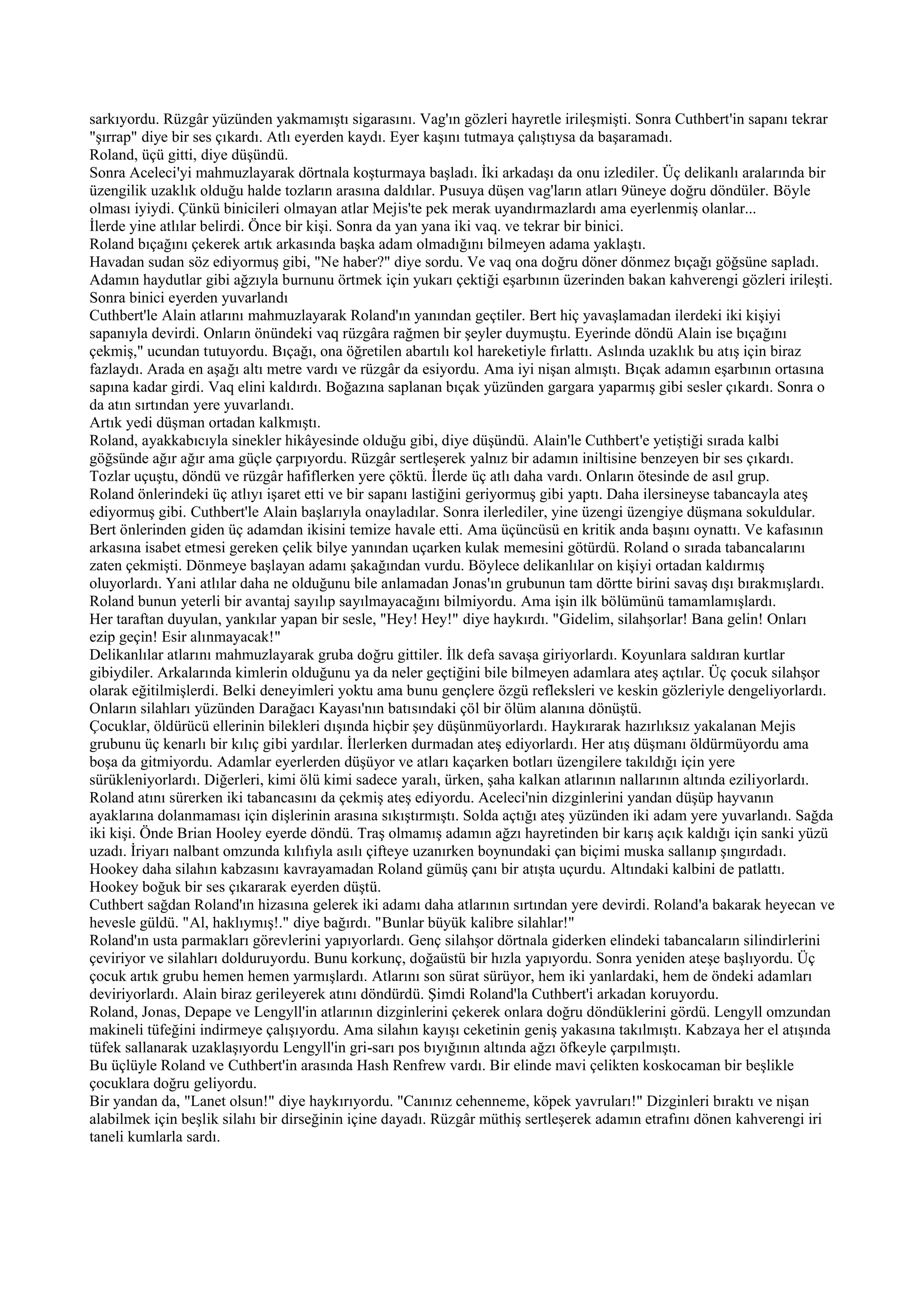 sarkıyordu. Rüzgâr yüzünden yakmamıştı sigarasını. Vag'ın gözleri hayretle irileşmişti. Sonra Cuthbert'in sapanı tekrar
"şırrap" diye bir ses çıkardı. Atlı eyerden kaydı. Eyer kaşını tutmaya çalıştıysa da başaramadı.
Roland, üçü gitti, diye düşündü.
Sonra Aceleci'yi mahmuzlayarak dörtnala koşturmaya başladı. İki arkadaşı da onu izlediler. Üç delikanlı aralarında bir
üzengilik uzaklık olduğu halde tozların arasına daldılar. Pusuya düşen vag'ların atları 9üneye doğru döndüler. Böyle
olması iyiydi. Çünkü binicileri olmayan atlar Mejis'te pek merak uyandırmazlardı ama eyerlenmiş olanlar...
İlerde yine atlılar belirdi. Önce bir kişi. Sonra da yan yana iki vaq. ve tekrar bir binici.
Roland bıçağını çekerek artık arkasında başka adam olmadığını bilmeyen adama yaklaştı.
Havadan sudan söz ediyormuş gibi, "Ne haber?" diye sordu. Ve vaq ona doğru döner dönmez bıçağı göğsüne sapladı.
Adamın haydutlar gibi ağzıyla burnunu örtmek için yukarı çektiği eşarbının üzerinden bakan kahverengi gözleri irileşti.
Sonra binici eyerden yuvarlandı
Cuthbert'le Alain atlarını mahmuzlayarak Roland'ın yanından geçtiler. Bert hiç yavaşlamadan ilerdeki iki kişiyi
sapanıyla devirdi. Onların önündeki vaq rüzgâra rağmen bir şeyler duymuştu. Eyerinde döndü Alain ise bıçağını
çekmiş," ucundan tutuyordu. Bıçağı, ona öğretilen abartılı kol hareketiyle fırlattı. Aslında uzaklık bu atış için biraz
fazlaydı. Arada en aşağı altı metre vardı ve rüzgâr da esiyordu. Ama iyi nişan almıştı. Bıçak adamın eşarbının ortasına
sapına kadar girdi. Vaq elini kaldırdı. Boğazına saplanan bıçak yüzünden gargara yaparmış gibi sesler çıkardı. Sonra o
da atın sırtından yere yuvarlandı.
Artık yedi düşman ortadan kalkmıştı.
Roland, ayakkabıcıyla sinekler hikâyesinde olduğu gibi, diye düşündü. Alain'le Cuthbert'e yetiştiği sırada kalbi
göğsünde ağır ağır ama güçle çarpıyordu. Rüzgâr sertleşerek yalnız bir adamın iniltisine benzeyen bir ses çıkardı.
Tozlar uçuştu, döndü ve rüzgâr hafiflerken yere çöktü. İlerde üç atlı daha vardı. Onların ötesinde de asıl grup.
Roland önlerindeki üç atlıyı işaret etti ve bir sapanı lastiğini geriyormuş gibi yaptı. Daha ilersineyse tabancayla ateş
ediyormuş gibi. Cuthbert'le Alain başlarıyla onayladılar. Sonra ilerlediler, yine üzengi üzengiye düşmana sokuldular.
Bert önlerinden giden üç adamdan ikisini temize havale etti. Ama üçüncüsü en kritik anda başını oynattı. Ve kafasının
arkasına isabet etmesi gereken çelik bilye yanından uçarken kulak memesini götürdü. Roland o sırada tabancalarını
zaten çekmişti. Dönmeye başlayan adamı şakağından vurdu. Böylece delikanlılar on kişiyi ortadan kaldırmış
oluyorlardı. Yani atlılar daha ne olduğunu bile anlamadan Jonas'ın grubunun tam dörtte birini savaş dışı bırakmışlardı.
Roland bunun yeterli bir avantaj sayılıp sayılmayacağını bilmiyordu. Ama işin ilk bölümünü tamamlamışlardı.
Her taraftan duyulan, yankılar yapan bir sesle, "Hey! Hey!" diye haykırdı. "Gidelim, silahşorlar! Bana gelin! Onları
ezip geçin! Esir alınmayacak!"
Delikanlılar atlarını mahmuzlayarak gruba doğru gittiler. İlk defa savaşa giriyorlardı. Koyunlara saldıran kurtlar
gibiydiler. Arkalarında kimlerin olduğunu ya da neler geçtiğini bile bilmeyen adamlara ateş açtılar. Üç çocuk silahşor
olarak eğitilmişlerdi. Belki deneyimleri yoktu ama bunu gençlere özgü refleksleri ve keskin gözleriyle dengeliyorlardı.
Onların silahları yüzünden Darağacı Kayası'nın batısındaki çöl bir ölüm alanına dönüştü.
Çocuklar, öldürücü ellerinin bilekleri dışında hiçbir şey düşünmüyorlardı. Haykırarak hazırlıksız yakalanan Mejis
grubunu üç kenarlı bir kılıç gibi yardılar. İlerlerken durmadan ateş ediyorlardı. Her atış düşmanı öldürmüyordu ama
boşa da gitmiyordu. Adamlar eyerlerden düşüyor ve atları kaçarken botları üzengilere takıldığı için yere
sürükleniyorlardı. Diğerleri, kimi ölü kimi sadece yaralı, ürken, şaha kalkan atlarının nallarının altında eziliyorlardı.
Roland atını sürerken iki tabancasını da çekmiş ateş ediyordu. Aceleci'nin dizginlerini yandan düşüp hayvanın
ayaklarına dolanmaması için dişlerinin arasına sıkıştırmıştı. Solda açtığı ateş yüzünden iki adam yere yuvarlandı. Sağda
iki kişi. Önde Brian Hooley eyerde döndü. Traş olmamış adamın ağzı hayretinden bir karış açık kaldığı için sanki yüzü
uzadı. İriyarı nalbant omzunda kılıfıyla asılı çifteye uzanırken boynundaki çan biçimi muska sallanıp şıngırdadı.
Hookey daha silahın kabzasını kavrayamadan Roland gümüş çanı bir atışta uçurdu. Altındaki kalbini de patlattı.
Hookey boğuk bir ses çıkararak eyerden düştü.
Cuthbert sağdan Roland'ın hizasına gelerek iki adamı daha atlarının sırtından yere devirdi. Roland'a bakarak heyecan ve
hevesle güldü. "Al, haklıymış!." diye bağırdı. "Bunlar büyük kalibre silahlar!"
Roland'ın usta parmakları görevlerini yapıyorlardı. Genç silahşor dörtnala giderken elindeki tabancaların silindirlerini
çeviriyor ve silahları dolduruyordu. Bunu korkunç, doğaüstü bir hızla yapıyordu. Sonra yeniden ateşe başlıyordu. Üç
çocuk artık grubu hemen hemen yarmışlardı. Atlarını son sürat sürüyor, hem iki yanlardaki, hem de öndeki adamları
deviriyorlardı. Alain biraz gerileyerek atını döndürdü. Şimdi Roland'la Cuthbert'i arkadan koruyordu.
Roland, Jonas, Depape ve Lengyll'in atlarının dizginlerini çekerek onlara doğru döndüklerini gördü. Lengyll omzundan
makineli tüfeğini indirmeye çalışıyordu. Ama silahın kayışı ceketinin geniş yakasına takılmıştı. Kabzaya her el atışında
tüfek sallanarak uzaklaşıyordu Lengyll'in gri-sarı pos bıyığının altında ağzı öfkeyle çarpılmıştı.
Bu üçlüyle Roland ve Cuthbert'in arasında Hash Renfrew vardı. Bir elinde mavi çelikten koskocaman bir beşlikle
çocuklara doğru geliyordu.
Bir yandan da, "Lanet olsun!" diye haykırıyordu. "Canınız cehenneme, köpek yavruları!" Dizginleri bıraktı ve nişan
alabilmek için beşlik silahı bir dirseğinin içine dayadı. Rüzgâr müthiş sertleşerek adamın etrafını dönen kahverengi iri
taneli kumlarla sardı.
 