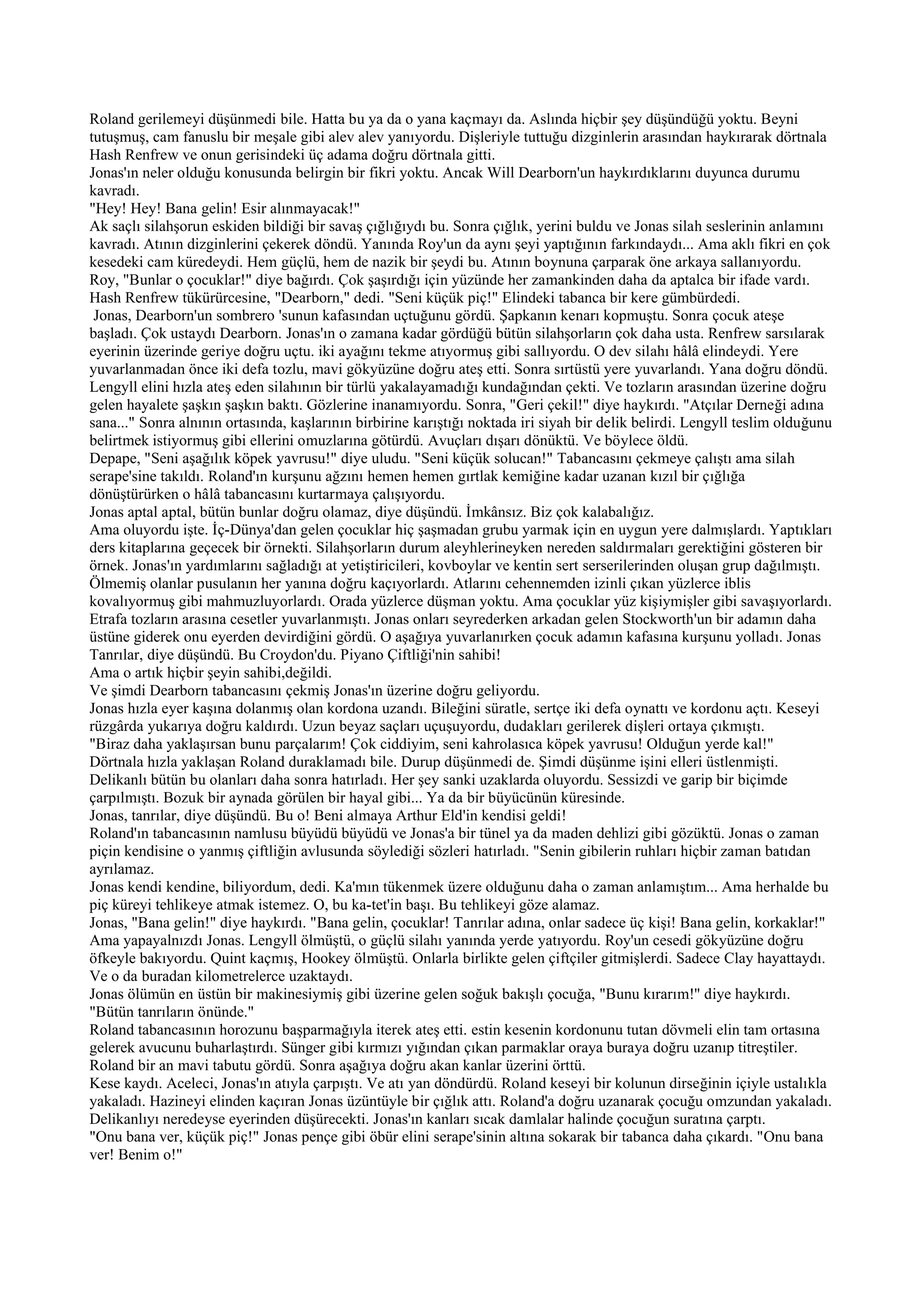 Roland gerilemeyi düşünmedi bile. Hatta bu ya da o yana kaçmayı da. Aslında hiçbir şey düşündüğü yoktu. Beyni
tutuşmuş, cam fanuslu bir meşale gibi alev alev yanıyordu. Dişleriyle tuttuğu dizginlerin arasından haykırarak dörtnala
Hash Renfrew ve onun gerisindeki üç adama doğru dörtnala gitti.
Jonas'ın neler olduğu konusunda belirgin bir fikri yoktu. Ancak Will Dearborn'un haykırdıklarını duyunca durumu
kavradı.
"Hey! Hey! Bana gelin! Esir alınmayacak!"
Ak saçlı silahşorun eskiden bildiği bir savaş çığlığıydı bu. Sonra çığlık, yerini buldu ve Jonas silah seslerinin anlamını
kavradı. Atının dizginlerini çekerek döndü. Yanında Roy'un da aynı şeyi yaptığının farkındaydı... Ama aklı fikri en çok
kesedeki cam küredeydi. Hem güçlü, hem de nazik bir şeydi bu. Atının boynuna çarparak öne arkaya sallanıyordu.
Roy, "Bunlar o çocuklar!" diye bağırdı. Çok şaşırdığı için yüzünde her zamankinden daha da aptalca bir ifade vardı.
Hash Renfrew tükürürcesine, "Dearborn," dedi. "Seni küçük piç!" Elindeki tabanca bir kere gümbürdedi.
 Jonas, Dearborn'un sombrero 'sunun kafasından uçtuğunu gördü. Şapkanın kenarı kopmuştu. Sonra çocuk ateşe
başladı. Çok ustaydı Dearborn. Jonas'ın o zamana kadar gördüğü bütün silahşorların çok daha usta. Renfrew sarsılarak
eyerinin üzerinde geriye doğru uçtu. iki ayağını tekme atıyormuş gibi sallıyordu. O dev silahı hâlâ elindeydi. Yere
yuvarlanmadan önce iki defa tozlu, mavi gökyüzüne doğru ateş etti. Sonra sırtüstü yere yuvarlandı. Yana doğru döndü.
Lengyll elini hızla ateş eden silahının bir türlü yakalayamadığı kundağından çekti. Ve tozların arasından üzerine doğru
gelen hayalete şaşkın şaşkın baktı. Gözlerine inanamıyordu. Sonra, "Geri çekil!" diye haykırdı. "Atçılar Derneği adına
sana..." Sonra alnının ortasında, kaşlarının birbirine karıştığı noktada iri siyah bir delik belirdi. Lengyll teslim olduğunu
belirtmek istiyormuş gibi ellerini omuzlarına götürdü. Avuçları dışarı dönüktü. Ve böylece öldü.
Depape, "Seni aşağılık köpek yavrusu!" diye uludu. "Seni küçük solucan!" Tabancasını çekmeye çalıştı ama silah
serape'sine takıldı. Roland'ın kurşunu ağzını hemen hemen gırtlak kemiğine kadar uzanan kızıl bir çığlığa
dönüştürürken o hâlâ tabancasını kurtarmaya çalışıyordu.
Jonas aptal aptal, bütün bunlar doğru olamaz, diye düşündü. İmkânsız. Biz çok kalabalığız.
Ama oluyordu işte. İç-Dünya'dan gelen çocuklar hiç şaşmadan grubu yarmak için en uygun yere dalmışlardı. Yaptıkları
ders kitaplarına geçecek bir örnekti. Silahşorların durum aleyhlerineyken nereden saldırmaları gerektiğini gösteren bir
örnek. Jonas'ın yardımlarını sağladığı at yetiştiricileri, kovboylar ve kentin sert serserilerinden oluşan grup dağılmıştı.
Ölmemiş olanlar pusulanın her yanına doğru kaçıyorlardı. Atlarını cehennemden izinli çıkan yüzlerce iblis
kovalıyormuş gibi mahmuzluyorlardı. Orada yüzlerce düşman yoktu. Ama çocuklar yüz kişiymişler gibi savaşıyorlardı.
Etrafa tozların arasına cesetler yuvarlanmıştı. Jonas onları seyrederken arkadan gelen Stockworth'un bir adamın daha
üstüne giderek onu eyerden devirdiğini gördü. O aşağıya yuvarlanırken çocuk adamın kafasına kurşunu yolladı. Jonas
Tanrılar, diye düşündü. Bu Croydon'du. Piyano Çiftliği'nin sahibi!
Ama o artık hiçbir şeyin sahibi,değildi.
Ve şimdi Dearborn tabancasını çekmiş Jonas'ın üzerine doğru geliyordu.
Jonas hızla eyer kaşına dolanmış olan kordona uzandı. Bileğini süratle, sertçe iki defa oynattı ve kordonu açtı. Keseyi
rüzgârda yukarıya doğru kaldırdı. Uzun beyaz saçları uçuşuyordu, dudakları gerilerek dişleri ortaya çıkmıştı.
"Biraz daha yaklaşırsan bunu parçalarım! Çok ciddiyim, seni kahrolasıca köpek yavrusu! Olduğun yerde kal!"
Dörtnala hızla yaklaşan Roland duraklamadı bile. Durup düşünmedi de. Şimdi düşünme işini elleri üstlenmişti.
Delikanlı bütün bu olanları daha sonra hatırladı. Her şey sanki uzaklarda oluyordu. Sessizdi ve garip bir biçimde
çarpılmıştı. Bozuk bir aynada görülen bir hayal gibi... Ya da bir büyücünün küresinde.
Jonas, tanrılar, diye düşündü. Bu o! Beni almaya Arthur Eld'in kendisi geldi!
Roland'ın tabancasının namlusu büyüdü büyüdü ve Jonas'a bir tünel ya da maden dehlizi gibi gözüktü. Jonas o zaman
piçin kendisine o yanmış çiftliğin avlusunda söylediği sözleri hatırladı. "Senin gibilerin ruhları hiçbir zaman batıdan
ayrılamaz.
Jonas kendi kendine, biliyordum, dedi. Ka'mın tükenmek üzere olduğunu daha o zaman anlamıştım... Ama herhalde bu
piç küreyi tehlikeye atmak istemez. O, bu ka-tet'in başı. Bu tehlikeyi göze alamaz.
Jonas, "Bana gelin!" diye haykırdı. "Bana gelin, çocuklar! Tanrılar adına, onlar sadece üç kişi! Bana gelin, korkaklar!"
Ama yapayalnızdı Jonas. Lengyll ölmüştü, o güçlü silahı yanında yerde yatıyordu. Roy'un cesedi gökyüzüne doğru
öfkeyle bakıyordu. Quint kaçmış, Hookey ölmüştü. Onlarla birlikte gelen çiftçiler gitmişlerdi. Sadece Clay hayattaydı.
Ve o da buradan kilometrelerce uzaktaydı.
Jonas ölümün en üstün bir makinesiymiş gibi üzerine gelen soğuk bakışlı çocuğa, "Bunu kırarım!" diye haykırdı.
"Bütün tanrıların önünde."
Roland tabancasının horozunu başparmağıyla iterek ateş etti. estin kesenin kordonunu tutan dövmeli elin tam ortasına
gelerek avucunu buharlaştırdı. Sünger gibi kırmızı yığından çıkan parmaklar oraya buraya doğru uzanıp titreştiler.
Roland bir an mavi tabutu gördü. Sonra aşağıya doğru akan kanlar üzerini örttü.
Kese kaydı. Aceleci, Jonas'ın atıyla çarpıştı. Ve atı yan döndürdü. Roland keseyi bir kolunun dirseğinin içiyle ustalıkla
yakaladı. Hazineyi elinden kaçıran Jonas üzüntüyle bir çığlık attı. Roland'a doğru uzanarak çocuğu omzundan yakaladı.
Delikanlıyı neredeyse eyerinden düşürecekti. Jonas'ın kanları sıcak damlalar halinde çocuğun suratına çarptı.
"Onu bana ver, küçük piç!" Jonas pençe gibi öbür elini serape'sinin altına sokarak bir tabanca daha çıkardı. "Onu bana
ver! Benim o!"
 