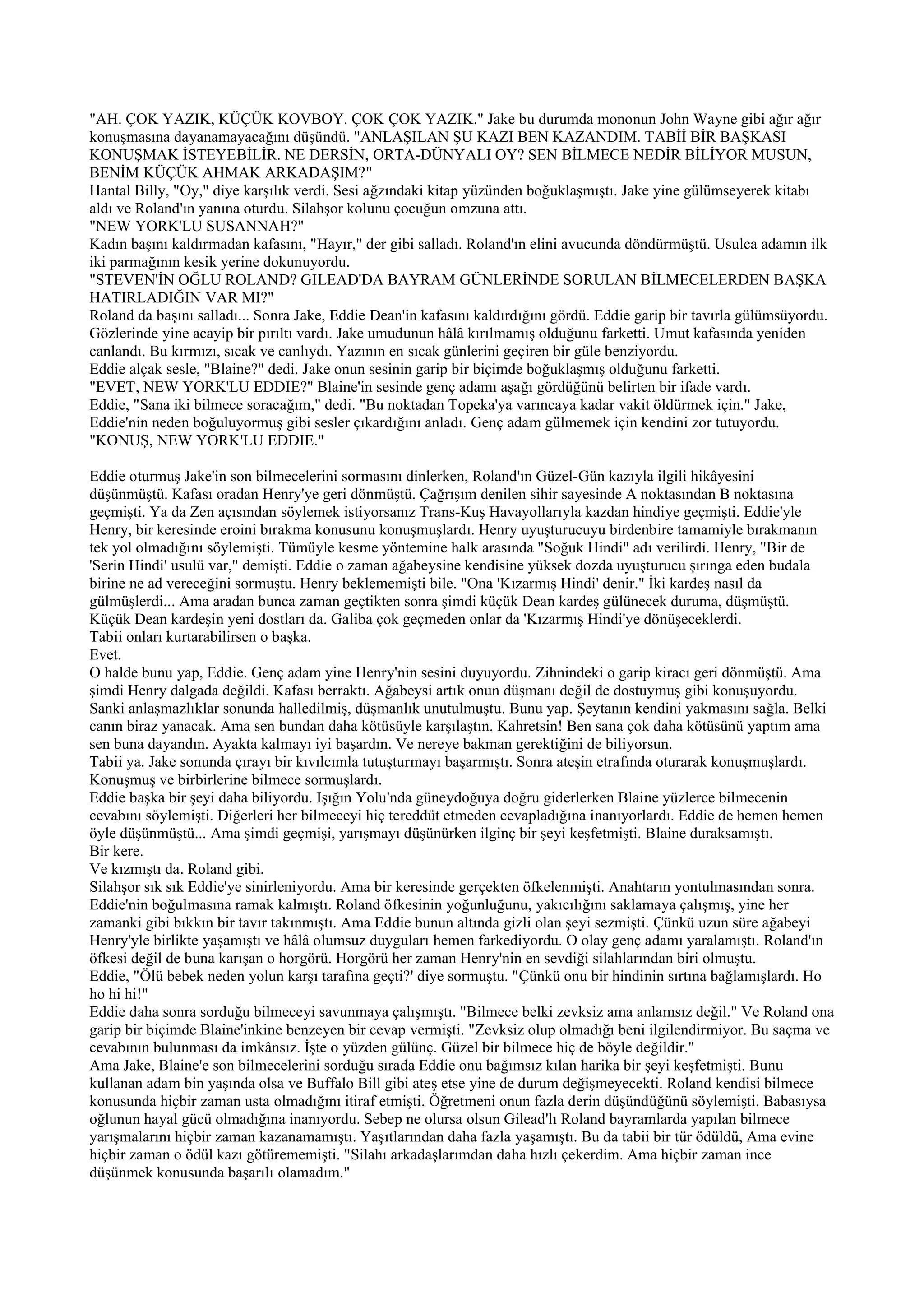 "AH. ÇOK YAZIK, KÜÇÜK KOVBOY. ÇOK ÇOK YAZIK." Jake bu durumda mononun John Wayne gibi ağır ağır
konuşmasına dayanamayacağını düşündü. "ANLAŞILAN ŞU KAZI BEN KAZANDIM. TABİİ BİR BAŞKASI
KONUŞMAK İSTEYEBİLİR. NE DERSİN, ORTA-DÜNYALI OY? SEN BİLMECE NEDİR BİLİYOR MUSUN,
BENİM KÜÇÜK AHMAK ARKADAŞIM?"
Hantal Billy, "Oy," diye karşılık verdi. Sesi ağzındaki kitap yüzünden boğuklaşmıştı. Jake yine gülümseyerek kitabı
aldı ve Roland'ın yanına oturdu. Silahşor kolunu çocuğun omzuna attı.
"NEW YORK'LU SUSANNAH?"
Kadın başını kaldırmadan kafasını, "Hayır," der gibi salladı. Roland'ın elini avucunda döndürmüştü. Usulca adamın ilk
iki parmağının kesik yerine dokunuyordu.
"STEVEN'İN OĞLU ROLAND? GILEAD'DA BAYRAM GÜNLERİNDE SORULAN BİLMECELERDEN BAŞKA
HATIRLADIĞIN VAR MI?"
Roland da başını salladı... Sonra Jake, Eddie Dean'in kafasını kaldırdığını gördü. Eddie garip bir tavırla gülümsüyordu.
Gözlerinde yine acayip bir pırıltı vardı. Jake umudunun hâlâ kırılmamış olduğunu farketti. Umut kafasında yeniden
canlandı. Bu kırmızı, sıcak ve canlıydı. Yazının en sıcak günlerini geçiren bir güle benziyordu.
Eddie alçak sesle, "Blaine?" dedi. Jake onun sesinin garip bir biçimde boğuklaşmış olduğunu farketti.
"EVET, NEW YORK'LU EDDIE?" Blaine'in sesinde genç adamı aşağı gördüğünü belirten bir ifade vardı.
Eddie, "Sana iki bilmece soracağım," dedi. "Bu noktadan Topeka'ya varıncaya kadar vakit öldürmek için." Jake,
Eddie'nin neden boğuluyormuş gibi sesler çıkardığını anladı. Genç adam gülmemek için kendini zor tutuyordu.
"KONUŞ, NEW YORK'LU EDDIE."

Eddie oturmuş Jake'in son bilmecelerini sormasını dinlerken, Roland'ın Güzel-Gün kazıyla ilgili hikâyesini
düşünmüştü. Kafası oradan Henry'ye geri dönmüştü. Çağrışım denilen sihir sayesinde A noktasından B noktasına
geçmişti. Ya da Zen açısından söylemek istiyorsanız Trans-Kuş Havayollarıyla kazdan hindiye geçmişti. Eddie'yle
Henry, bir keresinde eroini bırakma konusunu konuşmuşlardı. Henry uyuşturucuyu birdenbire tamamiyle bırakmanın
tek yol olmadığını söylemişti. Tümüyle kesme yöntemine halk arasında "Soğuk Hindi" adı verilirdi. Henry, "Bir de
'Serin Hindi' usulü var," demişti. Eddie o zaman ağabeysine kendisine yüksek dozda uyuşturucu şırınga eden budala
birine ne ad vereceğini sormuştu. Henry beklememişti bile. "Ona 'Kızarmış Hindi' denir." İki kardeş nasıl da
gülmüşlerdi... Ama aradan bunca zaman geçtikten sonra şimdi küçük Dean kardeş gülünecek duruma, düşmüştü.
Küçük Dean kardeşin yeni dostları da. Galiba çok geçmeden onlar da 'Kızarmış Hindi'ye dönüşeceklerdi.
Tabii onları kurtarabilirsen o başka.
Evet.
O halde bunu yap, Eddie. Genç adam yine Henry'nin sesini duyuyordu. Zihnindeki o garip kiracı geri dönmüştü. Ama
şimdi Henry dalgada değildi. Kafası berraktı. Ağabeysi artık onun düşmanı değil de dostuymuş gibi konuşuyordu.
Sanki anlaşmazlıklar sonunda halledilmiş, düşmanlık unutulmuştu. Bunu yap. Şeytanın kendini yakmasını sağla. Belki
canın biraz yanacak. Ama sen bundan daha kötüsüyle karşılaştın. Kahretsin! Ben sana çok daha kötüsünü yaptım ama
sen buna dayandın. Ayakta kalmayı iyi başardın. Ve nereye bakman gerektiğini de biliyorsun.
Tabii ya. Jake sonunda çırayı bir kıvılcımla tutuşturmayı başarmıştı. Sonra ateşin etrafında oturarak konuşmuşlardı.
Konuşmuş ve birbirlerine bilmece sormuşlardı.
Eddie başka bir şeyi daha biliyordu. Işığın Yolu'nda güneydoğuya doğru giderlerken Blaine yüzlerce bilmecenin
cevabını söylemişti. Diğerleri her bilmeceyi hiç tereddüt etmeden cevapladığına inanıyorlardı. Eddie de hemen hemen
öyle düşünmüştü... Ama şimdi geçmişi, yarışmayı düşünürken ilginç bir şeyi keşfetmişti. Blaine duraksamıştı.
Bir kere.
Ve kızmıştı da. Roland gibi.
Silahşor sık sık Eddie'ye sinirleniyordu. Ama bir keresinde gerçekten öfkelenmişti. Anahtarın yontulmasından sonra.
Eddie'nin boğulmasına ramak kalmıştı. Roland öfkesinin yoğunluğunu, yakıcılığını saklamaya çalışmış, yine her
zamanki gibi bıkkın bir tavır takınmıştı. Ama Eddie bunun altında gizli olan şeyi sezmişti. Çünkü uzun süre ağabeyi
Henry'yle birlikte yaşamıştı ve hâlâ olumsuz duyguları hemen farkediyordu. O olay genç adamı yaralamıştı. Roland'ın
öfkesi değil de buna karışan o horgörü. Horgörü her zaman Henry'nin en sevdiği silahlarından biri olmuştu.
Eddie, "Ölü bebek neden yolun karşı tarafına geçti?' diye sormuştu. "Çünkü onu bir hindinin sırtına bağlamışlardı. Ho
ho hi hi!"
Eddie daha sonra sorduğu bilmeceyi savunmaya çalışmıştı. "Bilmece belki zevksiz ama anlamsız değil." Ve Roland ona
garip bir biçimde Blaine'inkine benzeyen bir cevap vermişti. "Zevksiz olup olmadığı beni ilgilendirmiyor. Bu saçma ve
cevabının bulunması da imkânsız. İşte o yüzden gülünç. Güzel bir bilmece hiç de böyle değildir."
Ama Jake, Blaine'e son bilmecelerini sorduğu sırada Eddie onu bağımsız kılan harika bir şeyi keşfetmişti. Bunu
kullanan adam bin yaşında olsa ve Buffalo Bill gibi ateş etse yine de durum değişmeyecekti. Roland kendisi bilmece
konusunda hiçbir zaman usta olmadığını itiraf etmişti. Öğretmeni onun fazla derin düşündüğünü söylemişti. Babasıysa
oğlunun hayal gücü olmadığına inanıyordu. Sebep ne olursa olsun Gilead'lı Roland bayramlarda yapılan bilmece
yarışmalarını hiçbir zaman kazanamamıştı. Yaşıtlarından daha fazla yaşamıştı. Bu da tabii bir tür ödüldü, Ama evine
hiçbir zaman o ödül kazı götürememişti. "Silahı arkadaşlarımdan daha hızlı çekerdim. Ama hiçbir zaman ince
düşünmek konusunda başarılı olamadım."
 