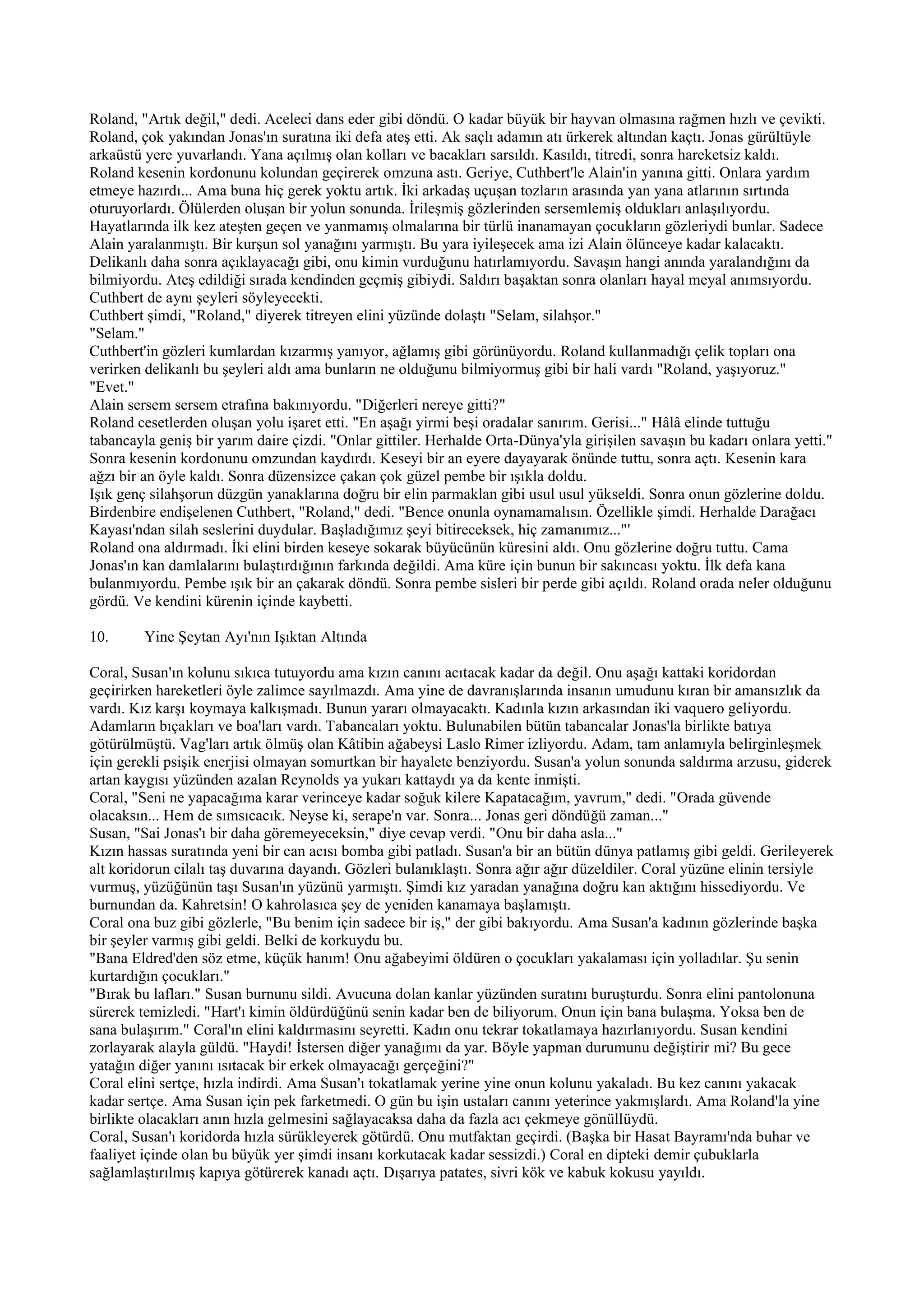Roland, "Artık değil," dedi. Aceleci dans eder gibi döndü. O kadar büyük bir hayvan olmasına rağmen hızlı ve çevikti.
Roland, çok yakından Jonas'ın suratına iki defa ateş etti. Ak saçlı adamın atı ürkerek altından kaçtı. Jonas gürültüyle
arkaüstü yere yuvarlandı. Yana açılmış olan kolları ve bacakları sarsıldı. Kasıldı, titredi, sonra hareketsiz kaldı.
Roland kesenin kordonunu kolundan geçirerek omzuna astı. Geriye, Cuthbert'le Alain'in yanına gitti. Onlara yardım
etmeye hazırdı... Ama buna hiç gerek yoktu artık. İki arkadaş uçuşan tozların arasında yan yana atlarının sırtında
oturuyorlardı. Ölülerden oluşan bir yolun sonunda. İrileşmiş gözlerinden sersemlemiş oldukları anlaşılıyordu.
Hayatlarında ilk kez ateşten geçen ve yanmamış olmalarına bir türlü inanamayan çocukların gözleriydi bunlar. Sadece
Alain yaralanmıştı. Bir kurşun sol yanağını yarmıştı. Bu yara iyileşecek ama izi Alain ölünceye kadar kalacaktı.
Delikanlı daha sonra açıklayacağı gibi, onu kimin vurduğunu hatırlamıyordu. Savaşın hangi anında yaralandığını da
bilmiyordu. Ateş edildiği sırada kendinden geçmiş gibiydi. Saldırı başaktan sonra olanları hayal meyal anımsıyordu.
Cuthbert de aynı şeyleri söyleyecekti.
Cuthbert şimdi, "Roland," diyerek titreyen elini yüzünde dolaştı "Selam, silahşor."
"Selam."
Cuthbert'in gözleri kumlardan kızarmış yanıyor, ağlamış gibi görünüyordu. Roland kullanmadığı çelik topları ona
verirken delikanlı bu şeyleri aldı ama bunların ne olduğunu bilmiyormuş gibi bir hali vardı "Roland, yaşıyoruz."
"Evet."
Alain sersem sersem etrafına bakınıyordu. "Diğerleri nereye gitti?"
Roland cesetlerden oluşan yolu işaret etti. "En aşağı yirmi beşi oradalar sanırım. Gerisi..." Hâlâ elinde tuttuğu
tabancayla geniş bir yarım daire çizdi. "Onlar gittiler. Herhalde Orta-Dünya'yla girişilen savaşın bu kadarı onlara yetti."
Sonra kesenin kordonunu omzundan kaydırdı. Keseyi bir an eyere dayayarak önünde tuttu, sonra açtı. Kesenin kara
ağzı bir an öyle kaldı. Sonra düzensizce çakan çok güzel pembe bir ışıkla doldu.
Işık genç silahşorun düzgün yanaklarına doğru bir elin parmaklan gibi usul usul yükseldi. Sonra onun gözlerine doldu.
Birdenbire endişelenen Cuthbert, "Roland," dedi. "Bence onunla oynamamalısın. Özellikle şimdi. Herhalde Darağacı
Kayası'ndan silah seslerini duydular. Başladığımız şeyi bitireceksek, hiç zamanımız..."'
Roland ona aldırmadı. İki elini birden keseye sokarak büyücünün küresini aldı. Onu gözlerine doğru tuttu. Cama
Jonas'ın kan damlalarını bulaştırdığının farkında değildi. Ama küre için bunun bir sakıncası yoktu. İlk defa kana
bulanmıyordu. Pembe ışık bir an çakarak döndü. Sonra pembe sisleri bir perde gibi açıldı. Roland orada neler olduğunu
gördü. Ve kendini kürenin içinde kaybetti.

10.      Yine Şeytan Ayı'nın Işıktan Altında

Coral, Susan'ın kolunu sıkıca tutuyordu ama kızın canını acıtacak kadar da değil. Onu aşağı kattaki koridordan
geçirirken hareketleri öyle zalimce sayılmazdı. Ama yine de davranışlarında insanın umudunu kıran bir amansızlık da
vardı. Kız karşı koymaya kalkışmadı. Bunun yararı olmayacaktı. Kadınla kızın arkasından iki vaquero geliyordu.
Adamların bıçakları ve boa'ları vardı. Tabancaları yoktu. Bulunabilen bütün tabancalar Jonas'la birlikte batıya
götürülmüştü. Vag'ları artık ölmüş olan Kâtibin ağabeysi Laslo Rimer izliyordu. Adam, tam anlamıyla belirginleşmek
için gerekli psişik enerjisi olmayan somurtkan bir hayalete benziyordu. Susan'a yolun sonunda saldırma arzusu, giderek
artan kaygısı yüzünden azalan Reynolds ya yukarı kattaydı ya da kente inmişti.
Coral, "Seni ne yapacağıma karar verinceye kadar soğuk kilere Kapatacağım, yavrum," dedi. "Orada güvende
olacaksın... Hem de sımsıcacık. Neyse ki, serape'n var. Sonra... Jonas geri döndüğü zaman..."
Susan, "Sai Jonas'ı bir daha göremeyeceksin," diye cevap verdi. "Onu bir daha asla..."
Kızın hassas suratında yeni bir can acısı bomba gibi patladı. Susan'a bir an bütün dünya patlamış gibi geldi. Gerileyerek
alt koridorun cilalı taş duvarına dayandı. Gözleri bulanıklaştı. Sonra ağır ağır düzeldiler. Coral yüzüne elinin tersiyle
vurmuş, yüzüğünün taşı Susan'ın yüzünü yarmıştı. Şimdi kız yaradan yanağına doğru kan aktığını hissediyordu. Ve
burnundan da. Kahretsin! O kahrolasıca şey de yeniden kanamaya başlamıştı.
Coral ona buz gibi gözlerle, "Bu benim için sadece bir iş," der gibi bakıyordu. Ama Susan'a kadının gözlerinde başka
bir şeyler varmış gibi geldi. Belki de korkuydu bu.
"Bana Eldred'den söz etme, küçük hanım! Onu ağabeyimi öldüren o çocukları yakalaması için yolladılar. Şu senin
kurtardığın çocukları."
"Bırak bu lafları." Susan burnunu sildi. Avucuna dolan kanlar yüzünden suratını buruşturdu. Sonra elini pantolonuna
sürerek temizledi. "Hart'ı kimin öldürdüğünü senin kadar ben de biliyorum. Onun için bana bulaşma. Yoksa ben de
sana bulaşırım." Coral'ın elini kaldırmasını seyretti. Kadın onu tekrar tokatlamaya hazırlanıyordu. Susan kendini
zorlayarak alayla güldü. "Haydi! İstersen diğer yanağımı da yar. Böyle yapman durumunu değiştirir mi? Bu gece
yatağın diğer yanını ısıtacak bir erkek olmayacağı gerçeğini?"
Coral elini sertçe, hızla indirdi. Ama Susan'ı tokatlamak yerine yine onun kolunu yakaladı. Bu kez canını yakacak
kadar sertçe. Ama Susan için pek farketmedi. O gün bu işin ustaları canını yeterince yakmışlardı. Ama Roland'la yine
birlikte olacakları anın hızla gelmesini sağlayacaksa daha da fazla acı çekmeye gönüllüydü.
Coral, Susan'ı koridorda hızla sürükleyerek götürdü. Onu mutfaktan geçirdi. (Başka bir Hasat Bayramı'nda buhar ve
faaliyet içinde olan bu büyük yer şimdi insanı korkutacak kadar sessizdi.) Coral en dipteki demir çubuklarla
sağlamlaştırılmış kapıya götürerek kanadı açtı. Dışarıya patates, sivri kök ve kabuk kokusu yayıldı.
 