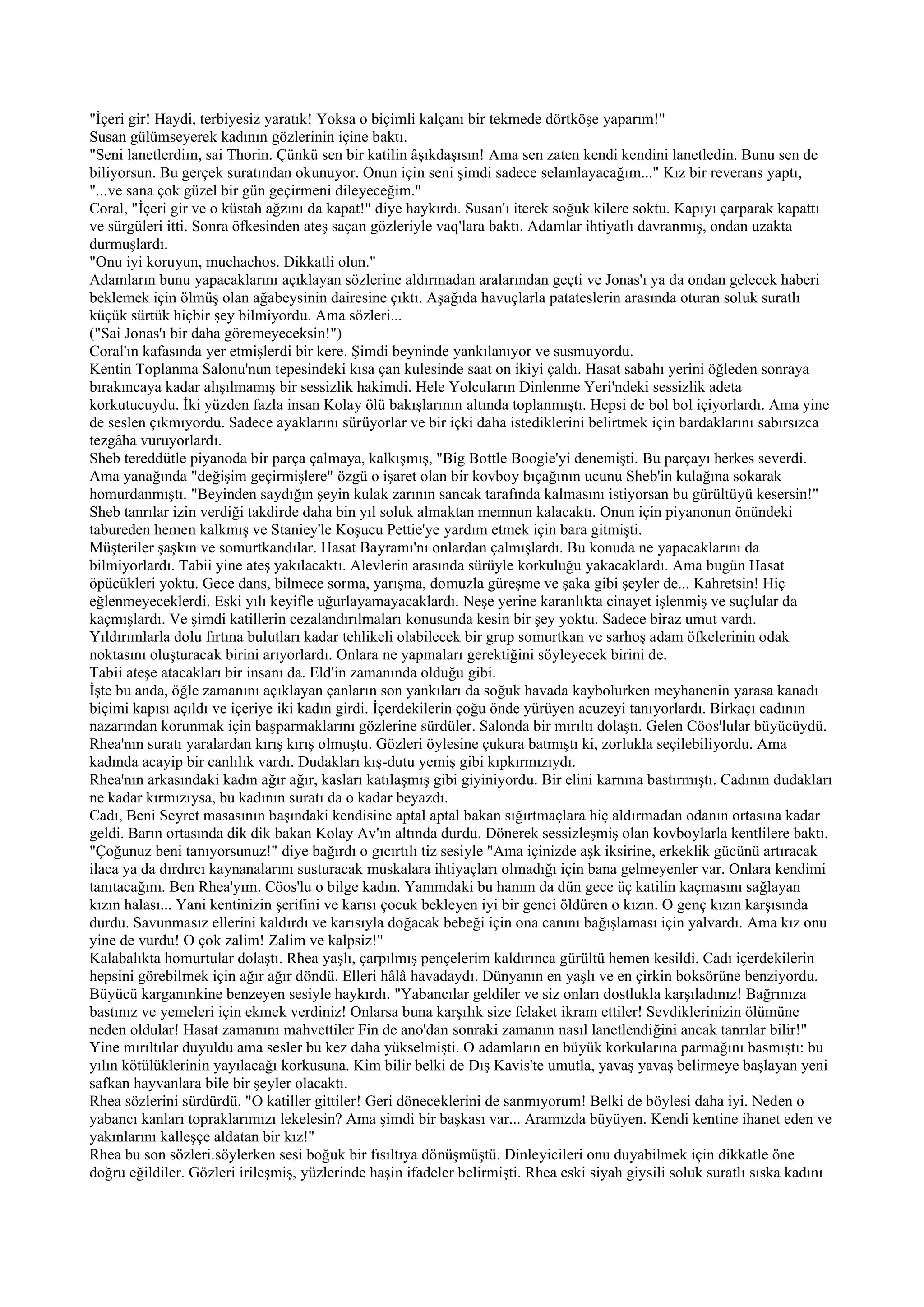 "İçeri gir! Haydi, terbiyesiz yaratık! Yoksa o biçimli kalçanı bir tekmede dörtköşe yaparım!"
Susan gülümseyerek kadının gözlerinin içine baktı.
"Seni lanetlerdim, sai Thorin. Çünkü sen bir katilin âşıkdaşısın! Ama sen zaten kendi kendini lanetledin. Bunu sen de
biliyorsun. Bu gerçek suratından okunuyor. Onun için seni şimdi sadece selamlayacağım..." Kız bir reverans yaptı,
"...ve sana çok güzel bir gün geçirmeni dileyeceğim."
Coral, "İçeri gir ve o küstah ağzını da kapat!" diye haykırdı. Susan'ı iterek soğuk kilere soktu. Kapıyı çarparak kapattı
ve sürgüleri itti. Sonra öfkesinden ateş saçan gözleriyle vaq'lara baktı. Adamlar ihtiyatlı davranmış, ondan uzakta
durmuşlardı.
"Onu iyi koruyun, muchachos. Dikkatli olun."
Adamların bunu yapacaklarını açıklayan sözlerine aldırmadan aralarından geçti ve Jonas'ı ya da ondan gelecek haberi
beklemek için ölmüş olan ağabeysinin dairesine çıktı. Aşağıda havuçlarla patateslerin arasında oturan soluk suratlı
küçük sürtük hiçbir şey bilmiyordu. Ama sözleri...
("Sai Jonas'ı bir daha göremeyeceksin!")
Coral'ın kafasında yer etmişlerdi bir kere. Şimdi beyninde yankılanıyor ve susmuyordu.
Kentin Toplanma Salonu'nun tepesindeki kısa çan kulesinde saat on ikiyi çaldı. Hasat sabahı yerini öğleden sonraya
bırakıncaya kadar alışılmamış bir sessizlik hakimdi. Hele Yolcuların Dinlenme Yeri'ndeki sessizlik adeta
korkutucuydu. İki yüzden fazla insan Kolay ölü bakışlarının altında toplanmıştı. Hepsi de bol bol içiyorlardı. Ama yine
de seslen çıkmıyordu. Sadece ayaklarını sürüyorlar ve bir içki daha istediklerini belirtmek için bardaklarını sabırsızca
tezgâha vuruyorlardı.
Sheb tereddütle piyanoda bir parça çalmaya, kalkışmış, "Big Bottle Boogie'yi denemişti. Bu parçayı herkes severdi.
Ama yanağında "değişim geçirmişlere" özgü o işaret olan bir kovboy bıçağının ucunu Sheb'in kulağına sokarak
homurdanmıştı. "Beyinden saydığın şeyin kulak zarının sancak tarafında kalmasını istiyorsan bu gürültüyü kesersin!"
Sheb tanrılar izin verdiği takdirde daha bin yıl soluk almaktan memnun kalacaktı. Onun için piyanonun önündeki
tabureden hemen kalkmış ve Staniey'le Koşucu Pettie'ye yardım etmek için bara gitmişti.
Müşteriler şaşkın ve somurtkandılar. Hasat Bayramı'nı onlardan çalmışlardı. Bu konuda ne yapacaklarını da
bilmiyorlardı. Tabii yine ateş yakılacaktı. Alevlerin arasında sürüyle korkuluğu yakacaklardı. Ama bugün Hasat
öpücükleri yoktu. Gece dans, bilmece sorma, yarışma, domuzla güreşme ve şaka gibi şeyler de... Kahretsin! Hiç
eğlenmeyeceklerdi. Eski yılı keyifle uğurlayamayacaklardı. Neşe yerine karanlıkta cinayet işlenmiş ve suçlular da
kaçmışlardı. Ve şimdi katillerin cezalandırılmaları konusunda kesin bir şey yoktu. Sadece biraz umut vardı.
Yıldırımlarla dolu fırtına bulutları kadar tehlikeli olabilecek bir grup somurtkan ve sarhoş adam öfkelerinin odak
noktasını oluşturacak birini arıyorlardı. Onlara ne yapmaları gerektiğini söyleyecek birini de.
Tabii ateşe atacakları bir insanı da. Eld'in zamanında olduğu gibi.
İşte bu anda, öğle zamanını açıklayan çanların son yankıları da soğuk havada kaybolurken meyhanenin yarasa kanadı
biçimi kapısı açıldı ve içeriye iki kadın girdi. İçerdekilerin çoğu önde yürüyen acuzeyi tanıyorlardı. Birkaçı cadının
nazarından korunmak için başparmaklarını gözlerine sürdüler. Salonda bir mırıltı dolaştı. Gelen Cöos'lular büyücüydü.
Rhea'nın suratı yaralardan kırış kırış olmuştu. Gözleri öylesine çukura batmıştı ki, zorlukla seçilebiliyordu. Ama
kadında acayip bir canlılık vardı. Dudakları kış-dutu yemiş gibi kıpkırmızıydı.
Rhea'nın arkasındaki kadın ağır ağır, kasları katılaşmış gibi giyiniyordu. Bir elini karnına bastırmıştı. Cadının dudakları
ne kadar kırmızıysa, bu kadının suratı da o kadar beyazdı.
Cadı, Beni Seyret masasının başındaki kendisine aptal aptal bakan sığırtmaçlara hiç aldırmadan odanın ortasına kadar
geldi. Barın ortasında dik dik bakan Kolay Av'ın altında durdu. Dönerek sessizleşmiş olan kovboylarla kentlilere baktı.
"Çoğunuz beni tanıyorsunuz!" diye bağırdı o gıcırtılı tiz sesiyle "Ama içinizde aşk iksirine, erkeklik gücünü artıracak
ilaca ya da dırdırcı kaynanalarını susturacak muskalara ihtiyaçları olmadığı için bana gelmeyenler var. Onlara kendimi
tanıtacağım. Ben Rhea'yım. Cöos'lu o bilge kadın. Yanımdaki bu hanım da dün gece üç katilin kaçmasını sağlayan
kızın halası... Yani kentinizin şerifini ve karısı çocuk bekleyen iyi bir genci öldüren o kızın. O genç kızın karşısında
durdu. Savunmasız ellerini kaldırdı ve karısıyla doğacak bebeği için ona canını bağışlaması için yalvardı. Ama kız onu
yine de vurdu! O çok zalim! Zalim ve kalpsiz!"
Kalabalıkta homurtular dolaştı. Rhea yaşlı, çarpılmış pençelerim kaldırınca gürültü hemen kesildi. Cadı içerdekilerin
hepsini görebilmek için ağır ağır döndü. Elleri hâlâ havadaydı. Dünyanın en yaşlı ve en çirkin boksörüne benziyordu.
Büyücü karganınkine benzeyen sesiyle haykırdı. "Yabancılar geldiler ve siz onları dostlukla karşıladınız! Bağrınıza
bastınız ve yemeleri için ekmek verdiniz! Onlarsa buna karşılık size felaket ikram ettiler! Sevdiklerinizin ölümüne
neden oldular! Hasat zamanını mahvettiler Fin de ano'dan sonraki zamanın nasıl lanetlendiğini ancak tanrılar bilir!"
Yine mırıltılar duyuldu ama sesler bu kez daha yükselmişti. O adamların en büyük korkularına parmağını basmıştı: bu
yılın kötülüklerinin yayılacağı korkusuna. Kim bilir belki de Dış Kavis'te umutla, yavaş yavaş belirmeye başlayan yeni
safkan hayvanlara bile bir şeyler olacaktı.
Rhea sözlerini sürdürdü. "O katiller gittiler! Geri döneceklerini de sanmıyorum! Belki de böylesi daha iyi. Neden o
yabancı kanları topraklarımızı lekelesin? Ama şimdi bir başkası var... Aramızda büyüyen. Kendi kentine ihanet eden ve
yakınlarını kalleşçe aldatan bir kız!"
Rhea bu son sözleri.söylerken sesi boğuk bir fısıltıya dönüşmüştü. Dinleyicileri onu duyabilmek için dikkatle öne
doğru eğildiler. Gözleri irileşmiş, yüzlerinde haşin ifadeler belirmişti. Rhea eski siyah giysili soluk suratlı sıska kadını
 