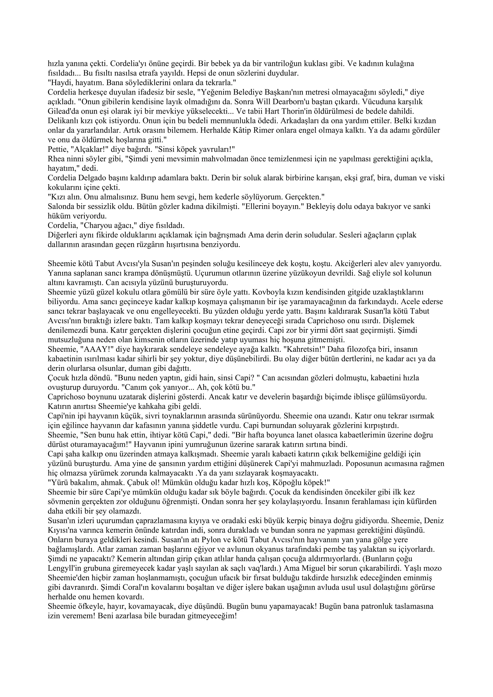 hızla yanına çekti. Cordelia'yı önüne geçirdi. Bir bebek ya da bir vantriloğun kuklası gibi. Ve kadının kulağına
fısıldadı... Bu fısıltı nasılsa etrafa yayıldı. Hepsi de onun sözlerini duydular.
"Haydi, hayatım. Bana söylediklerini onlara da tekrarla."
Cordelia herkesçe duyulan ifadesiz bir sesle, "Yeğenim Belediye Başkanı'nın metresi olmayacağını söyledi," diye
açıkladı. "Onun gibilerin kendisine layık olmadığını da. Sonra Will Dearborn'u baştan çıkardı. Vücuduna karşılık
Gilead'da onun eşi olarak iyi bir mevkiye yükselecekti... Ve tabii Hart Thorin'in öldürülmesi de bedele dahildi.
Delikanlı kızı çok istiyordu. Onun için bu bedeli memnunlukla ödedi. Arkadaşları da ona yardım ettiler. Belki kızdan
onlar da yararlandılar. Artık orasını bilemem. Herhalde Kâtip Rimer onlara engel olmaya kalktı. Ya da adamı gördüler
ve onu da öldürmek hoşlarına gitti."
Pettie, "Alçaklar!" diye bağırdı. "Sinsi köpek yavruları!"
Rhea ninni söyler gibi, "Şimdi yeni mevsimin mahvolmadan önce temizlenmesi için ne yapılması gerektiğini açıkla,
hayatım," dedi.
Cordelia Delgado başını kaldırıp adamlara baktı. Derin bir soluk alarak birbirine karışan, ekşi graf, bira, duman ve viski
kokularını içine çekti.
"Kızı alın. Onu almalısınız. Bunu hem sevgi, hem kederle söylüyorum. Gerçekten."
Salonda bir sessizlik oldu. Bütün gözler kadına dikilmişti. "Ellerini boyayın." Bekleyiş dolu odaya bakıyor ve sanki
hüküm veriyordu.
Cordelia, "Charyou ağacı," diye fısıldadı.
Diğerleri aynı fikirde olduklarını açıklamak için bağrışmadı Ama derin derin soludular. Sesleri ağaçların çıplak
dallarının arasından geçen rüzgârın hışırtısına benziyordu.

Sheemie kötü Tabut Avcısı'yla Susan'ın peşinden soluğu kesilinceye dek koştu, koştu. Akciğerleri alev alev yanıyordu.
Yanına saplanan sancı krampa dönüşmüştü. Uçurumun otlarının üzerine yüzükoyun devrildi. Sağ eliyle sol kolunun
altını kavramıştı. Can acısıyla yüzünü buruşturuyordu.
Sheemie yüzü güzel kokulu otlara gömülü bir süre öyle yattı. Kovboyla kızın kendisinden gitgide uzaklaştıklarını
biliyordu. Ama sancı geçinceye kadar kalkıp koşmaya çalışmanın bir işe yaramayacağının da farkındaydı. Acele ederse
sancı tekrar başlayacak ve onu engelleyecekti. Bu yüzden olduğu yerde yattı. Başını kaldırarak Susan'la kötü Tabut
Avcısı'nın bıraktığı izlere baktı. Tam kalkıp koşmayı tekrar deneyeceği sırada Caprichoso onu ısırdı. Dişlemek
denilemezdi buna. Katır gerçekten dişlerini çocuğun etine geçirdi. Capi zor bir yirmi dört saat geçirmişti. Şimdi
mutsuzluğuna neden olan kimsenin otların üzerinde yatıp uyuması hiç hoşuna gitmemişti.
Sheemie, "AAAY!" diye haykırarak sendeleye sendeleye ayağa kalktı. "Kahretsin!" Daha filozofça biri, insanın
kabaetinin ısırılması kadar sihirli bir şey yoktur, diye düşünebilirdi. Bu olay diğer bütün dertlerini, ne kadar acı ya da
derin olurlarsa olsunlar, duman gibi dağıttı.
Çocuk hızla döndü. "Bunu neden yaptın, gidi hain, sinsi Capi? " Can acısından gözleri dolmuştu, kabaetini hızla
ovuşturup duruyordu. "Canım çok yanıyor... Ah, çok kötü bu."
Caprichoso boynunu uzatarak dişlerini gösterdi. Ancak katır ve develerin başardığı biçimde iblisçe gülümsüyordu.
Katırın anırtısı Sheemie'ye kahkaha gibi geldi.
Capi'nin ipi hayvanın küçük, sivri toynaklarının arasında sürünüyordu. Sheemie ona uzandı. Katır onu tekrar ısırmak
için eğilince hayvanın dar kafasının yanına şiddetle vurdu. Capi burnundan soluyarak gözlerini kırpıştırdı.
Sheemie, "Sen bunu hak ettin, ihtiyar kötü Capi," dedi. "Bir hafta boyunca lanet olasıca kabaetlerimin üzerine doğru
dürüst oturamayacağım!" Hayvanın ipini yumruğunun üzerine sararak katırın sırtına bindi.
Capi şaha kalkıp onu üzerinden atmaya kalkışmadı. Sheemie yaralı kabaeti katırın çıkık belkemiğine geldiği için
yüzünü buruşturdu. Ama yine de şansının yardım ettiğini düşünerek Capi'yi mahmuzladı. Poposunun acımasına rağmen
hiç olmazsa yürümek zorunda kalmayacaktı .Ya da yanı sızlayarak koşmayacaktı.
"Yürü bakalım, ahmak. Çabuk ol! Mümkün olduğu kadar hızlı koş, Köpoğlu köpek!"
Sheemie bir süre Capi'ye mümkün olduğu kadar sık böyle bağırdı. Çocuk da kendisinden öncekiler gibi ilk kez
sövmenin gerçekten zor olduğunu öğrenmişti. Ondan sonra her şey kolaylaşıyordu. İnsanın ferahlaması için küfürden
daha etkili bir şey olamazdı.
Susan'ın izleri uçurumdan çaprazlamasına kıyıya ve oradaki eski büyük kerpiç binaya doğru gidiyordu. Sheemie, Deniz
Kıyısı'na varınca kemerin önünde katırdan indi, sonra durakladı ve bundan sonra ne yapması gerektiğini düşündü.
Onların buraya geldikleri kesindi. Susan'ın atı Pylon ve kötü Tabut Avcısı'nın hayvanını yan yana gölge yere
bağlamışlardı. Atlar zaman zaman başlarını eğiyor ve avlunun okyanus tarafındaki pembe taş yalaktan su içiyorlardı.
Şimdi ne yapacaktı? Kemerin altından girip çıkan atlılar handa çalışan çocuğa aldırmıyorlardı. (Bunların çoğu
Lengyll'in grubuna giremeyecek kadar yaşlı sayılan ak saçlı vaq'lardı.) Ama Miguel bir sorun çıkarabilirdi. Yaşlı mozo
Sheemie'den hiçbir zaman hoşlanmamıştı, çocuğun ufacık bir fırsat bulduğu takdirde hırsızlık edeceğinden eminmiş
gibi davranırdı. Şimdi Coral'ın kovalarını boşaltan ve diğer işlere bakan uşağının avluda usul usul dolaştığını görürse
herhalde onu hemen kovardı.
Sheemie öfkeyle, hayır, kovamayacak, diye düşündü. Bugün bunu yapamayacak! Bugün bana patronluk taslamasına
izin veremem! Beni azarlasa bile buradan gitmeyeceğim!
 