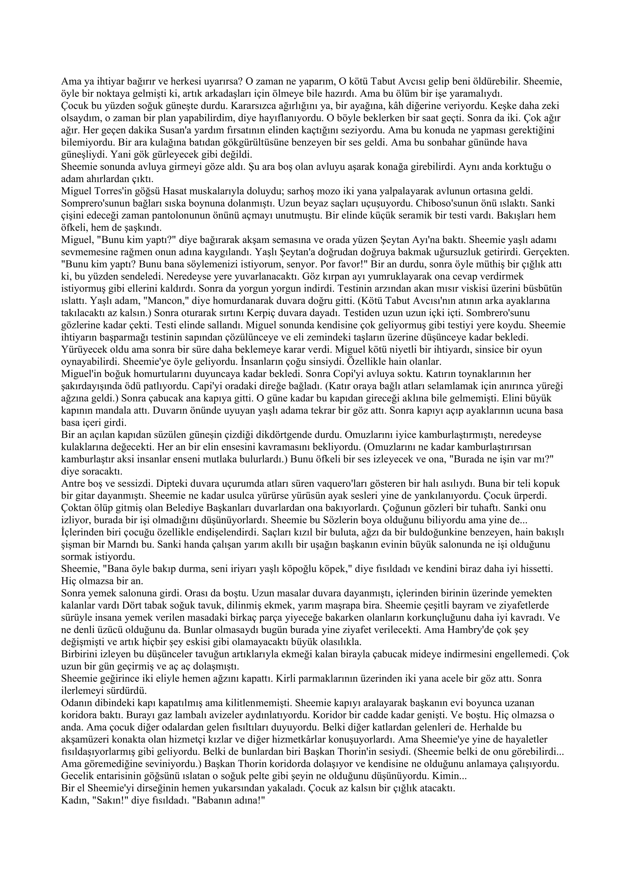 Ama ya ihtiyar bağırır ve herkesi uyarırsa? O zaman ne yaparım, O kötü Tabut Avcısı gelip beni öldürebilir. Sheemie,
öyle bir noktaya gelmişti ki, artık arkadaşları için ölmeye bile hazırdı. Ama bu ölüm bir işe yaramalıydı.
Çocuk bu yüzden soğuk güneşte durdu. Kararsızca ağırlığını ya, bir ayağına, kâh diğerine veriyordu. Keşke daha zeki
olsaydım, o zaman bir plan yapabilirdim, diye hayıflanıyordu. O böyle beklerken bir saat geçti. Sonra da iki. Çok ağır
ağır. Her geçen dakika Susan'a yardım fırsatının elinden kaçtığını seziyordu. Ama bu konuda ne yapması gerektiğini
bilemiyordu. Bir ara kulağına batıdan gökgürültüsüne benzeyen bir ses geldi. Ama bu sonbahar gününde hava
güneşliydi. Yani gök gürleyecek gibi değildi.
Sheemie sonunda avluya girmeyi göze aldı. Şu ara boş olan avluyu aşarak konağa girebilirdi. Aynı anda korktuğu o
adam ahırlardan çıktı.
Miguel Torres'in göğsü Hasat muskalarıyla doluydu; sarhoş mozo iki yana yalpalayarak avlunun ortasına geldi.
Somprero'sunun bağları sıska boynuna dolanmıştı. Uzun beyaz saçları uçuşuyordu. Chiboso'sunun önü ıslaktı. Sanki
çişini edeceği zaman pantolonunun önünü açmayı unutmuştu. Bir elinde küçük seramik bir testi vardı. Bakışları hem
öfkeli, hem de şaşkındı.
Miguel, "Bunu kim yaptı?" diye bağırarak akşam semasına ve orada yüzen Şeytan Ayı'na baktı. Sheemie yaşlı adamı
sevmemesine rağmen onun adına kaygılandı. Yaşlı Şeytan'a doğrudan doğruya bakmak uğursuzluk getirirdi. Gerçekten.
"Bunu kim yaptı? Bunu bana söylemenizi istiyorum, senyor. Por favor!" Bir an durdu, sonra öyle müthiş bir çığlık attı
ki, bu yüzden sendeledi. Neredeyse yere yuvarlanacaktı. Göz kırpan ayı yumruklayarak ona cevap verdirmek
istiyormuş gibi ellerini kaldırdı. Sonra da yorgun yorgun indirdi. Testinin arzından akan mısır viskisi üzerini büsbütün
ıslattı. Yaşlı adam, "Mancon," diye homurdanarak duvara doğru gitti. (Kötü Tabut Avcısı'nın atının arka ayaklarına
takılacaktı az kalsın.) Sonra oturarak sırtını Kerpiç duvara dayadı. Testiden uzun uzun içki içti. Sombrero'sunu
gözlerine kadar çekti. Testi elinde sallandı. Miguel sonunda kendisine çok geliyormuş gibi testiyi yere koydu. Sheemie
ihtiyarın başparmağı testinin sapından çözülünceye ve eli zemindeki taşların üzerine düşünceye kadar bekledi.
Yürüyecek oldu ama sonra bir süre daha beklemeye karar verdi. Miguel kötü niyetli bir ihtiyardı, sinsice bir oyun
oynayabilirdi. Sheemie'ye öyle geliyordu. İnsanların çoğu sinsiydi. Özellikle hain olanlar.
Miguel'in boğuk homurtularını duyuncaya kadar bekledi. Sonra Copi'yi avluya soktu. Katırın toynaklarının her
şakırdayışında ödü patlıyordu. Capi'yi oradaki direğe bağladı. (Katır oraya bağlı atları selamlamak için anırınca yüreği
ağzına geldi.) Sonra çabucak ana kapıya gitti. O güne kadar bu kapıdan gireceği aklına bile gelmemişti. Elini büyük
kapının mandala attı. Duvarın önünde uyuyan yaşlı adama tekrar bir göz attı. Sonra kapıyı açıp ayaklarının ucuna basa
basa içeri girdi.
Bir an açılan kapıdan süzülen güneşin çizdiği dikdörtgende durdu. Omuzlarını iyice kamburlaştırmıştı, neredeyse
kulaklarına değecekti. Her an bir elin ensesini kavramasını bekliyordu. (Omuzlarını ne kadar kamburlaştırırsan
kamburlaştır aksi insanlar enseni mutlaka bulurlardı.) Bunu öfkeli bir ses izleyecek ve ona, "Burada ne işin var mı?"
diye soracaktı.
Antre boş ve sessizdi. Dipteki duvara uçurumda atları süren vaquero'ları gösteren bir halı asılıydı. Buna bir teli kopuk
bir gitar dayanmıştı. Sheemie ne kadar usulca yürürse yürüsün ayak sesleri yine de yankılanıyordu. Çocuk ürperdi.
Çoktan ölüp gitmiş olan Belediye Başkanları duvarlardan ona bakıyorlardı. Çoğunun gözleri bir tuhaftı. Sanki onu
izliyor, burada bir işi olmadığını düşünüyorlardı. Sheemie bu Sözlerin boya olduğunu biliyordu ama yine de...
İçlerinden biri çocuğu özellikle endişelendirdi. Saçları kızıl bir buluta, ağzı da bir buldoğunkine benzeyen, hain bakışlı
şişman bir Marndı bu. Sanki handa çalışan yarım akıllı bir uşağın başkanın evinin büyük salonunda ne işi olduğunu
sormak istiyordu.
Sheemie, "Bana öyle bakıp durma, seni iriyarı yaşlı köpoğlu köpek," diye fısıldadı ve kendini biraz daha iyi hissetti.
Hiç olmazsa bir an.
Sonra yemek salonuna girdi. Orası da boştu. Uzun masalar duvara dayanmıştı, içlerinden birinin üzerinde yemekten
kalanlar vardı Dört tabak soğuk tavuk, dilinmiş ekmek, yarım maşrapa bira. Sheemie çeşitli bayram ve ziyafetlerde
sürüyle insana yemek verilen masadaki birkaç parça yiyeceğe bakarken olanların korkunçluğunu daha iyi kavradı. Ve
ne denli üzücü olduğunu da. Bunlar olmasaydı bugün burada yine ziyafet verilecekti. Ama Hambry'de çok şey
değişmişti ve artık hiçbir şey eskisi gibi olamayacaktı büyük olasılıkla.
Birbirini izleyen bu düşünceler tavuğun artıklarıyla ekmeği kalan birayla çabucak mideye indirmesini engellemedi. Çok
uzun bir gün geçirmiş ve aç aç dolaşmıştı.
Sheemie geğirince iki eliyle hemen ağzını kapattı. Kirli parmaklarının üzerinden iki yana acele bir göz attı. Sonra
ilerlemeyi sürdürdü.
Odanın dibindeki kapı kapatılmış ama kilitlenmemişti. Sheemie kapıyı aralayarak başkanın evi boyunca uzanan
koridora baktı. Burayı gaz lambalı avizeler aydınlatıyordu. Koridor bir cadde kadar genişti. Ve boştu. Hiç olmazsa o
anda. Ama çocuk diğer odalardan gelen fısıltıları duyuyordu. Belki diğer katlardan gelenleri de. Herhalde bu
akşamüzeri konakta olan hizmetçi kızlar ve diğer hizmetkârlar konuşuyorlardı. Ama Sheemie'ye yine de hayaletler
fısıldaşıyorlarmış gibi geliyordu. Belki de bunlardan biri Başkan Thorin'in sesiydi. (Sheemie belki de onu görebilirdi...
Ama göremediğine seviniyordu.) Başkan Thorin koridorda dolaşıyor ve kendisine ne olduğunu anlamaya çalışıyordu.
Gecelik entarisinin göğsünü ıslatan o soğuk pelte gibi şeyin ne olduğunu düşünüyordu. Kimin...
Bir el Sheemie'yi dirseğinin hemen yukarsından yakaladı. Çocuk az kalsın bir çığlık atacaktı.
Kadın, "Sakın!" diye fısıldadı. "Babanın adına!"
 