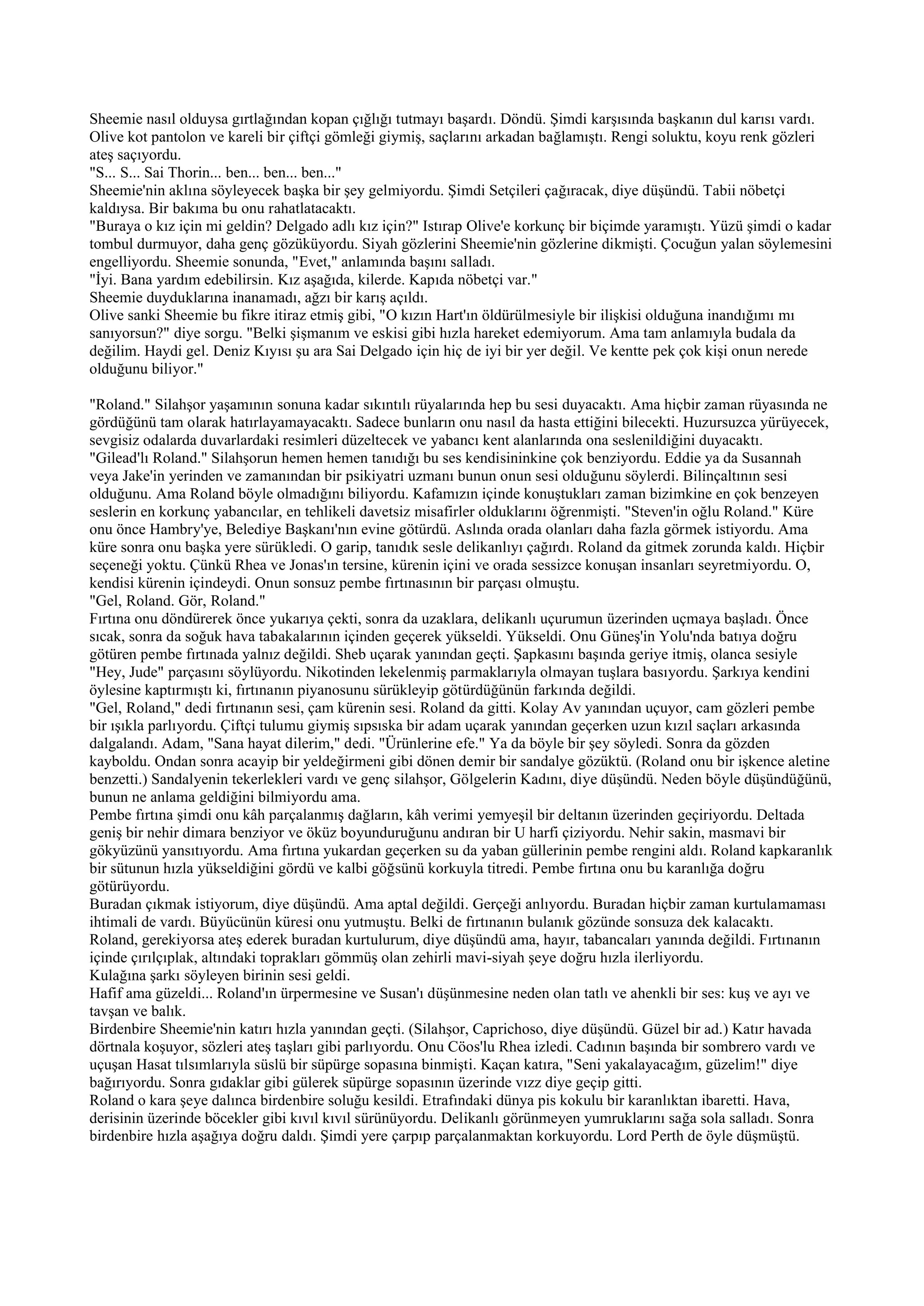 Sheemie nasıl olduysa gırtlağından kopan çığlığı tutmayı başardı. Döndü. Şimdi karşısında başkanın dul karısı vardı.
Olive kot pantolon ve kareli bir çiftçi gömleği giymiş, saçlarını arkadan bağlamıştı. Rengi soluktu, koyu renk gözleri
ateş saçıyordu.
"S... S... Sai Thorin... ben... ben... ben..."
Sheemie'nin aklına söyleyecek başka bir şey gelmiyordu. Şimdi Setçileri çağıracak, diye düşündü. Tabii nöbetçi
kaldıysa. Bir bakıma bu onu rahatlatacaktı.
"Buraya o kız için mi geldin? Delgado adlı kız için?" Istırap Olive'e korkunç bir biçimde yaramıştı. Yüzü şimdi o kadar
tombul durmuyor, daha genç gözüküyordu. Siyah gözlerini Sheemie'nin gözlerine dikmişti. Çocuğun yalan söylemesini
engelliyordu. Sheemie sonunda, "Evet," anlamında başını salladı.
"İyi. Bana yardım edebilirsin. Kız aşağıda, kilerde. Kapıda nöbetçi var."
Sheemie duyduklarına inanamadı, ağzı bir karış açıldı.
Olive sanki Sheemie bu fikre itiraz etmiş gibi, "O kızın Hart'ın öldürülmesiyle bir ilişkisi olduğuna inandığımı mı
sanıyorsun?" diye sorgu. "Belki şişmanım ve eskisi gibi hızla hareket edemiyorum. Ama tam anlamıyla budala da
değilim. Haydi gel. Deniz Kıyısı şu ara Sai Delgado için hiç de iyi bir yer değil. Ve kentte pek çok kişi onun nerede
olduğunu biliyor."

"Roland." Silahşor yaşamının sonuna kadar sıkıntılı rüyalarında hep bu sesi duyacaktı. Ama hiçbir zaman rüyasında ne
gördüğünü tam olarak hatırlayamayacaktı. Sadece bunların onu nasıl da hasta ettiğini bilecekti. Huzursuzca yürüyecek,
sevgisiz odalarda duvarlardaki resimleri düzeltecek ve yabancı kent alanlarında ona seslenildiğini duyacaktı.
"Gilead'lı Roland." Silahşorun hemen hemen tanıdığı bu ses kendisininkine çok benziyordu. Eddie ya da Susannah
veya Jake'in yerinden ve zamanından bir psikiyatri uzmanı bunun onun sesi olduğunu söylerdi. Bilinçaltının sesi
olduğunu. Ama Roland böyle olmadığını biliyordu. Kafamızın içinde konuştukları zaman bizimkine en çok benzeyen
seslerin en korkunç yabancılar, en tehlikeli davetsiz misafirler olduklarını öğrenmişti. "Steven'in oğlu Roland." Küre
onu önce Hambry'ye, Belediye Başkanı'nın evine götürdü. Aslında orada olanları daha fazla görmek istiyordu. Ama
küre sonra onu başka yere sürükledi. O garip, tanıdık sesle delikanlıyı çağırdı. Roland da gitmek zorunda kaldı. Hiçbir
seçeneği yoktu. Çünkü Rhea ve Jonas'ın tersine, kürenin içini ve orada sessizce konuşan insanları seyretmiyordu. O,
kendisi kürenin içindeydi. Onun sonsuz pembe fırtınasının bir parçası olmuştu.
"Gel, Roland. Gör, Roland."
Fırtına onu döndürerek önce yukarıya çekti, sonra da uzaklara, delikanlı uçurumun üzerinden uçmaya başladı. Önce
sıcak, sonra da soğuk hava tabakalarının içinden geçerek yükseldi. Yükseldi. Onu Güneş'in Yolu'nda batıya doğru
götüren pembe fırtınada yalnız değildi. Sheb uçarak yanından geçti. Şapkasını başında geriye itmiş, olanca sesiyle
"Hey, Jude" parçasını söylüyordu. Nikotinden lekelenmiş parmaklarıyla olmayan tuşlara basıyordu. Şarkıya kendini
öylesine kaptırmıştı ki, fırtınanın piyanosunu sürükleyip götürdüğünün farkında değildi.
"Gel, Roland," dedi fırtınanın sesi, çam kürenin sesi. Roland da gitti. Kolay Av yanından uçuyor, cam gözleri pembe
bir ışıkla parlıyordu. Çiftçi tulumu giymiş sıpsıska bir adam uçarak yanından geçerken uzun kızıl saçları arkasında
dalgalandı. Adam, "Sana hayat dilerim," dedi. "Ürünlerine efe." Ya da böyle bir şey söyledi. Sonra da gözden
kayboldu. Ondan sonra acayip bir yeldeğirmeni gibi dönen demir bir sandalye gözüktü. (Roland onu bir işkence aletine
benzetti.) Sandalyenin tekerlekleri vardı ve genç silahşor, Gölgelerin Kadını, diye düşündü. Neden böyle düşündüğünü,
bunun ne anlama geldiğini bilmiyordu ama.
Pembe fırtına şimdi onu kâh parçalanmış dağların, kâh verimi yemyeşil bir deltanın üzerinden geçiriyordu. Deltada
geniş bir nehir dimara benziyor ve öküz boyunduruğunu andıran bir U harfi çiziyordu. Nehir sakin, masmavi bir
gökyüzünü yansıtıyordu. Ama fırtına yukardan geçerken su da yaban güllerinin pembe rengini aldı. Roland kapkaranlık
bir sütunun hızla yükseldiğini gördü ve kalbi göğsünü korkuyla titredi. Pembe fırtına onu bu karanlığa doğru
götürüyordu.
Buradan çıkmak istiyorum, diye düşündü. Ama aptal değildi. Gerçeği anlıyordu. Buradan hiçbir zaman kurtulamaması
ihtimali de vardı. Büyücünün küresi onu yutmuştu. Belki de fırtınanın bulanık gözünde sonsuza dek kalacaktı.
Roland, gerekiyorsa ateş ederek buradan kurtulurum, diye düşündü ama, hayır, tabancaları yanında değildi. Fırtınanın
içinde çırılçıplak, altındaki toprakları gömmüş olan zehirli mavi-siyah şeye doğru hızla ilerliyordu.
Kulağına şarkı söyleyen birinin sesi geldi.
Hafif ama güzeldi... Roland'ın ürpermesine ve Susan'ı düşünmesine neden olan tatlı ve ahenkli bir ses: kuş ve ayı ve
tavşan ve balık.
Birdenbire Sheemie'nin katırı hızla yanından geçti. (Silahşor, Caprichoso, diye düşündü. Güzel bir ad.) Katır havada
dörtnala koşuyor, sözleri ateş taşları gibi parlıyordu. Onu Cöos'lu Rhea izledi. Cadının başında bir sombrero vardı ve
uçuşan Hasat tılsımlarıyla süslü bir süpürge sopasına binmişti. Kaçan katıra, "Seni yakalayacağım, güzelim!" diye
bağırıyordu. Sonra gıdaklar gibi gülerek süpürge sopasının üzerinde vızz diye geçip gitti.
Roland o kara şeye dalınca birdenbire soluğu kesildi. Etrafındaki dünya pis kokulu bir karanlıktan ibaretti. Hava,
derisinin üzerinde böcekler gibi kıvıl kıvıl sürünüyordu. Delikanlı görünmeyen yumruklarını sağa sola salladı. Sonra
birdenbire hızla aşağıya doğru daldı. Şimdi yere çarpıp parçalanmaktan korkuyordu. Lord Perth de öyle düşmüştü.
 