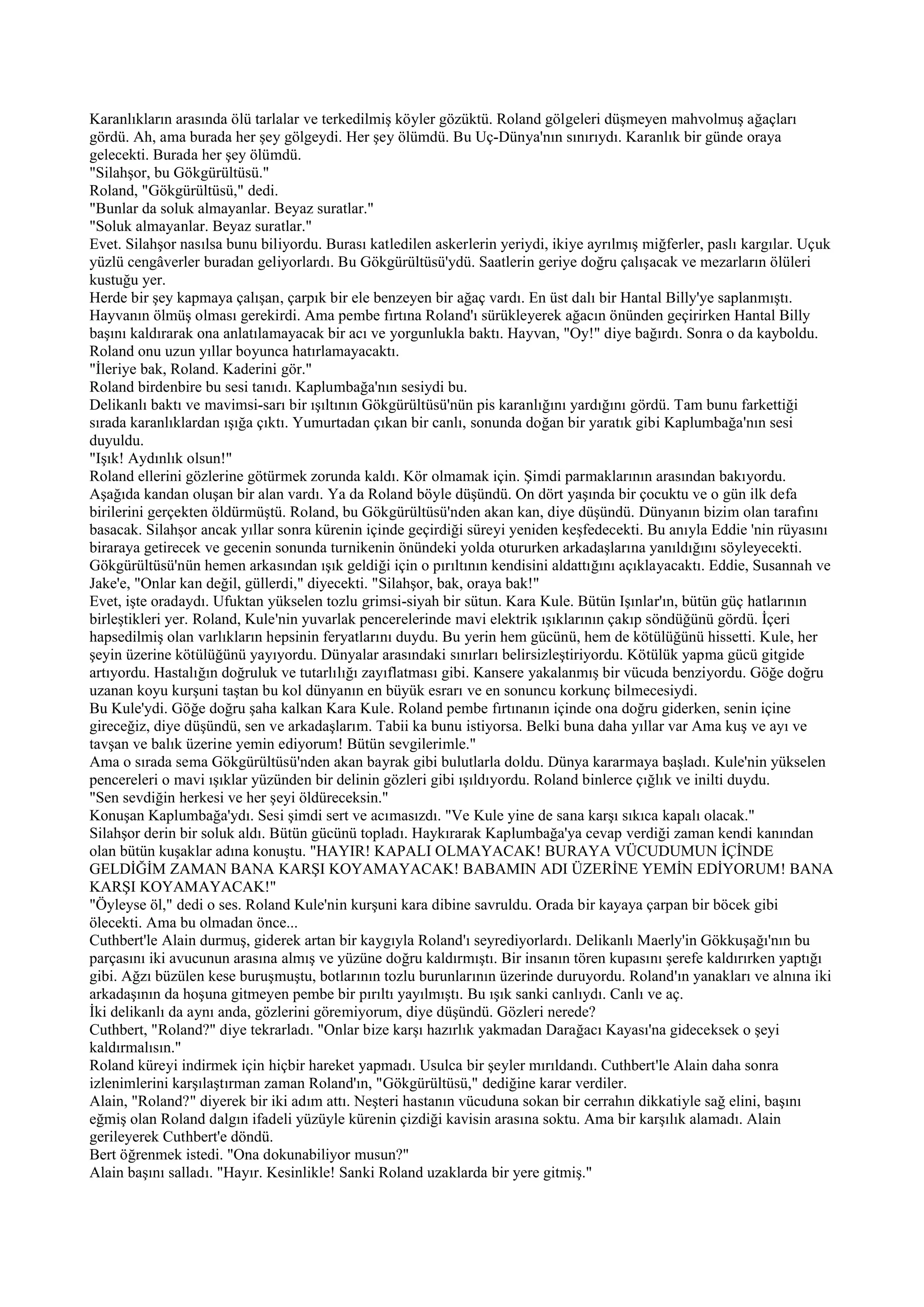 Karanlıkların arasında ölü tarlalar ve terkedilmiş köyler gözüktü. Roland gölgeleri düşmeyen mahvolmuş ağaçları
gördü. Ah, ama burada her şey gölgeydi. Her şey ölümdü. Bu Uç-Dünya'nın sınırıydı. Karanlık bir günde oraya
gelecekti. Burada her şey ölümdü.
"Silahşor, bu Gökgürültüsü."
Roland, "Gökgürültüsü," dedi.
"Bunlar da soluk almayanlar. Beyaz suratlar."
"Soluk almayanlar. Beyaz suratlar."
Evet. Silahşor nasılsa bunu biliyordu. Burası katledilen askerlerin yeriydi, ikiye ayrılmış miğferler, paslı kargılar. Uçuk
yüzlü cengâverler buradan geliyorlardı. Bu Gökgürültüsü'ydü. Saatlerin geriye doğru çalışacak ve mezarların ölüleri
kustuğu yer.
Herde bir şey kapmaya çalışan, çarpık bir ele benzeyen bir ağaç vardı. En üst dalı bir Hantal Billy'ye saplanmıştı.
Hayvanın ölmüş olması gerekirdi. Ama pembe fırtına Roland'ı sürükleyerek ağacın önünden geçirirken Hantal Billy
başını kaldırarak ona anlatılamayacak bir acı ve yorgunlukla baktı. Hayvan, "Oy!" diye bağırdı. Sonra o da kayboldu.
Roland onu uzun yıllar boyunca hatırlamayacaktı.
"İleriye bak, Roland. Kaderini gör."
Roland birdenbire bu sesi tanıdı. Kaplumbağa'nın sesiydi bu.
Delikanlı baktı ve mavimsi-sarı bir ışıltının Gökgürültüsü'nün pis karanlığını yardığını gördü. Tam bunu farkettiği
sırada karanlıklardan ışığa çıktı. Yumurtadan çıkan bir canlı, sonunda doğan bir yaratık gibi Kaplumbağa'nın sesi
duyuldu.
"Işık! Aydınlık olsun!"
Roland ellerini gözlerine götürmek zorunda kaldı. Kör olmamak için. Şimdi parmaklarının arasından bakıyordu.
Aşağıda kandan oluşan bir alan vardı. Ya da Roland böyle düşündü. On dört yaşında bir çocuktu ve o gün ilk defa
birilerini gerçekten öldürmüştü. Roland, bu Gökgürültüsü'nden akan kan, diye düşündü. Dünyanın bizim olan tarafını
basacak. Silahşor ancak yıllar sonra kürenin içinde geçirdiği süreyi yeniden keşfedecekti. Bu anıyla Eddie 'nin rüyasını
biraraya getirecek ve gecenin sonunda turnikenin önündeki yolda otururken arkadaşlarına yanıldığını söyleyecekti.
Gökgürültüsü'nün hemen arkasından ışık geldiği için o pırıltının kendisini aldattığını açıklayacaktı. Eddie, Susannah ve
Jake'e, "Onlar kan değil, güllerdi," diyecekti. "Silahşor, bak, oraya bak!"
Evet, işte oradaydı. Ufuktan yükselen tozlu grimsi-siyah bir sütun. Kara Kule. Bütün Işınlar'ın, bütün güç hatlarının
birleştikleri yer. Roland, Kule'nin yuvarlak pencerelerinde mavi elektrik ışıklarının çakıp söndüğünü gördü. İçeri
hapsedilmiş olan varlıkların hepsinin feryatlarını duydu. Bu yerin hem gücünü, hem de kötülüğünü hissetti. Kule, her
şeyin üzerine kötülüğünü yayıyordu. Dünyalar arasındaki sınırları belirsizleştiriyordu. Kötülük yapma gücü gitgide
artıyordu. Hastalığın doğruluk ve tutarlılığı zayıflatması gibi. Kansere yakalanmış bir vücuda benziyordu. Göğe doğru
uzanan koyu kurşuni taştan bu kol dünyanın en büyük esrarı ve en sonuncu korkunç bilmecesiydi.
Bu Kule'ydi. Göğe doğru şaha kalkan Kara Kule. Roland pembe fırtınanın içinde ona doğru giderken, senin içine
gireceğiz, diye düşündü, sen ve arkadaşlarım. Tabii ka bunu istiyorsa. Belki buna daha yıllar var Ama kuş ve ayı ve
tavşan ve balık üzerine yemin ediyorum! Bütün sevgilerimle."
Ama o sırada sema Gökgürültüsü'nden akan bayrak gibi bulutlarla doldu. Dünya kararmaya başladı. Kule'nin yükselen
pencereleri o mavi ışıklar yüzünden bir delinin gözleri gibi ışıldıyordu. Roland binlerce çığlık ve inilti duydu.
"Sen sevdiğin herkesi ve her şeyi öldüreceksin."
Konuşan Kaplumbağa'ydı. Sesi şimdi sert ve acımasızdı. "Ve Kule yine de sana karşı sıkıca kapalı olacak."
Silahşor derin bir soluk aldı. Bütün gücünü topladı. Haykırarak Kaplumbağa'ya cevap verdiği zaman kendi kanından
olan bütün kuşaklar adına konuştu. "HAYIR! KAPALI OLMAYACAK! BURAYA VÜCUDUMUN İÇİNDE
GELDİĞİM ZAMAN BANA KARŞI KOYAMAYACAK! BABAMIN ADI ÜZERİNE YEMİN EDİYORUM! BANA
KARŞI KOYAMAYACAK!"
"Öyleyse öl," dedi o ses. Roland Kule'nin kurşuni kara dibine savruldu. Orada bir kayaya çarpan bir böcek gibi
ölecekti. Ama bu olmadan önce...
Cuthbert'le Alain durmuş, giderek artan bir kaygıyla Roland'ı seyrediyorlardı. Delikanlı Maerly'in Gökkuşağı'nın bu
parçasını iki avucunun arasına almış ve yüzüne doğru kaldırmıştı. Bir insanın tören kupasını şerefe kaldırırken yaptığı
gibi. Ağzı büzülen kese buruşmuştu, botlarının tozlu burunlarının üzerinde duruyordu. Roland'ın yanakları ve alnına iki
arkadaşının da hoşuna gitmeyen pembe bir pırıltı yayılmıştı. Bu ışık sanki canlıydı. Canlı ve aç.
İki delikanlı da aynı anda, gözlerini göremiyorum, diye düşündü. Gözleri nerede?
Cuthbert, "Roland?" diye tekrarladı. "Onlar bize karşı hazırlık yakmadan Darağacı Kayası'na gideceksek o şeyi
kaldırmalısın."
Roland küreyi indirmek için hiçbir hareket yapmadı. Usulca bir şeyler mırıldandı. Cuthbert'le Alain daha sonra
izlenimlerini karşılaştırman zaman Roland'ın, "Gökgürültüsü," dediğine karar verdiler.
Alain, "Roland?" diyerek bir iki adım attı. Neşteri hastanın vücuduna sokan bir cerrahın dikkatiyle sağ elini, başını
eğmiş olan Roland dalgın ifadeli yüzüyle kürenin çizdiği kavisin arasına soktu. Ama bir karşılık alamadı. Alain
gerileyerek Cuthbert'e döndü.
Bert öğrenmek istedi. "Ona dokunabiliyor musun?"
Alain başını salladı. "Hayır. Kesinlikle! Sanki Roland uzaklarda bir yere gitmiş."
 