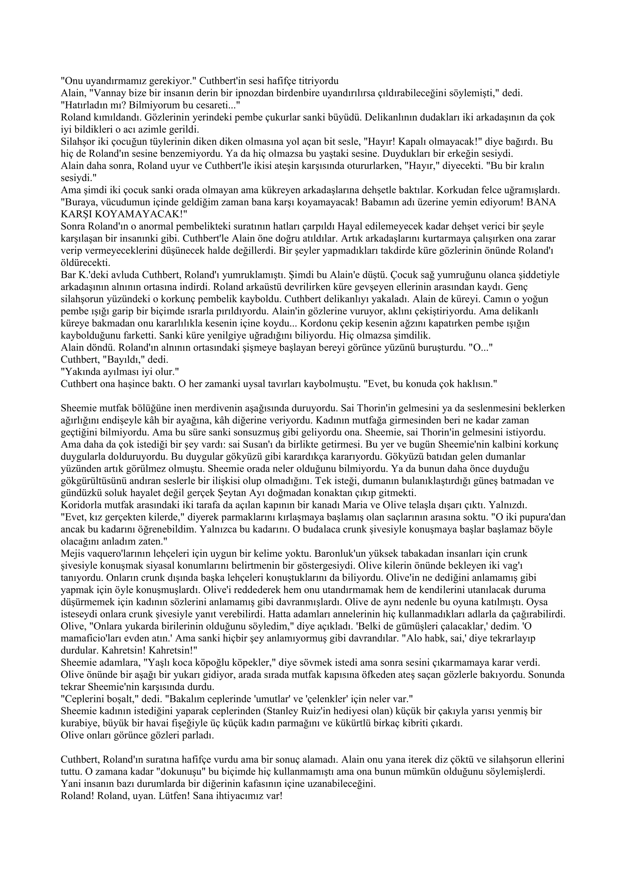 "Onu uyandırmamız gerekiyor." Cuthbert'in sesi hafifçe titriyordu
Alain, "Vannay bize bir insanın derin bir ipnozdan birdenbire uyandırılırsa çıldırabileceğini söylemişti," dedi.
"Hatırladın mı? Bilmiyorum bu cesareti..."
Roland kımıldandı. Gözlerinin yerindeki pembe çukurlar sanki büyüdü. Delikanlının dudakları iki arkadaşının da çok
iyi bildikleri o acı azimle gerildi.
Silahşor iki çocuğun tüylerinin diken diken olmasına yol açan bit sesle, "Hayır! Kapalı olmayacak!" diye bağırdı. Bu
hiç de Roland'ın sesine benzemiyordu. Ya da hiç olmazsa bu yaştaki sesine. Duydukları bir erkeğin sesiydi.
Alain daha sonra, Roland uyur ve Cuthbert'le ikisi ateşin karşısında otururlarken, "Hayır," diyecekti. "Bu bir kralın
sesiydi."
Ama şimdi iki çocuk sanki orada olmayan ama kükreyen arkadaşlarına dehşetle baktılar. Korkudan felce uğramışlardı.
"Buraya, vücudumun içinde geldiğim zaman bana karşı koyamayacak! Babamın adı üzerine yemin ediyorum! BANA
KARŞI KOYAMAYACAK!"
Sonra Roland'ın o anormal pembelikteki suratının hatları çarpıldı Hayal edilemeyecek kadar dehşet verici bir şeyle
karşılaşan bir insanınki gibi. Cuthbert'le Alain öne doğru atıldılar. Artık arkadaşlarını kurtarmaya çalışırken ona zarar
verip vermeyeceklerini düşünecek halde değillerdi. Bir şeyler yapmadıkları takdirde küre gözlerinin önünde Roland'ı
öldürecekti.
Bar K.'deki avluda Cuthbert, Roland'ı yumruklamıştı. Şimdi bu Alain'e düştü. Çocuk sağ yumruğunu olanca şiddetiyle
arkadaşının alnının ortasına indirdi. Roland arkaüstü devrilirken küre gevşeyen ellerinin arasından kaydı. Genç
silahşorun yüzündeki o korkunç pembelik kayboldu. Cuthbert delikanlıyı yakaladı. Alain de küreyi. Camın o yoğun
pembe ışığı garip bir biçimde ısrarla pırıldıyordu. Alain'in gözlerine vuruyor, aklını çekiştiriyordu. Ama delikanlı
küreye bakmadan onu kararlılıkla kesenin içine koydu... Kordonu çekip kesenin ağzını kapatırken pembe ışığın
kaybolduğunu farketti. Sanki küre yenilgiye uğradığını biliyordu. Hiç olmazsa şimdilik.
Alain döndü. Roland'ın alnının ortasındaki şişmeye başlayan bereyi görünce yüzünü buruşturdu. "O..."
Cuthbert, "Bayıldı," dedi.
"Yakında ayılması iyi olur."
Cuthbert ona haşince baktı. O her zamanki uysal tavırları kaybolmuştu. "Evet, bu konuda çok haklısın."

Sheemie mutfak bölüğüne inen merdivenin aşağısında duruyordu. Sai Thorin'in gelmesini ya da seslenmesini beklerken
ağırlığını endişeyle kâh bir ayağına, kâh diğerine veriyordu. Kadının mutfağa girmesinden beri ne kadar zaman
geçtiğini bilmiyordu. Ama bu süre sanki sonsuzmuş gibi geliyordu ona. Sheemie, sai Thorin'in gelmesini istiyordu.
Ama daha da çok istediği bir şey vardı: sai Susan'ı da birlikte getirmesi. Bu yer ve bugün Sheemie'nin kalbini korkunç
duygularla dolduruyordu. Bu duygular gökyüzü gibi karardıkça kararıyordu. Gökyüzü batıdan gelen dumanlar
yüzünden artık görülmez olmuştu. Sheemie orada neler olduğunu bilmiyordu. Ya da bunun daha önce duyduğu
gökgürültüsünü andıran seslerle bir ilişkisi olup olmadığını. Tek isteği, dumanın bulanıklaştırdığı güneş batmadan ve
gündüzkü soluk hayalet değil gerçek Şeytan Ayı doğmadan konaktan çıkıp gitmekti.
Koridorla mutfak arasındaki iki tarafa da açılan kapının bir kanadı Maria ve Olive telaşla dışarı çıktı. Yalnızdı.
"Evet, kız gerçekten kilerde," diyerek parmaklarını kırlaşmaya başlamış olan saçlarının arasına soktu. "O iki pupura'dan
ancak bu kadarını öğrenebildim. Yalnızca bu kadarını. O budalaca crunk şivesiyle konuşmaya başlar başlamaz böyle
olacağını anladım zaten."
Mejis vaquero'larının lehçeleri için uygun bir kelime yoktu. Baronluk'un yüksek tabakadan insanları için crunk
şivesiyle konuşmak siyasal konumlarını belirtmenin bir göstergesiydi. Olive kilerin önünde bekleyen iki vag'ı
tanıyordu. Onların crunk dışında başka lehçeleri konuştuklarını da biliyordu. Olive'in ne dediğini anlamamış gibi
yapmak için öyle konuşmuşlardı. Olive'i reddederek hem onu utandırmamak hem de kendilerini utanılacak duruma
düşürmemek için kadının sözlerini anlamamış gibi davranmışlardı. Olive de aynı nedenle bu oyuna katılmıştı. Oysa
isteseydi onlara crunk şivesiyle yanıt verebilirdi. Hatta adamları annelerinin hiç kullanmadıkları adlarla da çağırabilirdi.
Olive, "Onlara yukarda birilerinin olduğunu söyledim," diye açıkladı. 'Belki de gümüşleri çalacaklar,' dedim. 'O
mamaficio'ları evden atın.' Ama sanki hiçbir şey anlamıyormuş gibi davrandılar. "Alo habk, sai,' diye tekrarlayıp
durdular. Kahretsin! Kahretsin!"
Sheemie adamlara, "Yaşlı koca köpoğlu köpekler," diye sövmek istedi ama sonra sesini çıkarmamaya karar verdi.
Olive önünde bir aşağı bir yukarı gidiyor, arada sırada mutfak kapısına öfkeden ateş saçan gözlerle bakıyordu. Sonunda
tekrar Sheemie'nin karşısında durdu.
"Ceplerini boşalt," dedi. "Bakalım ceplerinde 'umutlar' ve 'çelenkler' için neler var."
Sheemie kadının istediğini yaparak ceplerinden (Stanley Ruiz'in hediyesi olan) küçük bir çakıyla yarısı yenmiş bir
kurabiye, büyük bir havai fişeğiyle üç küçük kadın parmağını ve kükürtlü birkaç kibriti çıkardı.
Olive onları görünce gözleri parladı.

Cuthbert, Roland'ın suratına hafifçe vurdu ama bir sonuç alamadı. Alain onu yana iterek diz çöktü ve silahşorun ellerini
tuttu. O zamana kadar "dokunuşu" bu biçimde hiç kullanmamıştı ama ona bunun mümkün olduğunu söylemişlerdi.
Yani insanın bazı durumlarda bir diğerinin kafasının içine uzanabileceğini.
Roland! Roland, uyan. Lütfen! Sana ihtiyacımız var!
 