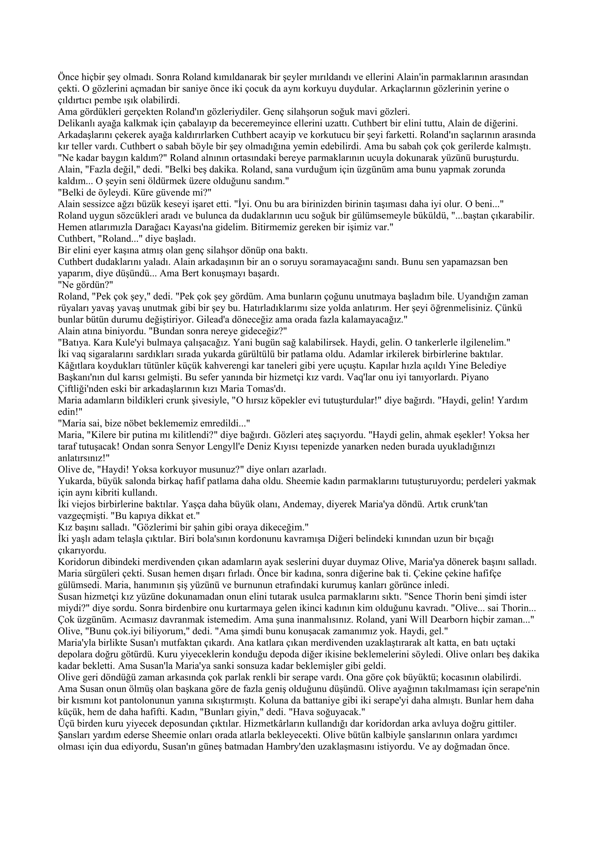 Önce hiçbir şey olmadı. Sonra Roland kımıldanarak bir şeyler mırıldandı ve ellerini Alain'in parmaklarının arasından
çekti. O gözlerini açmadan bir saniye önce iki çocuk da aynı korkuyu duydular. Arkaçlarının gözlerinin yerine o
çıldırtıcı pembe ışık olabilirdi.
Ama gördükleri gerçekten Roland'ın gözleriydiler. Genç silahşorun soğuk mavi gözleri.
Delikanlı ayağa kalkmak için çabalayıp da beceremeyince ellerini uzattı. Cuthbert bir elini tuttu, Alain de diğerini.
Arkadaşlarını çekerek ayağa kaldırırlarken Cuthbert acayip ve korkutucu bir şeyi farketti. Roland'ın saçlarının arasında
kır teller vardı. Cuthbert o sabah böyle bir şey olmadığına yemin edebilirdi. Ama bu sabah çok çok gerilerde kalmıştı.
"Ne kadar baygın kaldım?" Roland alnının ortasındaki bereye parmaklarının ucuyla dokunarak yüzünü buruşturdu.
Alain, "Fazla değil," dedi. "Belki beş dakika. Roland, sana vurduğum için üzgünüm ama bunu yapmak zorunda
kaldım... O şeyin seni öldürmek üzere olduğunu sandım."
"Belki de öyleydi. Küre güvende mi?"
Alain sessizce ağzı büzük keseyi işaret etti. "İyi. Onu bu ara birinizden birinin taşıması daha iyi olur. O beni..."
Roland uygun sözcükleri aradı ve bulunca da dudaklarının ucu soğuk bir gülümsemeyle büküldü, "...baştan çıkarabilir.
Hemen atlarımızla Darağacı Kayası'na gidelim. Bitirmemiz gereken bir işimiz var."
Cuthbert, "Roland..." diye başladı.
Bir elini eyer kaşına atmış olan genç silahşor dönüp ona baktı.
Cuthbert dudaklarını yaladı. Alain arkadaşının bir an o soruyu soramayacağını sandı. Bunu sen yapamazsan ben
yaparım, diye düşündü... Ama Bert konuşmayı başardı.
"Ne gördün?"
Roland, "Pek çok şey," dedi. "Pek çok şey gördüm. Ama bunların çoğunu unutmaya başladım bile. Uyandığın zaman
rüyaları yavaş yavaş unutmak gibi bir şey bu. Hatırladıklarımı size yolda anlatırım. Her şeyi öğrenmelisiniz. Çünkü
bunlar bütün durumu değiştiriyor. Gilead'a döneceğiz ama orada fazla kalamayacağız."
Alain atına biniyordu. "Bundan sonra nereye gideceğiz?"
"Batıya. Kara Kule'yi bulmaya çalışacağız. Yani bugün sağ kalabilirsek. Haydi, gelin. O tankerlerle ilgilenelim."
İki vaq sigaralarını sardıkları sırada yukarda gürültülü bir patlama oldu. Adamlar irkilerek birbirlerine baktılar.
Kâğıtlara koydukları tütünler küçük kahverengi kar taneleri gibi yere uçuştu. Kapılar hızla açıldı Yine Belediye
Başkanı'nın dul karısı gelmişti. Bu sefer yanında bir hizmetçi kız vardı. Vaq'lar onu iyi tanıyorlardı. Piyano
Çiftliği'nden eski bir arkadaşlarının kızı Maria Tomas'dı.
Maria adamların bildikleri crunk şivesiyle, "O hırsız köpekler evi tutuşturdular!" diye bağırdı. "Haydi, gelin! Yardım
edin!"
"Maria sai, bize nöbet beklememiz emredildi..."
Maria, "Kilere bir putina mı kilitlendi?" diye bağırdı. Gözleri ateş saçıyordu. "Haydi gelin, ahmak eşekler! Yoksa her
taraf tutuşacak! Ondan sonra Senyor Lengyll'e Deniz Kıyısı tepenizde yanarken neden burada uyukladığınızı
anlatırsınız!"
Olive de, "Haydi! Yoksa korkuyor musunuz?" diye onları azarladı.
Yukarda, büyük salonda birkaç hafif patlama daha oldu. Sheemie kadın parmaklarını tutuşturuyordu; perdeleri yakmak
için aynı kibriti kullandı.
İki viejos birbirlerine baktılar. Yaşça daha büyük olanı, Andemay, diyerek Maria'ya döndü. Artık crunk'tan
vazgeçmişti. "Bu kapıya dikkat et."
Kız başını salladı. "Gözlerimi bir şahin gibi oraya dikeceğim."
İki yaşlı adam telaşla çıktılar. Biri bola'sının kordonunu kavramışa Diğeri belindeki kınından uzun bir bıçağı
çıkarıyordu.
Koridorun dibindeki merdivenden çıkan adamların ayak seslerini duyar duymaz Olive, Maria'ya dönerek başını salladı.
Maria sürgüleri çekti. Susan hemen dışarı fırladı. Önce bir kadına, sonra diğerine bak ti. Çekine çekine hafifçe
gülümsedi. Maria, hanımının şiş yüzünü ve burnunun etrafındaki kurumuş kanları görünce inledi.
Susan hizmetçi kız yüzüne dokunamadan onun elini tutarak usulca parmaklarını sıktı. "Sence Thorin beni şimdi ister
miydi?" diye sordu. Sonra birdenbire onu kurtarmaya gelen ikinci kadının kim olduğunu kavradı. "Olive... sai Thorin...
Çok üzgünüm. Acımasız davranmak istemedim. Ama şuna inanmalısınız. Roland, yani Will Dearborn hiçbir zaman..."
Olive, "Bunu çok.iyi biliyorum," dedi. "Ama şimdi bunu konuşacak zamanımız yok. Haydi, gel."
Maria'yla birlikte Susan'ı mutfaktan çıkardı. Ana katlara çıkan merdivenden uzaklaştırarak alt katta, en batı uçtaki
depolara doğru götürdü. Kuru yiyeceklerin konduğu depoda diğer ikisine beklemelerini söyledi. Olive onları beş dakika
kadar bekletti. Ama Susan'la Maria'ya sanki sonsuza kadar beklemişler gibi geldi.
Olive geri döndüğü zaman arkasında çok parlak renkli bir serape vardı. Ona göre çok büyüktü; kocasının olabilirdi.
Ama Susan onun ölmüş olan başkana göre de fazla geniş olduğunu düşündü. Olive ayağının takılmaması için serape'nin
bir kısmını kot pantolonunun yanına sıkıştırmıştı. Koluna da battaniye gibi iki serape'yi daha almıştı. Bunlar hem daha
küçük, hem de daha hafifti. Kadın, "Bunları giyin," dedi. "Hava soğuyacak."
Üçü birden kuru yiyecek deposundan çıktılar. Hizmetkârların kullandığı dar koridordan arka avluya doğru gittiler.
Şansları yardım ederse Sheemie onları orada atlarla bekleyecekti. Olive bütün kalbiyle şanslarının onlara yardımcı
olması için dua ediyordu, Susan'ın güneş batmadan Hambry'den uzaklaşmasını istiyordu. Ve ay doğmadan önce.
 
