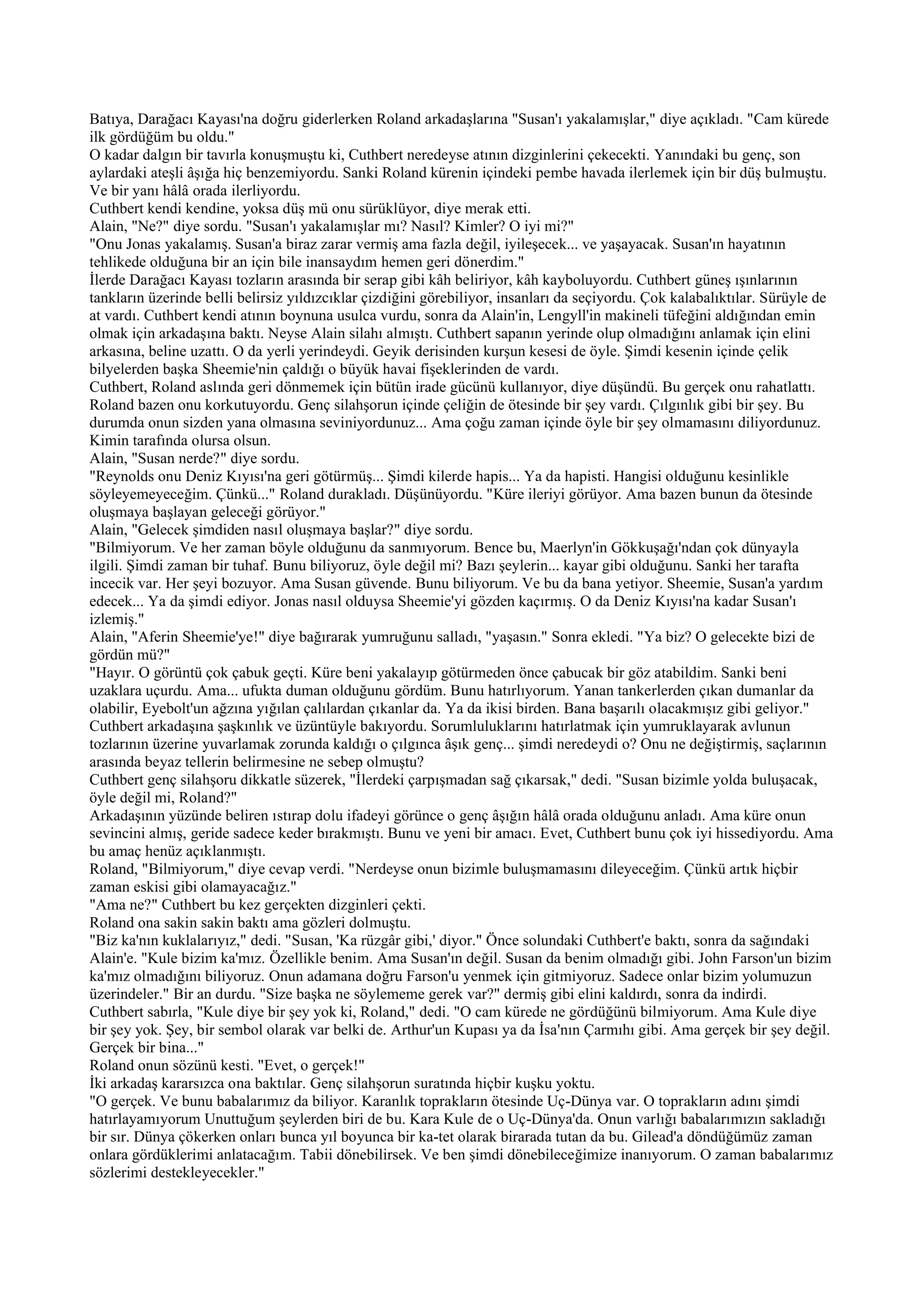 Batıya, Darağacı Kayası'na doğru giderlerken Roland arkadaşlarına "Susan'ı yakalamışlar," diye açıkladı. "Cam kürede
ilk gördüğüm bu oldu."
O kadar dalgın bir tavırla konuşmuştu ki, Cuthbert neredeyse atının dizginlerini çekecekti. Yanındaki bu genç, son
aylardaki ateşli âşığa hiç benzemiyordu. Sanki Roland kürenin içindeki pembe havada ilerlemek için bir düş bulmuştu.
Ve bir yanı hâlâ orada ilerliyordu.
Cuthbert kendi kendine, yoksa düş mü onu sürüklüyor, diye merak etti.
Alain, "Ne?" diye sordu. "Susan'ı yakalamışlar mı? Nasıl? Kimler? O iyi mi?"
"Onu Jonas yakalamış. Susan'a biraz zarar vermiş ama fazla değil, iyileşecek... ve yaşayacak. Susan'ın hayatının
tehlikede olduğuna bir an için bile inansaydım hemen geri dönerdim."
İlerde Darağacı Kayası tozların arasında bir serap gibi kâh beliriyor, kâh kayboluyordu. Cuthbert güneş ışınlarının
tankların üzerinde belli belirsiz yıldızcıklar çizdiğini görebiliyor, insanları da seçiyordu. Çok kalabalıktılar. Sürüyle de
at vardı. Cuthbert kendi atının boynuna usulca vurdu, sonra da Alain'in, Lengyll'in makineli tüfeğini aldığından emin
olmak için arkadaşına baktı. Neyse Alain silahı almıştı. Cuthbert sapanın yerinde olup olmadığını anlamak için elini
arkasına, beline uzattı. O da yerli yerindeydi. Geyik derisinden kurşun kesesi de öyle. Şimdi kesenin içinde çelik
bilyelerden başka Sheemie'nin çaldığı o büyük havai fişeklerinden de vardı.
Cuthbert, Roland aslında geri dönmemek için bütün irade gücünü kullanıyor, diye düşündü. Bu gerçek onu rahatlattı.
Roland bazen onu korkutuyordu. Genç silahşorun içinde çeliğin de ötesinde bir şey vardı. Çılgınlık gibi bir şey. Bu
durumda onun sizden yana olmasına seviniyordunuz... Ama çoğu zaman içinde öyle bir şey olmamasını diliyordunuz.
Kimin tarafında olursa olsun.
Alain, "Susan nerde?" diye sordu.
"Reynolds onu Deniz Kıyısı'na geri götürmüş... Şimdi kilerde hapis... Ya da hapisti. Hangisi olduğunu kesinlikle
söyleyemeyeceğim. Çünkü..." Roland durakladı. Düşünüyordu. "Küre ileriyi görüyor. Ama bazen bunun da ötesinde
oluşmaya başlayan geleceği görüyor."
Alain, "Gelecek şimdiden nasıl oluşmaya başlar?" diye sordu.
"Bilmiyorum. Ve her zaman böyle olduğunu da sanmıyorum. Bence bu, Maerlyn'in Gökkuşağı'ndan çok dünyayla
ilgili. Şimdi zaman bir tuhaf. Bunu biliyoruz, öyle değil mi? Bazı şeylerin... kayar gibi olduğunu. Sanki her tarafta
incecik var. Her şeyi bozuyor. Ama Susan güvende. Bunu biliyorum. Ve bu da bana yetiyor. Sheemie, Susan'a yardım
edecek... Ya da şimdi ediyor. Jonas nasıl olduysa Sheemie'yi gözden kaçırmış. O da Deniz Kıyısı'na kadar Susan'ı
izlemiş."
Alain, "Aferin Sheemie'ye!" diye bağırarak yumruğunu salladı, "yaşasın." Sonra ekledi. "Ya biz? O gelecekte bizi de
gördün mü?"
"Hayır. O görüntü çok çabuk geçti. Küre beni yakalayıp götürmeden önce çabucak bir göz atabildim. Sanki beni
uzaklara uçurdu. Ama... ufukta duman olduğunu gördüm. Bunu hatırlıyorum. Yanan tankerlerden çıkan dumanlar da
olabilir, Eyebolt'un ağzına yığılan çalılardan çıkanlar da. Ya da ikisi birden. Bana başarılı olacakmışız gibi geliyor."
Cuthbert arkadaşına şaşkınlık ve üzüntüyle bakıyordu. Sorumluluklarını hatırlatmak için yumruklayarak avlunun
tozlarının üzerine yuvarlamak zorunda kaldığı o çılgınca âşık genç... şimdi neredeydi o? Onu ne değiştirmiş, saçlarının
arasında beyaz tellerin belirmesine ne sebep olmuştu?
Cuthbert genç silahşoru dikkatle süzerek, "İlerdeki çarpışmadan sağ çıkarsak," dedi. "Susan bizimle yolda buluşacak,
öyle değil mi, Roland?"
Arkadaşının yüzünde beliren ıstırap dolu ifadeyi görünce o genç âşığın hâlâ orada olduğunu anladı. Ama küre onun
sevincini almış, geride sadece keder bırakmıştı. Bunu ve yeni bir amacı. Evet, Cuthbert bunu çok iyi hissediyordu. Ama
bu amaç henüz açıklanmıştı.
Roland, "Bilmiyorum," diye cevap verdi. "Nerdeyse onun bizimle buluşmamasını dileyeceğim. Çünkü artık hiçbir
zaman eskisi gibi olamayacağız."
"Ama ne?" Cuthbert bu kez gerçekten dizginleri çekti.
Roland ona sakin sakin baktı ama gözleri dolmuştu.
"Biz ka'nın kuklalarıyız," dedi. "Susan, 'Ka rüzgâr gibi,' diyor." Önce solundaki Cuthbert'e baktı, sonra da sağındaki
Alain'e. "Kule bizim ka'mız. Özellikle benim. Ama Susan'ın değil. Susan da benim olmadığı gibi. John Farson'un bizim
ka'mız olmadığını biliyoruz. Onun adamana doğru Farson'u yenmek için gitmiyoruz. Sadece onlar bizim yolumuzun
üzerindeler." Bir an durdu. "Size başka ne söylememe gerek var?" dermiş gibi elini kaldırdı, sonra da indirdi.
Cuthbert sabırla, "Kule diye bir şey yok ki, Roland," dedi. "O cam kürede ne gördüğünü bilmiyorum. Ama Kule diye
bir şey yok. Şey, bir sembol olarak var belki de. Arthur'un Kupası ya da İsa'nın Çarmıhı gibi. Ama gerçek bir şey değil.
Gerçek bir bina..."
Roland onun sözünü kesti. "Evet, o gerçek!"
İki arkadaş kararsızca ona baktılar. Genç silahşorun suratında hiçbir kuşku yoktu.
"O gerçek. Ve bunu babalarımız da biliyor. Karanlık toprakların ötesinde Uç-Dünya var. O toprakların adını şimdi
hatırlayamıyorum Unuttuğum şeylerden biri de bu. Kara Kule de o Uç-Dünya'da. Onun varlığı babalarımızın sakladığı
bir sır. Dünya çökerken onları bunca yıl boyunca bir ka-tet olarak birarada tutan da bu. Gilead'a döndüğümüz zaman
onlara gördüklerimi anlatacağım. Tabii dönebilirsek. Ve ben şimdi dönebileceğimize inanıyorum. O zaman babalarımız
sözlerimi destekleyecekler."
 