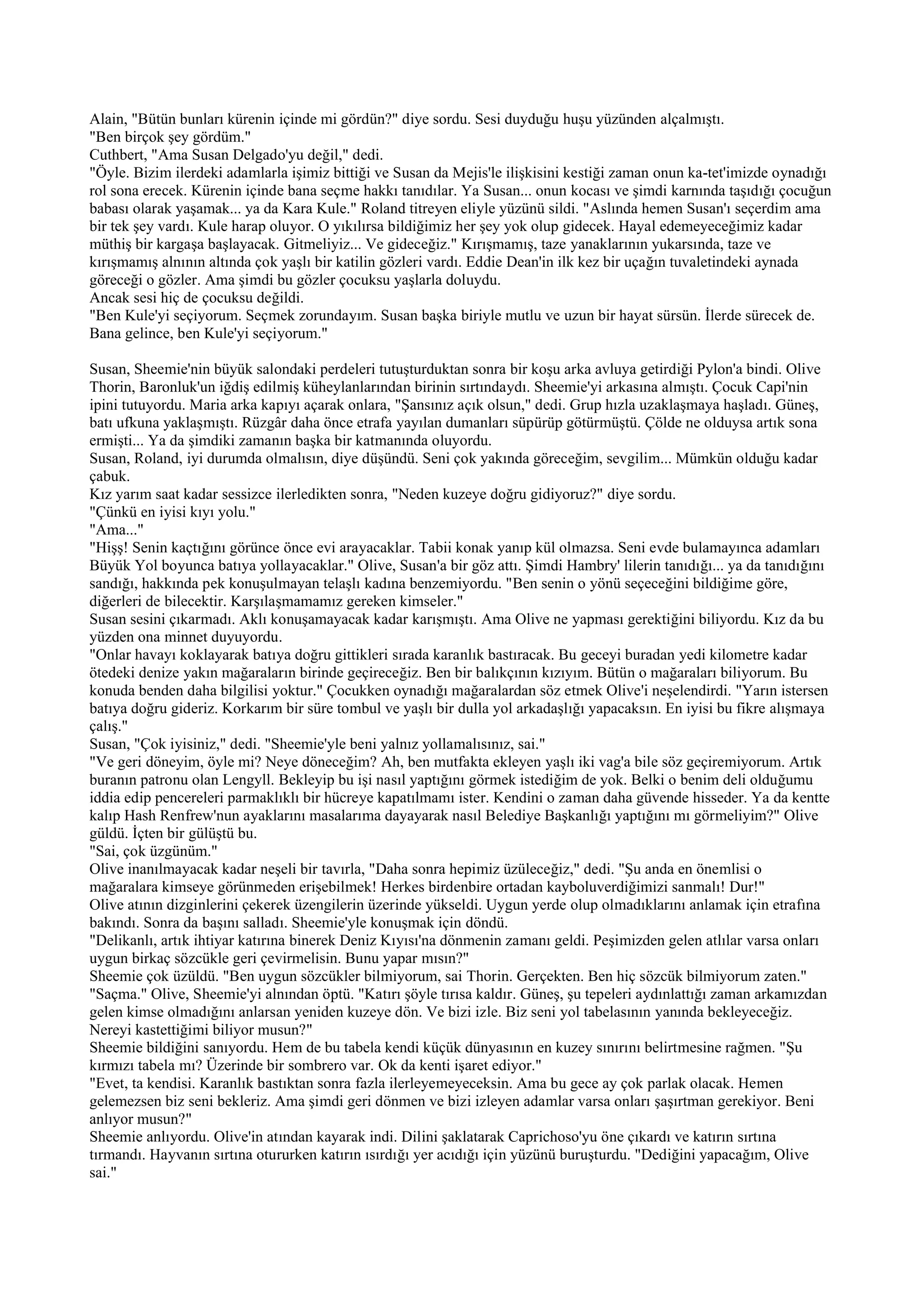 Alain, "Bütün bunları kürenin içinde mi gördün?" diye sordu. Sesi duyduğu huşu yüzünden alçalmıştı.
"Ben birçok şey gördüm."
Cuthbert, "Ama Susan Delgado'yu değil," dedi.
"Öyle. Bizim ilerdeki adamlarla işimiz bittiği ve Susan da Mejis'le ilişkisini kestiği zaman onun ka-tet'imizde oynadığı
rol sona erecek. Kürenin içinde bana seçme hakkı tanıdılar. Ya Susan... onun kocası ve şimdi karnında taşıdığı çocuğun
babası olarak yaşamak... ya da Kara Kule." Roland titreyen eliyle yüzünü sildi. "Aslında hemen Susan'ı seçerdim ama
bir tek şey vardı. Kule harap oluyor. O yıkılırsa bildiğimiz her şey yok olup gidecek. Hayal edemeyeceğimiz kadar
müthiş bir kargaşa başlayacak. Gitmeliyiz... Ve gideceğiz." Kırışmamış, taze yanaklarının yukarsında, taze ve
kırışmamış alnının altında çok yaşlı bir katilin gözleri vardı. Eddie Dean'in ilk kez bir uçağın tuvaletindeki aynada
göreceği o gözler. Ama şimdi bu gözler çocuksu yaşlarla doluydu.
Ancak sesi hiç de çocuksu değildi.
"Ben Kule'yi seçiyorum. Seçmek zorundayım. Susan başka biriyle mutlu ve uzun bir hayat sürsün. İlerde sürecek de.
Bana gelince, ben Kule'yi seçiyorum."

Susan, Sheemie'nin büyük salondaki perdeleri tutuşturduktan sonra bir koşu arka avluya getirdiği Pylon'a bindi. Olive
Thorin, Baronluk'un iğdiş edilmiş küheylanlarından birinin sırtındaydı. Sheemie'yi arkasına almıştı. Çocuk Capi'nin
ipini tutuyordu. Maria arka kapıyı açarak onlara, "Şansınız açık olsun," dedi. Grup hızla uzaklaşmaya haşladı. Güneş,
batı ufkuna yaklaşmıştı. Rüzgâr daha önce etrafa yayılan dumanları süpürüp götürmüştü. Çölde ne olduysa artık sona
ermişti... Ya da şimdiki zamanın başka bir katmanında oluyordu.
Susan, Roland, iyi durumda olmalısın, diye düşündü. Seni çok yakında göreceğim, sevgilim... Mümkün olduğu kadar
çabuk.
Kız yarım saat kadar sessizce ilerledikten sonra, "Neden kuzeye doğru gidiyoruz?" diye sordu.
"Çünkü en iyisi kıyı yolu."
"Ama..."
"Hişş! Senin kaçtığını görünce önce evi arayacaklar. Tabii konak yanıp kül olmazsa. Seni evde bulamayınca adamları
Büyük Yol boyunca batıya yollayacaklar." Olive, Susan'a bir göz attı. Şimdi Hambry' lilerin tanıdığı... ya da tanıdığını
sandığı, hakkında pek konuşulmayan telaşlı kadına benzemiyordu. "Ben senin o yönü seçeceğini bildiğime göre,
diğerleri de bilecektir. Karşılaşmamamız gereken kimseler."
Susan sesini çıkarmadı. Aklı konuşamayacak kadar karışmıştı. Ama Olive ne yapması gerektiğini biliyordu. Kız da bu
yüzden ona minnet duyuyordu.
"Onlar havayı koklayarak batıya doğru gittikleri sırada karanlık bastıracak. Bu geceyi buradan yedi kilometre kadar
ötedeki denize yakın mağaraların birinde geçireceğiz. Ben bir balıkçının kızıyım. Bütün o mağaraları biliyorum. Bu
konuda benden daha bilgilisi yoktur." Çocukken oynadığı mağaralardan söz etmek Olive'i neşelendirdi. "Yarın istersen
batıya doğru gideriz. Korkarım bir süre tombul ve yaşlı bir dulla yol arkadaşlığı yapacaksın. En iyisi bu fikre alışmaya
çalış."
Susan, "Çok iyisiniz," dedi. "Sheemie'yle beni yalnız yollamalısınız, sai."
"Ve geri döneyim, öyle mi? Neye döneceğim? Ah, ben mutfakta ekleyen yaşlı iki vag'a bile söz geçiremiyorum. Artık
buranın patronu olan Lengyll. Bekleyip bu işi nasıl yaptığını görmek istediğim de yok. Belki o benim deli olduğumu
iddia edip pencereleri parmaklıklı bir hücreye kapatılmamı ister. Kendini o zaman daha güvende hisseder. Ya da kentte
kalıp Hash Renfrew'nun ayaklarını masalarıma dayayarak nasıl Belediye Başkanlığı yaptığını mı görmeliyim?" Olive
güldü. İçten bir gülüştü bu.
"Sai, çok üzgünüm."
Olive inanılmayacak kadar neşeli bir tavırla, "Daha sonra hepimiz üzüleceğiz," dedi. "Şu anda en önemlisi o
mağaralara kimseye görünmeden erişebilmek! Herkes birdenbire ortadan kayboluverdiğimizi sanmalı! Dur!"
Olive atının dizginlerini çekerek üzengilerin üzerinde yükseldi. Uygun yerde olup olmadıklarını anlamak için etrafına
bakındı. Sonra da başını salladı. Sheemie'yle konuşmak için döndü.
"Delikanlı, artık ihtiyar katırına binerek Deniz Kıyısı'na dönmenin zamanı geldi. Peşimizden gelen atlılar varsa onları
uygun birkaç sözcükle geri çevirmelisin. Bunu yapar mısın?"
Sheemie çok üzüldü. "Ben uygun sözcükler bilmiyorum, sai Thorin. Gerçekten. Ben hiç sözcük bilmiyorum zaten."
"Saçma." Olive, Sheemie'yi alnından öptü. "Katırı şöyle tırısa kaldır. Güneş, şu tepeleri aydınlattığı zaman arkamızdan
gelen kimse olmadığını anlarsan yeniden kuzeye dön. Ve bizi izle. Biz seni yol tabelasının yanında bekleyeceğiz.
Nereyi kastettiğimi biliyor musun?"
Sheemie bildiğini sanıyordu. Hem de bu tabela kendi küçük dünyasının en kuzey sınırını belirtmesine rağmen. "Şu
kırmızı tabela mı? Üzerinde bir sombrero var. Ok da kenti işaret ediyor."
"Evet, ta kendisi. Karanlık bastıktan sonra fazla ilerleyemeyeceksin. Ama bu gece ay çok parlak olacak. Hemen
gelemezsen biz seni bekleriz. Ama şimdi geri dönmen ve bizi izleyen adamlar varsa onları şaşırtman gerekiyor. Beni
anlıyor musun?"
Sheemie anlıyordu. Olive'in atından kayarak indi. Dilini şaklatarak Caprichoso'yu öne çıkardı ve katırın sırtına
tırmandı. Hayvanın sırtına otururken katırın ısırdığı yer acıdığı için yüzünü buruşturdu. "Dediğini yapacağım, Olive
sai."
 