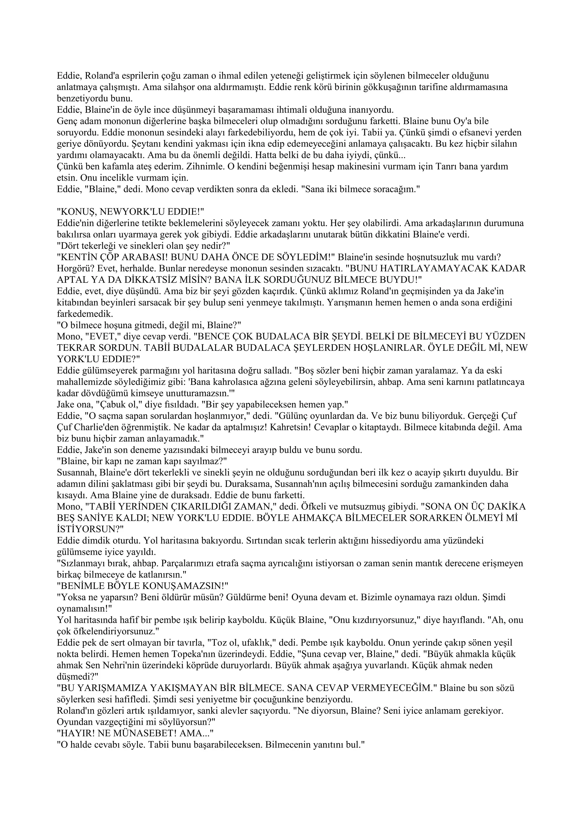 Eddie, Roland'a esprilerin çoğu zaman o ihmal edilen yeteneği geliştirmek için söylenen bilmeceler olduğunu
anlatmaya çalışmıştı. Ama silahşor ona aldırmamıştı. Eddie renk körü birinin gökkuşağının tarifine aldırmamasına
benzetiyordu bunu.
Eddie, Blaine'in de öyle ince düşünmeyi başaramaması ihtimali olduğuna inanıyordu.
Genç adam mononun diğerlerine başka bilmeceleri olup olmadığını sorduğunu farketti. Blaine bunu Oy'a bile
soruyordu. Eddie mononun sesindeki alayı farkedebiliyordu, hem de çok iyi. Tabii ya. Çünkü şimdi o efsanevi yerden
geriye dönüyordu. Şeytanı kendini yakması için ikna edip edemeyeceğini anlamaya çalışacaktı. Bu kez hiçbir silahın
yardımı olamayacaktı. Ama bu da önemli değildi. Hatta belki de bu daha iyiydi, çünkü...
Çünkü ben kafamla ateş ederim. Zihnimle. O kendini beğenmişi hesap makinesini vurmam için Tanrı bana yardım
etsin. Onu incelikle vurmam için.
Eddie, "Blaine," dedi. Mono cevap verdikten sonra da ekledi. "Sana iki bilmece soracağım."

"KONUŞ, NEWYORK'LU EDDIE!"
Eddie'nin diğerlerine tetikte beklemelerini söyleyecek zamanı yoktu. Her şey olabilirdi. Ama arkadaşlarının durumuna
bakılırsa onları uyarmaya gerek yok gibiydi. Eddie arkadaşlarını unutarak bütün dikkatini Blaine'e verdi.
"Dört tekerleği ve sinekleri olan şey nedir?"
"KENTİN ÇÖP ARABASI! BUNU DAHA ÖNCE DE SÖYLEDİM!" Blaine'in sesinde hoşnutsuzluk mu vardı?
Horgörü? Evet, herhalde. Bunlar neredeyse mononun sesinden sızacaktı. "BUNU HATIRLAYAMAYACAK KADAR
APTAL YA DA DİKKATSİZ MİSİN? BANA İLK SORDUĞUNUZ BİLMECE BUYDU!"
Eddie, evet, diye düşündü. Ama biz bir şeyi gözden kaçırdık. Çünkü aklımız Roland'ın geçmişinden ya da Jake'in
kitabından beyinleri sarsacak bir şey bulup seni yenmeye takılmıştı. Yarışmanın hemen hemen o anda sona erdiğini
farkedemedik.
"O bilmece hoşuna gitmedi, değil mi, Blaine?"
Mono, "EVET," diye cevap verdi. "BENCE ÇOK BUDALACA BİR ŞEYDİ. BELKİ DE BİLMECEYİ BU YÜZDEN
TEKRAR SORDUN. TABİİ BUDALALAR BUDALACA ŞEYLERDEN HOŞLANIRLAR. ÖYLE DEĞİL Mİ, NEW
YORK'LU EDDIE?"
Eddie gülümseyerek parmağını yol haritasına doğru salladı. "Boş sözler beni hiçbir zaman yaralamaz. Ya da eski
mahallemizde söylediğimiz gibi: 'Bana kahrolasıca ağzına geleni söyleyebilirsin, ahbap. Ama seni karnını patlatıncaya
kadar dövdüğümü kimseye unutturamazsın.'"
Jake ona, "Çabuk ol," diye fısıldadı. "Bir şey yapabileceksen hemen yap."
Eddie, "O saçma sapan sorulardan hoşlanmıyor," dedi. "Gülünç oyunlardan da. Ve biz bunu biliyorduk. Gerçeği Çuf
Çuf Charlie'den öğrenmiştik. Ne kadar da aptalmışız! Kahretsin! Cevaplar o kitaptaydı. Bilmece kitabında değil. Ama
biz bunu hiçbir zaman anlayamadık."
Eddie, Jake'in son deneme yazısındaki bilmeceyi arayıp buldu ve bunu sordu.
"Blaine, bir kapı ne zaman kapı sayılmaz?"
Susannah, Blaine'e dört tekerlekli ve sinekli şeyin ne olduğunu sorduğundan beri ilk kez o acayip şıkırtı duyuldu. Bir
adamın dilini şaklatması gibi bir şeydi bu. Duraksama, Susannah'nın açılış bilmecesini sorduğu zamankinden daha
kısaydı. Ama Blaine yine de duraksadı. Eddie de bunu farketti.
Mono, "TABİİ YERİNDEN ÇIKARILDIĞI ZAMAN," dedi. Öfkeli ve mutsuzmuş gibiydi. "SONA ON ÜÇ DAKİKA
BEŞ SANİYE KALDI; NEW YORK'LU EDDIE. BÖYLE AHMAKÇA BİLMECELER SORARKEN ÖLMEYİ Mİ
İSTİYORSUN?"
Eddie dimdik oturdu. Yol haritasına bakıyordu. Sırtından sıcak terlerin aktığını hissediyordu ama yüzündeki
gülümseme iyice yayıldı.
"Sızlanmayı bırak, ahbap. Parçalarımızı etrafa saçma ayrıcalığını istiyorsan o zaman senin mantık derecene erişmeyen
birkaç bilmeceye de katlanırsın."
"BENİMLE BÖYLE KONUŞAMAZSIN!"
"Yoksa ne yaparsın? Beni öldürür müsün? Güldürme beni! Oyuna devam et. Bizimle oynamaya razı oldun. Şimdi
oynamalısın!"
Yol haritasında hafif bir pembe ışık belirip kayboldu. Küçük Blaine, "Onu kızdırıyorsunuz," diye hayıflandı. "Ah, onu
çok öfkelendiriyorsunuz."
Eddie pek de sert olmayan bir tavırla, "Toz ol, ufaklık," dedi. Pembe ışık kayboldu. Onun yerinde çakıp sönen yeşil
nokta belirdi. Hemen hemen Topeka'nın üzerindeydi. Eddie, "Şuna cevap ver, Blaine," dedi. "Büyük ahmakla küçük
ahmak Sen Nehri'nin üzerindeki köprüde duruyorlardı. Büyük ahmak aşağıya yuvarlandı. Küçük ahmak neden
düşmedi?"
"BU YARIŞMAMIZA YAKIŞMAYAN BİR BİLMECE. SANA CEVAP VERMEYECEĞİM." Blaine bu son sözü
söylerken sesi hafifledi. Şimdi sesi yeniyetme bir çocuğunkine benziyordu.
Roland'ın gözleri artık ışıldamıyor, sanki alevler saçıyordu. "Ne diyorsun, Blaine? Seni iyice anlamam gerekiyor.
Oyundan vazgeçtiğini mi söylüyorsun?"
"HAYIR! NE MÜNASEBET! AMA..."
"O halde cevabı söyle. Tabii bunu başarabileceksen. Bilmecenin yanıtını bul."
 