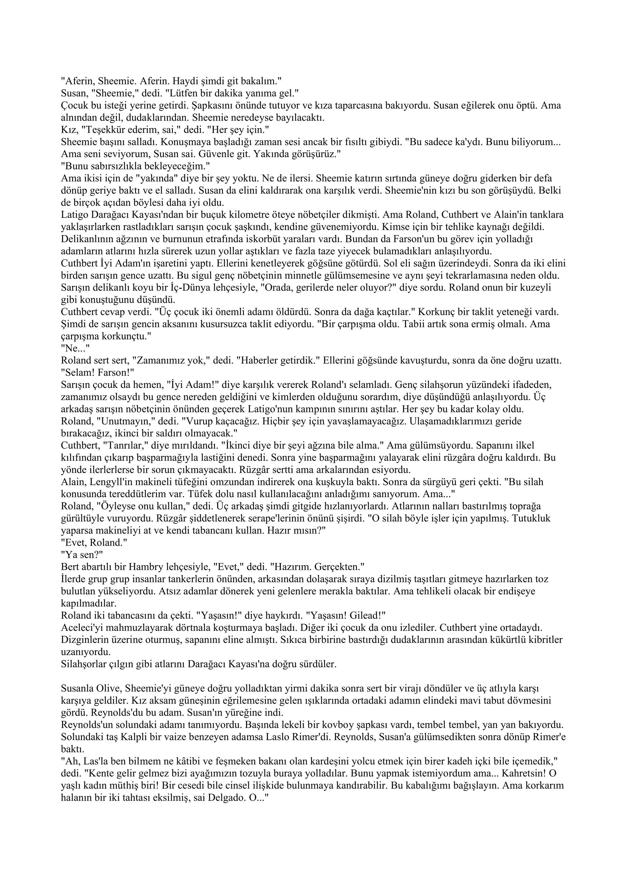 "Aferin, Sheemie. Aferin. Haydi şimdi git bakalım."
Susan, "Sheemie," dedi. "Lütfen bir dakika yanıma gel."
Çocuk bu isteği yerine getirdi. Şapkasını önünde tutuyor ve kıza taparcasına bakıyordu. Susan eğilerek onu öptü. Ama
alnından değil, dudaklarından. Sheemie neredeyse bayılacaktı.
Kız, "Teşekkür ederim, sai," dedi. "Her şey için."
Sheemie başını salladı. Konuşmaya başladığı zaman sesi ancak bir fısıltı gibiydi. "Bu sadece ka'ydı. Bunu biliyorum...
Ama seni seviyorum, Susan sai. Güvenle git. Yakında görüşürüz."
"Bunu sabırsızlıkla bekleyeceğim."
Ama ikisi için de "yakında" diye bir şey yoktu. Ne de ilersi. Sheemie katırın sırtında güneye doğru giderken bir defa
dönüp geriye baktı ve el salladı. Susan da elini kaldırarak ona karşılık verdi. Sheemie'nin kızı bu son görüşüydü. Belki
de birçok açıdan böylesi daha iyi oldu.
Latigo Darağacı Kayası'ndan bir buçuk kilometre öteye nöbetçiler dikmişti. Ama Roland, Cuthbert ve Alain'in tanklara
yaklaşırlarken rastladıkları sarışın çocuk şaşkındı, kendine güvenemiyordu. Kimse için bir tehlike kaynağı değildi.
Delikanlının ağzının ve burnunun etrafında iskorbüt yaraları vardı. Bundan da Farson'un bu görev için yolladığı
adamların atlarını hızla sürerek uzun yollar aştıkları ve fazla taze yiyecek bulamadıkları anlaşılıyordu.
Cuthbert İyi Adam'ın işaretini yaptı. Ellerini kenetleyerek göğsüne götürdü. Sol eli sağın üzerindeydi. Sonra da iki elini
birden sarışın gence uzattı. Bu sigul genç nöbetçinin minnetle gülümsemesine ve aynı şeyi tekrarlamasına neden oldu.
Sarışın delikanlı koyu bir İç-Dünya lehçesiyle, "Orada, gerilerde neler oluyor?" diye sordu. Roland onun bir kuzeyli
gibi konuştuğunu düşündü.
Cuthbert cevap verdi. "Üç çocuk iki önemli adamı öldürdü. Sonra da dağa kaçtılar." Korkunç bir taklit yeteneği vardı.
Şimdi de sarışın gencin aksanını kusursuzca taklit ediyordu. "Bir çarpışma oldu. Tabii artık sona ermiş olmalı. Ama
çarpışma korkunçtu."
"Ne..."
Roland sert sert, "Zamanımız yok," dedi. "Haberler getirdik." Ellerini göğsünde kavuşturdu, sonra da öne doğru uzattı.
"Selam! Farson!"
Sarışın çocuk da hemen, "İyi Adam!" diye karşılık vererek Roland'ı selamladı. Genç silahşorun yüzündeki ifadeden,
zamanımız olsaydı bu gence nereden geldiğini ve kimlerden olduğunu sorardım, diye düşündüğü anlaşılıyordu. Üç
arkadaş sarışın nöbetçinin önünden geçerek Latigo'nun kampının sınırını aştılar. Her şey bu kadar kolay oldu.
Roland, "Unutmayın," dedi. "Vurup kaçacağız. Hiçbir şey için yavaşlamayacağız. Ulaşamadıklarımızı geride
bırakacağız, ikinci bir saldırı olmayacak."
Cuthbert, "Tanrılar," diye mırıldandı. "İkinci diye bir şeyi ağzına bile alma." Ama gülümsüyordu. Sapanını ilkel
kılıfından çıkarıp başparmağıyla lastiğini denedi. Sonra yine başparmağını yalayarak elini rüzgâra doğru kaldırdı. Bu
yönde ilerlerlerse bir sorun çıkmayacaktı. Rüzgâr sertti ama arkalarından esiyordu.
Alain, Lengyll'in makineli tüfeğini omzundan indirerek ona kuşkuyla baktı. Sonra da sürgüyü geri çekti. "Bu silah
konusunda tereddütlerim var. Tüfek dolu nasıl kullanılacağını anladığımı sanıyorum. Ama..."
Roland, "Öyleyse onu kullan," dedi. Üç arkadaş şimdi gitgide hızlanıyorlardı. Atlarının nalları bastırılmış toprağa
gürültüyle vuruyordu. Rüzgâr şiddetlenerek serape'lerinin önünü şişirdi. "O silah böyle işler için yapılmış. Tutukluk
yaparsa makineliyi at ve kendi tabancanı kullan. Hazır mısın?"
"Evet, Roland."
"Ya sen?"
Bert abartılı bir Hambry lehçesiyle, "Evet," dedi. "Hazırım. Gerçekten."
İlerde grup grup insanlar tankerlerin önünden, arkasından dolaşarak sıraya dizilmiş taşıtları gitmeye hazırlarken toz
bulutlan yükseliyordu. Atsız adamlar dönerek yeni gelenlere merakla baktılar. Ama tehlikeli olacak bir endişeye
kapılmadılar.
Roland iki tabancasını da çekti. "Yaşasın!" diye haykırdı. "Yaşasın! Gilead!"
Aceleci'yi mahmuzlayarak dörtnala koşturmaya başladı. Diğer iki çocuk da onu izlediler. Cuthbert yine ortadaydı.
Dizginlerin üzerine oturmuş, sapanını eline almıştı. Sıkıca birbirine bastırdığı dudaklarının arasından kükürtlü kibritler
uzanıyordu.
Silahşorlar çılgın gibi atlarını Darağacı Kayası'na doğru sürdüler.

Susanla Olive, Sheemie'yi güneye doğru yolladıktan yirmi dakika sonra sert bir virajı döndüler ve üç atlıyla karşı
karşıya geldiler. Kız aksam güneşinin eğrilemesine gelen ışıklarında ortadaki adamın elindeki mavi tabut dövmesini
gördü. Reynolds'du bu adam. Susan'ın yüreğine indi.
Reynolds'un solundaki adamı tanımıyordu. Başında lekeli bir kovboy şapkası vardı, tembel tembel, yan yan bakıyordu.
Solundaki taş Kalpli bir vaize benzeyen adamsa Laslo Rimer'di. Reynolds, Susan'a gülümsedikten sonra dönüp Rimer'e
baktı.
"Ah, Las'la ben bilmem ne kâtibi ve feşmeken bakanı olan kardeşini yolcu etmek için birer kadeh içki bile içemedik,"
dedi. "Kente gelir gelmez bizi ayağımızın tozuyla buraya yolladılar. Bunu yapmak istemiyordum ama... Kahretsin! O
yaşlı kadın müthiş biri! Bir cesedi bile cinsel ilişkide bulunmaya kandırabilir. Bu kabalığımı bağışlayın. Ama korkarım
halanın bir iki tahtası eksilmiş, sai Delgado. O..."
 