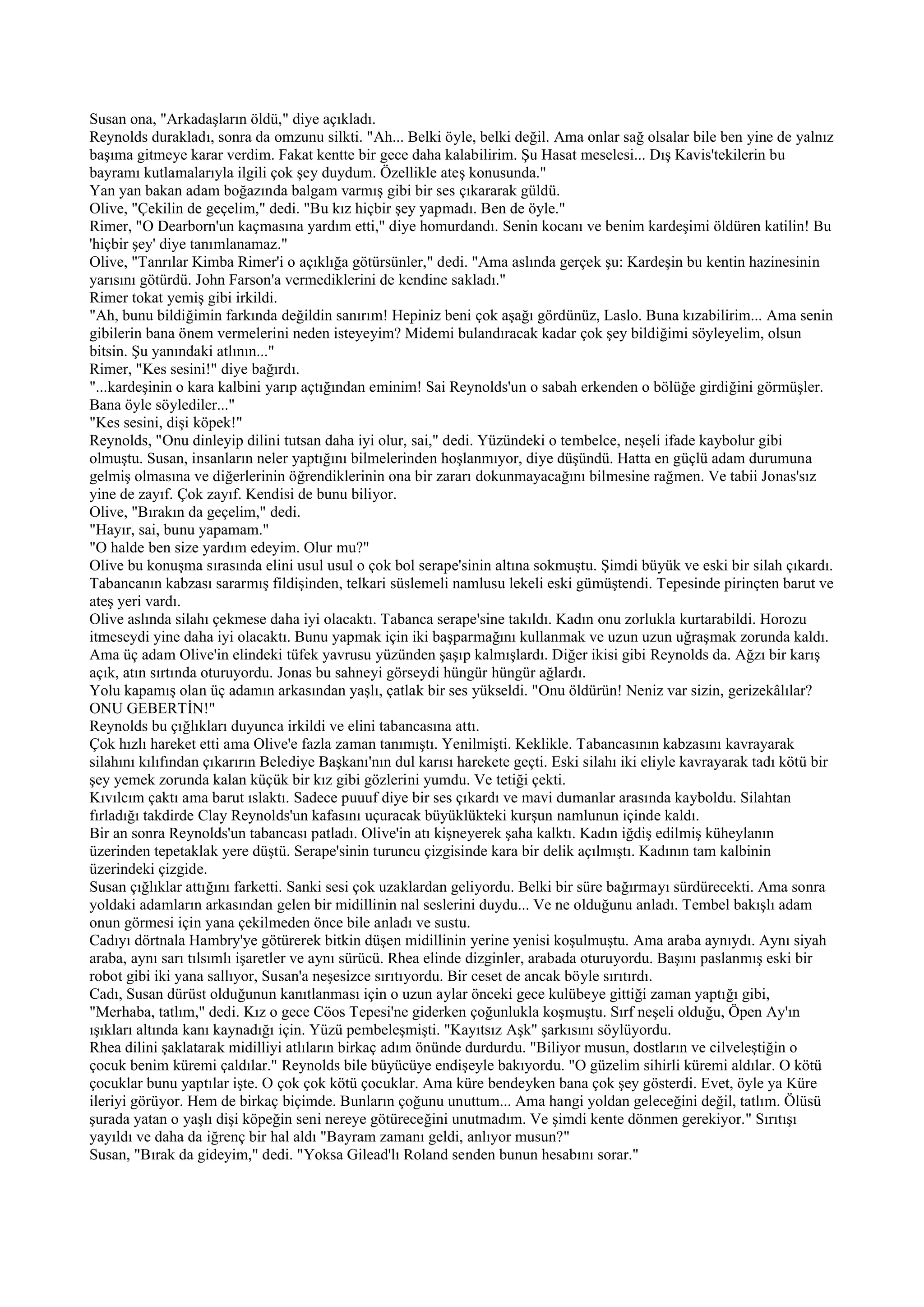 Susan ona, "Arkadaşların öldü," diye açıkladı.
Reynolds durakladı, sonra da omzunu silkti. "Ah... Belki öyle, belki değil. Ama onlar sağ olsalar bile ben yine de yalnız
başıma gitmeye karar verdim. Fakat kentte bir gece daha kalabilirim. Şu Hasat meselesi... Dış Kavis'tekilerin bu
bayramı kutlamalarıyla ilgili çok şey duydum. Özellikle ateş konusunda."
Yan yan bakan adam boğazında balgam varmış gibi bir ses çıkararak güldü.
Olive, "Çekilin de geçelim," dedi. "Bu kız hiçbir şey yapmadı. Ben de öyle."
Rimer, "O Dearborn'un kaçmasına yardım etti," diye homurdandı. Senin kocanı ve benim kardeşimi öldüren katilin! Bu
'hiçbir şey' diye tanımlanamaz."
Olive, "Tanrılar Kimba Rimer'i o açıklığa götürsünler," dedi. "Ama aslında gerçek şu: Kardeşin bu kentin hazinesinin
yarısını götürdü. John Farson'a vermediklerini de kendine sakladı."
Rimer tokat yemiş gibi irkildi.
"Ah, bunu bildiğimin farkında değildin sanırım! Hepiniz beni çok aşağı gördünüz, Laslo. Buna kızabilirim... Ama senin
gibilerin bana önem vermelerini neden isteyeyim? Midemi bulandıracak kadar çok şey bildiğimi söyleyelim, olsun
bitsin. Şu yanındaki atlının..."
Rimer, "Kes sesini!" diye bağırdı.
"...kardeşinin o kara kalbini yarıp açtığından eminim! Sai Reynolds'un o sabah erkenden o bölüğe girdiğini görmüşler.
Bana öyle söylediler..."
"Kes sesini, dişi köpek!"
Reynolds, "Onu dinleyip dilini tutsan daha iyi olur, sai," dedi. Yüzündeki o tembelce, neşeli ifade kaybolur gibi
olmuştu. Susan, insanların neler yaptığını bilmelerinden hoşlanmıyor, diye düşündü. Hatta en güçlü adam durumuna
gelmiş olmasına ve diğerlerinin öğrendiklerinin ona bir zararı dokunmayacağını bilmesine rağmen. Ve tabii Jonas'sız
yine de zayıf. Çok zayıf. Kendisi de bunu biliyor.
Olive, "Bırakın da geçelim," dedi.
"Hayır, sai, bunu yapamam."
"O halde ben size yardım edeyim. Olur mu?"
Olive bu konuşma sırasında elini usul usul o çok bol serape'sinin altına sokmuştu. Şimdi büyük ve eski bir silah çıkardı.
Tabancanın kabzası sararmış fildişinden, telkari süslemeli namlusu lekeli eski gümüştendi. Tepesinde pirinçten barut ve
ateş yeri vardı.
Olive aslında silahı çekmese daha iyi olacaktı. Tabanca serape'sine takıldı. Kadın onu zorlukla kurtarabildi. Horozu
itmeseydi yine daha iyi olacaktı. Bunu yapmak için iki başparmağını kullanmak ve uzun uzun uğraşmak zorunda kaldı.
Ama üç adam Olive'in elindeki tüfek yavrusu yüzünden şaşıp kalmışlardı. Diğer ikisi gibi Reynolds da. Ağzı bir karış
açık, atın sırtında oturuyordu. Jonas bu sahneyi görseydi hüngür hüngür ağlardı.
Yolu kapamış olan üç adamın arkasından yaşlı, çatlak bir ses yükseldi. "Onu öldürün! Neniz var sizin, gerizekâlılar?
ONU GEBERTİN!"
Reynolds bu çığlıkları duyunca irkildi ve elini tabancasına attı.
Çok hızlı hareket etti ama Olive'e fazla zaman tanımıştı. Yenilmişti. Keklikle. Tabancasının kabzasını kavrayarak
silahını kılıfından çıkarırın Belediye Başkanı'nın dul karısı harekete geçti. Eski silahı iki eliyle kavrayarak tadı kötü bir
şey yemek zorunda kalan küçük bir kız gibi gözlerini yumdu. Ve tetiği çekti.
Kıvılcım çaktı ama barut ıslaktı. Sadece puuuf diye bir ses çıkardı ve mavi dumanlar arasında kayboldu. Silahtan
fırladığı takdirde Clay Reynolds'un kafasını uçuracak büyüklükteki kurşun namlunun içinde kaldı.
Bir an sonra Reynolds'un tabancası patladı. Olive'in atı kişneyerek şaha kalktı. Kadın iğdiş edilmiş küheylanın
üzerinden tepetaklak yere düştü. Serape'sinin turuncu çizgisinde kara bir delik açılmıştı. Kadının tam kalbinin
üzerindeki çizgide.
Susan çığlıklar attığını farketti. Sanki sesi çok uzaklardan geliyordu. Belki bir süre bağırmayı sürdürecekti. Ama sonra
yoldaki adamların arkasından gelen bir midillinin nal seslerini duydu... Ve ne olduğunu anladı. Tembel bakışlı adam
onun görmesi için yana çekilmeden önce bile anladı ve sustu.
Cadıyı dörtnala Hambry'ye götürerek bitkin düşen midillinin yerine yenisi koşulmuştu. Ama araba aynıydı. Aynı siyah
araba, aynı sarı tılsımlı işaretler ve aynı sürücü. Rhea elinde dizginler, arabada oturuyordu. Başını paslanmış eski bir
robot gibi iki yana sallıyor, Susan'a neşesizce sırıtıyordu. Bir ceset de ancak böyle sırıtırdı.
Cadı, Susan dürüst olduğunun kanıtlanması için o uzun aylar önceki gece kulübeye gittiği zaman yaptığı gibi,
"Merhaba, tatlım," dedi. Kız o gece Cöos Tepesi'ne giderken çoğunlukla koşmuştu. Sırf neşeli olduğu, Öpen Ay'ın
ışıkları altında kanı kaynadığı için. Yüzü pembeleşmişti. "Kayıtsız Aşk" şarkısını söylüyordu.
Rhea dilini şaklatarak midilliyi atlıların birkaç adım önünde durdurdu. "Biliyor musun, dostların ve cilveleştiğin o
çocuk benim küremi çaldılar." Reynolds bile büyücüye endişeyle bakıyordu. "O güzelim sihirli küremi aldılar. O kötü
çocuklar bunu yaptılar işte. O çok çok kötü çocuklar. Ama küre bendeyken bana çok şey gösterdi. Evet, öyle ya Küre
ileriyi görüyor. Hem de birkaç biçimde. Bunların çoğunu unuttum... Ama hangi yoldan geleceğini değil, tatlım. Ölüsü
şurada yatan o yaşlı dişi köpeğin seni nereye götüreceğini unutmadım. Ve şimdi kente dönmen gerekiyor." Sırıtışı
yayıldı ve daha da iğrenç bir hal aldı "Bayram zamanı geldi, anlıyor musun?"
Susan, "Bırak da gideyim," dedi. "Yoksa Gilead'lı Roland senden bunun hesabını sorar."
 