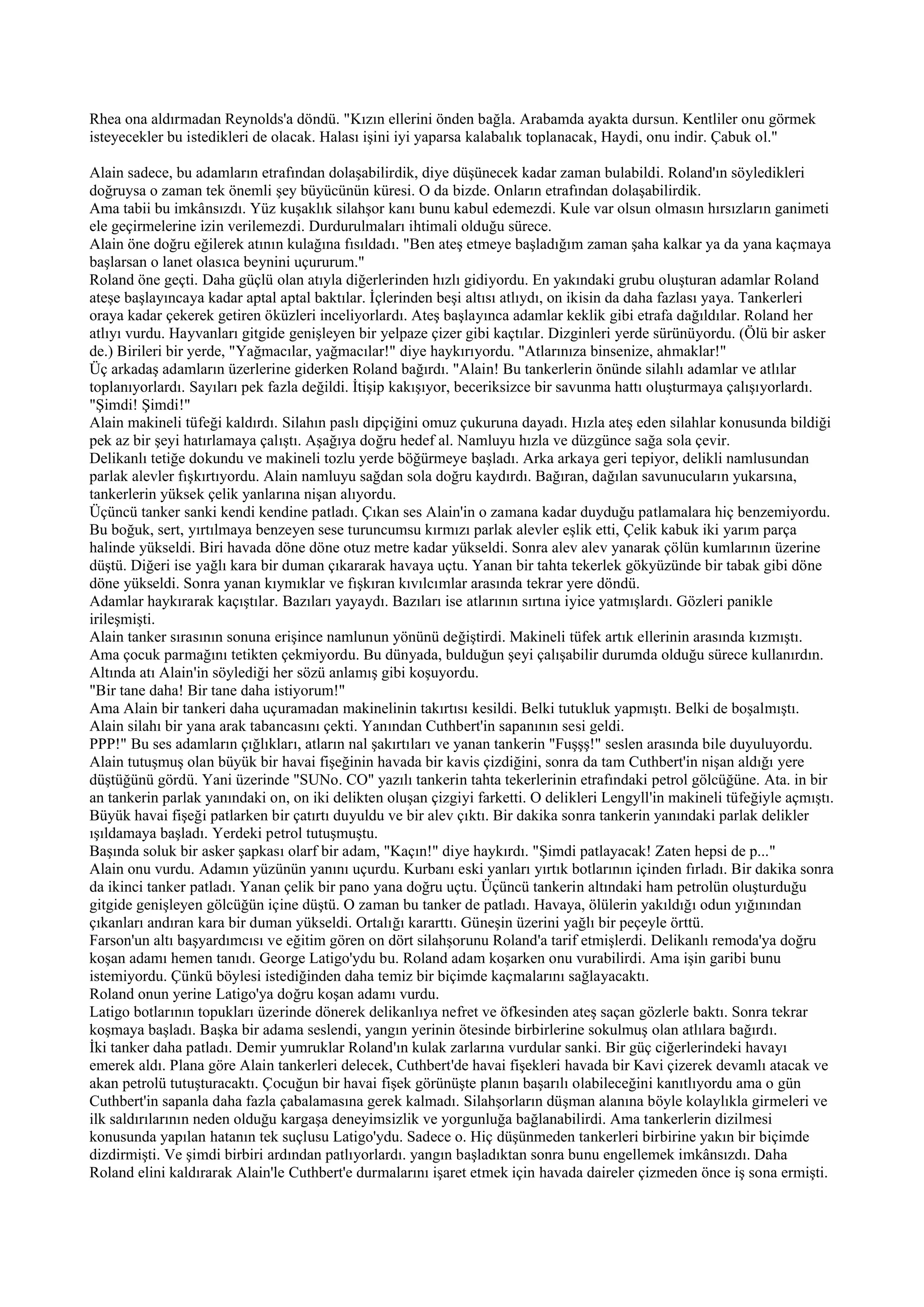 Rhea ona aldırmadan Reynolds'a döndü. "Kızın ellerini önden bağla. Arabamda ayakta dursun. Kentliler onu görmek
isteyecekler bu istedikleri de olacak. Halası işini iyi yaparsa kalabalık toplanacak, Haydi, onu indir. Çabuk ol."

Alain sadece, bu adamların etrafından dolaşabilirdik, diye düşünecek kadar zaman bulabildi. Roland'ın söyledikleri
doğruysa o zaman tek önemli şey büyücünün küresi. O da bizde. Onların etrafından dolaşabilirdik.
Ama tabii bu imkânsızdı. Yüz kuşaklık silahşor kanı bunu kabul edemezdi. Kule var olsun olmasın hırsızların ganimeti
ele geçirmelerine izin verilemezdi. Durdurulmaları ihtimali olduğu sürece.
Alain öne doğru eğilerek atının kulağına fısıldadı. "Ben ateş etmeye başladığım zaman şaha kalkar ya da yana kaçmaya
başlarsan o lanet olasıca beynini uçururum."
Roland öne geçti. Daha güçlü olan atıyla diğerlerinden hızlı gidiyordu. En yakındaki grubu oluşturan adamlar Roland
ateşe başlayıncaya kadar aptal aptal baktılar. İçlerinden beşi altısı atlıydı, on ikisin da daha fazlası yaya. Tankerleri
oraya kadar çekerek getiren öküzleri inceliyorlardı. Ateş başlayınca adamlar keklik gibi etrafa dağıldılar. Roland her
atlıyı vurdu. Hayvanları gitgide genişleyen bir yelpaze çizer gibi kaçtılar. Dizginleri yerde sürünüyordu. (Ölü bir asker
de.) Birileri bir yerde, "Yağmacılar, yağmacılar!" diye haykırıyordu. "Atlarınıza binsenize, ahmaklar!"
Üç arkadaş adamların üzerlerine giderken Roland bağırdı. "Alain! Bu tankerlerin önünde silahlı adamlar ve atlılar
toplanıyorlardı. Sayıları pek fazla değildi. İtişip kakışıyor, beceriksizce bir savunma hattı oluşturmaya çalışıyorlardı.
"Şimdi! Şimdi!"
Alain makineli tüfeği kaldırdı. Silahın paslı dipçiğini omuz çukuruna dayadı. Hızla ateş eden silahlar konusunda bildiği
pek az bir şeyi hatırlamaya çalıştı. Aşağıya doğru hedef al. Namluyu hızla ve düzgünce sağa sola çevir.
Delikanlı tetiğe dokundu ve makineli tozlu yerde böğürmeye başladı. Arka arkaya geri tepiyor, delikli namlusundan
parlak alevler fışkırtıyordu. Alain namluyu sağdan sola doğru kaydırdı. Bağıran, dağılan savunucuların yukarsına,
tankerlerin yüksek çelik yanlarına nişan alıyordu.
Üçüncü tanker sanki kendi kendine patladı. Çıkan ses Alain'in o zamana kadar duyduğu patlamalara hiç benzemiyordu.
Bu boğuk, sert, yırtılmaya benzeyen sese turuncumsu kırmızı parlak alevler eşlik etti, Çelik kabuk iki yarım parça
halinde yükseldi. Biri havada döne döne otuz metre kadar yükseldi. Sonra alev alev yanarak çölün kumlarının üzerine
düştü. Diğeri ise yağlı kara bir duman çıkararak havaya uçtu. Yanan bir tahta tekerlek gökyüzünde bir tabak gibi döne
döne yükseldi. Sonra yanan kıymıklar ve fışkıran kıvılcımlar arasında tekrar yere döndü.
Adamlar haykırarak kaçıştılar. Bazıları yayaydı. Bazıları ise atlarının sırtına iyice yatmışlardı. Gözleri panikle
irileşmişti.
Alain tanker sırasının sonuna erişince namlunun yönünü değiştirdi. Makineli tüfek artık ellerinin arasında kızmıştı.
Ama çocuk parmağını tetikten çekmiyordu. Bu dünyada, bulduğun şeyi çalışabilir durumda olduğu sürece kullanırdın.
Altında atı Alain'in söylediği her sözü anlamış gibi koşuyordu.
"Bir tane daha! Bir tane daha istiyorum!"
Ama Alain bir tankeri daha uçuramadan makinelinin takırtısı kesildi. Belki tutukluk yapmıştı. Belki de boşalmıştı.
Alain silahı bir yana arak tabancasını çekti. Yanından Cuthbert'in sapanının sesi geldi.
PPP!" Bu ses adamların çığlıkları, atların nal şakırtıları ve yanan tankerin "Fuşşş!" seslen arasında bile duyuluyordu.
Alain tutuşmuş olan büyük bir havai fişeğinin havada bir kavis çizdiğini, sonra da tam Cuthbert'in nişan aldığı yere
düştüğünü gördü. Yani üzerinde "SUNo. CO" yazılı tankerin tahta tekerlerinin etrafındaki petrol gölcüğüne. Ata. in bir
an tankerin parlak yanındaki on, on iki delikten oluşan çizgiyi farketti. O delikleri Lengyll'in makineli tüfeğiyle açmıştı.
Büyük havai fişeği patlarken bir çatırtı duyuldu ve bir alev çıktı. Bir dakika sonra tankerin yanındaki parlak delikler
ışıldamaya başladı. Yerdeki petrol tutuşmuştu.
Başında soluk bir asker şapkası olarf bir adam, "Kaçın!" diye haykırdı. "Şimdi patlayacak! Zaten hepsi de p..."
Alain onu vurdu. Adamın yüzünün yanını uçurdu. Kurbanı eski yanları yırtık botlarının içinden fırladı. Bir dakika sonra
da ikinci tanker patladı. Yanan çelik bir pano yana doğru uçtu. Üçüncü tankerin altındaki ham petrolün oluşturduğu
gitgide genişleyen gölcüğün içine düştü. O zaman bu tanker de patladı. Havaya, ölülerin yakıldığı odun yığınından
çıkanları andıran kara bir duman yükseldi. Ortalığı kararttı. Güneşin üzerini yağlı bir peçeyle örttü.
Farson'un altı başyardımcısı ve eğitim gören on dört silahşorunu Roland'a tarif etmişlerdi. Delikanlı remoda'ya doğru
koşan adamı hemen tanıdı. George Latigo'ydu bu. Roland adam koşarken onu vurabilirdi. Ama işin garibi bunu
istemiyordu. Çünkü böylesi istediğinden daha temiz bir biçimde kaçmalarını sağlayacaktı.
Roland onun yerine Latigo'ya doğru koşan adamı vurdu.
Latigo botlarının topukları üzerinde dönerek delikanlıya nefret ve öfkesinden ateş saçan gözlerle baktı. Sonra tekrar
koşmaya başladı. Başka bir adama seslendi, yangın yerinin ötesinde birbirlerine sokulmuş olan atlılara bağırdı.
İki tanker daha patladı. Demir yumruklar Roland'ın kulak zarlarına vurdular sanki. Bir güç ciğerlerindeki havayı
emerek aldı. Plana göre Alain tankerleri delecek, Cuthbert'de havai fişekleri havada bir Kavi çizerek devamlı atacak ve
akan petrolü tutuşturacaktı. Çocuğun bir havai fişek görünüşte planın başarılı olabileceğini kanıtlıyordu ama o gün
Cuthbert'in sapanla daha fazla çabalamasına gerek kalmadı. Silahşorların düşman alanına böyle kolaylıkla girmeleri ve
ilk saldırılarının neden olduğu kargaşa deneyimsizlik ve yorgunluğa bağlanabilirdi. Ama tankerlerin dizilmesi
konusunda yapılan hatanın tek suçlusu Latigo'ydu. Sadece o. Hiç düşünmeden tankerleri birbirine yakın bir biçimde
dizdirmişti. Ve şimdi birbiri ardından patlıyorlardı. yangın başladıktan sonra bunu engellemek imkânsızdı. Daha
Roland elini kaldırarak Alain'le Cuthbert'e durmalarını işaret etmek için havada daireler çizmeden önce iş sona ermişti.
 