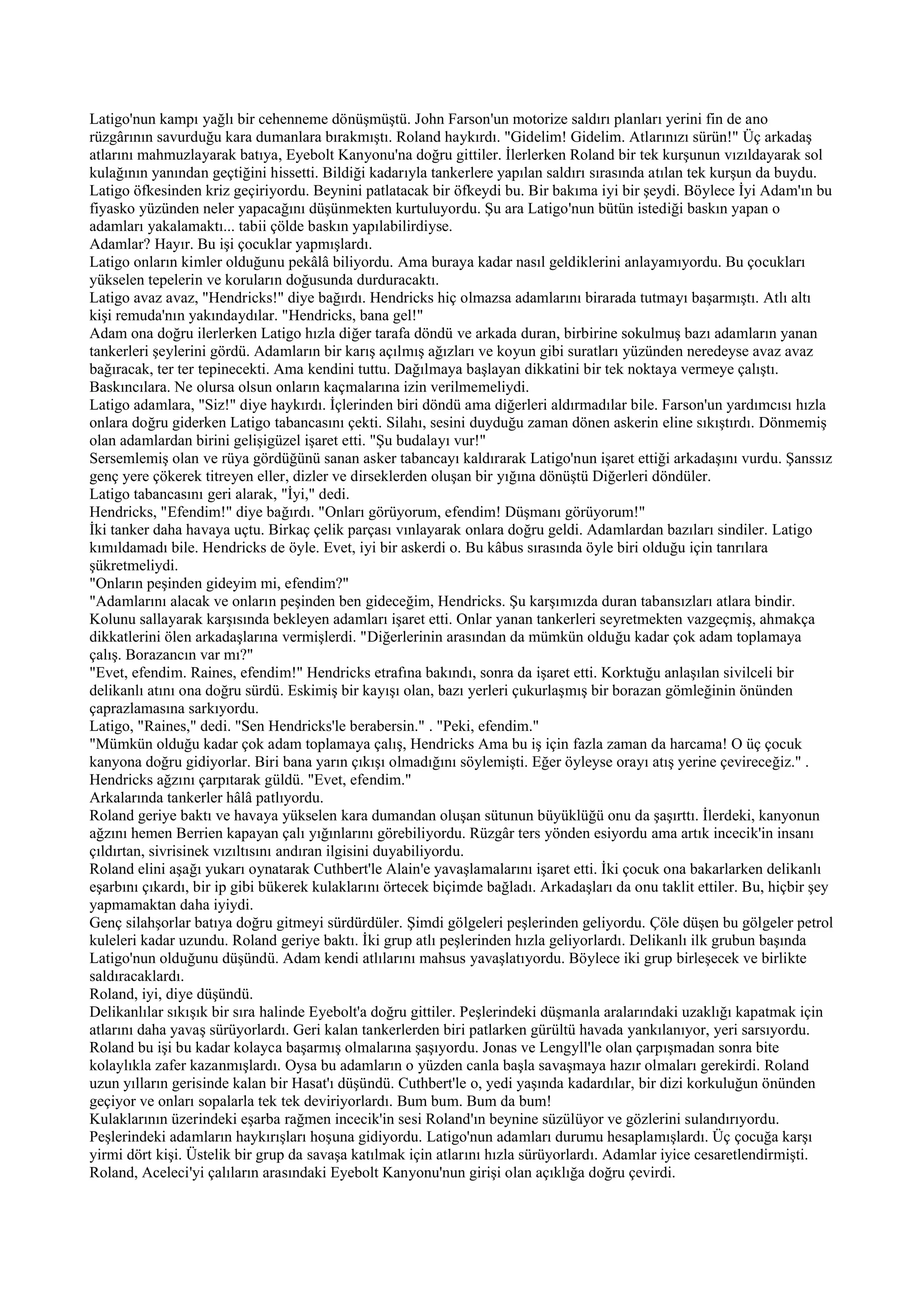 Latigo'nun kampı yağlı bir cehenneme dönüşmüştü. John Farson'un motorize saldırı planları yerini fin de ano
rüzgârının savurduğu kara dumanlara bırakmıştı. Roland haykırdı. "Gidelim! Gidelim. Atlarınızı sürün!" Üç arkadaş
atlarını mahmuzlayarak batıya, Eyebolt Kanyonu'na doğru gittiler. İlerlerken Roland bir tek kurşunun vızıldayarak sol
kulağının yanından geçtiğini hissetti. Bildiği kadarıyla tankerlere yapılan saldırı sırasında atılan tek kurşun da buydu.
Latigo öfkesinden kriz geçiriyordu. Beynini patlatacak bir öfkeydi bu. Bir bakıma iyi bir şeydi. Böylece İyi Adam'ın bu
fiyasko yüzünden neler yapacağını düşünmekten kurtuluyordu. Şu ara Latigo'nun bütün istediği baskın yapan o
adamları yakalamaktı... tabii çölde baskın yapılabilirdiyse.
Adamlar? Hayır. Bu işi çocuklar yapmışlardı.
Latigo onların kimler olduğunu pekâlâ biliyordu. Ama buraya kadar nasıl geldiklerini anlayamıyordu. Bu çocukları
yükselen tepelerin ve koruların doğusunda durduracaktı.
Latigo avaz avaz, "Hendricks!" diye bağırdı. Hendricks hiç olmazsa adamlarını birarada tutmayı başarmıştı. Atlı altı
kişi remuda'nın yakındaydılar. "Hendricks, bana gel!"
Adam ona doğru ilerlerken Latigo hızla diğer tarafa döndü ve arkada duran, birbirine sokulmuş bazı adamların yanan
tankerleri şeylerini gördü. Adamların bir karış açılmış ağızları ve koyun gibi suratları yüzünden neredeyse avaz avaz
bağıracak, ter ter tepinecekti. Ama kendini tuttu. Dağılmaya başlayan dikkatini bir tek noktaya vermeye çalıştı.
Baskıncılara. Ne olursa olsun onların kaçmalarına izin verilmemeliydi.
Latigo adamlara, "Siz!" diye haykırdı. İçlerinden biri döndü ama diğerleri aldırmadılar bile. Farson'un yardımcısı hızla
onlara doğru giderken Latigo tabancasını çekti. Silahı, sesini duyduğu zaman dönen askerin eline sıkıştırdı. Dönmemiş
olan adamlardan birini gelişigüzel işaret etti. "Şu budalayı vur!"
Sersemlemiş olan ve rüya gördüğünü sanan asker tabancayı kaldırarak Latigo'nun işaret ettiği arkadaşını vurdu. Şanssız
genç yere çökerek titreyen eller, dizler ve dirseklerden oluşan bir yığına dönüştü Diğerleri döndüler.
Latigo tabancasını geri alarak, "İyi," dedi.
Hendricks, "Efendim!" diye bağırdı. "Onları görüyorum, efendim! Düşmanı görüyorum!"
İki tanker daha havaya uçtu. Birkaç çelik parçası vınlayarak onlara doğru geldi. Adamlardan bazıları sindiler. Latigo
kımıldamadı bile. Hendricks de öyle. Evet, iyi bir askerdi o. Bu kâbus sırasında öyle biri olduğu için tanrılara
şükretmeliydi.
"Onların peşinden gideyim mi, efendim?"
"Adamlarını alacak ve onların peşinden ben gideceğim, Hendricks. Şu karşımızda duran tabansızları atlara bindir.
Kolunu sallayarak karşısında bekleyen adamları işaret etti. Onlar yanan tankerleri seyretmekten vazgeçmiş, ahmakça
dikkatlerini ölen arkadaşlarına vermişlerdi. "Diğerlerinin arasından da mümkün olduğu kadar çok adam toplamaya
çalış. Borazancın var mı?"
"Evet, efendim. Raines, efendim!" Hendricks etrafına bakındı, sonra da işaret etti. Korktuğu anlaşılan sivilceli bir
delikanlı atını ona doğru sürdü. Eskimiş bir kayışı olan, bazı yerleri çukurlaşmış bir borazan gömleğinin önünden
çaprazlamasına sarkıyordu.
Latigo, "Raines," dedi. "Sen Hendricks'le berabersin." . "Peki, efendim."
"Mümkün olduğu kadar çok adam toplamaya çalış, Hendricks Ama bu iş için fazla zaman da harcama! O üç çocuk
kanyona doğru gidiyorlar. Biri bana yarın çıkışı olmadığını söylemişti. Eğer öyleyse orayı atış yerine çevireceğiz." .
Hendricks ağzını çarpıtarak güldü. "Evet, efendim."
Arkalarında tankerler hâlâ patlıyordu.
Roland geriye baktı ve havaya yükselen kara dumandan oluşan sütunun büyüklüğü onu da şaşırttı. İlerdeki, kanyonun
ağzını hemen Berrien kapayan çalı yığınlarını görebiliyordu. Rüzgâr ters yönden esiyordu ama artık incecik'in insanı
çıldırtan, sivrisinek vızıltısını andıran ilgisini duyabiliyordu.
Roland elini aşağı yukarı oynatarak Cuthbert'le Alain'e yavaşlamalarını işaret etti. İki çocuk ona bakarlarken delikanlı
eşarbını çıkardı, bir ip gibi bükerek kulaklarını örtecek biçimde bağladı. Arkadaşları da onu taklit ettiler. Bu, hiçbir şey
yapmamaktan daha iyiydi.
Genç silahşorlar batıya doğru gitmeyi sürdürdüler. Şimdi gölgeleri peşlerinden geliyordu. Çöle düşen bu gölgeler petrol
kuleleri kadar uzundu. Roland geriye baktı. İki grup atlı peşlerinden hızla geliyorlardı. Delikanlı ilk grubun başında
Latigo'nun olduğunu düşündü. Adam kendi atlılarını mahsus yavaşlatıyordu. Böylece iki grup birleşecek ve birlikte
saldıracaklardı.
Roland, iyi, diye düşündü.
Delikanlılar sıkışık bir sıra halinde Eyebolt'a doğru gittiler. Peşlerindeki düşmanla aralarındaki uzaklığı kapatmak için
atlarını daha yavaş sürüyorlardı. Geri kalan tankerlerden biri patlarken gürültü havada yankılanıyor, yeri sarsıyordu.
Roland bu işi bu kadar kolayca başarmış olmalarına şaşıyordu. Jonas ve Lengyll'le olan çarpışmadan sonra bite
kolaylıkla zafer kazanmışlardı. Oysa bu adamların o yüzden canla başla savaşmaya hazır olmaları gerekirdi. Roland
uzun yılların gerisinde kalan bir Hasat'ı düşündü. Cuthbert'le o, yedi yaşında kadardılar, bir dizi korkuluğun önünden
geçiyor ve onları sopalarla tek tek deviriyorlardı. Bum bum. Bum da bum!
Kulaklarının üzerindeki eşarba rağmen incecik'in sesi Roland'ın beynine süzülüyor ve gözlerini sulandırıyordu.
Peşlerindeki adamların haykırışları hoşuna gidiyordu. Latigo'nun adamları durumu hesaplamışlardı. Üç çocuğa karşı
yirmi dört kişi. Üstelik bir grup da savaşa katılmak için atlarını hızla sürüyorlardı. Adamlar iyice cesaretlendirmişti.
Roland, Aceleci'yi çalıların arasındaki Eyebolt Kanyonu'nun girişi olan açıklığa doğru çevirdi.
 