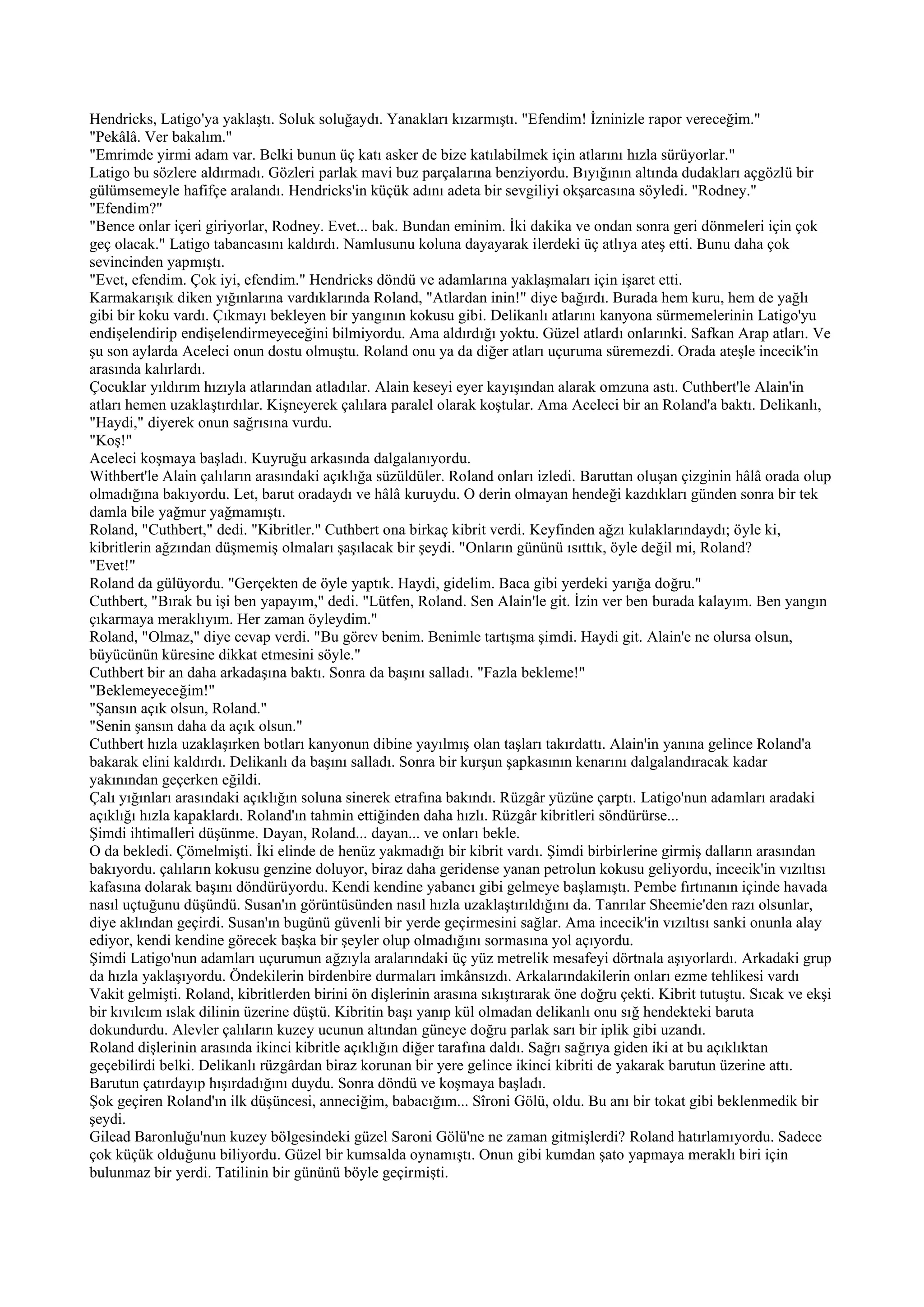 Hendricks, Latigo'ya yaklaştı. Soluk soluğaydı. Yanakları kızarmıştı. "Efendim! İzninizle rapor vereceğim."
"Pekâlâ. Ver bakalım."
"Emrimde yirmi adam var. Belki bunun üç katı asker de bize katılabilmek için atlarını hızla sürüyorlar."
Latigo bu sözlere aldırmadı. Gözleri parlak mavi buz parçalarına benziyordu. Bıyığının altında dudakları açgözlü bir
gülümsemeyle hafifçe aralandı. Hendricks'in küçük adını adeta bir sevgiliyi okşarcasına söyledi. "Rodney."
"Efendim?"
"Bence onlar içeri giriyorlar, Rodney. Evet... bak. Bundan eminim. İki dakika ve ondan sonra geri dönmeleri için çok
geç olacak." Latigo tabancasını kaldırdı. Namlusunu koluna dayayarak ilerdeki üç atlıya ateş etti. Bunu daha çok
sevincinden yapmıştı.
"Evet, efendim. Çok iyi, efendim." Hendricks döndü ve adamlarına yaklaşmaları için işaret etti.
Karmakarışık diken yığınlarına vardıklarında Roland, "Atlardan inin!" diye bağırdı. Burada hem kuru, hem de yağlı
gibi bir koku vardı. Çıkmayı bekleyen bir yangının kokusu gibi. Delikanlı atlarını kanyona sürmemelerinin Latigo'yu
endişelendirip endişelendirmeyeceğini bilmiyordu. Ama aldırdığı yoktu. Güzel atlardı onlarınki. Safkan Arap atları. Ve
şu son aylarda Aceleci onun dostu olmuştu. Roland onu ya da diğer atları uçuruma süremezdi. Orada ateşle incecik'in
arasında kalırlardı.
Çocuklar yıldırım hızıyla atlarından atladılar. Alain keseyi eyer kayışından alarak omzuna astı. Cuthbert'le Alain'in
atları hemen uzaklaştırdılar. Kişneyerek çalılara paralel olarak koştular. Ama Aceleci bir an Roland'a baktı. Delikanlı,
"Haydi," diyerek onun sağrısına vurdu.
"Koş!"
Aceleci koşmaya başladı. Kuyruğu arkasında dalgalanıyordu.
Withbert'le Alain çalıların arasındaki açıklığa süzüldüler. Roland onları izledi. Baruttan oluşan çizginin hâlâ orada olup
olmadığına bakıyordu. Let, barut oradaydı ve hâlâ kuruydu. O derin olmayan hendeği kazdıkları günden sonra bir tek
damla bile yağmur yağmamıştı.
Roland, "Cuthbert," dedi. "Kibritler." Cuthbert ona birkaç kibrit verdi. Keyfinden ağzı kulaklarındaydı; öyle ki,
kibritlerin ağzından düşmemiş olmaları şaşılacak bir şeydi. "Onların gününü ısıttık, öyle değil mi, Roland?
"Evet!"
Roland da gülüyordu. "Gerçekten de öyle yaptık. Haydi, gidelim. Baca gibi yerdeki yarığa doğru."
Cuthbert, "Bırak bu işi ben yapayım," dedi. "Lütfen, Roland. Sen Alain'le git. İzin ver ben burada kalayım. Ben yangın
çıkarmaya meraklıyım. Her zaman öyleydim."
Roland, "Olmaz," diye cevap verdi. "Bu görev benim. Benimle tartışma şimdi. Haydi git. Alain'e ne olursa olsun,
büyücünün küresine dikkat etmesini söyle."
Cuthbert bir an daha arkadaşına baktı. Sonra da başını salladı. "Fazla bekleme!"
"Beklemeyeceğim!"
"Şansın açık olsun, Roland."
"Senin şansın daha da açık olsun."
Cuthbert hızla uzaklaşırken botları kanyonun dibine yayılmış olan taşları takırdattı. Alain'in yanına gelince Roland'a
bakarak elini kaldırdı. Delikanlı da başını salladı. Sonra bir kurşun şapkasının kenarını dalgalandıracak kadar
yakınından geçerken eğildi.
Çalı yığınları arasındaki açıklığın soluna sinerek etrafına bakındı. Rüzgâr yüzüne çarptı. Latigo'nun adamları aradaki
açıklığı hızla kapaklardı. Roland'ın tahmin ettiğinden daha hızlı. Rüzgâr kibritleri söndürürse...
Şimdi ihtimalleri düşünme. Dayan, Roland... dayan... ve onları bekle.
O da bekledi. Çömelmişti. İki elinde de henüz yakmadığı bir kibrit vardı. Şimdi birbirlerine girmiş dalların arasından
bakıyordu. çalıların kokusu genzine doluyor, biraz daha geridense yanan petrolun kokusu geliyordu, incecik'in vızıltısı
kafasına dolarak başını döndürüyordu. Kendi kendine yabancı gibi gelmeye başlamıştı. Pembe fırtınanın içinde havada
nasıl uçtuğunu düşündü. Susan'ın görüntüsünden nasıl hızla uzaklaştırıldığını da. Tanrılar Sheemie'den razı olsunlar,
diye aklından geçirdi. Susan'ın bugünü güvenli bir yerde geçirmesini sağlar. Ama incecik'in vızıltısı sanki onunla alay
ediyor, kendi kendine görecek başka bir şeyler olup olmadığını sormasına yol açıyordu.
Şimdi Latigo'nun adamları uçurumun ağzıyla aralarındaki üç yüz metrelik mesafeyi dörtnala aşıyorlardı. Arkadaki grup
da hızla yaklaşıyordu. Öndekilerin birdenbire durmaları imkânsızdı. Arkalarındakilerin onları ezme tehlikesi vardı
Vakit gelmişti. Roland, kibritlerden birini ön dişlerinin arasına sıkıştırarak öne doğru çekti. Kibrit tutuştu. Sıcak ve ekşi
bir kıvılcım ıslak dilinin üzerine düştü. Kibritin başı yanıp kül olmadan delikanlı onu sığ hendekteki baruta
dokundurdu. Alevler çalıların kuzey ucunun altından güneye doğru parlak sarı bir iplik gibi uzandı.
Roland dişlerinin arasında ikinci kibritle açıklığın diğer tarafına daldı. Sağrı sağrıya giden iki at bu açıklıktan
geçebilirdi belki. Delikanlı rüzgârdan biraz korunan bir yere gelince ikinci kibriti de yakarak barutun üzerine attı.
Barutun çatırdayıp hışırdadığını duydu. Sonra döndü ve koşmaya başladı.
Şok geçiren Roland'ın ilk düşüncesi, anneciğim, babacığım... Sîroni Gölü, oldu. Bu anı bir tokat gibi beklenmedik bir
şeydi.
Gilead Baronluğu'nun kuzey bölgesindeki güzel Saroni Gölü'ne ne zaman gitmişlerdi? Roland hatırlamıyordu. Sadece
çok küçük olduğunu biliyordu. Güzel bir kumsalda oynamıştı. Onun gibi kumdan şato yapmaya meraklı biri için
bulunmaz bir yerdi. Tatilinin bir gününü böyle geçirmişti.
 
