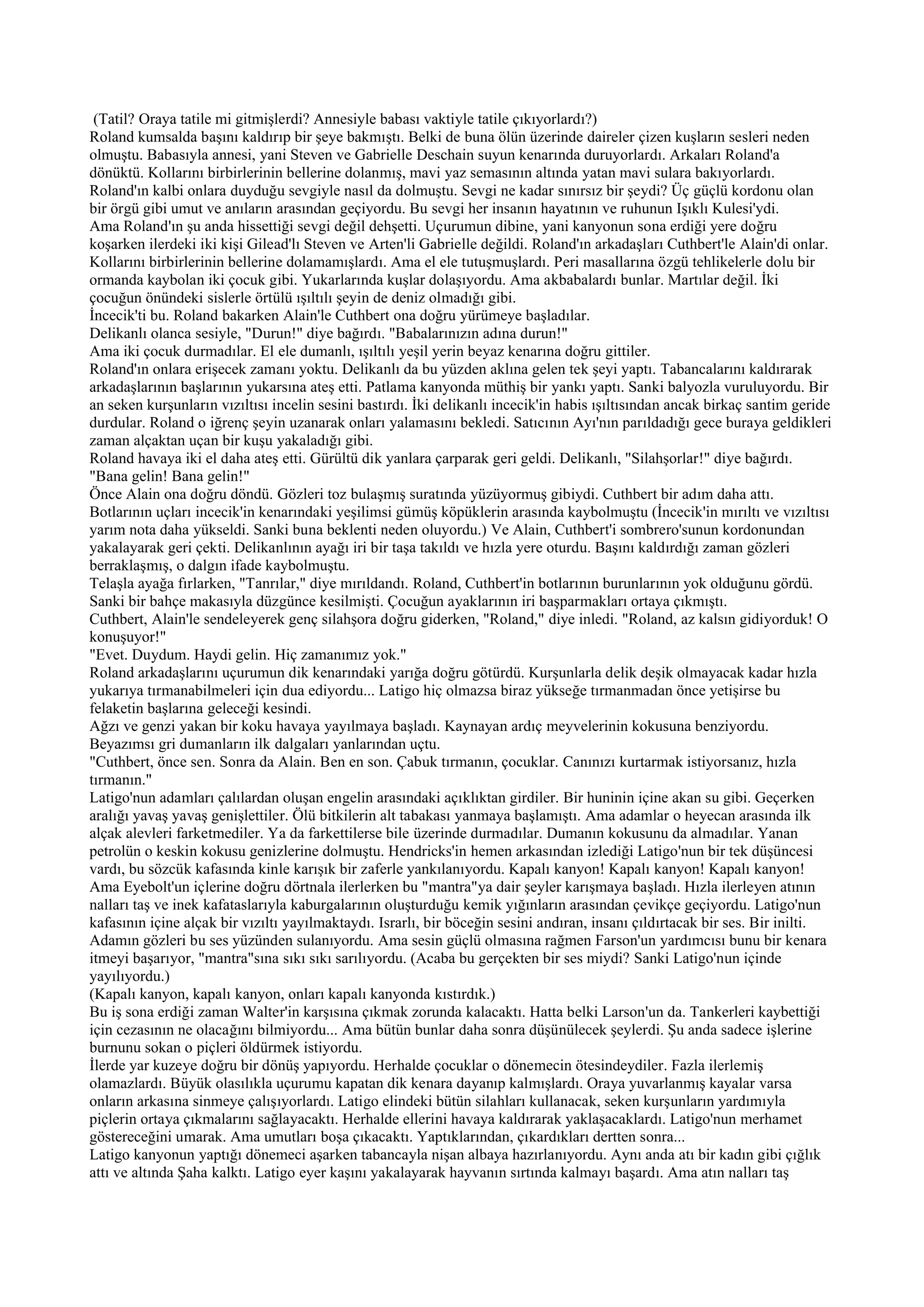 (Tatil? Oraya tatile mi gitmişlerdi? Annesiyle babası vaktiyle tatile çıkıyorlardı?)
Roland kumsalda başını kaldırıp bir şeye bakmıştı. Belki de buna ölün üzerinde daireler çizen kuşların sesleri neden
olmuştu. Babasıyla annesi, yani Steven ve Gabrielle Deschain suyun kenarında duruyorlardı. Arkaları Roland'a
dönüktü. Kollarını birbirlerinin bellerine dolanmış, mavi yaz semasının altında yatan mavi sulara bakıyorlardı.
Roland'ın kalbi onlara duyduğu sevgiyle nasıl da dolmuştu. Sevgi ne kadar sınırsız bir şeydi? Üç güçlü kordonu olan
bir örgü gibi umut ve anıların arasından geçiyordu. Bu sevgi her insanın hayatının ve ruhunun Işıklı Kulesi'ydi.
Ama Roland'ın şu anda hissettiği sevgi değil dehşetti. Uçurumun dibine, yani kanyonun sona erdiği yere doğru
koşarken ilerdeki iki kişi Gilead'lı Steven ve Arten'li Gabrielle değildi. Roland'ın arkadaşları Cuthbert'le Alain'di onlar.
Kollarını birbirlerinin bellerine dolamamışlardı. Ama el ele tutuşmuşlardı. Peri masallarına özgü tehlikelerle dolu bir
ormanda kaybolan iki çocuk gibi. Yukarlarında kuşlar dolaşıyordu. Ama akbabalardı bunlar. Martılar değil. İki
çocuğun önündeki sislerle örtülü ışıltılı şeyin de deniz olmadığı gibi.
İncecik'ti bu. Roland bakarken Alain'le Cuthbert ona doğru yürümeye başladılar.
Delikanlı olanca sesiyle, "Durun!" diye bağırdı. "Babalarınızın adına durun!"
Ama iki çocuk durmadılar. El ele dumanlı, ışıltılı yeşil yerin beyaz kenarına doğru gittiler.
Roland'ın onlara erişecek zamanı yoktu. Delikanlı da bu yüzden aklına gelen tek şeyi yaptı. Tabancalarını kaldırarak
arkadaşlarının başlarının yukarsına ateş etti. Patlama kanyonda müthiş bir yankı yaptı. Sanki balyozla vuruluyordu. Bir
an seken kurşunların vızıltısı incelin sesini bastırdı. İki delikanlı incecik'in habis ışıltısından ancak birkaç santim geride
durdular. Roland o iğrenç şeyin uzanarak onları yalamasını bekledi. Satıcının Ayı'nın parıldadığı gece buraya geldikleri
zaman alçaktan uçan bir kuşu yakaladığı gibi.
Roland havaya iki el daha ateş etti. Gürültü dik yanlara çarparak geri geldi. Delikanlı, "Silahşorlar!" diye bağırdı.
"Bana gelin! Bana gelin!"
Önce Alain ona doğru döndü. Gözleri toz bulaşmış suratında yüzüyormuş gibiydi. Cuthbert bir adım daha attı.
Botlarının uçları incecik'in kenarındaki yeşilimsi gümüş köpüklerin arasında kaybolmuştu (İncecik'in mırıltı ve vızıltısı
yarım nota daha yükseldi. Sanki buna beklenti neden oluyordu.) Ve Alain, Cuthbert'i sombrero'sunun kordonundan
yakalayarak geri çekti. Delikanlının ayağı iri bir taşa takıldı ve hızla yere oturdu. Başını kaldırdığı zaman gözleri
berraklaşmış, o dalgın ifade kaybolmuştu.
Telaşla ayağa fırlarken, "Tanrılar," diye mırıldandı. Roland, Cuthbert'in botlarının burunlarının yok olduğunu gördü.
Sanki bir bahçe makasıyla düzgünce kesilmişti. Çocuğun ayaklarının iri başparmakları ortaya çıkmıştı.
Cuthbert, Alain'le sendeleyerek genç silahşora doğru giderken, "Roland," diye inledi. "Roland, az kalsın gidiyorduk! O
konuşuyor!"
"Evet. Duydum. Haydi gelin. Hiç zamanımız yok."
Roland arkadaşlarını uçurumun dik kenarındaki yarığa doğru götürdü. Kurşunlarla delik deşik olmayacak kadar hızla
yukarıya tırmanabilmeleri için dua ediyordu... Latigo hiç olmazsa biraz yükseğe tırmanmadan önce yetişirse bu
felaketin başlarına geleceği kesindi.
Ağzı ve genzi yakan bir koku havaya yayılmaya başladı. Kaynayan ardıç meyvelerinin kokusuna benziyordu.
Beyazımsı gri dumanların ilk dalgaları yanlarından uçtu.
"Cuthbert, önce sen. Sonra da Alain. Ben en son. Çabuk tırmanın, çocuklar. Canınızı kurtarmak istiyorsanız, hızla
tırmanın."
Latigo'nun adamları çalılardan oluşan engelin arasındaki açıklıktan girdiler. Bir huninin içine akan su gibi. Geçerken
aralığı yavaş yavaş genişlettiler. Ölü bitkilerin alt tabakası yanmaya başlamıştı. Ama adamlar o heyecan arasında ilk
alçak alevleri farketmediler. Ya da farkettilerse bile üzerinde durmadılar. Dumanın kokusunu da almadılar. Yanan
petrolün o keskin kokusu genizlerine dolmuştu. Hendricks'in hemen arkasından izlediği Latigo'nun bir tek düşüncesi
vardı, bu sözcük kafasında kinle karışık bir zaferle yankılanıyordu. Kapalı kanyon! Kapalı kanyon! Kapalı kanyon!
Ama Eyebolt'un içlerine doğru dörtnala ilerlerken bu "mantra"ya dair şeyler karışmaya başladı. Hızla ilerleyen atının
nalları taş ve inek kafataslarıyla kaburgalarının oluşturduğu kemik yığınların arasından çevikçe geçiyordu. Latigo'nun
kafasının içine alçak bir vızıltı yayılmaktaydı. Israrlı, bir böceğin sesini andıran, insanı çıldırtacak bir ses. Bir inilti.
Adamın gözleri bu ses yüzünden sulanıyordu. Ama sesin güçlü olmasına rağmen Farson'un yardımcısı bunu bir kenara
itmeyi başarıyor, "mantra"sına sıkı sıkı sarılıyordu. (Acaba bu gerçekten bir ses miydi? Sanki Latigo'nun içinde
yayılıyordu.)
(Kapalı kanyon, kapalı kanyon, onları kapalı kanyonda kıstırdık.)
Bu iş sona erdiği zaman Walter'in karşısına çıkmak zorunda kalacaktı. Hatta belki Larson'un da. Tankerleri kaybettiği
için cezasının ne olacağını bilmiyordu... Ama bütün bunlar daha sonra düşünülecek şeylerdi. Şu anda sadece işlerine
burnunu sokan o piçleri öldürmek istiyordu.
İlerde yar kuzeye doğru bir dönüş yapıyordu. Herhalde çocuklar o dönemecin ötesindeydiler. Fazla ilerlemiş
olamazlardı. Büyük olasılıkla uçurumu kapatan dik kenara dayanıp kalmışlardı. Oraya yuvarlanmış kayalar varsa
onların arkasına sinmeye çalışıyorlardı. Latigo elindeki bütün silahları kullanacak, seken kurşunların yardımıyla
piçlerin ortaya çıkmalarını sağlayacaktı. Herhalde ellerini havaya kaldırarak yaklaşacaklardı. Latigo'nun merhamet
göstereceğini umarak. Ama umutları boşa çıkacaktı. Yaptıklarından, çıkardıkları dertten sonra...
Latigo kanyonun yaptığı dönemeci aşarken tabancayla nişan albaya hazırlanıyordu. Aynı anda atı bir kadın gibi çığlık
attı ve altında Şaha kalktı. Latigo eyer kaşını yakalayarak hayvanın sırtında kalmayı başardı. Ama atın nalları taş
 