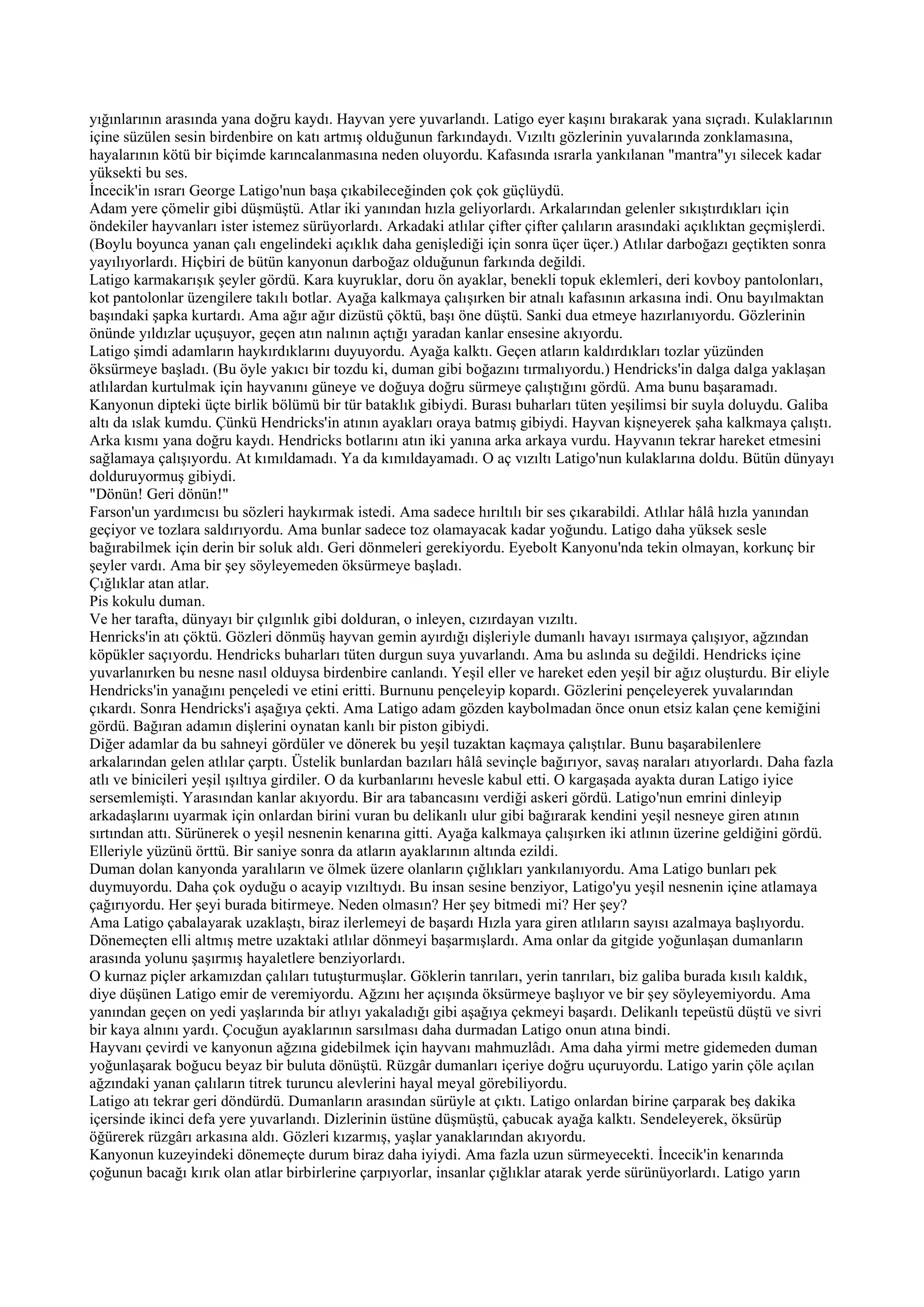 yığınlarının arasında yana doğru kaydı. Hayvan yere yuvarlandı. Latigo eyer kaşını bırakarak yana sıçradı. Kulaklarının
içine süzülen sesin birdenbire on katı artmış olduğunun farkındaydı. Vızıltı gözlerinin yuvalarında zonklamasına,
hayalarının kötü bir biçimde karıncalanmasına neden oluyordu. Kafasında ısrarla yankılanan "mantra"yı silecek kadar
yüksekti bu ses.
İncecik'in ısrarı George Latigo'nun başa çıkabileceğinden çok çok güçlüydü.
Adam yere çömelir gibi düşmüştü. Atlar iki yanından hızla geliyorlardı. Arkalarından gelenler sıkıştırdıkları için
öndekiler hayvanları ister istemez sürüyorlardı. Arkadaki atlılar çifter çifter çalıların arasındaki açıklıktan geçmişlerdi.
(Boylu boyunca yanan çalı engelindeki açıklık daha genişlediği için sonra üçer üçer.) Atlılar darboğazı geçtikten sonra
yayılıyorlardı. Hiçbiri de bütün kanyonun darboğaz olduğunun farkında değildi.
Latigo karmakarışık şeyler gördü. Kara kuyruklar, doru ön ayaklar, benekli topuk eklemleri, deri kovboy pantolonları,
kot pantolonlar üzengilere takılı botlar. Ayağa kalkmaya çalışırken bir atnalı kafasının arkasına indi. Onu bayılmaktan
başındaki şapka kurtardı. Ama ağır ağır dizüstü çöktü, başı öne düştü. Sanki dua etmeye hazırlanıyordu. Gözlerinin
önünde yıldızlar uçuşuyor, geçen atın nalının açtığı yaradan kanlar ensesine akıyordu.
Latigo şimdi adamların haykırdıklarını duyuyordu. Ayağa kalktı. Geçen atların kaldırdıkları tozlar yüzünden
öksürmeye başladı. (Bu öyle yakıcı bir tozdu ki, duman gibi boğazını tırmalıyordu.) Hendricks'in dalga dalga yaklaşan
atlılardan kurtulmak için hayvanını güneye ve doğuya doğru sürmeye çalıştığını gördü. Ama bunu başaramadı.
Kanyonun dipteki üçte birlik bölümü bir tür bataklık gibiydi. Burası buharları tüten yeşilimsi bir suyla doluydu. Galiba
altı da ıslak kumdu. Çünkü Hendricks'in atının ayakları oraya batmış gibiydi. Hayvan kişneyerek şaha kalkmaya çalıştı.
Arka kısmı yana doğru kaydı. Hendricks botlarını atın iki yanına arka arkaya vurdu. Hayvanın tekrar hareket etmesini
sağlamaya çalışıyordu. At kımıldamadı. Ya da kımıldayamadı. O aç vızıltı Latigo'nun kulaklarına doldu. Bütün dünyayı
dolduruyormuş gibiydi.
"Dönün! Geri dönün!"
Farson'un yardımcısı bu sözleri haykırmak istedi. Ama sadece hırıltılı bir ses çıkarabildi. Atlılar hâlâ hızla yanından
geçiyor ve tozlara saldırıyordu. Ama bunlar sadece toz olamayacak kadar yoğundu. Latigo daha yüksek sesle
bağırabilmek için derin bir soluk aldı. Geri dönmeleri gerekiyordu. Eyebolt Kanyonu'nda tekin olmayan, korkunç bir
şeyler vardı. Ama bir şey söyleyemeden öksürmeye başladı.
Çığlıklar atan atlar.
Pis kokulu duman.
Ve her tarafta, dünyayı bir çılgınlık gibi dolduran, o inleyen, cızırdayan vızıltı.
Henricks'in atı çöktü. Gözleri dönmüş hayvan gemin ayırdığı dişleriyle dumanlı havayı ısırmaya çalışıyor, ağzından
köpükler saçıyordu. Hendricks buharları tüten durgun suya yuvarlandı. Ama bu aslında su değildi. Hendricks içine
yuvarlanırken bu nesne nasıl olduysa birdenbire canlandı. Yeşil eller ve hareket eden yeşil bir ağız oluşturdu. Bir eliyle
Hendricks'in yanağını pençeledi ve etini eritti. Burnunu pençeleyip kopardı. Gözlerini pençeleyerek yuvalarından
çıkardı. Sonra Hendricks'i aşağıya çekti. Ama Latigo adam gözden kaybolmadan önce onun etsiz kalan çene kemiğini
gördü. Bağıran adamın dişlerini oynatan kanlı bir piston gibiydi.
Diğer adamlar da bu sahneyi gördüler ve dönerek bu yeşil tuzaktan kaçmaya çalıştılar. Bunu başarabilenlere
arkalarından gelen atlılar çarptı. Üstelik bunlardan bazıları hâlâ sevinçle bağırıyor, savaş naraları atıyorlardı. Daha fazla
atlı ve binicileri yeşil ışıltıya girdiler. O da kurbanlarını hevesle kabul etti. O kargaşada ayakta duran Latigo iyice
sersemlemişti. Yarasından kanlar akıyordu. Bir ara tabancasını verdiği askeri gördü. Latigo'nun emrini dinleyip
arkadaşlarını uyarmak için onlardan birini vuran bu delikanlı ulur gibi bağırarak kendini yeşil nesneye giren atının
sırtından attı. Sürünerek o yeşil nesnenin kenarına gitti. Ayağa kalkmaya çalışırken iki atlının üzerine geldiğini gördü.
Elleriyle yüzünü örttü. Bir saniye sonra da atların ayaklarının altında ezildi.
Duman dolan kanyonda yaralıların ve ölmek üzere olanların çığlıkları yankılanıyordu. Ama Latigo bunları pek
duymuyordu. Daha çok oyduğu o acayip vızıltıydı. Bu insan sesine benziyor, Latigo'yu yeşil nesnenin içine atlamaya
çağırıyordu. Her şeyi burada bitirmeye. Neden olmasın? Her şey bitmedi mi? Her şey?
Ama Latigo çabalayarak uzaklaştı, biraz ilerlemeyi de başardı Hızla yara giren atlıların sayısı azalmaya başlıyordu.
Dönemeçten elli altmış metre uzaktaki atlılar dönmeyi başarmışlardı. Ama onlar da gitgide yoğunlaşan dumanların
arasında yolunu şaşırmış hayaletlere benziyorlardı.
O kurnaz piçler arkamızdan çalıları tutuşturmuşlar. Göklerin tanrıları, yerin tanrıları, biz galiba burada kısılı kaldık,
diye düşünen Latigo emir de veremiyordu. Ağzını her açışında öksürmeye başlıyor ve bir şey söyleyemiyordu. Ama
yanından geçen on yedi yaşlarında bir atlıyı yakaladığı gibi aşağıya çekmeyi başardı. Delikanlı tepeüstü düştü ve sivri
bir kaya alnını yardı. Çocuğun ayaklarının sarsılması daha durmadan Latigo onun atına bindi.
Hayvanı çevirdi ve kanyonun ağzına gidebilmek için hayvanı mahmuzlâdı. Ama daha yirmi metre gidemeden duman
yoğunlaşarak boğucu beyaz bir buluta dönüştü. Rüzgâr dumanları içeriye doğru uçuruyordu. Latigo yarin çöle açılan
ağzındaki yanan çalıların titrek turuncu alevlerini hayal meyal görebiliyordu.
Latigo atı tekrar geri döndürdü. Dumanların arasından sürüyle at çıktı. Latigo onlardan birine çarparak beş dakika
içersinde ikinci defa yere yuvarlandı. Dizlerinin üstüne düşmüştü, çabucak ayağa kalktı. Sendeleyerek, öksürüp
öğürerek rüzgârı arkasına aldı. Gözleri kızarmış, yaşlar yanaklarından akıyordu.
Kanyonun kuzeyindeki dönemeçte durum biraz daha iyiydi. Ama fazla uzun sürmeyecekti. İncecik'in kenarında
çoğunun bacağı kırık olan atlar birbirlerine çarpıyorlar, insanlar çığlıklar atarak yerde sürünüyorlardı. Latigo yarın
 