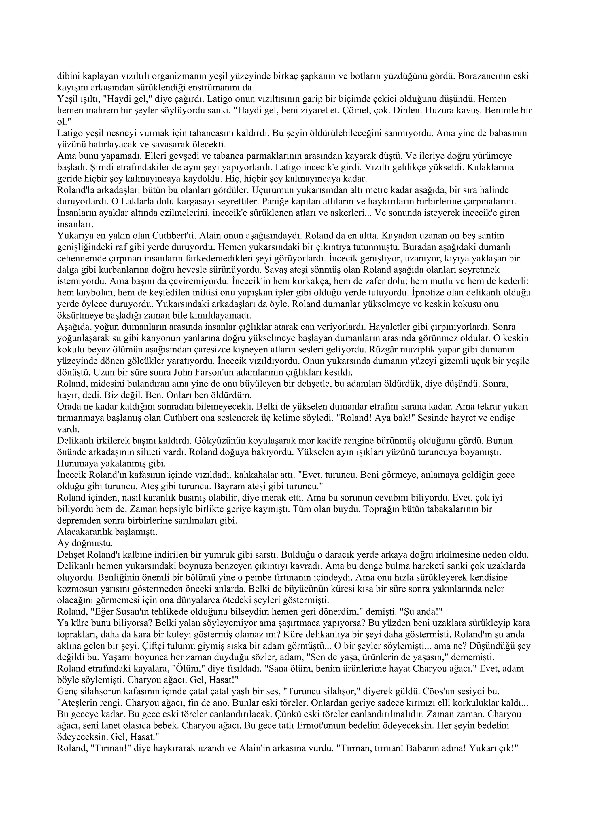 dibini kaplayan vızıltılı organizmanın yeşil yüzeyinde birkaç şapkanın ve botların yüzdüğünü gördü. Borazancının eski
kayışını arkasından sürüklendiği enstrümanını da.
Yeşil ışıltı, "Haydi gel," diye çağırdı. Latigo onun vızıltısının garip bir biçimde çekici olduğunu düşündü. Hemen
hemen mahrem bir şeyler söylüyordu sanki. "Haydi gel, beni ziyaret et. Çömel, çok. Dinlen. Huzura kavuş. Benimle bir
ol."
Latigo yeşil nesneyi vurmak için tabancasını kaldırdı. Bu şeyin öldürülebileceğini sanmıyordu. Ama yine de babasının
yüzünü hatırlayacak ve savaşarak ölecekti.
Ama bunu yapamadı. Elleri gevşedi ve tabanca parmaklarının arasından kayarak düştü. Ve ileriye doğru yürümeye
başladı. Şimdi etrafındakiler de aynı şeyi yapıyorlardı. Latigo incecik'e girdi. Vızıltı geldikçe yükseldi. Kulaklarına
geride hiçbir şey kalmayıncaya kaydoldu. Hiç, hiçbir şey kalmayıncaya kadar.
Roland'la arkadaşları bütün bu olanları gördüler. Uçurumun yukarısından altı metre kadar aşağıda, bir sıra halinde
duruyorlardı. O Laklarla dolu kargaşayı seyrettiler. Paniğe kapılan atlıların ve haykırıların birbirlerine çarpmalarını.
İnsanların ayaklar altında ezilmelerini. incecik'e sürüklenen atları ve askerleri... Ve sonunda isteyerek incecik'e giren
insanları.
Yukarıya en yakın olan Cuthbert'ti. Alain onun aşağısındaydı. Roland da en altta. Kayadan uzanan on beş santim
genişliğindeki raf gibi yerde duruyordu. Hemen yukarsındaki bir çıkıntıya tutunmuştu. Buradan aşağıdaki dumanlı
cehennemde çırpınan insanların farkedemedikleri şeyi görüyorlardı. İncecik genişliyor, uzanıyor, kıyıya yaklaşan bir
dalga gibi kurbanlarına doğru hevesle sürünüyordu. Savaş ateşi sönmüş olan Roland aşağıda olanları seyretmek
istemiyordu. Ama başını da çeviremiyordu. İncecik'in hem korkakça, hem de zafer dolu; hem mutlu ve hem de kederli;
hem kaybolan, hem de keşfedilen iniltisi onu yapışkan ipler gibi olduğu yerde tutuyordu. İpnotize olan delikanlı olduğu
yerde öylece duruyordu. Yukarsındaki arkadaşları da öyle. Roland dumanlar yükselmeye ve keskin kokusu onu
öksürtmeye başladığı zaman bile kımıldayamadı.
Aşağıda, yoğun dumanların arasında insanlar çığlıklar atarak can veriyorlardı. Hayaletler gibi çırpınıyorlardı. Sonra
yoğunlaşarak su gibi kanyonun yanlarına doğru yükselmeye başlayan dumanların arasında görünmez oldular. O keskin
kokulu beyaz ölümün aşağısından çaresizce kişneyen atların sesleri geliyordu. Rüzgâr muziplik yapar gibi dumanın
yüzeyinde dönen gölcükler yaratıyordu. İncecik vızıldıyordu. Onun yukarsında dumanın yüzeyi gizemli uçuk bir yeşile
dönüştü. Uzun bir süre sonra John Farson'un adamlarının çığlıkları kesildi.
Roland, midesini bulandıran ama yine de onu büyüleyen bir dehşetle, bu adamları öldürdük, diye düşündü. Sonra,
hayır, dedi. Biz değil. Ben. Onları ben öldürdüm.
Orada ne kadar kaldığını sonradan bilemeyecekti. Belki de yükselen dumanlar etrafını sarana kadar. Ama tekrar yukarı
tırmanmaya başlamış olan Cuthbert ona seslenerek üç kelime söyledi. "Roland! Aya bak!" Sesinde hayret ve endişe
vardı.
Delikanlı irkilerek başını kaldırdı. Gökyüzünün koyulaşarak mor kadife rengine bürünmüş olduğunu gördü. Bunun
önünde arkadaşının silueti vardı. Roland doğuya bakıyordu. Yükselen ayın ışıkları yüzünü turuncuya boyamıştı.
Hummaya yakalanmış gibi.
İncecik Roland'ın kafasının içinde vızıldadı, kahkahalar attı. "Evet, turuncu. Beni görmeye, anlamaya geldiğin gece
olduğu gibi turuncu. Ateş gibi turuncu. Bayram ateşi gibi turuncu."
Roland içinden, nasıl karanlık basmış olabilir, diye merak etti. Ama bu sorunun cevabını biliyordu. Evet, çok iyi
biliyordu hem de. Zaman hepsiyle birlikte geriye kaymıştı. Tüm olan buydu. Toprağın bütün tabakalarının bir
depremden sonra birbirlerine sarılmaları gibi.
Alacakaranlık başlamıştı.
Ay doğmuştu.
Dehşet Roland'ı kalbine indirilen bir yumruk gibi sarstı. Bulduğu o daracık yerde arkaya doğru irkilmesine neden oldu.
Delikanlı hemen yukarsındaki boynuza benzeyen çıkıntıyı kavradı. Ama bu denge bulma hareketi sanki çok uzaklarda
oluyordu. Benliğinin önemli bir bölümü yine o pembe fırtınanın içindeydi. Ama onu hızla sürükleyerek kendisine
kozmosun yarısını göstermeden önceki anlarda. Belki de büyücünün küresi kısa bir süre sonra yakınlarında neler
olacağını görmemesi için ona dünyalarca ötedeki şeyleri göstermişti.
Roland, "Eğer Susan'ın tehlikede olduğunu bilseydim hemen geri dönerdim," demişti. "Şu anda!"
Ya küre bunu biliyorsa? Belki yalan söyleyemiyor ama şaşırtmaca yapıyorsa? Bu yüzden beni uzaklara sürükleyip kara
toprakları, daha da kara bir kuleyi göstermiş olamaz mı? Küre delikanlıya bir şeyi daha göstermişti. Roland'ın şu anda
aklına gelen bir şeyi. Çiftçi tulumu giymiş sıska bir adam görmüştü... O bir şeyler söylemişti... ama ne? Düşündüğü şey
değildi bu. Yaşamı boyunca her zaman duyduğu sözler, adam, "Sen de yaşa, ürünlerin de yaşasın," dememişti.
Roland etrafındaki kayalara, "Ölüm," diye fısıldadı. "Sana ölüm, benim ürünlerime hayat Charyou ağacı." Evet, adam
böyle söylemişti. Charyou ağacı. Gel, Hasat!"
Genç silahşorun kafasının içinde çatal çatal yaşlı bir ses, "Turuncu silahşor," diyerek güldü. Cöos'un sesiydi bu.
"Ateşlerin rengi. Charyou ağacı, fin de ano. Bunlar eski töreler. Onlardan geriye sadece kırmızı elli korkuluklar kaldı...
Bu geceye kadar. Bu gece eski töreler canlandırılacak. Çünkü eski töreler canlandırılmalıdır. Zaman zaman. Charyou
ağacı, seni lanet olasıca bebek. Charyou ağacı. Bu gece tatlı Ermot'umun bedelini ödeyeceksin. Her şeyin bedelini
ödeyeceksin. Gel, Hasat."
Roland, "Tırman!" diye haykırarak uzandı ve Alain'in arkasına vurdu. "Tırman, tırman! Babanın adına! Yukarı çık!"
 