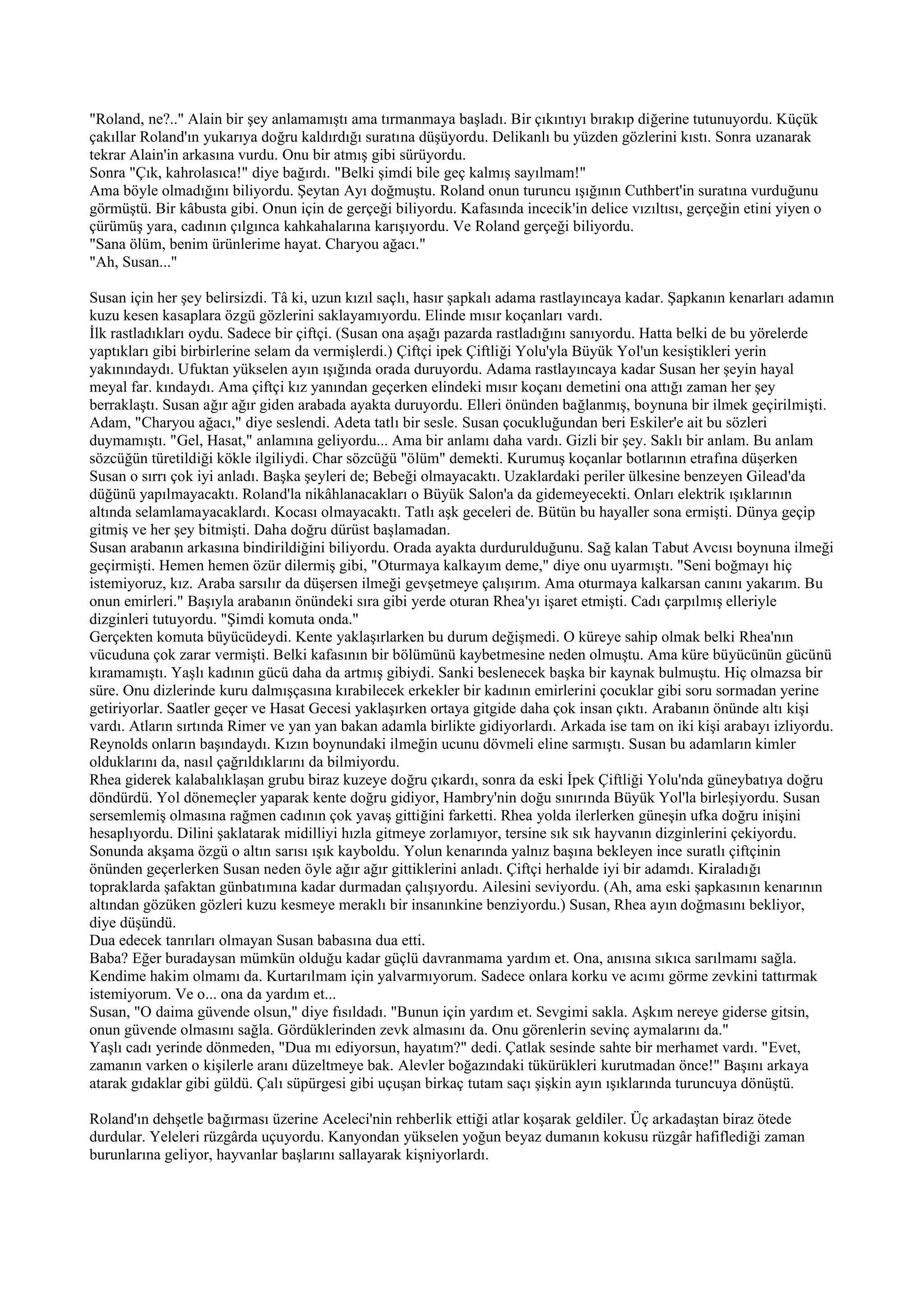 "Roland, ne?.." Alain bir şey anlamamıştı ama tırmanmaya başladı. Bir çıkıntıyı bırakıp diğerine tutunuyordu. Küçük
çakıllar Roland'ın yukarıya doğru kaldırdığı suratına düşüyordu. Delikanlı bu yüzden gözlerini kıstı. Sonra uzanarak
tekrar Alain'in arkasına vurdu. Onu bir atmış gibi sürüyordu.
Sonra "Çık, kahrolasıca!" diye bağırdı. "Belki şimdi bile geç kalmış sayılmam!"
Ama böyle olmadığını biliyordu. Şeytan Ayı doğmuştu. Roland onun turuncu ışığının Cuthbert'in suratına vurduğunu
görmüştü. Bir kâbusta gibi. Onun için de gerçeği biliyordu. Kafasında incecik'in delice vızıltısı, gerçeğin etini yiyen o
çürümüş yara, cadının çılgınca kahkahalarına karışıyordu. Ve Roland gerçeği biliyordu.
"Sana ölüm, benim ürünlerime hayat. Charyou ağacı."
"Ah, Susan..."

Susan için her şey belirsizdi. Tâ ki, uzun kızıl saçlı, hasır şapkalı adama rastlayıncaya kadar. Şapkanın kenarları adamın
kuzu kesen kasaplara özgü gözlerini saklayamıyordu. Elinde mısır koçanları vardı.
İlk rastladıkları oydu. Sadece bir çiftçi. (Susan ona aşağı pazarda rastladığını sanıyordu. Hatta belki de bu yörelerde
yaptıkları gibi birbirlerine selam da vermişlerdi.) Çiftçi ipek Çiftliği Yolu'yla Büyük Yol'un kesiştikleri yerin
yakınındaydı. Ufuktan yükselen ayın ışığında orada duruyordu. Adama rastlayıncaya kadar Susan her şeyin hayal
meyal far. kındaydı. Ama çiftçi kız yanından geçerken elindeki mısır koçanı demetini ona attığı zaman her şey
berraklaştı. Susan ağır ağır giden arabada ayakta duruyordu. Elleri önünden bağlanmış, boynuna bir ilmek geçirilmişti.
Adam, "Charyou ağacı," diye seslendi. Adeta tatlı bir sesle. Susan çocukluğundan beri Eskiler'e ait bu sözleri
duymamıştı. "Gel, Hasat," anlamına geliyordu... Ama bir anlamı daha vardı. Gizli bir şey. Saklı bir anlam. Bu anlam
sözcüğün türetildiği kökle ilgiliydi. Char sözcüğü "ölüm" demekti. Kurumuş koçanlar botlarının etrafına düşerken
Susan o sırrı çok iyi anladı. Başka şeyleri de; Bebeği olmayacaktı. Uzaklardaki periler ülkesine benzeyen Gilead'da
düğünü yapılmayacaktı. Roland'la nikâhlanacakları o Büyük Salon'a da gidemeyecekti. Onları elektrik ışıklarının
altında selamlamayacaklardı. Kocası olmayacaktı. Tatlı aşk geceleri de. Bütün bu hayaller sona ermişti. Dünya geçip
gitmiş ve her şey bitmişti. Daha doğru dürüst başlamadan.
Susan arabanın arkasına bindirildiğini biliyordu. Orada ayakta durdurulduğunu. Sağ kalan Tabut Avcısı boynuna ilmeği
geçirmişti. Hemen hemen özür dilermiş gibi, "Oturmaya kalkayım deme," diye onu uyarmıştı. "Seni boğmayı hiç
istemiyoruz, kız. Araba sarsılır da düşersen ilmeği gevşetmeye çalışırım. Ama oturmaya kalkarsan canını yakarım. Bu
onun emirleri." Başıyla arabanın önündeki sıra gibi yerde oturan Rhea'yı işaret etmişti. Cadı çarpılmış elleriyle
dizginleri tutuyordu. "Şimdi komuta onda."
Gerçekten komuta büyücüdeydi. Kente yaklaşırlarken bu durum değişmedi. O küreye sahip olmak belki Rhea'nın
vücuduna çok zarar vermişti. Belki kafasının bir bölümünü kaybetmesine neden olmuştu. Ama küre büyücünün gücünü
kıramamıştı. Yaşlı kadının gücü daha da artmış gibiydi. Sanki beslenecek başka bir kaynak bulmuştu. Hiç olmazsa bir
süre. Onu dizlerinde kuru dalmışçasına kırabilecek erkekler bir kadının emirlerini çocuklar gibi soru sormadan yerine
getiriyorlar. Saatler geçer ve Hasat Gecesi yaklaşırken ortaya gitgide daha çok insan çıktı. Arabanın önünde altı kişi
vardı. Atların sırtında Rimer ve yan yan bakan adamla birlikte gidiyorlardı. Arkada ise tam on iki kişi arabayı izliyordu.
Reynolds onların başındaydı. Kızın boynundaki ilmeğin ucunu dövmeli eline sarmıştı. Susan bu adamların kimler
olduklarını da, nasıl çağrıldıklarını da bilmiyordu.
Rhea giderek kalabalıklaşan grubu biraz kuzeye doğru çıkardı, sonra da eski İpek Çiftliği Yolu'nda güneybatıya doğru
döndürdü. Yol dönemeçler yaparak kente doğru gidiyor, Hambry'nin doğu sınırında Büyük Yol'la birleşiyordu. Susan
sersemlemiş olmasına rağmen cadının çok yavaş gittiğini farketti. Rhea yolda ilerlerken güneşin ufka doğru inişini
hesaplıyordu. Dilini şaklatarak midilliyi hızla gitmeye zorlamıyor, tersine sık sık hayvanın dizginlerini çekiyordu.
Sonunda akşama özgü o altın sarısı ışık kayboldu. Yolun kenarında yalnız başına bekleyen ince suratlı çiftçinin
önünden geçerlerken Susan neden öyle ağır ağır gittiklerini anladı. Çiftçi herhalde iyi bir adamdı. Kiraladığı
topraklarda şafaktan günbatımına kadar durmadan çalışıyordu. Ailesini seviyordu. (Ah, ama eski şapkasının kenarının
altından gözüken gözleri kuzu kesmeye meraklı bir insanınkine benziyordu.) Susan, Rhea ayın doğmasını bekliyor,
diye düşündü.
Dua edecek tanrıları olmayan Susan babasına dua etti.
Baba? Eğer buradaysan mümkün olduğu kadar güçlü davranmama yardım et. Ona, anısına sıkıca sarılmamı sağla.
Kendime hakim olmamı da. Kurtarılmam için yalvarmıyorum. Sadece onlara korku ve acımı görme zevkini tattırmak
istemiyorum. Ve o... ona da yardım et...
Susan, "O daima güvende olsun," diye fısıldadı. "Bunun için yardım et. Sevgimi sakla. Aşkım nereye giderse gitsin,
onun güvende olmasını sağla. Gördüklerinden zevk almasını da. Onu görenlerin sevinç aymalarını da."
Yaşlı cadı yerinde dönmeden, "Dua mı ediyorsun, hayatım?" dedi. Çatlak sesinde sahte bir merhamet vardı. "Evet,
zamanın varken o kişilerle aranı düzeltmeye bak. Alevler boğazındaki tükürükleri kurutmadan önce!" Başını arkaya
atarak gıdaklar gibi güldü. Çalı süpürgesi gibi uçuşan birkaç tutam saçı şişkin ayın ışıklarında turuncuya dönüştü.

Roland'ın dehşetle bağırması üzerine Aceleci'nin rehberlik ettiği atlar koşarak geldiler. Üç arkadaştan biraz ötede
durdular. Yeleleri rüzgârda uçuyordu. Kanyondan yükselen yoğun beyaz dumanın kokusu rüzgâr hafiflediği zaman
burunlarına geliyor, hayvanlar başlarını sallayarak kişniyorlardı.
 