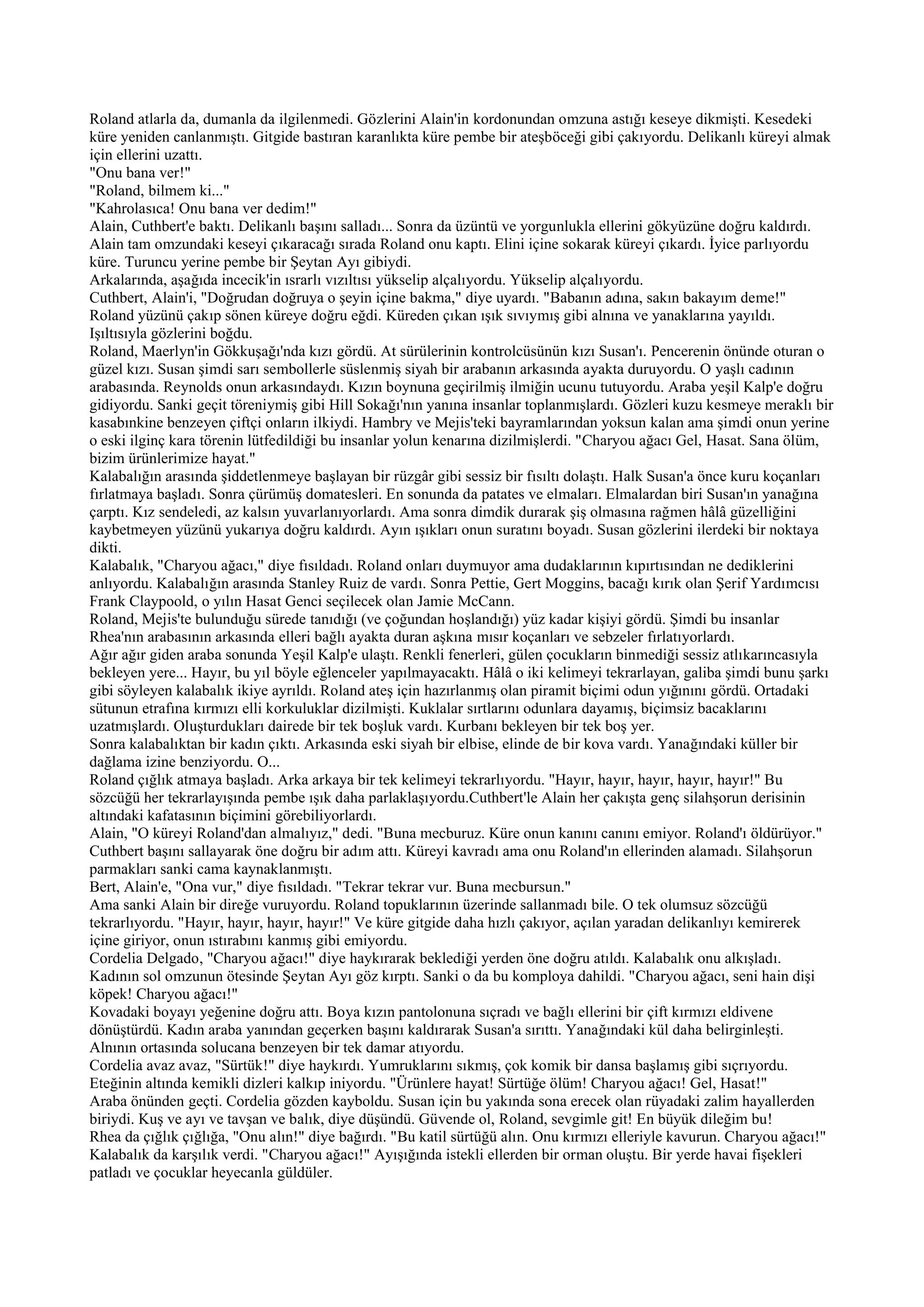 Roland atlarla da, dumanla da ilgilenmedi. Gözlerini Alain'in kordonundan omzuna astığı keseye dikmişti. Kesedeki
küre yeniden canlanmıştı. Gitgide bastıran karanlıkta küre pembe bir ateşböceği gibi çakıyordu. Delikanlı küreyi almak
için ellerini uzattı.
"Onu bana ver!"
"Roland, bilmem ki..."
"Kahrolasıca! Onu bana ver dedim!"
Alain, Cuthbert'e baktı. Delikanlı başını salladı... Sonra da üzüntü ve yorgunlukla ellerini gökyüzüne doğru kaldırdı.
Alain tam omzundaki keseyi çıkaracağı sırada Roland onu kaptı. Elini içine sokarak küreyi çıkardı. İyice parlıyordu
küre. Turuncu yerine pembe bir Şeytan Ayı gibiydi.
Arkalarında, aşağıda incecik'in ısrarlı vızıltısı yükselip alçalıyordu. Yükselip alçalıyordu.
Cuthbert, Alain'i, "Doğrudan doğruya o şeyin içine bakma," diye uyardı. "Babanın adına, sakın bakayım deme!"
Roland yüzünü çakıp sönen küreye doğru eğdi. Küreden çıkan ışık sıvıymış gibi alnına ve yanaklarına yayıldı.
Işıltısıyla gözlerini boğdu.
Roland, Maerlyn'in Gökkuşağı'nda kızı gördü. At sürülerinin kontrolcüsünün kızı Susan'ı. Pencerenin önünde oturan o
güzel kızı. Susan şimdi sarı sembollerle süslenmiş siyah bir arabanın arkasında ayakta duruyordu. O yaşlı cadının
arabasında. Reynolds onun arkasındaydı. Kızın boynuna geçirilmiş ilmiğin ucunu tutuyordu. Araba yeşil Kalp'e doğru
gidiyordu. Sanki geçit töreniymiş gibi Hill Sokağı'nın yanına insanlar toplanmışlardı. Gözleri kuzu kesmeye meraklı bir
kasabınkine benzeyen çiftçi onların ilkiydi. Hambry ve Mejis'teki bayramlarından yoksun kalan ama şimdi onun yerine
o eski ilginç kara törenin lütfedildiği bu insanlar yolun kenarına dizilmişlerdi. "Charyou ağacı Gel, Hasat. Sana ölüm,
bizim ürünlerimize hayat."
Kalabalığın arasında şiddetlenmeye başlayan bir rüzgâr gibi sessiz bir fısıltı dolaştı. Halk Susan'a önce kuru koçanları
fırlatmaya başladı. Sonra çürümüş domatesleri. En sonunda da patates ve elmaları. Elmalardan biri Susan'ın yanağına
çarptı. Kız sendeledi, az kalsın yuvarlanıyorlardı. Ama sonra dimdik durarak şiş olmasına rağmen hâlâ güzelliğini
kaybetmeyen yüzünü yukarıya doğru kaldırdı. Ayın ışıkları onun suratını boyadı. Susan gözlerini ilerdeki bir noktaya
dikti.
Kalabalık, "Charyou ağacı," diye fısıldadı. Roland onları duymuyor ama dudaklarının kıpırtısından ne dediklerini
anlıyordu. Kalabalığın arasında Stanley Ruiz de vardı. Sonra Pettie, Gert Moggins, bacağı kırık olan Şerif Yardımcısı
Frank Claypoold, o yılın Hasat Genci seçilecek olan Jamie McCann.
Roland, Mejis'te bulunduğu sürede tanıdığı (ve çoğundan hoşlandığı) yüz kadar kişiyi gördü. Şimdi bu insanlar
Rhea'nın arabasının arkasında elleri bağlı ayakta duran aşkına mısır koçanları ve sebzeler fırlatıyorlardı.
Ağır ağır giden araba sonunda Yeşil Kalp'e ulaştı. Renkli fenerleri, gülen çocukların binmediği sessiz atlıkarıncasıyla
bekleyen yere... Hayır, bu yıl böyle eğlenceler yapılmayacaktı. Hâlâ o iki kelimeyi tekrarlayan, galiba şimdi bunu şarkı
gibi söyleyen kalabalık ikiye ayrıldı. Roland ateş için hazırlanmış olan piramit biçimi odun yığınını gördü. Ortadaki
sütunun etrafına kırmızı elli korkuluklar dizilmişti. Kuklalar sırtlarını odunlara dayamış, biçimsiz bacaklarını
uzatmışlardı. Oluşturdukları dairede bir tek boşluk vardı. Kurbanı bekleyen bir tek boş yer.
Sonra kalabalıktan bir kadın çıktı. Arkasında eski siyah bir elbise, elinde de bir kova vardı. Yanağındaki küller bir
dağlama izine benziyordu. O...
Roland çığlık atmaya başladı. Arka arkaya bir tek kelimeyi tekrarlıyordu. "Hayır, hayır, hayır, hayır, hayır!" Bu
sözcüğü her tekrarlayışında pembe ışık daha parlaklaşıyordu.Cuthbert'le Alain her çakışta genç silahşorun derisinin
altındaki kafatasının biçimini görebiliyorlardı.
Alain, "O küreyi Roland'dan almalıyız," dedi. "Buna mecburuz. Küre onun kanını canını emiyor. Roland'ı öldürüyor."
Cuthbert başını sallayarak öne doğru bir adım attı. Küreyi kavradı ama onu Roland'ın ellerinden alamadı. Silahşorun
parmakları sanki cama kaynaklanmıştı.
Bert, Alain'e, "Ona vur," diye fısıldadı. "Tekrar tekrar vur. Buna mecbursun."
Ama sanki Alain bir direğe vuruyordu. Roland topuklarının üzerinde sallanmadı bile. O tek olumsuz sözcüğü
tekrarlıyordu. "Hayır, hayır, hayır, hayır!" Ve küre gitgide daha hızlı çakıyor, açılan yaradan delikanlıyı kemirerek
içine giriyor, onun ıstırabını kanmış gibi emiyordu.
Cordelia Delgado, "Charyou ağacı!" diye haykırarak beklediği yerden öne doğru atıldı. Kalabalık onu alkışladı.
Kadının sol omzunun ötesinde Şeytan Ayı göz kırptı. Sanki o da bu komploya dahildi. "Charyou ağacı, seni hain dişi
köpek! Charyou ağacı!"
Kovadaki boyayı yeğenine doğru attı. Boya kızın pantolonuna sıçradı ve bağlı ellerini bir çift kırmızı eldivene
dönüştürdü. Kadın araba yanından geçerken başını kaldırarak Susan'a sırıttı. Yanağındaki kül daha belirginleşti.
Alnının ortasında solucana benzeyen bir tek damar atıyordu.
Cordelia avaz avaz, "Sürtük!" diye haykırdı. Yumruklarını sıkmış, çok komik bir dansa başlamış gibi sıçrıyordu.
Eteğinin altında kemikli dizleri kalkıp iniyordu. "Ürünlere hayat! Sürtüğe ölüm! Charyou ağacı! Gel, Hasat!"
Araba önünden geçti. Cordelia gözden kayboldu. Susan için bu yakında sona erecek olan rüyadaki zalim hayallerden
biriydi. Kuş ve ayı ve tavşan ve balık, diye düşündü. Güvende ol, Roland, sevgimle git! En büyük dileğim bu!
Rhea da çığlık çığlığa, "Onu alın!" diye bağırdı. "Bu katil sürtüğü alın. Onu kırmızı elleriyle kavurun. Charyou ağacı!"
Kalabalık da karşılık verdi. "Charyou ağacı!" Ayışığında istekli ellerden bir orman oluştu. Bir yerde havai fişekleri
patladı ve çocuklar heyecanla güldüler.
 