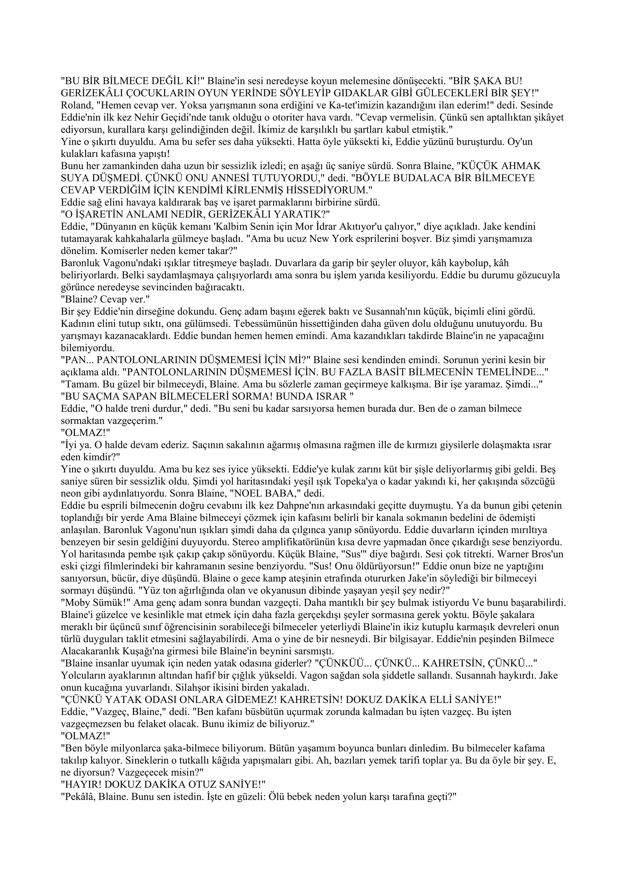 "BU BİR BİLMECE DEĞİL Kİ!" Blaine'in sesi neredeyse koyun melemesine dönüşecekti. "BİR ŞAKA BU!
GERİZEKÂLI ÇOCUKLARIN OYUN YERİNDE SÖYLEYİP GIDAKLAR GİBİ GÜLECEKLERİ BİR ŞEY!"
Roland, "Hemen cevap ver. Yoksa yarışmanın sona erdiğini ve Ka-tet'imizin kazandığını ilan ederim!" dedi. Sesinde
Eddie'nin ilk kez Nehir Geçidi'nde tanık olduğu o otoriter hava vardı. "Cevap vermelisin. Çünkü sen aptallıktan şikâyet
ediyorsun, kurallara karşı gelindiğinden değil. İkimiz de karşılıklı bu şartları kabul etmiştik."
Yine o şıkırtı duyuldu. Ama bu sefer ses daha yüksekti. Hatta öyle yüksekti ki, Eddie yüzünü buruşturdu. Oy'un
kulakları kafasına yapıştı!
Bunu her zamankinden daha uzun bir sessizlik izledi; en aşağı üç saniye sürdü. Sonra Blaine, "KÜÇÜK AHMAK
SUYA DÜŞMEDİ. ÇÜNKÜ ONU ANNESİ TUTUYORDU," dedi. "BÖYLE BUDALACA BİR BİLMECEYE
CEVAP VERDİĞİM İÇİN KENDİMİ KİRLENMİŞ HİSSEDİYORUM."
Eddie sağ elini havaya kaldırarak baş ve işaret parmaklarını birbirine sürdü.
"O İŞARETİN ANLAMI NEDİR, GERİZEKÂLI YARATIK?"
Eddie, "Dünyanın en küçük kemanı 'Kalbim Senin için Mor İdrar Akıtıyor'u çalıyor," diye açıkladı. Jake kendini
tutamayarak kahkahalarla gülmeye başladı. "Ama bu ucuz New York esprilerini boşver. Biz şimdi yarışmamıza
dönelim. Komiserler neden kemer takar?"
Baronluk Vagonu'ndaki ışıklar titreşmeye başladı. Duvarlara da garip bir şeyler oluyor, kâh kaybolup, kâh
beliriyorlardı. Belki saydamlaşmaya çalışıyorlardı ama sonra bu işlem yarıda kesiliyordu. Eddie bu durumu gözucuyla
görünce neredeyse sevincinden bağıracaktı.
"Blaine? Cevap ver."
Bir şey Eddie'nin dirseğine dokundu. Genç adam başını eğerek baktı ve Susannah'nın küçük, biçimli elini gördü.
Kadının elini tutup sıktı, ona gülümsedi. Tebessümünün hissettiğinden daha güven dolu olduğunu unutuyordu. Bu
yarışmayı kazanacaklardı. Eddie bundan hemen hemen emindi. Ama kazandıkları takdirde Blaine'in ne yapacağını
bilemiyordu.
"PAN... PANTOLONLARININ DÜŞMEMESİ İÇİN Mİ?" Blaine sesi kendinden emindi. Sorunun yerini kesin bir
açıklama aldı. "PANTOLONLARININ DÜŞMEMESİ İÇİN. BU FAZLA BASİT BİLMECENİN TEMELİNDE..."
"Tamam. Bu güzel bir bilmeceydi, Blaine. Ama bu sözlerle zaman geçirmeye kalkışma. Bir işe yaramaz. Şimdi..."
"BU SAÇMA SAPAN BİLMECELERİ SORMA! BUNDA ISRAR "
Eddie, "O halde treni durdur," dedi. "Bu seni bu kadar sarsıyorsa hemen burada dur. Ben de o zaman bilmece
sormaktan vazgeçerim."
"OLMAZ!"
"İyi ya. O halde devam ederiz. Saçının sakalının ağarmış olmasına rağmen ille de kırmızı giysilerle dolaşmakta ısrar
eden kimdir?"
Yine o şıkırtı duyuldu. Ama bu kez ses iyice yüksekti. Eddie'ye kulak zarını küt bir şişle deliyorlarmış gibi geldi. Beş
saniye süren bir sessizlik oldu. Şimdi yol haritasındaki yeşil ışık Topeka'ya o kadar yakındı ki, her çakışında sözcüğü
neon gibi aydınlatıyordu. Sonra Blaine, "NOEL BABA," dedi.
Eddie bu esprili bilmecenin doğru cevabını ilk kez Dahpne'nın arkasındaki geçitte duymuştu. Ya da bunun gibi çetenin
toplandığı bir yerde Ama Blaine bilmeceyi çözmek için kafasını belirli bir kanala sokmanın bedelini de ödemişti
anlaşılan. Baronluk Vagonu'nun ışıkları şimdi daha da çılgınca yanıp sönüyordu. Eddie duvarların içinden mırıltıya
benzeyen bir sesin geldiğini duyuyordu. Stereo amplifikatörünün kısa devre yapmadan önce çıkardığı sese benziyordu.
Yol haritasında pembe ışık çakıp çakıp sönüyordu. Küçük Blaine, "Sus'" diye bağırdı. Sesi çok titrekti. Warner Bros'un
eski çizgi filmlerindeki bir kahramanın sesine benziyordu. "Sus! Onu öldürüyorsun!" Eddie onun bize ne yaptığını
sanıyorsun, bücür, diye düşündü. Blaine o gece kamp ateşinin etrafında otururken Jake'in söylediği bir bilmeceyi
sormayı düşündü. "Yüz ton ağırlığında olan ve okyanusun dibinde yaşayan yeşil şey nedir?"
"Moby Sümük!" Ama genç adam sonra bundan vazgeçti. Daha mantıklı bir şey bulmak istiyordu Ve bunu başarabilirdi.
Blaine'i güzelce ve kesinlikle mat etmek için daha fazla gerçekdışı şeyler sormasına gerek yoktu. Böyle şakalara
meraklı bir üçüncü sınıf öğrencisinin sorabileceği bilmeceler yeterliydi Blaine'in ikiz kutuplu karmaşık devreleri onun
türlü duyguları taklit etmesini sağlayabilirdi. Ama o yine de bir nesneydi. Bir bilgisayar. Eddie'nin peşinden Bilmece
Alacakaranlık Kuşağı'na girmesi bile Blaine'in beynini sarsmıştı.
"Blaine insanlar uyumak için neden yatak odasına giderler? "ÇÜNKÜÜ... ÇÜNKÜ... KAHRETSİN, ÇÜNKÜ..."
Yolcuların ayaklarının altından hafif bir çığlık yükseldi. Vagon sağdan sola şiddetle sallandı. Susannah haykırdı. Jake
onun kucağına yuvarlandı. Silahşor ikisini birden yakaladı.
"ÇÜNKÜ YATAK ODASI ONLARA GİDEMEZ! KAHRETSİN! DOKUZ DAKİKA ELLİ SANİYE!"
Eddie, "Vazgeç, Blaine," dedi. "Ben kafanı büsbütün uçurmak zorunda kalmadan bu işten vazgeç. Bu işten
vazgeçmezsen bu felaket olacak. Bunu ikimiz de biliyoruz."
"OLMAZ!"
"Ben böyle milyonlarca şaka-bilmece biliyorum. Bütün yaşamım boyunca bunları dinledim. Bu bilmeceler kafama
takılıp kalıyor. Sineklerin o tutkallı kâğıda yapışmaları gibi. Ah, bazıları yemek tarifi toplar ya. Bu da öyle bir şey. E,
ne diyorsun? Vazgeçecek misin?"
"HAYIR! DOKUZ DAKİKA OTUZ SANİYE!"
"Pekâlâ, Blaine. Bunu sen istedin. İşte en güzeli: Ölü bebek neden yolun karşı tarafına geçti?"
 