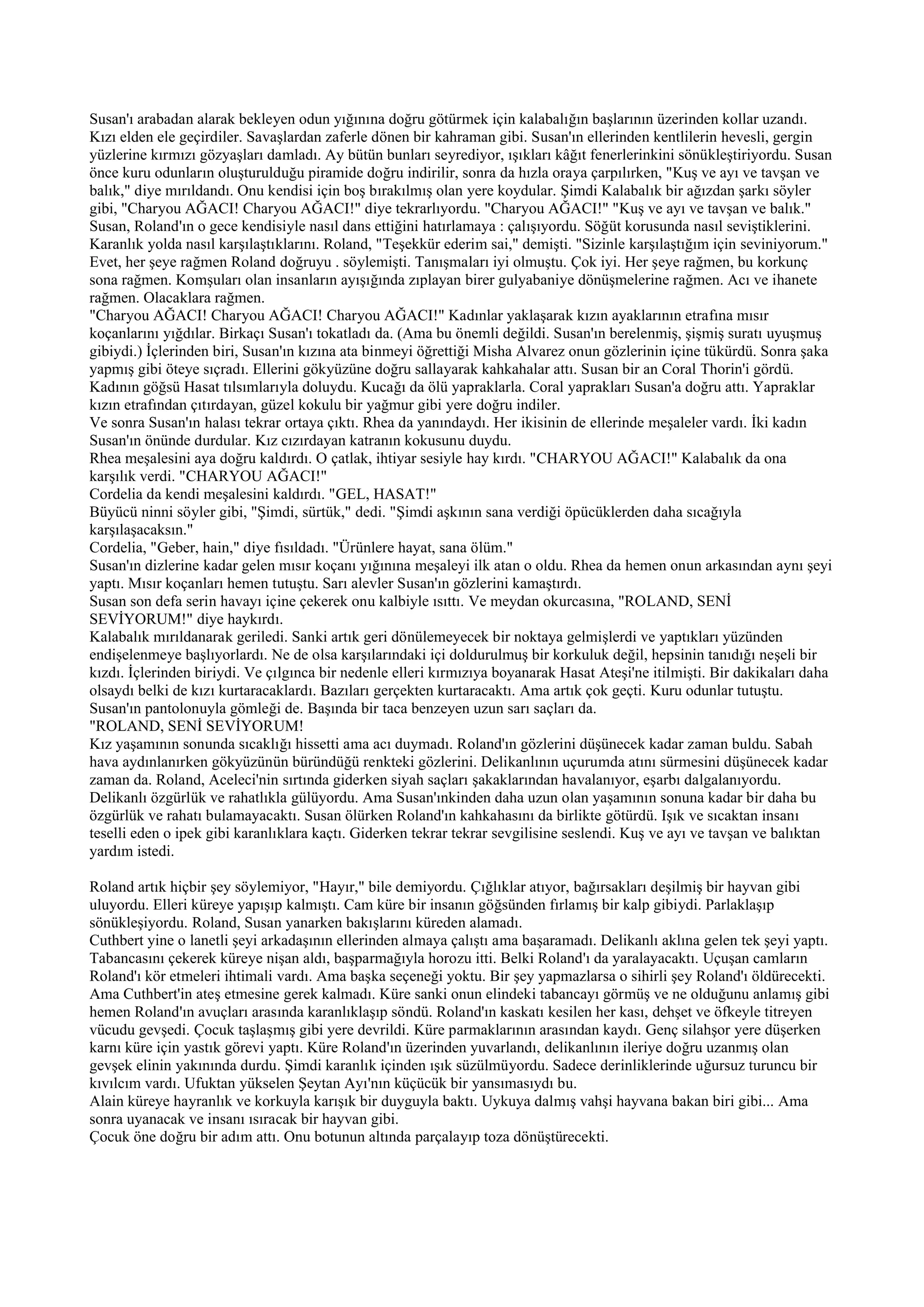 Susan'ı arabadan alarak bekleyen odun yığınına doğru götürmek için kalabalığın başlarının üzerinden kollar uzandı.
Kızı elden ele geçirdiler. Savaşlardan zaferle dönen bir kahraman gibi. Susan'ın ellerinden kentlilerin hevesli, gergin
yüzlerine kırmızı gözyaşları damladı. Ay bütün bunları seyrediyor, ışıkları kâğıt fenerlerinkini sönükleştiriyordu. Susan
önce kuru odunların oluşturulduğu piramide doğru indirilir, sonra da hızla oraya çarpılırken, "Kuş ve ayı ve tavşan ve
balık," diye mırıldandı. Onu kendisi için boş bırakılmış olan yere koydular. Şimdi Kalabalık bir ağızdan şarkı söyler
gibi, "Charyou AĞACI! Charyou AĞACI!" diye tekrarlıyordu. "Charyou AĞACI!" "Kuş ve ayı ve tavşan ve balık."
Susan, Roland'ın o gece kendisiyle nasıl dans ettiğini hatırlamaya : çalışıyordu. Söğüt korusunda nasıl seviştiklerini.
Karanlık yolda nasıl karşılaştıklarını. Roland, "Teşekkür ederim sai," demişti. "Sizinle karşılaştığım için seviniyorum."
Evet, her şeye rağmen Roland doğruyu . söylemişti. Tanışmaları iyi olmuştu. Çok iyi. Her şeye rağmen, bu korkunç
sona rağmen. Komşuları olan insanların ayışığında zıplayan birer gulyabaniye dönüşmelerine rağmen. Acı ve ihanete
rağmen. Olacaklara rağmen.
"Charyou AĞACI! Charyou AĞACI! Charyou AĞACI!" Kadınlar yaklaşarak kızın ayaklarının etrafına mısır
koçanlarını yığdılar. Birkaçı Susan'ı tokatladı da. (Ama bu önemli değildi. Susan'ın berelenmiş, şişmiş suratı uyuşmuş
gibiydi.) İçlerinden biri, Susan'ın kızına ata binmeyi öğrettiği Misha Alvarez onun gözlerinin içine tükürdü. Sonra şaka
yapmış gibi öteye sıçradı. Ellerini gökyüzüne doğru sallayarak kahkahalar attı. Susan bir an Coral Thorin'i gördü.
Kadının göğsü Hasat tılsımlarıyla doluydu. Kucağı da ölü yapraklarla. Coral yaprakları Susan'a doğru attı. Yapraklar
kızın etrafından çıtırdayan, güzel kokulu bir yağmur gibi yere doğru indiler.
Ve sonra Susan'ın halası tekrar ortaya çıktı. Rhea da yanındaydı. Her ikisinin de ellerinde meşaleler vardı. İki kadın
Susan'ın önünde durdular. Kız cızırdayan katranın kokusunu duydu.
Rhea meşalesini aya doğru kaldırdı. O çatlak, ihtiyar sesiyle hay kırdı. "CHARYOU AĞACI!" Kalabalık da ona
karşılık verdi. "CHARYOU AĞACI!"
Cordelia da kendi meşalesini kaldırdı. "GEL, HASAT!"
Büyücü ninni söyler gibi, "Şimdi, sürtük," dedi. "Şimdi aşkının sana verdiği öpücüklerden daha sıcağıyla
karşılaşacaksın."
Cordelia, "Geber, hain," diye fısıldadı. "Ürünlere hayat, sana ölüm."
Susan'ın dizlerine kadar gelen mısır koçanı yığınına meşaleyi ilk atan o oldu. Rhea da hemen onun arkasından aynı şeyi
yaptı. Mısır koçanları hemen tutuştu. Sarı alevler Susan'ın gözlerini kamaştırdı.
Susan son defa serin havayı içine çekerek onu kalbiyle ısıttı. Ve meydan okurcasına, "ROLAND, SENİ
SEVİYORUM!" diye haykırdı.
Kalabalık mırıldanarak geriledi. Sanki artık geri dönülemeyecek bir noktaya gelmişlerdi ve yaptıkları yüzünden
endişelenmeye başlıyorlardı. Ne de olsa karşılarındaki içi doldurulmuş bir korkuluk değil, hepsinin tanıdığı neşeli bir
kızdı. İçlerinden biriydi. Ve çılgınca bir nedenle elleri kırmızıya boyanarak Hasat Ateşi'ne itilmişti. Bir dakikaları daha
olsaydı belki de kızı kurtaracaklardı. Bazıları gerçekten kurtaracaktı. Ama artık çok geçti. Kuru odunlar tutuştu.
Susan'ın pantolonuyla gömleği de. Başında bir taca benzeyen uzun sarı saçları da.
"ROLAND, SENİ SEVİYORUM!
Kız yaşamının sonunda sıcaklığı hissetti ama acı duymadı. Roland'ın gözlerini düşünecek kadar zaman buldu. Sabah
hava aydınlanırken gökyüzünün büründüğü renkteki gözlerini. Delikanlının uçurumda atını sürmesini düşünecek kadar
zaman da. Roland, Aceleci'nin sırtında giderken siyah saçları şakaklarından havalanıyor, eşarbı dalgalanıyordu.
Delikanlı özgürlük ve rahatlıkla gülüyordu. Ama Susan'ınkinden daha uzun olan yaşamının sonuna kadar bir daha bu
özgürlük ve rahatı bulamayacaktı. Susan ölürken Roland'ın kahkahasını da birlikte götürdü. Işık ve sıcaktan insanı
teselli eden o ipek gibi karanlıklara kaçtı. Giderken tekrar tekrar sevgilisine seslendi. Kuş ve ayı ve tavşan ve balıktan
yardım istedi.

Roland artık hiçbir şey söylemiyor, "Hayır," bile demiyordu. Çığlıklar atıyor, bağırsakları deşilmiş bir hayvan gibi
uluyordu. Elleri küreye yapışıp kalmıştı. Cam küre bir insanın göğsünden fırlamış bir kalp gibiydi. Parlaklaşıp
sönükleşiyordu. Roland, Susan yanarken bakışlarını küreden alamadı.
Cuthbert yine o lanetli şeyi arkadaşının ellerinden almaya çalıştı ama başaramadı. Delikanlı aklına gelen tek şeyi yaptı.
Tabancasını çekerek küreye nişan aldı, başparmağıyla horozu itti. Belki Roland'ı da yaralayacaktı. Uçuşan camların
Roland'ı kör etmeleri ihtimali vardı. Ama başka seçeneği yoktu. Bir şey yapmazlarsa o sihirli şey Roland'ı öldürecekti.
Ama Cuthbert'in ateş etmesine gerek kalmadı. Küre sanki onun elindeki tabancayı görmüş ve ne olduğunu anlamış gibi
hemen Roland'ın avuçları arasında karanlıklaşıp söndü. Roland'ın kaskatı kesilen her kası, dehşet ve öfkeyle titreyen
vücudu gevşedi. Çocuk taşlaşmış gibi yere devrildi. Küre parmaklarının arasından kaydı. Genç silahşor yere düşerken
karnı küre için yastık görevi yaptı. Küre Roland'ın üzerinden yuvarlandı, delikanlının ileriye doğru uzanmış olan
gevşek elinin yakınında durdu. Şimdi karanlık içinden ışık süzülmüyordu. Sadece derinliklerinde uğursuz turuncu bir
kıvılcım vardı. Ufuktan yükselen Şeytan Ayı'nın küçücük bir yansımasıydı bu.
Alain küreye hayranlık ve korkuyla karışık bir duyguyla baktı. Uykuya dalmış vahşi hayvana bakan biri gibi... Ama
sonra uyanacak ve insanı ısıracak bir hayvan gibi.
Çocuk öne doğru bir adım attı. Onu botunun altında parçalayıp toza dönüştürecekti.
 