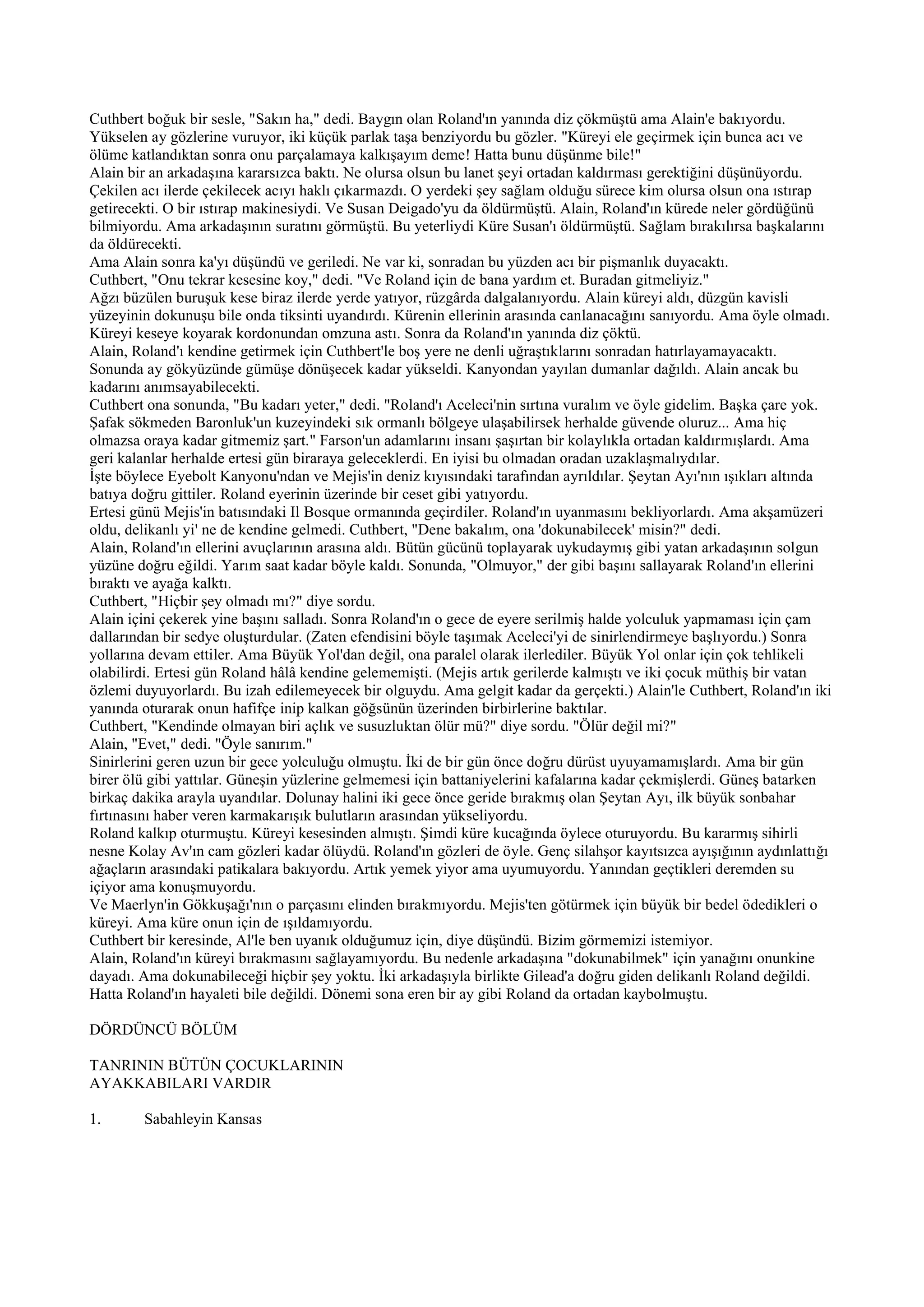 Cuthbert boğuk bir sesle, "Sakın ha," dedi. Baygın olan Roland'ın yanında diz çökmüştü ama Alain'e bakıyordu.
Yükselen ay gözlerine vuruyor, iki küçük parlak taşa benziyordu bu gözler. "Küreyi ele geçirmek için bunca acı ve
ölüme katlandıktan sonra onu parçalamaya kalkışayım deme! Hatta bunu düşünme bile!"
Alain bir an arkadaşına kararsızca baktı. Ne olursa olsun bu lanet şeyi ortadan kaldırması gerektiğini düşünüyordu.
Çekilen acı ilerde çekilecek acıyı haklı çıkarmazdı. O yerdeki şey sağlam olduğu sürece kim olursa olsun ona ıstırap
getirecekti. O bir ıstırap makinesiydi. Ve Susan Deigado'yu da öldürmüştü. Alain, Roland'ın kürede neler gördüğünü
bilmiyordu. Ama arkadaşının suratını görmüştü. Bu yeterliydi Küre Susan'ı öldürmüştü. Sağlam bırakılırsa başkalarını
da öldürecekti.
Ama Alain sonra ka'yı düşündü ve geriledi. Ne var ki, sonradan bu yüzden acı bir pişmanlık duyacaktı.
Cuthbert, "Onu tekrar kesesine koy," dedi. "Ve Roland için de bana yardım et. Buradan gitmeliyiz."
Ağzı büzülen buruşuk kese biraz ilerde yerde yatıyor, rüzgârda dalgalanıyordu. Alain küreyi aldı, düzgün kavisli
yüzeyinin dokunuşu bile onda tiksinti uyandırdı. Kürenin ellerinin arasında canlanacağını sanıyordu. Ama öyle olmadı.
Küreyi keseye koyarak kordonundan omzuna astı. Sonra da Roland'ın yanında diz çöktü.
Alain, Roland'ı kendine getirmek için Cuthbert'le boş yere ne denli uğraştıklarını sonradan hatırlayamayacaktı.
Sonunda ay gökyüzünde gümüşe dönüşecek kadar yükseldi. Kanyondan yayılan dumanlar dağıldı. Alain ancak bu
kadarını anımsayabilecekti.
Cuthbert ona sonunda, "Bu kadarı yeter," dedi. "Roland'ı Aceleci'nin sırtına vuralım ve öyle gidelim. Başka çare yok.
Şafak sökmeden Baronluk'un kuzeyindeki sık ormanlı bölgeye ulaşabilirsek herhalde güvende oluruz... Ama hiç
olmazsa oraya kadar gitmemiz şart." Farson'un adamlarını insanı şaşırtan bir kolaylıkla ortadan kaldırmışlardı. Ama
geri kalanlar herhalde ertesi gün biraraya geleceklerdi. En iyisi bu olmadan oradan uzaklaşmalıydılar.
İşte böylece Eyebolt Kanyonu'ndan ve Mejis'in deniz kıyısındaki tarafından ayrıldılar. Şeytan Ayı'nın ışıkları altında
batıya doğru gittiler. Roland eyerinin üzerinde bir ceset gibi yatıyordu.
Ertesi günü Mejis'in batısındaki Il Bosque ormanında geçirdiler. Roland'ın uyanmasını bekliyorlardı. Ama akşamüzeri
oldu, delikanlı yi' ne de kendine gelmedi. Cuthbert, "Dene bakalım, ona 'dokunabilecek' misin?" dedi.
Alain, Roland'ın ellerini avuçlarının arasına aldı. Bütün gücünü toplayarak uykudaymış gibi yatan arkadaşının solgun
yüzüne doğru eğildi. Yarım saat kadar böyle kaldı. Sonunda, "Olmuyor," der gibi başını sallayarak Roland'ın ellerini
bıraktı ve ayağa kalktı.
Cuthbert, "Hiçbir şey olmadı mı?" diye sordu.
Alain içini çekerek yine başını salladı. Sonra Roland'ın o gece de eyere serilmiş halde yolculuk yapmaması için çam
dallarından bir sedye oluşturdular. (Zaten efendisini böyle taşımak Aceleci'yi de sinirlendirmeye başlıyordu.) Sonra
yollarına devam ettiler. Ama Büyük Yol'dan değil, ona paralel olarak ilerlediler. Büyük Yol onlar için çok tehlikeli
olabilirdi. Ertesi gün Roland hâlâ kendine gelememişti. (Mejis artık gerilerde kalmıştı ve iki çocuk müthiş bir vatan
özlemi duyuyorlardı. Bu izah edilemeyecek bir olguydu. Ama gelgit kadar da gerçekti.) Alain'le Cuthbert, Roland'ın iki
yanında oturarak onun hafifçe inip kalkan göğsünün üzerinden birbirlerine baktılar.
Cuthbert, "Kendinde olmayan biri açlık ve susuzluktan ölür mü?" diye sordu. "Ölür değil mi?"
Alain, "Evet," dedi. "Öyle sanırım."
Sinirlerini geren uzun bir gece yolculuğu olmuştu. İki de bir gün önce doğru dürüst uyuyamamışlardı. Ama bir gün
birer ölü gibi yattılar. Güneşin yüzlerine gelmemesi için battaniyelerini kafalarına kadar çekmişlerdi. Güneş batarken
birkaç dakika arayla uyandılar. Dolunay halini iki gece önce geride bırakmış olan Şeytan Ayı, ilk büyük sonbahar
fırtınasını haber veren karmakarışık bulutların arasından yükseliyordu.
Roland kalkıp oturmuştu. Küreyi kesesinden almıştı. Şimdi küre kucağında öylece oturuyordu. Bu kararmış sihirli
nesne Kolay Av'ın cam gözleri kadar ölüydü. Roland'ın gözleri de öyle. Genç silahşor kayıtsızca ayışığının aydınlattığı
ağaçların arasındaki patikalara bakıyordu. Artık yemek yiyor ama uyumuyordu. Yanından geçtikleri deremden su
içiyor ama konuşmuyordu.
Ve Maerlyn'in Gökkuşağı'nın o parçasını elinden bırakmıyordu. Mejis'ten götürmek için büyük bir bedel ödedikleri o
küreyi. Ama küre onun için de ışıldamıyordu.
Cuthbert bir keresinde, Al'le ben uyanık olduğumuz için, diye düşündü. Bizim görmemizi istemiyor.
Alain, Roland'ın küreyi bırakmasını sağlayamıyordu. Bu nedenle arkadaşına "dokunabilmek" için yanağını onunkine
dayadı. Ama dokunabileceği hiçbir şey yoktu. İki arkadaşıyla birlikte Gilead'a doğru giden delikanlı Roland değildi.
Hatta Roland'ın hayaleti bile değildi. Dönemi sona eren bir ay gibi Roland da ortadan kaybolmuştu.

DÖRDÜNCÜ BÖLÜM

TANRININ BÜTÜN ÇOCUKLARININ
AYAKKABILARI VARDIR

1.      Sabahleyin Kansas
 