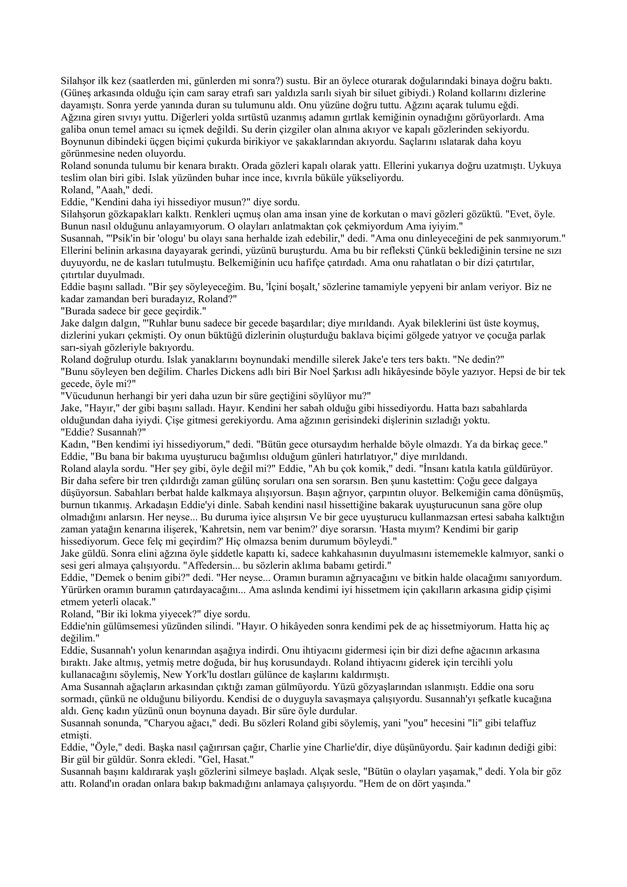 Silahşor ilk kez (saatlerden mi, günlerden mi sonra?) sustu. Bir an öylece oturarak doğularındaki binaya doğru baktı.
(Güneş arkasında olduğu için cam saray etrafı sarı yaldızla sarılı siyah bir siluet gibiydi.) Roland kollarını dizlerine
dayamıştı. Sonra yerde yanında duran su tulumunu aldı. Onu yüzüne doğru tuttu. Ağzını açarak tulumu eğdi.
Ağzına giren sıvıyı yuttu. Diğerleri yolda sırtüstü uzanmış adamın gırtlak kemiğinin oynadığını görüyorlardı. Ama
galiba onun temel amacı su içmek değildi. Su derin çizgiler olan alnına akıyor ve kapalı gözlerinden sekiyordu.
Boynunun dibindeki üçgen biçimi çukurda birikiyor ve şakaklarından akıyordu. Saçlarını ıslatarak daha koyu
görünmesine neden oluyordu.
Roland sonunda tulumu bir kenara bıraktı. Orada gözleri kapalı olarak yattı. Ellerini yukarıya doğru uzatmıştı. Uykuya
teslim olan biri gibi. Islak yüzünden buhar ince ince, kıvrıla büküle yükseliyordu.
Roland, "Aaah," dedi.
Eddie, "Kendini daha iyi hissediyor musun?" diye sordu.
Silahşorun gözkapakları kalktı. Renkleri uçmuş olan ama insan yine de korkutan o mavi gözleri gözüktü. "Evet, öyle.
Bunun nasıl olduğunu anlayamıyorum. O olayları anlatmaktan çok çekmiyordum Ama iyiyim."
Susannah, "'Psik'in bir 'ologu' bu olayı sana herhalde izah edebilir," dedi. "Ama onu dinleyeceğini de pek sanmıyorum."
Ellerini belinin arkasına dayayarak gerindi, yüzünü buruşturdu. Ama bu bir refleksti Çünkü beklediğinin tersine ne sızı
duyuyordu, ne de kasları tutulmuştu. Belkemiğinin ucu hafifçe çatırdadı. Ama onu rahatlatan o bir dizi çatırtılar,
çıtırtılar duyulmadı.
Eddie başını salladı. "Bir şey söyleyeceğim. Bu, 'İçini boşalt,' sözlerine tamamiyle yepyeni bir anlam veriyor. Biz ne
kadar zamandan beri buradayız, Roland?"
"Burada sadece bir gece geçirdik."
Jake dalgın dalgın, "'Ruhlar bunu sadece bir gecede başardılar; diye mırıldandı. Ayak bileklerini üst üste koymuş,
dizlerini yukarı çekmişti. Oy onun büktüğü dizlerinin oluşturduğu baklava biçimi gölgede yatıyor ve çocuğa parlak
sarı-siyah gözleriyle bakıyordu.
Roland doğrulup oturdu. Islak yanaklarını boynundaki mendille silerek Jake'e ters ters baktı. "Ne dedin?"
"Bunu söyleyen ben değilim. Charles Dickens adlı biri Bir Noel Şarkısı adlı hikâyesinde böyle yazıyor. Hepsi de bir tek
gecede, öyle mi?"
"Vücudunun herhangi bir yeri daha uzun bir süre geçtiğini söylüyor mu?"
Jake, "Hayır," der gibi başını salladı. Hayır. Kendini her sabah olduğu gibi hissediyordu. Hatta bazı sabahlarda
olduğundan daha iyiydi. Çişe gitmesi gerekiyordu. Ama ağzının gerisindeki dişlerinin sızladığı yoktu.
"Eddie? Susannah?"
Kadın, "Ben kendimi iyi hissediyorum," dedi. "Bütün gece otursaydım herhalde böyle olmazdı. Ya da birkaç gece."
Eddie, "Bu bana bir bakıma uyuşturucu bağımlısı olduğum günleri hatırlatıyor," diye mırıldandı.
Roland alayla sordu. "Her şey gibi, öyle değil mi?" Eddie, "Ah bu çok komik," dedi. "İnsanı katıla katıla güldürüyor.
Bir daha sefere bir tren çıldırdığı zaman gülünç soruları ona sen sorarsın. Ben şunu kastettim: Çoğu gece dalgaya
düşüyorsun. Sabahları berbat halde kalkmaya alışıyorsun. Başın ağrıyor, çarpıntın oluyor. Belkemiğin cama dönüşmüş,
burnun tıkanmış. Arkadaşın Eddie'yi dinle. Sabah kendini nasıl hissettiğine bakarak uyuşturucunun sana göre olup
olmadığını anlarsın. Her neyse... Bu duruma iyice alışırsın Ve bir gece uyuşturucu kullanmazsan ertesi sabaha kalktığın
zaman yatağın kenarına ilişerek, 'Kahretsin, nem var benim?' diye sorarsın. 'Hasta mıyım? Kendimi bir garip
hissediyorum. Gece felç mi geçirdim?' Hiç olmazsa benim durumum böyleydi."
Jake güldü. Sonra elini ağzına öyle şiddetle kapattı ki, sadece kahkahasının duyulmasını istememekle kalmıyor, sanki o
sesi geri almaya çalışıyordu. "Affedersin... bu sözlerin aklıma babamı getirdi."
Eddie, "Demek o benim gibi?" dedi. "Her neyse... Oramın buramın ağrıyacağını ve bitkin halde olacağımı sanıyordum.
Yürürken oramın buramın çatırdayacağını... Ama aslında kendimi iyi hissetmem için çakılların arkasına gidip çişimi
etmem yeterli olacak."
Roland, "Bir iki lokma yiyecek?" diye sordu.
Eddie'nin gülümsemesi yüzünden silindi. "Hayır. O hikâyeden sonra kendimi pek de aç hissetmiyorum. Hatta hiç aç
değilim."
Eddie, Susannah'ı yolun kenarından aşağıya indirdi. Onu ihtiyacını gidermesi için bir dizi defne ağacının arkasına
bıraktı. Jake altmış, yetmiş metre doğuda, bir huş korusundaydı. Roland ihtiyacını giderek için tercihli yolu
kullanacağını söylemiş, New York'lu dostları gülünce de kaşlarını kaldırmıştı.
Ama Susannah ağaçların arkasından çıktığı zaman gülmüyordu. Yüzü gözyaşlarından ıslanmıştı. Eddie ona soru
sormadı, çünkü ne olduğunu biliyordu. Kendisi de o duyguyla savaşmaya çalışıyordu. Susannah'yı şefkatle kucağına
aldı. Genç kadın yüzünü onun boynuna dayadı. Bir süre öyle durdular.
Susannah sonunda, "Charyou ağacı," dedi. Bu sözleri Roland gibi söylemiş, yani "you" hecesini "li" gibi telaffuz
etmişti.
Eddie, "Öyle," dedi. Başka nasıl çağırırsan çağır, Charlie yine Charlie'dir, diye düşünüyordu. Şair kadının dediği gibi:
Bir gül bir güldür. Sonra ekledi. "Gel, Hasat."
Susannah başını kaldırarak yaşlı gözlerini silmeye başladı. Alçak sesle, "Bütün o olayları yaşamak," dedi. Yola bir göz
attı. Roland'ın oradan onlara bakıp bakmadığını anlamaya çalışıyordu. "Hem de on dört yaşında."
 