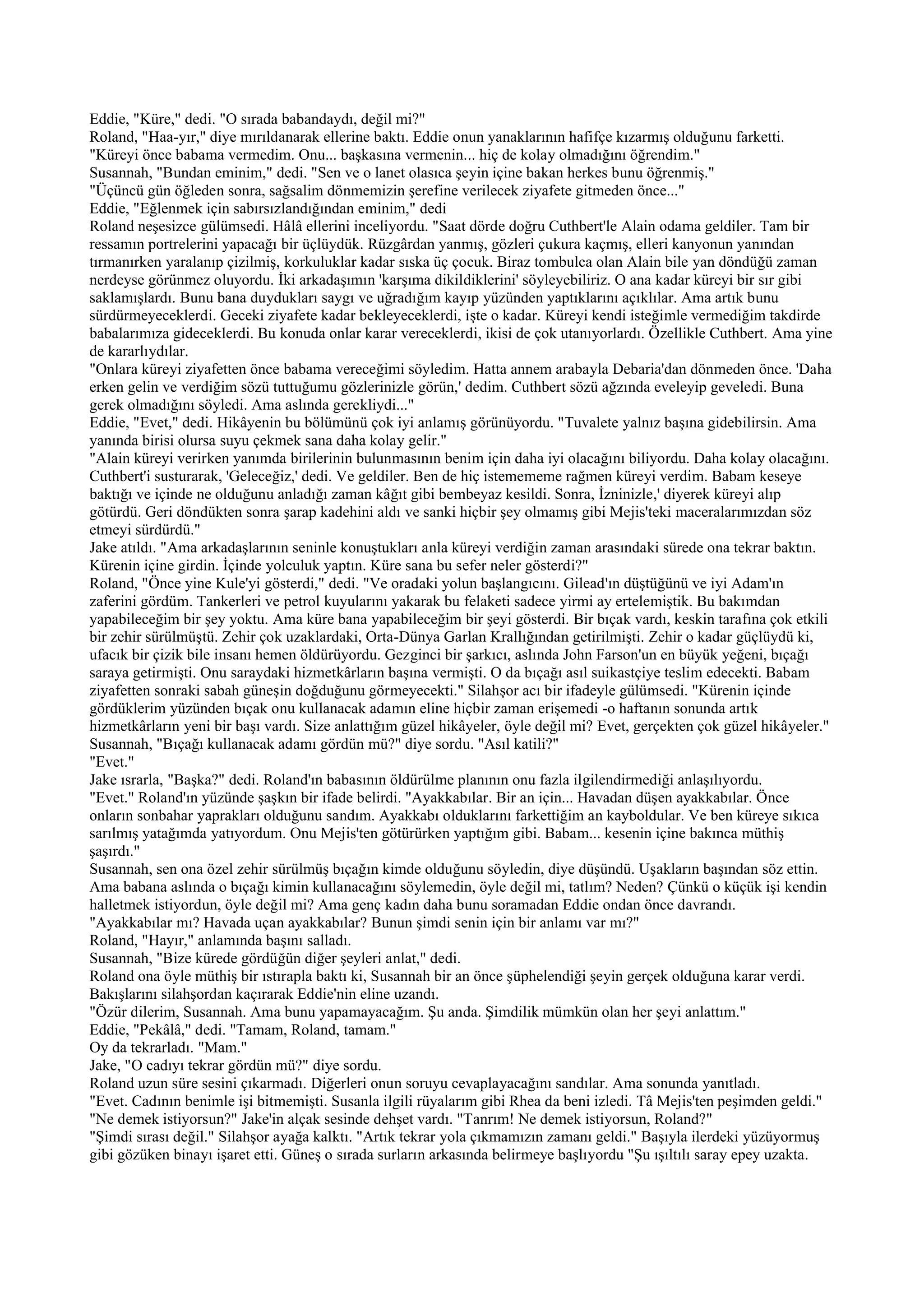 Eddie, "Küre," dedi. "O sırada babandaydı, değil mi?"
Roland, "Haa-yır," diye mırıldanarak ellerine baktı. Eddie onun yanaklarının hafifçe kızarmış olduğunu farketti.
"Küreyi önce babama vermedim. Onu... başkasına vermenin... hiç de kolay olmadığını öğrendim."
Susannah, "Bundan eminim," dedi. "Sen ve o lanet olasıca şeyin içine bakan herkes bunu öğrenmiş."
"Üçüncü gün öğleden sonra, sağsalim dönmemizin şerefine verilecek ziyafete gitmeden önce..."
Eddie, "Eğlenmek için sabırsızlandığından eminim," dedi
Roland neşesizce gülümsedi. Hâlâ ellerini inceliyordu. "Saat dörde doğru Cuthbert'le Alain odama geldiler. Tam bir
ressamın portrelerini yapacağı bir üçlüydük. Rüzgârdan yanmış, gözleri çukura kaçmış, elleri kanyonun yanından
tırmanırken yaralanıp çizilmiş, korkuluklar kadar sıska üç çocuk. Biraz tombulca olan Alain bile yan döndüğü zaman
nerdeyse görünmez oluyordu. İki arkadaşımın 'karşıma dikildiklerini' söyleyebiliriz. O ana kadar küreyi bir sır gibi
saklamışlardı. Bunu bana duydukları saygı ve uğradığım kayıp yüzünden yaptıklarını açıklılar. Ama artık bunu
sürdürmeyeceklerdi. Geceki ziyafete kadar bekleyeceklerdi, işte o kadar. Küreyi kendi isteğimle vermediğim takdirde
babalarımıza gideceklerdi. Bu konuda onlar karar vereceklerdi, ikisi de çok utanıyorlardı. Özellikle Cuthbert. Ama yine
de kararlıydılar.
"Onlara küreyi ziyafetten önce babama vereceğimi söyledim. Hatta annem arabayla Debaria'dan dönmeden önce. 'Daha
erken gelin ve verdiğim sözü tuttuğumu gözlerinizle görün,' dedim. Cuthbert sözü ağzında eveleyip geveledi. Buna
gerek olmadığını söyledi. Ama aslında gerekliydi..."
Eddie, "Evet," dedi. Hikâyenin bu bölümünü çok iyi anlamış görünüyordu. "Tuvalete yalnız başına gidebilirsin. Ama
yanında birisi olursa suyu çekmek sana daha kolay gelir."
"Alain küreyi verirken yanımda birilerinin bulunmasının benim için daha iyi olacağını biliyordu. Daha kolay olacağını.
Cuthbert'i susturarak, 'Geleceğiz,' dedi. Ve geldiler. Ben de hiç istemememe rağmen küreyi verdim. Babam keseye
baktığı ve içinde ne olduğunu anladığı zaman kâğıt gibi bembeyaz kesildi. Sonra, İzninizle,' diyerek küreyi alıp
götürdü. Geri döndükten sonra şarap kadehini aldı ve sanki hiçbir şey olmamış gibi Mejis'teki maceralarımızdan söz
etmeyi sürdürdü."
Jake atıldı. "Ama arkadaşlarının seninle konuştukları anla küreyi verdiğin zaman arasındaki sürede ona tekrar baktın.
Kürenin içine girdin. İçinde yolculuk yaptın. Küre sana bu sefer neler gösterdi?"
Roland, "Önce yine Kule'yi gösterdi," dedi. "Ve oradaki yolun başlangıcını. Gilead'ın düştüğünü ve iyi Adam'ın
zaferini gördüm. Tankerleri ve petrol kuyularını yakarak bu felaketi sadece yirmi ay ertelemiştik. Bu bakımdan
yapabileceğim bir şey yoktu. Ama küre bana yapabileceğim bir şeyi gösterdi. Bir bıçak vardı, keskin tarafına çok etkili
bir zehir sürülmüştü. Zehir çok uzaklardaki, Orta-Dünya Garlan Krallığından getirilmişti. Zehir o kadar güçlüydü ki,
ufacık bir çizik bile insanı hemen öldürüyordu. Gezginci bir şarkıcı, aslında John Farson'un en büyük yeğeni, bıçağı
saraya getirmişti. Onu saraydaki hizmetkârların başına vermişti. O da bıçağı asıl suikastçiye teslim edecekti. Babam
ziyafetten sonraki sabah güneşin doğduğunu görmeyecekti." Silahşor acı bir ifadeyle gülümsedi. "Kürenin içinde
gördüklerim yüzünden bıçak onu kullanacak adamın eline hiçbir zaman erişemedi -o haftanın sonunda artık
hizmetkârların yeni bir başı vardı. Size anlattığım güzel hikâyeler, öyle değil mi? Evet, gerçekten çok güzel hikâyeler."
Susannah, "Bıçağı kullanacak adamı gördün mü?" diye sordu. "Asıl katili?"
"Evet."
Jake ısrarla, "Başka?" dedi. Roland'ın babasının öldürülme planının onu fazla ilgilendirmediği anlaşılıyordu.
"Evet." Roland'ın yüzünde şaşkın bir ifade belirdi. "Ayakkabılar. Bir an için... Havadan düşen ayakkabılar. Önce
onların sonbahar yaprakları olduğunu sandım. Ayakkabı olduklarını farkettiğim an kayboldular. Ve ben küreye sıkıca
sarılmış yatağımda yatıyordum. Onu Mejis'ten götürürken yaptığım gibi. Babam... kesenin içine bakınca müthiş
şaşırdı."
Susannah, sen ona özel zehir sürülmüş bıçağın kimde olduğunu söyledin, diye düşündü. Uşakların başından söz ettin.
Ama babana aslında o bıçağı kimin kullanacağını söylemedin, öyle değil mi, tatlım? Neden? Çünkü o küçük işi kendin
halletmek istiyordun, öyle değil mi? Ama genç kadın daha bunu soramadan Eddie ondan önce davrandı.
"Ayakkabılar mı? Havada uçan ayakkabılar? Bunun şimdi senin için bir anlamı var mı?"
Roland, "Hayır," anlamında başını salladı.
Susannah, "Bize kürede gördüğün diğer şeyleri anlat," dedi.
Roland ona öyle müthiş bir ıstırapla baktı ki, Susannah bir an önce şüphelendiği şeyin gerçek olduğuna karar verdi.
Bakışlarını silahşordan kaçırarak Eddie'nin eline uzandı.
"Özür dilerim, Susannah. Ama bunu yapamayacağım. Şu anda. Şimdilik mümkün olan her şeyi anlattım."
Eddie, "Pekâlâ," dedi. "Tamam, Roland, tamam."
Oy da tekrarladı. "Mam."
Jake, "O cadıyı tekrar gördün mü?" diye sordu.
Roland uzun süre sesini çıkarmadı. Diğerleri onun soruyu cevaplayacağını sandılar. Ama sonunda yanıtladı.
"Evet. Cadının benimle işi bitmemişti. Susanla ilgili rüyalarım gibi Rhea da beni izledi. Tâ Mejis'ten peşimden geldi."
"Ne demek istiyorsun?" Jake'in alçak sesinde dehşet vardı. "Tanrım! Ne demek istiyorsun, Roland?"
"Şimdi sırası değil." Silahşor ayağa kalktı. "Artık tekrar yola çıkmamızın zamanı geldi." Başıyla ilerdeki yüzüyormuş
gibi gözüken binayı işaret etti. Güneş o sırada surların arkasında belirmeye başlıyordu "Şu ışıltılı saray epey uzakta.
 