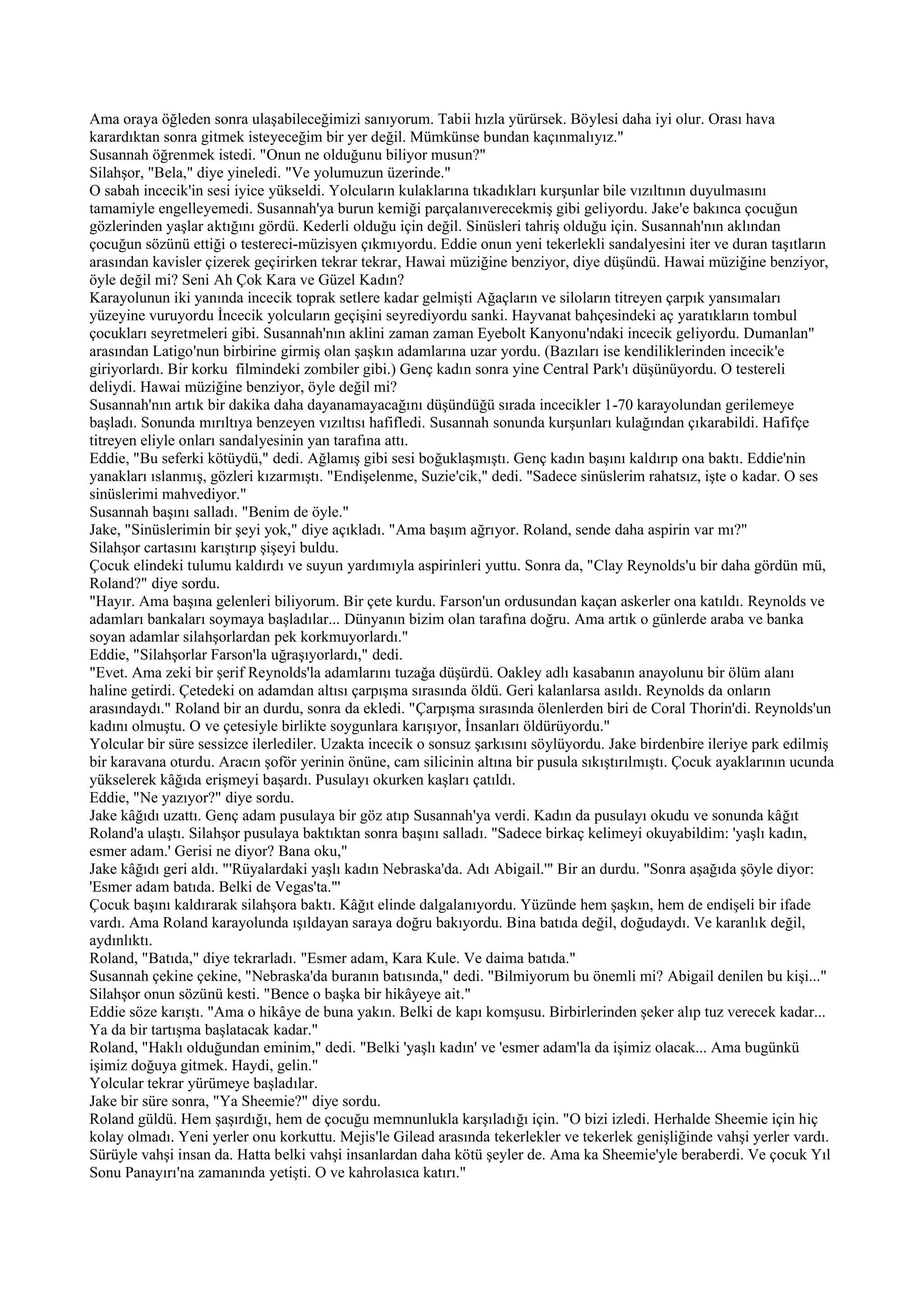 Ama oraya öğleden sonra ulaşabileceğimizi sanıyorum. Tabii hızla yürürsek. Böylesi daha iyi olur. Orası hava
karardıktan sonra gitmek isteyeceğim bir yer değil. Mümkünse bundan kaçınmalıyız."
Susannah öğrenmek istedi. "Onun ne olduğunu biliyor musun?"
Silahşor, "Bela," diye yineledi. "Ve yolumuzun üzerinde."
O sabah incecik'in sesi iyice yükseldi. Yolcuların kulaklarına tıkadıkları kurşunlar bile vızıltının duyulmasını
tamamiyle engelleyemedi. Susannah'ya burun kemiği parçalanıverecekmiş gibi geliyordu. Jake'e bakınca çocuğun
gözlerinden yaşlar aktığını gördü. Kederli olduğu için değil. Sinüsleri tahriş olduğu için. Susannah'nın aklından
çocuğun sözünü ettiği o testereci-müzisyen çıkmıyordu. Eddie onun yeni tekerlekli sandalyesini iter ve duran taşıtların
arasından kavisler çizerek geçirirken tekrar tekrar, Hawai müziğine benziyor, diye düşündü. Hawai müziğine benziyor,
öyle değil mi? Seni Ah Çok Kara ve Güzel Kadın?
Karayolunun iki yanında incecik toprak setlere kadar gelmişti Ağaçların ve siloların titreyen çarpık yansımaları
yüzeyine vuruyordu İncecik yolcuların geçişini seyrediyordu sanki. Hayvanat bahçesindeki aç yaratıkların tombul
çocukları seyretmeleri gibi. Susannah'nın aklini zaman zaman Eyebolt Kanyonu'ndaki incecik geliyordu. Dumanlan"
arasından Latigo'nun birbirine girmiş olan şaşkın adamlarına uzar yordu. (Bazıları ise kendiliklerinden incecik'e
giriyorlardı. Bir korku filmindeki zombiler gibi.) Genç kadın sonra yine Central Park'ı düşünüyordu. O testereli
deliydi. Hawai müziğine benziyor, öyle değil mi?
Susannah'nın artık bir dakika daha dayanamayacağını düşündüğü sırada incecikler 1-70 karayolundan gerilemeye
başladı. Sonunda mırıltıya benzeyen vızıltısı hafifledi. Susannah sonunda kurşunları kulağından çıkarabildi. Hafifçe
titreyen eliyle onları sandalyesinin yan tarafına attı.
Eddie, "Bu seferki kötüydü," dedi. Ağlamış gibi sesi boğuklaşmıştı. Genç kadın başını kaldırıp ona baktı. Eddie'nin
yanakları ıslanmış, gözleri kızarmıştı. "Endişelenme, Suzie'cik," dedi. "Sadece sinüslerim rahatsız, işte o kadar. O ses
sinüslerimi mahvediyor."
Susannah başını salladı. "Benim de öyle."
Jake, "Sinüslerimin bir şeyi yok," diye açıkladı. "Ama başım ağrıyor. Roland, sende daha aspirin var mı?"
Silahşor cartasını karıştırıp şişeyi buldu.
Çocuk elindeki tulumu kaldırdı ve suyun yardımıyla aspirinleri yuttu. Sonra da, "Clay Reynolds'u bir daha gördün mü,
Roland?" diye sordu.
"Hayır. Ama başına gelenleri biliyorum. Bir çete kurdu. Farson'un ordusundan kaçan askerler ona katıldı. Reynolds ve
adamları bankaları soymaya başladılar... Dünyanın bizim olan tarafına doğru. Ama artık o günlerde araba ve banka
soyan adamlar silahşorlardan pek korkmuyorlardı."
Eddie, "Silahşorlar Farson'la uğraşıyorlardı," dedi.
"Evet. Ama zeki bir şerif Reynolds'la adamlarını tuzağa düşürdü. Oakley adlı kasabanın anayolunu bir ölüm alanı
haline getirdi. Çetedeki on adamdan altısı çarpışma sırasında öldü. Geri kalanlarsa asıldı. Reynolds da onların
arasındaydı." Roland bir an durdu, sonra da ekledi. "Çarpışma sırasında ölenlerden biri de Coral Thorin'di. Reynolds'un
kadını olmuştu. O ve çetesiyle birlikte soygunlara karışıyor, İnsanları öldürüyordu."
Yolcular bir süre sessizce ilerlediler. Uzakta incecik o sonsuz şarkısını söylüyordu. Jake birdenbire ileriye park edilmiş
bir karavana oturdu. Aracın şoför yerinin önüne, cam silicinin altına bir pusula sıkıştırılmıştı. Çocuk ayaklarının ucunda
yükselerek kâğıda erişmeyi başardı. Pusulayı okurken kaşları çatıldı.
Eddie, "Ne yazıyor?" diye sordu.
Jake kâğıdı uzattı. Genç adam pusulaya bir göz atıp Susannah'ya verdi. Kadın da pusulayı okudu ve sonunda kâğıt
Roland'a ulaştı. Silahşor pusulaya baktıktan sonra başını salladı. "Sadece birkaç kelimeyi okuyabildim: 'yaşlı kadın,
esmer adam.' Gerisi ne diyor? Bana oku,"
Jake kâğıdı geri aldı. "'Rüyalardaki yaşlı kadın Nebraska'da. Adı Abigail.'" Bir an durdu. "Sonra aşağıda şöyle diyor:
'Esmer adam batıda. Belki de Vegas'ta."'
Çocuk başını kaldırarak silahşora baktı. Kâğıt elinde dalgalanıyordu. Yüzünde hem şaşkın, hem de endişeli bir ifade
vardı. Ama Roland karayolunda ışıldayan saraya doğru bakıyordu. Bina batıda değil, doğudaydı. Ve karanlık değil,
aydınlıktı.
Roland, "Batıda," diye tekrarladı. "Esmer adam, Kara Kule. Ve daima batıda."
Susannah çekine çekine, "Nebraska'da buranın batısında," dedi. "Bilmiyorum bu önemli mi? Abigail denilen bu kişi..."
Silahşor onun sözünü kesti. "Bence o başka bir hikâyeye ait."
Eddie söze karıştı. "Ama o hikâye de buna yakın. Belki de kapı komşusu. Birbirlerinden şeker alıp tuz verecek kadar...
Ya da bir tartışma başlatacak kadar."
Roland, "Haklı olduğundan eminim," dedi. "Belki 'yaşlı kadın' ve 'esmer adam'la da işimiz olacak... Ama bugünkü
işimiz doğuya gitmek. Haydi, gelin."
Yolcular tekrar yürümeye başladılar.
Jake bir süre sonra, "Ya Sheemie?" diye sordu.
Roland güldü. Hem şaşırdığı, hem de çocuğu memnunlukla karşıladığı için. "O bizi izledi. Herhalde Sheemie için hiç
kolay olmadı. Yeni yerler onu korkuttu. Mejis'le Gilead arasında tekerlekler ve tekerlek genişliğinde vahşi yerler vardı.
Sürüyle vahşi insan da. Hatta belki vahşi insanlardan daha kötü şeyler de. Ama ka Sheemie'yle beraberdi. Ve çocuk Yıl
Sonu Panayırı'na zamanında yetişti. O ve kahrolasıca katırı."
 